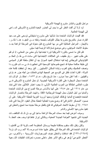 ‫ﻤﺭﺍﺤل ﺘﻜﻭﻴﻥ ﻭﺍﻨﺘﺸﺎﺭ ﻤﺸﺭﻭﻉ ﺍﻟﻬﻴﻤﻨﺔ ﺍﻷﻤﺭﻴﻜﻴﺔ‬
‫ﺃﻭﺩ ﺃﻭﻻ ﺃﻥ ﺃﻟﻔﺕ ﺍﻟﻨﻅﺭ ﺇﻟﻰ ﻤﺎ ﻴﺒﺩﻭ ﻟﻰ ﺍﻟﺠﺫﻭﺭ ﺍﻟﺒﻌﻴﺩﺓ ﻟﻠﻤﺸﺭﻭﻉ ﺍﻷﻤﺭﻴﻜﻰ ﺍﻟﺴـﺎﻋﻰ‬
                                                                         ‫ﹰ‬
                                                                  ‫ﺇﻟﻰ ﺍﻟﻬﻴﻤﻨﺔ ﺍﻟﻌﺎﻟﻤﻴﺔ.‬
‫ﻓﻘﺩ ﺃﻗﻴﻤﺕ ﺍﻟﻭﻻﻴﺎﺕ ﺍﻟﻤﺘﺤﺩﺓ ﻤﻨﺫ ﻨﺸﺄﺘﻬﺎ ﻋﻠﻰ ﻤﺸﺭﻭﻉ ﺍﺴﺘﻴﻁﺎﻨﻰ ﺘﻭﺴﻌﻰ ﻋﻠﻰ ﺼـﻌﻴﺩ‬
‫ﺍﻟﻘﺎﺭﺓ، ﺼﺎﺭ ﺒﺎﻟﺘﺩﺭﻴﺞ ﻤﺸﺭﻭﻋﺎ ﻴﻁﺎل ﺍﻟﻜﻭﻜﺏ ﺒﺄﺠﻤﻌﻪ ﻭﻟﻌﻠﻪ ﻤـﻥ ﺍﻟﻤﻔﻴـﺩ ﻫﻨـﺎ ﺫﻜـﺭ-‬
‫ﺒﺎﻹﻴﺠﺎﺯ- ﺍﻟﻤﺭﺍﺤل ﺍﻟﻤﺘﺘﺎﻟﻴﺔ ﺍﻟﺘﻰ ﻤﺭ ﺒﻬﺎ ﺍﻟﻤﺸﺭﻭﻉ، ﻗﺒل ﺩﺨﻭﻟﻪ ﻓﻰ ﺍﻟﻤﺭﺤﻠﺔ ﺍﻟﺭﺍﻫﻨﺔ ﺒﻌـﺩ‬
                      ‫ﺴﻘﻭﻁ ﺍﻻﺘﺤﺎﺩ ﺍﻟﺴﻭﻓﻴﺘﻰ، ﻭﻫﻰ ﻤﻭﻀﻊ ﺘﺴﺎﺅﻻﺘﻨﺎ ﺍﻟﺭﺌﻴﺴﺔ ﻓﻴﻤﺎ ﺴﻴﻠﻰ.‬
‫ﻓﻠﻡ ﺘﻜﻥ ﻤﺎ ﺘﺴﻤﻰ ﺒﺎﻟﺜﻭﺭﺓ ﺍﻷﻤﺭﻴﻜﻴﺔ ﺜﻭﺭﺓ ﺍﺠﺘﻤﺎﻋﻴﺔ ﺒﺄﻯ ﻤﻌﻨﻰ ﻤﻥ ﺍﻟﻤﻌﺎﻨﻰ، ﺇﺫ ﻟﻡ ﺘﻘﻡ‬
‫ﻋﻠﻰ ﻁﻠﺏ ﺘﻐﻴﻴﺭ - ﻭﻟﻭ ﻁﻔﻴﻑ- ﻓﻰ ﺍﻟﻌﻼﻗﺎﺕ ﺍﻻﺠﺘﻤﺎﻋﻴﺔ ﺍﻟﺘﻰ ﺴﺎﺩﺕ ﻓـﻰ ﻅـل ﺍﻟﺤﻜـﻡ‬
‫ﺍﻟﻜﻭﻟﻭﻨﻴﺎﻟﻰ ﺍﻟﺒﺭﻴﻁﺎﻨﻰ )ﺒﻤﺎ ﻓﻴﻪ ﺍﺴﺘﻐﻼل ﺍﻟﻌﺒﻴﺩ ﺍﻟﺴﻭﺩ(. ﺒﻴﺩ ﺃﻥ ﺍﻨﺘﻘﺎل ﺴﻠﻁﺔ ﺍﻟﻘﺭﺍﺭ ﺍﻟﺴﻴﺎﺴﻰ‬
‫ﺇﻟﻰ ﻁﺒﻘﺔ ﺤﺎﻜﻤﺔ ﻤﺤﻠﻴﺔ ﻗﺩ ﺸﺠﻊ ﻁﻤﻭﺤﺎﺘﻬﺎ ﺍﻟﺘﻭﺴﻌﻴﺔ ﺍﻟﺘﻰ ﺘﻤﻅﻬﺭﺕ ﻓـﻰ ﺴـﻠﺏ ﻓﻠﻭﺭﻴـﺩﺍ‬
‫ﻭﻨﺼﻑ ﺍﻟﻤﻜﺴﻴﻙ ﻭﻓﺘﺢ ﺍﻟﻐﺭﺏ ﻭﺇﺒﺎﺩﺓ ﺍﻟﺴﻜﺎﻥ ﺍﻷﺼﻠﻴﻴﻥ… ﺍﻟﺦ. ﻭﺒﻌﺩ ﺃﻥ ﺘﺤﻘﻘﺕ ﺇﻗﺎﻤﺔ ﻫﺫﻩ‬
‫ﺍﻟﺩﻭﻟﺔ- ﺍﻟﻘﺎﺭﺓ ﺃﺨﺫﺕ ﺘﻔﻜﺭ ﻓﻰ ﺍﻟﺘﻭﺴﻊ ﻋﺒﺭ ﺍﻟﻤﺤﻴﻁ ﺍﻟﻬﺎﺩﻯ ﻓﺎﺤﺘﻠﺕ ﻤﻥ ﺃﺠﻠﻪ ﺠﺯﺭ ﻫـﺎﻭﺍﻯ‬
‫ﻭﺍﻟﻔﻴﻠﺒﻴﻥ - ﻜﻤﺎ ﺃﻋﻠﻥ ﻤﺒﺩﺃ ﻤﻭﻨﺭﻭ- ﻤﻨﺫ ﺘﺎﺭﻴﺦ ﺒﺎﻜﺭ، ﻋـﺎﻡ ٣٢٨١- ﺍﺤﺘﻜـﺎﺭ ﺍﻟﻭﻻﻴـﺎﺕ‬
‫ﺍﻟﻤﺘﺤﺩﺓ ﻤﺠﺎل ﺍﻟﺴﻴﻁﺭﺓ ﻋﻠﻰ ﺍﻟﻘﺎﺭﺓ ﺍﻷﻤﺭﻴﻜﻴﺔ ﺍﻟﺠﻨﻭﺒﻴﺔ. ﺜﻡ ﺩﺨل ﺍﻟﻤﺸﺭﻭﻉ ﺍﻷﻤﺭﻴﻜﻰ ﻓـﻰ‬
‫ﻁﻭﺭﻩ ﺍﻟﻌﺎﻟﻤﻰ ﺍﻨﻁﻼﻗﺎ ﻤﻥ ﺍﻟﺤﺭﺏ ﺍﻟﻌﺎﻟﻤﻴﺔ ﺍﻷﻭﻟﻰ، ﺇﺫ ﻴﺠﺏ ﺍﻋﺘﺒﺎﺭ ﺍﻟﺜﻼﺜﻴﻥ ﻋﺎﻤﺎ ﺍﻟﺘﻰ ﺘﻤﺘﺩ‬
‫ﻤﻥ ﻋﺎﻡ ٤١٩١ ﺇﻟﻰ ﻋﺎﻡ ٥٤٩١ ﻋﻠﻰ ﺃﻨﻬﺎ ﺒﺎﻷﺴﺎﺱ ﻤﺭﺤﻠﺔ ﺍﻟﺼﺭﺍﻉ ﺒﻴﻥ ﺍﻟﻭﻻﻴﺎﺕ ﺍﻟﻤﺘﺤﺩﺓ‬
‫ﻭﺃﻟﻤﺎﻨﻴﺎ ﻤﻥ ﺃﺠل ﺍﻟﺤﻠﻭل ﻤﺤل ﺍﻟﻬﻴﻤﻨﺔ ﺍﻟﺒﺭﻴﻁﺎﻨﻴﺔ ﺍﻵﻓﻠﺔ. ﻭﺍﻨﺘﻬﺕ ﺍﻟﻤﺭﺤﻠﺔ ﺒﺎﻨﺘﺼﺎﺭ ﺍﻟﻭﻻﻴﺎﺕ‬
‫ﺍﻟﻤﺘﺤﺩﺓ ﻓﺈﺨﻀﺎﻉ ﺃﻟﻤﺎﻨﻴﺎ )ﻭﻜﺫﻟﻙ ﺍﻟﻴﺎﺒﺎﻥ( ﻭﻤﻌﻬﺎ ﺃﻭﺭﻭﺒﺎ ﺍﻟﻐﺭﺒﻴﺔ ﻟﻠﺨﻁﺔ ﺍﻷﻤﺭﻴﻜﻴﺔ. ﻋﻠﻰ ﺃﻥ‬
‫ﺼﻤﻭﺩ "ﺍﻟﻤﻌﺴﻜﺭ ﺍﻻﺸﺘﺭﺍﻜﻰ" ﻗﺩ ﻭﻀﻊ ﺤﺩﻭﺩﺍ ﻟﻔﻌﺎﻟﻴﺔ ﺍﻟﺨﻁﺔ ﺨﻼل ﺍﻟﻌﻘﻭﺩ ﺍﻷﺭﺒﻌﺔ ﺍﻟﺘﻰ ﺘﻠﺕ‬
                                            ‫ﹰ‬
‫٥٤٩١. ﺇﻻ ﺃﻥ ﺴﻘﻭﻁ ﺍﻻﺘﺤﺎﺩ ﺍﻟﺴﻭﻓﻴﺎﺘﻰ ﻗﺩ ﻓﺘﺢ ﺒﺎﻟﻔﻌل ﻤﺭﺤﻠﺔ ﺠﺩﻴﺩﺓ ﻤﻤﺎ ﺸﺠﻊ ﻭﺍﺸﻨﻁﻥ ﻓﻰ‬
                                                       ‫ﺘﻨﻔﻴﺫ ﻤﺸﺭﻭﻋﻬﺎ ﺍﻷﺼﻠﻰ ﻭﺍﻟﺩﺍﺌﻡ.‬
‫ﻭﺴﻭﻑ ﺃﻋﺭﺽ ﻓﻴﻤﺎ ﺒﻌﺩ ﺴﻤﺎﺕ ﺍﻟﻤﺭﺤﻠﺔ ﺍﻟﺭﺍﻫﻨﺔ ﺴﺎﻋﻴﺎ ﺇﻟﻰ ﺒﻴـﺎﻥ ﺘﻠـﻙ ﺍﻟﺘﻨﺎﻗﻀـﺎﺕ‬
                              ‫ﹰ‬
‫ﺍﻟﺠﺩﻴﺩﺓ ﺍﻟﺘﻰ ﺘﻨﺘﺠﻬﺎ "ﺍﻟﻌﻭﻟﻤﺔ ﺍﻟﺠﺩﻴﺩﺓ" ﺍﻟﻤﻌﻨﻴﺔ، ﻭﺒﺎﻟﺘﺎﻟﻰ ﺇﺒﺭﺍﺯ ﻨﻘﺎﻁ ﻗﻭﺓ ﻭﻀـﻌﻑ ﺍﻟﺨﻁـﺔ‬
                                                                            ‫ﺍﻷﻤﺭﻴﻜﻴﺔ.‬
‫ﻭﻟﻜﻥ ﻭﻗﺒل ﺫﻟﻙ ﺴﻨﻘﻭﻡ ﺒﻤﻨﺎﻗﺸﺔ ﻁﺒﻴﻌﺔ ﻭﻭﺴﺎﺌل ﺍﻟﻤﻨﻅﻭﻤﺔ ﺍﻟﻌﺴـﻜﺭﻴﺔ ﺍﻟﺘـﻰ ﺃﻗﺎﻤﺘﻬـﺎ‬
‫ﺍﻟﻭﻻﻴﺎﺕ ﺍﻟﻤﺘﺤﺩﺓ ﻓﻰ ﺘﻠﻙ ﺍﻟﻤﺭﺤﻠﺔ ﺍﻟﺘﻰ ﻴﻁﻠﻕ ﻋﻠﻴﻬﺎ ﻋﺎﺩﺓ ﺍﺴﻡ ﻤﺭﺤـﻠﺔ "ﺍﻟﺤـﺭﺏ ﺍﻟﺒـﺎﺭﺩﺓ"‬
‫)٥٤٩١/٠٩٩١(. ﻓﻘﺩ ﺍﺴﺘﻐﻠﺕ ﻭﺍﺸﻨﻁﻥ ﺨﻭﻑ ﺍﻟﺒﻭﺭﺠﻭﺍﺯﻴﺎﺕ ﺍﻷﻭﺭﻭﺒﻴﺔ - ﻭﺍﻷﺨﺭﻯ- ﻤﻥ‬
‫"ﺍﻟﺨﻁﺭ ﺍﻟﺸﻴﻭﻋﻰ" )ﻭﻫﻭ ﻓﻰ ﻭﺍﻗﻊ ﺍﻷﻤﺭ ﺨﻁﺭ ﺩﺍﺨﻠﻰ ﻤﺼﺩﺭﻩ ﺘﺤﺭﻜﺎﺕ ﺍﻟﻁﺒﻘﺎﺕ ﺍﻟﺸـﻌﺒﻴﺔ‬
 