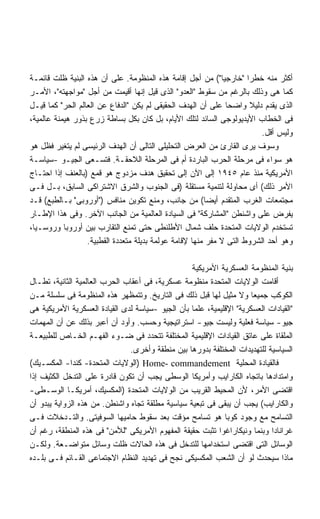 ‫ﺃﻜﺜﺭ ﻤﻨﻪ ﺨﻁﺭﺍ "ﺨﺎﺭﺠﻴﺎ"( ﻤﻥ ﺃﺠل ﺇﻗﺎﻤﺔ ﻫﺫﻩ ﺍﻟﻤﻨﻅﻭﻤﺔ. ﻋﻠﻰ ﺃﻥ ﻫﺫﻩ ﺍﻟﺒﻨﻴﺔ ﻅﻠﺕ ﻗﺎﺌﻤـﺔ‬
                                                             ‫ﹰ‬       ‫ﹰ‬
‫ﻜﻤﺎ ﻫﻰ ﻭﺫﻟﻙ ﺒﺎﻟﺭﻏﻡ ﻤﻥ ﺴﻘﻭﻁ "ﺍﻟﻌﺩﻭ" ﺍﻟﺫﻯ ﻗﻴل ﺇﻨﻬﺎ ﺃﻗﻴﻤﺕ ﻤﻥ ﺃﺠل "ﻤﻭﺍﺠﻬﺘﻪ"، ﺍﻷﻤـﺭ‬
‫ﺍﻟﺫﻯ ﻴﻘﺩﻡ ﺩﻟﻴﻼ ﻭﺍﻀﺤﺎ ﻋﻠﻰ ﺃﻥ ﺍﻟﻬﺩﻑ ﺍﻟﺤﻘﻴﻘﻰ ﻟﻡ ﻴﻜﻥ "ﺍﻟﺩﻓﺎﻉ ﻋﻥ ﺍﻟﻌﺎﻟﻡ ﺍﻟﺤﺭ" ﻜﻤﺎ ﻗﻴـل‬
                                                               ‫ﹰ‬
‫ﻓﻰ ﺍﻟﺨﻁﺎﺏ ﺍﻷﻴﺩﻴﻭﻟﻭﺠﻰ ﺍﻟﺴﺎﺌﺩ ﻟﺘﻠﻙ ﺍﻷﻴﺎﻡ، ﺒل ﻜﺎﻥ ﺒﻜل ﺒﺴﺎﻁﺔ ﺯﺭﻉ ﺒﺫﻭﺭ ﻫﻴﻤﻨﺔ ﻋﺎﻟﻤﻴﺔ،‬
                                                                         ‫ﻭﻟﻴﺱ ﺃﻗل.‬
‫ﻭﺴﻭﻑ ﻴﺭﻯ ﺍﻟﻘﺎﺭﺉ ﻤﻥ ﺍﻟﻌﺭﺽ ﺍﻟﺘﺤﻠﻴﻠﻰ ﺍﻟﺘﺎﻟﻰ ﺃﻥ ﺍﻟﻬﺩﻑ ﺍﻟﺭﺌﻴﺴﻰ ﻟﻡ ﻴﺘﻐﻴﺭ ﻓﻅل ﻫﻭ‬
‫ﻫﻭ ﺴﻭﺍﺀ ﻓﻰ ﻤﺭﺤﻠﺔ ﺍﻟﺤﺭﺏ ﺍﻟﺒﺎﺭﺩﺓ ﺃﻡ ﻓﻰ ﺍﻟﻤﺭﺤﻠﺔ ﺍﻟﻼﺤﻘـﺔ. ﻓﺘﺴـﻌﻰ ﺍﻟﺠﻴـﻭ -ﺴﻴﺎﺴـﺔ‬
‫ﺍﻷﻤﺭﻴﻜﻴﺔ ﻤﻨﺫ ﻋﺎﻡ ٥٤٩١ ﺇﻟﻰ ﺍﻵﻥ ﺇﻟﻰ ﺘﺤﻘﻴﻕ ﻫﺩﻑ ﻤﺯﺩﻭﺝ ﻫﻭ ﻗﻤﻊ )ﺒﺎﻟﻌﻨﻑ ﺇﺫﺍ ﺍﺤﺘـﺎﺝ‬
‫ﺍﻷﻤﺭ ﺫﻟﻙ( ﺃﻯ ﻤﺤﺎﻭﻟﺔ ﻟﺘﻨﻤﻴﺔ ﻤﺴﺘﻘﻠﺔ )ﻓﻰ ﺍﻟﺠﻨﻭﺏ ﻭﺍﻟﺸﺭﻕ ﺍﻻﺸﺘﺭﺍﻜﻰ ﺍﻟﺴﺎﺒﻕ، ﺒـل ﻓـﻰ‬
‫ﻤﺠﺘﻤﻌﺎﺕ ﺍﻟﻐﺭﺏ ﺍﻟﻤﺘﻘﺩﻡ ﺃﻴﻀﺎ( ﻤﻥ ﺠﺎﻨﺏ، ﻭﻤﻨﻊ ﺘﻜﻭﻴﻥ ﻤﻨﺎﻓﺱ )"ﺃﻭﺭﻭﺒﻰ" ﺒـﺎﻟﻁﺒﻊ( ﻗـﺩ‬
‫ﻴﻔﺭﺽ ﻋﻠﻰ ﻭﺍﺸﻨﻁﻥ "ﺍﻟﻤﺸﺎﺭﻜﺔ" ﻓﻰ ﺍﻟﺴﻴﺎﺩﺓ ﺍﻟﻌﺎﻟﻤﻴﺔ ﻤﻥ ﺍﻟﺠﺎﻨﺏ ﺍﻵﺨﺭ. ﻭﻓﻰ ﻫﺫﺍ ﺍﻹﻁـﺎﺭ‬
‫ﺘﺴﺘﺨﺩﻡ ﺍﻟﻭﻻﻴﺎﺕ ﺍﻟﻤﺘﺤﺩﺓ ﺤﻠﻑ ﺸﻤﺎل ﺍﻷﻁﻠﻨﻁﻰ ﺤﺘﻰ ﺘﻤﻨﻊ ﺍﻟﺘﻘﺎﺭﺏ ﺒﻴﻥ ﺃﻭﺭﻭﺒﺎ ﻭﺭﻭﺴـﻴﺎ،‬
                  ‫ﻭﻫﻭ ﺃﺤﺩ ﺍﻟﺸﺭﻭﻁ ﺍﻟﺘﻰ ﻻ ﻤﻔﺭ ﻤﻨﻬﺎ ﻹﻗﺎﻤﺔ ﻋﻭﻟﻤﺔ ﺒﺩﻴﻠﺔ ﻤﺘﻌﺩﺩﺓ ﺍﻟﻘﻁﺒﻴﺔ.‬

                                                  ‫ﺒﻨﻴﺔ ﺍﻟﻤﻨﻅﻭﻤﺔ ﺍﻟﻌﺴﻜﺭﻴﺔ ﺍﻷﻤﺭﻴﻜﻴﺔ‬
‫ﺃﻗﺎﻤﺕ ﺍﻟﻭﻻﻴﺎﺕ ﺍﻟﻤﺘﺤﺩﺓ ﻤﻨﻅﻭﻤﺔ ﻋﺴﻜﺭﻴﺔ، ﻓﻰ ﺃﻋﻘﺎﺏ ﺍﻟﺤﺭﺏ ﺍﻟﻌﺎﻟﻤﻴﺔ ﺍﻟﺜﺎﻨﻴﺔ، ﺘﻁـﺎل‬
‫ﺍﻟﻜﻭﻜﺏ ﺠﻤﻴﻌﺎ ﻭﻻ ﻤﺜﻴل ﻟﻬﺎ ﻗﺒل ﺫﻟﻙ ﻓﻰ ﺍﻟﺘﺎﺭﻴﺦ. ﻭﺘﺘﻤﻅﻬﺭ ﻫﺫﻩ ﺍﻟﻤﻨﻅﻭﻤﺔ ﻓﻰ ﺴﻠﺴﻠﺔ ﻤـﻥ‬
                                                                      ‫ﹰ‬
‫"ﺍﻟﻘﻴﺎﺩﺍﺕ ﺍﻟﻌﺴﻜﺭﻴﺔ" ﺍﻹﻗﻠﻴﻤﻴﺔ، ﻋﻠﻤﺎ ﺒﺄﻥ ﺍﻟﺠﻴﻭ -ﺴﻴﺎﺴﺔ ﻟﺩﻯ ﺍﻟﻘﻴﺎﺩﺓ ﺍﻟﻌﺴﻜﺭﻴﺔ ﺍﻷﻤﺭﻴﻜﻴﺔ ﻫﻰ‬
‫ﺠﻴﻭ- ﺴﻴﺎﺴﺔ ﻓﻌﻠﻴﺔ ﻭﻟﻴﺴﺕ ﺠﻴﻭ- ﺍﺴﺘﺭﺍﺘﻴﺠﻴﺔ ﻭﺤﺴﺏ. ﻭﺃﻭﺩ ﺃﻥ ﺃﻋﺒﺭ ﺒﺫﻟﻙ ﻋﻥ ﺃﻥ ﺍﻟﻤﻬﻤﺎﺕ‬
‫ﺍﻟﻤﻠﻘﺎﺓ ﻋﻠﻰ ﻋﺎﺘﻕ ﺍﻟﻘﻴﺎﺩﺍﺕ ﺍﻹﻗﻠﻴﻤﻴﺔ ﺍﻟﻤﺨﺘﻠﻔﺔ ﺘﺘﺤﺩﺩ ﻓﻰ ﻀـﻭﺀ ﺍﻟﻔﻬـﻡ ﺍﻟﺨـﺎﺹ ﻟﻠﻁﺒﻴﻌـﺔ‬
                               ‫ﺍﻟﺴﻴﺎﺴﻴﺔ ﻟﻠﺘﻬﺩﻴﺩﺍﺕ ﺍﻟﻤﺨﺘﻠﻔﺔ ﺒﺩﻭﺭﻫﺎ ﺒﻴﻥ ﻤﻨﻁﻘﺔ ﻭﺃﺨﺭﻯ.‬
‫ﻓﺎﻟﻘﻴﺎﺩﺓ ﺍﻟﻤﺤﻠﻴﺔ ‪) Home- commandement‬ﺍﻟﻭﻻﻴﺎﺕ ﺍﻟﻤﺘﺤﺩﺓ- ﻜﻨﺩﺍ- ﺍﻟﻤﻜﺴـﻴﻙ(‬
‫ﻭﺍﻤﺘﺩﺍﺩﻫﺎ ﺒﺎﺘﺠﺎﻩ ﺍﻟﻜﺎﺭﺍﻴﺏ ﻭﺃﻤﺭﻴﻜﺎ ﺍﻟﻭﺴﻁﻰ ﻴﺠﺏ ﺃﻥ ﺘﻜﻭﻥ ﻗﺎﺩﺭﺓ ﻋﻠﻰ ﺍﻟﺘﺩﺨل ﺍﻟﻜﺜﻴﻑ ﺇﺫﺍ‬
‫ﺍﻗﺘﻀﻰ ﺍﻷﻤﺭ، ﻷﻥ ﺍﻟﻤﺤﻴﻁ ﺍﻟﻘﺭﻴﺏ ﻤﻥ ﺍﻟﻭﻻﻴﺎﺕ ﺍﻟﻤﺘﺤﺩﺓ )ﺍﻟﻤﻜﺴﻴﻙ، ﺃﻤﺭﻴﻜـﺎ ﺍﻟﻭﺴـﻁﻰ-‬
‫ﻭﺍﻟﻜﺎﺭﺍﻴﺏ( ﻴﺠﺏ ﺃﻥ ﻴﺒﻘﻰ ﻓﻰ ﺘﺒﻌﻴﺔ ﺴﻴﺎﺴﻴﺔ ﻤﻁﻠﻘﺔ ﺘﺠﺎﻩ ﻭﺍﺸﻨﻁﻥ. ﻤﻥ ﻫﺫﻩ ﺍﻟﺯﻭﺍﻴﺔ ﻴﺒﺩﻭ ﺃﻥ‬
‫ﺍﻟﺘﺴﺎﻤﺢ ﻤﻊ ﻭﺠﻭﺩ ﻜﻭﺒﺎ ﻫﻭ ﺘﺴﺎﻤﺢ ﻤﺅﻗﺕ ﺒﻌﺩ ﺴﻘﻭﻁ ﺤﺎﻤﻴﻬﺎ ﺍﻟﺴﻭﻓﻴﺘﻰ. ﻭﺍﻟﺘـﺩﺨﻼﺕ ﻓـﻰ‬
‫ﻏﺭﺍﻨﺎﺩﺍ ﻭﺒﻨﻤﺎ ﻭﻨﻴﻜﺎﺭﺍﻏﻭﺍ ﺘﺜﺒﺕ ﺤﻘﻴﻘﺔ ﺍﻟﻤﻔﻬﻭﻡ ﺍﻷﻤﺭﻴﻜﻰ "ﻟﻸﻤﻥ" ﻓﻰ ﻫﺫﻩ ﺍﻟﻤﻨﻁﻘﺔ، ﺭﻏﻡ ﺃﻥ‬
‫ﺍﻟﻭﺴﺎﺌل ﺍﻟﺘﻰ ﺍﻗﺘﻀﻰ ﺍﺴﺘﺨﺩﺍﻤﻬﺎ ﻟﻠﺘﺩﺨل ﻓﻰ ﻫﺫﻩ ﺍﻟﺤﺎﻻﺕ ﻅﻠﺕ ﻭﺴﺎﺌل ﻤﺘﻭﺍﻀـﻌﺔ. ﻭﻟﻜـﻥ‬
‫ﻤﺎﺫﺍ ﺴﻴﺤﺩﺙ ﻟﻭ ﺃﻥ ﺍﻟﺸﻌﺏ ﺍﻟﻤﻜﺴﻴﻜﻰ ﻨﺠﺢ ﻓﻰ ﺘﻬﺩﻴﺩ ﺍﻟﻨﻅﺎﻡ ﺍﻻﺠﺘﻤﺎﻋﻰ ﺍﻟﻘـﺎﺌﻡ ﻓـﻰ ﺒﻠـﺩﻩ‬
 