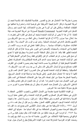 ‫ﺒﺼﻭﺭﺓ ﺠﺫﺭﻴﺔ؟ ﻫﺫﺍ ﺍﻻﺤﺘﻤﺎل ﻫﻭ ﺨﺎﺭﺝ ﺍﻟﺘﺼﻭﺭ. ﻓﺒﺎﻟﻨﺴﺒﺔ ﻟﻠﻤﻜﺴﻴﻙ، ﻜﻤﺎ ﺒﺎﻟﻨﺴﺒﺔ ﻟﻤﺠﻤـل‬
‫ﺃﻤﺭﻴﻜﺎ ﺍﻟﺠﻨﻭﺒﻴﺔ، ﺘﺭﺘﻜﺯ ﺍﻻﺴﺘﺭﺍﺘﻴﺠﻴﺔ ﺍﻷﻤﺭﻴﻜﻴﺔ ﻋﻠﻰ ﻓﺭﻀﻴﺔ ﺜﺒﺎﺕ ﻭﺍﺴﺘﻤﺭﺍﺭﻴﺔ ﺘﺤﺎﻟﻔﻬﺎ ﻤﻊ‬
‫ﺍﻟﻁﺒﻘﺎﺕ ﺍﻟﺤﺎﻜﻤﺔ، ﻭﺒﺎﻟﺘﺎﻟﻰ ﻓﺈﻥ ﺃﻯ "ﺜﻭﺭﺓ" ﻫﻰ ﺨﺎﺭﺝ ﺍﻻﺤﺘﻤﺎﻻﺕ. ﻟﻬﺫﺍ ﺍﻟﺴﺒﺏ ﺘﺒﺩﻭ ﻭﺴﺎﺌل‬
‫ﺍﻟﺘﺩﺨل ﻟﺩﻯ ﺍﻟﻘﻴﺎﺩﺓ ﺍﻟﺠﻨﻭﺒﻴﺔ ‪ South Command‬ﺍﻟﻤﺴﺅﻭﻟﺔ ﻋﻥ ﺃﻤﺭﻴﻜﺎ ﺍﻟﺠﻨﻭﺒﻴﺔ ﻀـﺌﻴﻠﺔ‬
‫ﻟﻠﻐﺎﻴﺔ. ﺇﻻ ﺃﻥ ﻫﺫﺍ ﻻ ﻴﻌﻨﻰ ﺃﻥ ﺍﻟﻭﻻﻴﺎﺕ ﺍﻟﻤﺘﺤﺩﺓ ﺘﺴﺘﺒﻌﺩ ﺃﻯ ﺘﺩﺨل ﻓﻰ ﺍﻟﻘﺎﺭﺓ ﺍﻟﺘﻰ ﺘﻌﺘﺒﺭﻫـﺎ،‬
‫ﻤﻨﺫ ﺇﻋﻼﻥ ﻤﺒﺩﺃ ﻤﻭﻨﺭﻭ )٣٢٨١(، ﻗﺎﺭﺘﻬﺎ ﺍﻟﺨﺎﺼﺔ. ﻭﻋﻠﻰ ﺍﻟﻌﻜـﺱ ﻴﺴـﻤﺢ ﺍﻷﻤﺭﻴﻜﻴـﻭﻥ‬
‫ﻷﻨﻔﺴﻬﻡ ﺒﺎﻟﺘﺩﺨل ﺍﻟﺩﺍﺌﻡ ﻓﻰ ﺍﻟﺴﻴﺎﺴﺎﺕ ﺍﻟﻤﺤﻠﻴﺔ. ﻭﺘﺒﺩﻭ ﻟﻬـﻡ ﺍﻟﻭﺴـﺎﺌل "ﺍﻟﺴﻴﺎﺴـﻴﺔ"- ﺘﻨﻅـﻴﻡ‬
‫ﺍﻨﻘﻼﺒﺎﺕ ﻋﺴﻜﺭﻴﺔ، ﻭﺍﻏﺘﻴﺎﻻﺕ ﺴﻴﺎﺴﻴﺔ..- ﻭﺴﺎﺌل ﻜﺎﻓﻴﺔ. ﻓﺤﺘﻰ ﻓﻰ ﺃﻴﺎﻡ ﺤـﺭﻭﺏ ﺍﻷﻨﺼـﺎﺭ‬
‫ﺍﻟﻐﻴﻔﺎﺭﻴﺔ ﻓﻰ ﺍﻟﺴﺘﻴﻨﺎﺕ ﻭﺍﻟﺴﺒﻌﻴﻨﺎﺕ )ﺍﻟﻤﺴﺘﻤﺭﺓ ﻓﻰ ﺍﻟﺒﻴﺭﻭ ﺤﺘﻰ ﻴﻭﻤﻨﺎ ﻫﺫﺍ( ﻟﻡ ﺘﻜﻥ ﺍﻟﻭﻻﻴﺎﺕ‬
‫ﺍﻟﻤﺘﺤﺩﺓ ﻟﺘﻅﻬﺭ ﻗﻠﻘﺎ ﺒﺎﻟﻐﺎ. ﺃﻤﺎ ﺒﺸﺄﻥ ﺸﻜل ﺍﻟﺴﻠﻁﺔ ﺍﻷﻨﺴﺏ ﻟﻤﻤﺎﺭﺴﺔ ﺴﻴﻁﺭﺘﻬﺎ ﻓﺈﻨﻬﺎ ﻻ ﺘﻀﻊ‬
                                                            ‫ﹰ ﹰ‬
‫ﺃﻯ ﻨﺴﻕ ﻗﺒﻠﻰ ﺼﺎﺭﻡ. ﻓﺭﻏﻡ ﺍﻟﺨﻁﺎﺏ ﺍﻟﺭﺍﻫﻥ )ﺍﻟﻅﺭﻓﻰ ﻓﻘﻁ ﺭﺒﻤﺎ( ﺍﻟﻤﺅﺍﺘﻰ "ﻟﻠﺩﻴﻤﻘﺭﺍﻁﻴﺔ" ﻟﻡ‬
‫ﺘﻌﺒﺭ ﺍﻟﻭﻻﻴﺎﺕ ﺍﻟﻤﺘﺤﺩﺓ ﻋﻥ ﻨﺩﻤﻬﺎ ﺒﺴﺒﺏ ﺍﻟﺩﻋﻡ ﺍﻟﺫﻯ ﻗﺩﻤﺘﻪ ﻟﻠﺩﻴﻜﺘﺎﺘﻭﺭﻴﺎﺕ ﺍﻟﻌﺴﻜﺭﻴﺔ، ﺘﻌﻁﻰ‬
‫ﺍﻷﻓﻀﻠﻴﺔ ﻟﻠﺩﻴﻤﻘﺭﺍﻁﻴﺔ ﺃﻭ ﻟﻠﺩﻴﻜﺘﺎﺘﻭﺭﻴﺔ ﺤﺴﺏ ﻗﺎﻋﺩﺓ ﺃﻴﻬﻤﺎ ﻴﺨﺩﻡ ﺒﺼﻭﺭﺓ ﺃﻓﻀل، ﻓﻰ ﺍﻟﻅﺭﻑ‬
‫ﺍﻟﻘﺎﺌﻡ، ﻤﺼﺎﻟﺢ ﺘﻭﺴﻊ ﺍﻟﺭﺃﺴﻤﺎل ﺍﻷﻤﺭﻴﻜﻰ ﺍﻟﺸـﻤﺎﻟﻰ ﺇﻟـﻰ ﺠﻨـﻭﺏ ﺍﻟﺤـﺩﻭﺩ ﺍﻷﻤﺭﻴﻜﻴـﺔ-‬
‫ﺍﻟﻤﻜﺴﻴﻜﻴﺔ. ﻭﺘﺤﺘﻔﻅ ﺍﻟﻭﻻﻴﺎﺕ ﺍﻟﻤﺘﺤﺩﺓ ﻟﻨﻔﺴﻬﺎ ﻓﻰ ﺤﺎل ﺍﻟﻀﺭﻭﺭﺓ "ﺒﺤﻕ" ﺍﻟﺘﺩﺨل ﺍﻟﻌﺴـﻜﺭﻯ.‬
‫ﻟﻜﻨﻬﺎ ﻻ ﺘﻭﺍﺠﻪ ﺇﻻ ﺍﺤﺘﻤﺎل ﺘﺩﺨل ﻗﺼﻴﺭ )ﻋﻠﻰ ﻁﺭﻴﻘﺔ ﺒﻨﻤﺎ ﺒﻭﺍﺴﻁﺔ ﻗﻭﺍﺕ ﺍﻟﺘﺩﺨل ﺍﻟﺴﺭﻴﻊ(.‬
‫ﻭﺍﻟﺤﺠﺔ ﺍﻟﻤﺨﺘﺭﻋﺔ ﺤﺩﻴﺜﺎ ﻤﻥ ﺃﺠل ﺇﻀﻔﺎﺀ ﺍﻟﺸﺭﻋﻴﺔ ﻋﻠﻰ ﺍﻟﺘﺩﺨﻼﺕ ﺍﻟﻤﺤﺘﻤﻠﺔ ﻓﻰ ﺍﻟﻤﺴـﺘﻘﺒل‬
                                                            ‫ﹰ‬
‫ﻫﻰ ﺍﻟﻴﻭﻡ "ﺍﻟﻨﻀﺎل ﻀﺩ ﺘﺠﺎﺭﺓ ﺍﻟﻤﺨﺩﺭﺍﺕ". ﻜﻤﺎ ﻟﻭ ﺃﻥ ﻫﺫﻩ ﺍﻟﺘﺠﺎﺭﺓ ﻟﻡ ﺘﻜﻥ ﺘﺘﻐﺫﻯ ﺒﺎﻟﻁﻠـﺏ‬
‫ﺍﻟﺩﺍﺨﻠﻰ ﺍﻷﻤﺭﻴﻜﻰ، ﻭﺃﻥ ﺍﻟﻨﻀﺎل ﻀﺩ ﺍﻟﻤﺨﺩﺭﺍﺕ ﻴﻤﻜﻥ ﺃﻥ ﻴﺘﻡ ﺒﻔﻌﺎﻟﻴﺔ ﺒﺼﻭﺭﺓ ﺃﺨﺭﻯ ﻋـﻥ‬
                                               ‫ﻁﺭﻴﻕ ﻤﻌﺭﻜﺔ ﺩﺍﺨﻠﻴﺔ ﻀﺩ ﻫﺫﺍ ﺍﻟﻤﺭﺽ.‬
‫ﺇﻥ ﺍﻟﻘﻴﺎﺩﺓ ﺍﻷﻁﻠﺴﻴﺔ ﻨﻔﺴﻬﺎ ﻤﻨﻘﺴﻤﺔ ﺒﻴﻥ ﺍﻟﺸﻤﺎل ﺍﻷﻁﻠﺴﻰ ﻭﺍﻟﺠﻨﻭﺏ ﺍﻷﻁﻠﺴﻰ. ﺍﻟﻤﻨﻁﻘـﺔ‬
‫ﺍﻷﻭﻟﻰ ﻫﻰ ﻤﻨﻁﻘﺔ ﺍﻟﺘﻤﺭﻜﺯ ﺍﻟﻌﺴﻜﺭﻯ ﺍﻷﻗﺼﻰ ﻟﻠﻭﻻﻴﺎﺕ ﺍﻟﻤﺘﺤﺩﺓ، ﻭﺍﻟﺘﻰ ﺘﻐﻁﻰ ﻋﻤﻠﻴﺎ ﺃﻭﺭﻭﺒﺎ‬
        ‫ﹰ‬
‫ﺍﻟﻐﺭﺒﻴﺔ ﻭﺍﻤﺘﺩﺍﺩﺍﺘﻬﺎ ﻓﻰ ﺍﻟﻤﻐﺭﺏ ﻭﻓﻰ ﻤﻨﻁﻘﺔ ﺘﺭﻜﻴﺎ -ﺇﺴﺭﺍﺌﻴل- ﻭﺴﻭﺭﻴﺎ/ ﻟﺒﻨﺎﻥ. ﻫﻨﺎ ﻭﺍﺠﻬﺕ‬
‫ﺍﻟﻭﻻﻴﺎﺕ ﺍﻟﻤﺘﺤﺩﺓ ﺍﻟﻭﺠﻭﺩ ﺍﻟﺴﻭﻓﻴﺘﻰ ﺍﻟﻜﺜﻴﻑ ﺍﻟﻤﻌﺯﺯ ﺒﺤﻠﻑ ﻭﺍﺭﺴﻭ ﻗﺒل ﺃﻥ ﻴﺤل ﻨﻔﺴـﻪ ﻓـﻰ‬
‫ﺃﺒﺭﻴل ١٩٩١. ﻭﺍﻷﺩﺍﺓ ﺍﻷﻤﺭﻴﻜﻴﺔ ﻫﻨﺎ ﻫﻰ ﺤﻠﻑ ﺸﻤﺎل ﺍﻷﻁﻠﺴﻰ ﺍﻟﺫﻯ ﻴﻀﻊ ﺘﺤـﺕ ﺍﻟﻘﻴـﺎﺩﺓ‬
‫ﺍﻷﻤﺭﻴﻜﻴﺔ ﺍﻟﻤﻭﺤﺩﺓ ﻤﺠﻤﻭﻉ ﺍﻟﺠﻴﻭﺵ ﺍﻟﻤﺘﺤﺎﻟﻔﺔ، ﺒﻤﺎ ﻓﻰ ﺫﻟﻙ ﺃﺴﺒﺎﻨﻴﺎ ﻤﻨﺫ ﺩﺨﻭﻟﻬﺎ ﺇﻟﻰ ﺍﻟﺤﻠﻑ‬
‫ﺴﻨﺔ ٢٨٩١. ﺃﻤﺎ ﻓﺭﻨﺴﺎ ﺍﻟﺘﻰ ﺨﺭﺠﺕ ﺸﻜﻠﻴﺎ ﻤﻥ ﻫﺫﻩ ﺍﻟﻘﻴﺎﺩﺓ ﺃﺜﻨﺎﺀ ﺤﻜﻡ ﺩﻴﻐﻭل ﻓﺘﺒﻘـﻰ ﻓـﻰ‬
                                            ‫ﹰ‬
‫ﺍﻟﻭﺍﻗﻊ ﻓﻰ ﻭﻀﻌﻴﺔ ﻗﻠﻴﻠﺔ ﺍﻻﺨﺘﻼﻑ ﻋﻥ ﺍﻵﺨﺭﻴﻥ. ﺨﺎﺼﺔ ﺃﻨﻪ ﻤﻨﺫ ﺤـﺭﺏ ﺍﻟﺨﻠـﻴﺞ )ﺤﻴـﺙ‬
‫ﻭﻀﻌﺕ ﺍﻟﻘﻭﺍﺕ ﺍﻟﻔﺭﻨﺴﻴﺔ ﺍﻟﻤﺸﺎﺭﻜﺔ ﺘﺤﺕ ﺇﻤﺭﺓ ﺍﻟﻘﻴﺎﺩﺓ ﺍﻷﻤﺭﻴﻜﻴﺔ( ﻴﻁﺭﺡ ﺍﻟﺴﺅﺍل ﺤﻭل ﻋﻭﺩﺓ‬
 