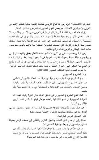 ‫ﺍﻟﺠﻐﺭﺍﻓﻴﺎ ﺍﻻﻗﺘﺼﺎﺩﻴﺔ"..ﺍﻟﺦ، ﻭﻤﻥ ﻫﻨﺎ ﺸﺎﻉ ﺍﻟﺘﺭﻭﻴﺞ ﻟﻜﻴﺎﻨﺎﺕ ﺇﻗﻠﻴﻤﻴﺔ ﻤﻨﺎﻓﻴﺔ ﻟﻠﻨﻅﺎﻡ ﺍﻹﻗﻠﻴﻤـﻰ‬
      ‫ﺍﻟﻌﺭﺒﻰ، ﺒل ﻭﺘﻜﻭﻴﻥ ﺍﻟﺘﺤﺎﻟﻔﺎﺕ ﻤﻊ ﺒﻌﺽ ﺍﻟﻘﻭﻯ ﺍﻟﺼﻬﻴﻭﻨﻴﺔ ﺍﻟﻤﺯﻋﻭﻡ ﻤﺴﺎﻨﺩﺘﻬﺎ ﻟﻠﺴﻼﻡ.‬
‫ﻭﺇﺯﺍﺀ ﻫﺫﻩ ﺍﻟﺼﻭﺭﺓ ﺍﻟﻘﺎﺘﻤﺔ ﺍﻟﺘﻰ ﺘﺘﺭﺍﻜﻡ ﻓﻰ ﺍﻟﻭﺍﻗﻊ ﺍﻟﻌﺭﺒﻰ، ﻓﺈﻥ ﺍﻷﻤـﺭ ﻴﺘﻁﻠـﺏ- ﻻ‬
‫ﻤﺤﺎﻟﺔ- ﺇﻋﻤﺎل ﺍﻟﻔﻜﺭ ﺒﺭﻭﺡ ﻨﻘﺩﻴﺔ ﻤﻨﻔﺘﺤﺔ ﻻ ﺘﻌﺭﻑ ﺍﻟﺤﺴﺎﺴﻴﺎﺕ ﻭﻻ ﺘﻨﺯﻟﻕ ﺇﻟﻰ ﺠﻠﺩ ﺍﻟﺫﺍﺕ،‬
‫ﻤﺘﺨﻠﺼﺔ ﻤﻥ ﺍﻟﻤﻨﻁﻕ ﺍﻟﺒﺭﻏﻤﺎﺘﻰ ﺍﻟﺫﻯ ﻴﻔﻀﻰ ﺇﻟﻰ ﺇﻫﺩﺍﺭ ﺍﻟﺜﻭﺍﺒﺕ ﺍﻟﻘﻭﻤﻴﺔ ﻭﺍﻟﺘﺎﺭﻴﺨﻴﺔ، ﻭﻜﺫﻟﻙ‬
‫ﺘﺠﺎﻭﺯ ﺤﺎﻟﺔ ﺍﻟﺭﻜﻭﺩ ﻭﺍﻟﺘﺭﻫل ﺍﻟﺘﻰ ﺃﺼﺎﺒﺕ ﺍﻟﻌﺩﻴﺩ ﻤﻥ ﺍﻟﻤﺜﻘﻔﻴﻥ ﺒﻤﺎ ﻋﺯﻟﻬﻡ ﻭﺃﺨـﺭﺠﻬﻡ ﻤـﻥ‬
                                         ‫ﺴﺎﺤﺔ ﺍﻟﻌﻤل ﺍﻟﻭﻁﻨﻰ ﻭﺍﻟﻘﻭﻤﻰ ﺘﺤﺕ ﺫﺭﺍﺌﻊ ﻤﺨﺘﻠﻔﺔ.‬
‫ﻭﻤﻥ ﺜﻡ ﻜﺎﻥ ﺘﺼﻤﻴﻤﻨﺎ ﻋﻠﻰ ﺃﻥ ﺘﻜﻭﻥ ﻫﺫﻩ ﺍﻟﻨﺩﻭﺓ ﻤﻘﺩﻤﺔ ﻟﻠﻨﻅﺭ ﺒﻌﻤﻕ ﻭﺍﻟﺘﻭﺼـل ﺇﻟـﻰ‬
‫ﺭﺅﻴﺔ ﺠﺩﻴﺩﺓ ﻜﻔﻴﻠﺔ ﺒﺘﻌﺒﺌﺔ ﻭﺘﺤﺭﻴﻙ ﺍﻟﻘﺩﺭﺍﺕ ﺍﻟﻌﺭﺒﻴﺔ ﻓﻰ ﺍﻟﻤﻭﺍﺠﻬﺔ، ﻭﺒﻤﺎ ﻴﺤﻘـﻕ ﺃﻭﻻ ﻭﻗـﻑ‬
        ‫ﹰ‬
‫ﺍﻻﻨﺤﺩﺍﺭ ﺍﻟﻌﺭﺒﻰ ﻭﺍﻟﺤﻴﻠﻭﻟﺔ ﺩﻭﻥ ﻭﻗﻭﻉ ﺍﻟﻤﺯﻴﺩ ﻤﻥ ﺍﻟﺘﺭﺍﺠﻌﺎﺕ ﻭﺍﻟﻬﺯﺍﺌﻡ. ﺃﻯ ﺃﻥ ﺍﻟﻨﺩﻭﺓ ﺘﻁﻤﺢ‬
‫ﺇﻟﻰ ﺍﻟﺠﻤﻊ ﺒﻴﻥ ﺍﻟﺘﻔﻜﻴﺭ ﺍﻟﺤﺭ ﻭﺍﻟﺤﻭﺍﺭ ﺍﻟﻤﻌﻤﻕ ﻭﺍﻟﻤﻘﺘﺭﺤﺎﺕ ﺍﻟﻌﻤﻠﻴﺔ ﻟﺘﻔﻌﻴل ﺍﻟﻤﻭﺍﺠﻬﺔ ﺍﻟﻌﺭﺒﻴﺔ.‬
                             ‫ﻟﺫﺍ ﺴﻭﻑ ﺘﺘﺼﺩﻯ ﺍﻟﻨﺩﻭﺓ ﻟﻤﻨﺎﻗﺸﺔ ﺍﻟﻤﺤﺎﻭﺭ ﺍﻟﺜﻼﺜﺔ ﺍﻟﺘﺎﻟﻴﺔ:‬
                                                           ‫ﺃﻭﻻ: ﺍﻟﻤﺸﺭﻭﻉ ﺍﻟﺼﻬﻴﻭﻨﻰ‬
    ‫- ﻤﻊ ﺍﻟﺘﺴﻠﻴﻡ ﺒﻭﺠﻭﺩ ﺃﺴﺒﺎﺏ ﻤﻭﻀﻭﻋﻴﺔ ﺘﺎﺭﻴﺨﻴﺔ ﺩﻋﺕ ﺍﻟﻨﻅﺎﻡ ﺍﻻﻤﺒﺭﻴﺎﻟﻰ ﺍﻟﻌﺎﻟﻤﻰ‬
    ‫ﺇﻟﻰ ﺘﺒﻨﻰ ﺍﻟﻤﺸﺭﻭﻉ ﺍﻟﺼﻬﻴﻭﻨﻰ.. ﻓﺈﻥ ﺍﻟﻤﻁﻠﻭﺏ ﻜﺸﻑ ﺃﺩﻭﺍﺕ ﻭﺃﺴﺎﻟﻴﺏ ﻭﺁﻟﻴﺎﺕ‬
    ‫ﻭﻤﻨﻬﺞ ﺍﻟﺘﻨﺴﻴﻕ ﻭﺍﻟﺘﻜﺎﻤل ﺒﻴﻥ ﺍﻻﻤﺒﺭﻴﺎﻟﻴﺔ ﻭﺍﻟﺼﻬﻴﻭﻨﻴﺔ ﻤﻊ ﻤﺭﻋﺎﺓ ﺨﺼﻭﺼﻴﺔ ﻜل‬
                                                                              ‫ﻤﻨﻬﻤﺎ.‬
    ‫- ﻟﻤﺎﺫﺍ ﻨﺠﺢ ﺍﻟﻤﺸﺭﻭﻉ ﺍﻟﺼﻬﻴﻭﻨﻰ ﻓﻰ ﺘﺤﻘﻴﻕ ﺃﻫﺩﺍﻓﻪ ﺤﺘﻰ ﺍﻵﻥ؟ ﻭﻜﻴﻑ ﻨﺠﺤـﺕ‬
    ‫ﺍﻟﺤﺭﻜﺔ ﺍﻟﺼﻬﻴﻭﻨﻴﺔ ﻓﻰ ﻨﺴﺞ ﺘﺸﺎﺒﻜﺎﺘﻬﺎ ﻭﺘﻌﻅﻴﻡ ﻤﻭﺍﻁﻥ ﻗﻭﺘﻬـﺎ ﻋﻠـﻰ ﺍﻟﻤﺴـﺘﻭﻴﻴﻥ‬
                                                                    ‫ﺍﻹﻗﻠﻴﻤﻰ ﻭﺍﻟﺩﻭﻟﻰ؟‬
‫- ﻫل ﻫﻨﺎﻙ ﺤﺩﻭﺩ ﻟﻁﻤﻭﺤﺎﺕ ﺍﻟﺤﺭﻜﺔ ﺍﻟﺼﻬﻴﻭﻨﻴﺔ ﺃﺒﻌﺩ ﻤﻤﺎ ﻫﻭ ﻤﻨﺠﺯ ﻭﻤﺘﺼﻭﺭ ﺤﺘـﻰ‬
                      ‫ﺃﻻﻥ؟ ﻭﻤﺎ ﻫﻰ ﻤﻤﻜﻨﺎﺕ ﺘﺤﺎﻟﻔﺎﺘﻬﺎ ﺍﻟﺩﻭﻟﻴﺔ ﻭﺍﻹﻗﻠﻴﻤﻴﺔ ﻟﺘﺤﻘﻴﻕ ﺫﻟﻙ؟‬
                                                    ‫ﺜﺎﻨﻴﺎ: ﺍﻻﺨﻔﺎﻕ ﺍﻟﻌﺭﺒﻰ ﺍﻟﻤﺘﻭﺍﺼل:‬
                                                                                ‫ﹰ‬
‫-ﻟﻤﺎﺫﺍ ﻭﺇﻟﻰ ﺃﻯ ﻤﺩﻯ ﺃﺩﻯ ﺍﻟﺘﺫﺒﺫﺏ ﻭﺍﻟﻌﺠﺯ ﺍﻟﻔﻜﺭﻯ ﻭﺍﻟﺜﻘﺎﻓﻰ ﺇﻟﻰ ﻀﻌﻑ ﺍﻟﻭﻋﻰ ﺒﺤﻘﻴﻘﺔ‬
                                      ‫ﺍﻟﻤﺸﺭﻭﻉ ﺍﻟﺼﻬﻴﻭﻨﻰ ﻭﺃﺒﻌﺎﺩﻩ ﻭﻜﻴﻔﻴﺔ ﺍﻟﺘﺼﺩﻯ ﻟﻪ؟‬
    ‫- ﻤﺎ ﻫﻰ ﻤﻅﺎﻫﺭ ﻭﺃﺴﺒﺎﺏ ﺠﻤﻭﺩ ﻭﻻ ﺩﻴﻤﻘﺭﺍﻁﻴﺔ ﺍﻟﺤﻴﺎﺓ ﺍﻟﺴﻴﺎﺴﻴﺔ ﻭﺘﺒﻌﺎﺕ ﺫﻟﻙ ﻤﻥ‬
    ‫ﺘﻘﻴﻴﺩ ﺃﻨﺸﻁﺔ ﺍﻟﻤﺠﺘﻤﻊ ﺍﻟﻤﺩﻨﻰ ﻭﺍﻟﺤﺭﻜﺎﺕ ﺍﻻﺠﺘﻤﺎﻋﻴﺔ ﻭﺍﻟﺠﻤﺎﻫﻴﺭﻴﺔ، ﻭﻤﺎ ﻨـﺘﺞ ﻋـﻥ‬
                   ‫ﺫﻟﻙ ﻤﻥ ﺇﺨﺭﺍﺝ ﺍﻟﺸﻌﻭﺏ – ﺇﻟﻰ ﺤﺩ ﺒﻌﻴﺩ – ﻤﻥ ﻤﻌﺎﺩﻻﺕ ﺍﻟﻤﻭﺍﺠﻬﺔ؟‬
 