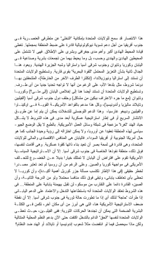 ‫ﻫﺫﺍ ﺍﻻﻨﺘﺼﺎﺭ ﻗﺩ ﺴﻤﺢ ﻟﻠﻭﻻﻴﺎﺕ ﺍﻟﻤﺘﺤﺩﺓ ﺒﺈﻤﻜﺎﻨﻴﺔ "ﺍﻟﺘﺨﻠﻰ" ﻋﻥ ﻤﺘﻁﺭﻓﻰ ﺍﻟﻌﻨﺼـﺭﻴﺔ ﻓـﻰ‬
‫ﺠﻨﻭﺏ ﺃﻓﺭﻴﻘﻴﺎ ﻤﻥ ﺃﺠل ﺩﻋﻡ ﺘﺴﻭﻴﺔ ﻨﻴﻭﻜﻭﻟﻭﻨﻴﺎﻟﻴﺔ ﻗﺎﺩﺭﺓ ﻋﻠﻰ ﻀﺒﻁ ﺍﻟﻤﻨﻁﻘﺔ ﺒﻤﺠﻤﻠﻬﺎ. ﺘﻐﻁﻰ‬
‫ﻗﻴﺎﺩﺓ ﺍﻟﻤﺤﻴﻁ ﺍﻟﻬﺎﺩﺉ ﺃﻜﺒﺭ ﻭﺃﻫﻡ ﻤﺩﻯ ﺠﻐﺭﺍﻓﻰ ﻭﺒﺸﺭﻯ ﻋﻠﻰ ﺍﻹﻁﻼﻕ. ﻓﻬﻰ ﻻ ﺘﺸﺘﻤل ﻋﻠﻰ‬
‫ﺍﻟﻤﺤﻴﻁﻴﻥ ﺍﻟﻬﺎﺩﺉ ﻭﺍﻟﻬﻨﺩﻯ ﻭﺤﺴﺏ، ﺒل ﻭﻤﺎ ﻴﺤﻴﻁ ﺒﻬﻤﺎ ﻤﻥ ﺘﺠﻤﻌﺎﺕ ﺒﺸﺭﻴﺔ ﻭﺼﻨﺎﻋﻴﺔ ﻓـﻰ‬
‫ﺍﻟﻴﺎﺒﺎﻥ ﻭﻜﻭﺭﻴﺎ ﻭﺘﺎﻴﻭﺍﻥ ﻭﺠﻨﻭﺏ ﺸﺭﻗﻰ ﺁﺴﻴﺎ ﻭﺍﺴﺘﺭﺍﻟﻴﺎ ﻭﺸﺒﻪ ﺍﻟﺠﺯﻴﺭﺓ ﺍﻟﻬﻨﺩﻴﺔ. ﻭﻴﻌﻭﺩ ﻫﻨـﺎ‬
‫ﺍﻟﺠﺩﺍل ﺜﺎﻨﻴﺔ ﺒﺸﺄﻥ ﺍﻟﺘﻌﺯﻴﺯ ﺍﻟﻤﺤﺘﻤل "ﻟﻠﻘﻭﺓ ﺍﻟﺒﺤﺭﻴﺔ" ﺒﻘﻭﻯ ﻗﺎﺭﻴﺔ. ﻭﺘﺴﺘﻁﻴﻊ ﺍﻟﻭﻻﻴﺎﺕ ﺍﻟﻤﺘﺤﺩﺓ‬
‫ﺃﻥ ﺘﺴﺘﻨﺩ ﺇﻟﻰ ﺍﺴﺘﺭﺍﻟﻴﺎ ﻭﻨﻴﻭﺯﻴﻼﻨﺩﺍ، )ﺇﻨﻜﻠﺘﺭﺍ ﺍﻟﻁﺭﻑ ﺍﻵﺨﺭ ﻤﻥ ﺍﻟﺨﺎﺭﻁﺔ(، ﺍﻟﻤﻠﺘﺤﻘﺘﻴﻥ ﺒﻬـﺎ‬
‫ﺩﻭﻨﻤﺎ ﺸﺭﻭﻁ، ﻤﺜل ﺒﻠﺩﻫﺎ ﺍﻷﻡ، ﻋﻠﻰ ﺍﻟﺭﻏﻡ ﻤﻥ ﺃﻨﻬﺎ ﻻ ﺘﻭﺍﺠﻪ ﺘﺤﺩﻴﺎ ﺠﺩﻴﺎ ﻤﻥ ﺃﻯ ﻁـﺭﻑ.‬
                   ‫ﹰ ﹰ‬
‫ﻭﺘﺴﺘﻁﻴﻊ ﺍﻟﻭﻻﻴﺎﺕ ﺍﻟﻤﺘﺤﺩﺓ ﺃﻥ ﺘﺴﺘﻨﺩ ﺃﻴﻀﺎ ﻫﻨﺎ ﺇﻟﻰ ﺇﺨﻼﺹ ﺍﻟﻴﺎﺒﺎﻥ )ﺇﻟﻰ ﻤﺘـﻰ؟( ﻭﻜﻭﺭﻴـﺎ‬
                                              ‫ﹰ‬
‫ﻭﺘﺎﻴﻭﺍﻥ )ﻤﻊ ﻤﺎ ﺠﺭﻩ ﺍﻻﻋﺘﺭﺍﻑ ﺒﺒﻜﻴﻥ ﻤﻥ ﻤﺸﺎﻜل( ﻭﺤﻠﻑ ﺩﻭل ﺠﻨﻭﺏ ﺸﺭﻗﻰ ﺁﺴﻴﺎ )ﺍﻟﻔﻴﻠﺒﻴﻥ‬
‫ﻭﺘﺎﻴﻼﻨﺩ ﻤﺎﻟﻴﺯﻴﺎ ﻭﺃﻨﺩﻭﻨﻴﺴﻴﺎ(، ﻭﻜل ﻫﺫﺍ ﻤﺩﻋﻡ ﺒﺎﻟﻘﻭﺍﻋﺩ ﺍﻷﻤﺭﻴﻜﻴـﺔ ﺍﻟﻘﻭﻴـﺔ ﻓـﻰ ﺍﻭﻜﻴﻨـﺎﻭﺍ‬
‫ﻭﺍﻟﻔﻴﻠﺒﻴﻥ ﻭﺩﻴﺒﻐﻭ ﻏﺎﺭﺴﻴﺎ، ﻭﻫﺫﺍ ﺍﻟﺩﻋﻡ ﺍﻟﻠﻭﺠﺴﺘﻰ ﻟﻠﺘﺩﺨﻼﺕ ﻴﻤﻜﻥ ﺃﻥ ﻴﺘﻡ ﺇﻤﺎ ﻋﻥ ﻁﺭﻴـﻕ‬
‫ﺍﻻﻨﺘﺸﺎﺭ ﺍﻟﺴﺭﻴﻊ ﺃﻭ ﻓﻰ ﺇﻁﺎﺭ ﺍﺴﺘﺭﺍﺘﻴﺠﻴﺔ ﻋﺴﻜﺭﻴﺔ ﺃﺒﻌﺩ ﻤﺩﻯ. ﻓﻰ ﻫﺫﻩ ﺍﻟﺸﺭﻭﻁ ﻻ ﻴﺸـﻜل‬
‫ﺤﻴﺎﺩ ﺍﻟﻬﻨﺩ "ﺜﻐﺭﺓ" ﻤﺯﻋﺠﺔ ﻓﻰ ﺸﺒﻜﺔ ﻭﺴﺎﺌل ﺍﻟﻌﻤل ﺍﻷﻤﻴﺭﻴﻜﻴﺔ. ﺒﺎﻟﻁﺒﻊ ﻻ ﻴﻘل ﺍﻟﻭﻀﻊ ﺍﻟﺠﻴﻭ-‬
‫ﺴﻴﺎﺴﻰ ﻟﻬﺫﻩ ﺍﻟﻤﻨﻁﻘﺔ ﺘﻌﻘﻴﺩﺍ ﻋﻥ ﺃﻭﺭﻭﺒﺎ، ﻭﻻ ﻴﻤﻜﻥ ﺍﺨﺘﺯﺍﻟﻪ ﺇﻟﻰ ﺭﺅﻴﺔ ﻭﺤﻴﺩﺓ ﺍﻟﺠﺎﻨﺏ ﻜﻤﺎ ﻫﻭ‬
                                                             ‫ﹰ‬
‫ﺤﺎل ﺃﻤﺭﻴﻜﺎ ﺍﻟﺠﻨﻭﺒﻴﺔ ﺃﻭ ﺃﻓﺭﻴﻘﻴﺎ ﺍﻟﺴﻭﺩﺍﺀ. ﻓﺎﻟﻴﺎﺒﺎﻥ ﻫﻰ ﺍﻟﻤﻨﺎﻓﺱ ﺍﻻﻗﺘﺼﺎﺩﻯ ﻭﺍﻟﻤﺎﻟﻰ ﻟﻠﻭﻻﻴﺎﺕ‬
‫ﺍﻟﻤﺘﺤﺩﺓ، ﻭﻫﻰ ﻗﺎﺩﺭﺓ ﻓﻰ ﻟﻤﺤﺔ ﺒﺼﺭ ﺃﻥ ﺘﻌﻴﺩ ﺒﻨﺎﺀ ﺫﺍﺘﻬﺎ ﻜﻘﻭﺓ ﻋﺴﻜﺭﻴﺔ. ﻭﻫﻰ ﺃﻗﺎﻤﺕ ﻟﻨﻔﺴﻬﺎ،‬
‫ﻓﻭﻕ ﺫﻟﻙ، ﻤﻨﻁﻘﺔ ﻨﻔﻭﺫﻫﺎ ﺍﻟﺨﺎﺼﺔ ﻓﻰ ﺠﻨﻭﺏ ﺸﺭﻗﻰ ﺁﺴﻴﺎ. ﺇﻻ ﺃﻥ ﺍﻻﺴـﺘﺭﺍﺘﻴﺠﻴﺔ ﺍﻟﺴﻴﺎﺴـﻴﺔ‬
‫ﺍﻷﻤﺭﻴﻜﻴﺔ ﺘﻘﻭﻡ ﻋﻠﻰ ﺍﻓﺘﺭﺍﺽ ﺃﻥ ﺍﻟﻴﺎﺒﺎﻥ ﻻ ﺘﻤﺘﻠﻙ ﺨﻴﺎﺭﺍ ﺒﺩﻴﻼ ﻋـﻥ ﺍﻟﺨﻀـﻭﻉ ﻟﻠﺘﺤـﺎﻟﻑ‬
                              ‫ﹰ‬    ‫ﹰ‬
‫ﺍﻷﻤﺭﻴﻜﻰ ﻓﻰ ﻤﻭﺍﺠﻬﺔ ﻜﻭﺭﻴﺎ ﻭﺍﻟﺼﻴﻥ. ﻭﻋﻠﻰ ﺍﻟﺭﻏﻡ ﻤﻥ ﺃﻥ ﺭﻭﺴﻴﺎ ﻟﻡ ﺘﻌﺩ ﺘﻌﺘﺒﺭ ﻤﺼـﺩﺭﺍ‬
‫ﹰ‬
‫ﻟﺨﻁﺭ ﺤﻘﻴﻘﻰ )ﻓﻰ ﻫﺫﺍ ﺍﻹﻁﺎﺭ ﺘﻜﺘﺴﺏ ﻤﺴﺄﻟﺔ ﺠﺯﺭ ﻜﻭﺭﻴل ﺃﻫﻤﻴﺔ ﺃﻜﻴـﺩﺓ(، ﻭﺃﻥ ﻜﻭﺭﻴـﺎ ﻻ‬
‫ﺘﺤﻅﻰ ﺒﺄﻯ ﺘﻌﺎﻁﻑ ﻴﺎﺒﺎﻨﻰ، ﻭﺘﺒﻘﻰ ﻓﻭﻕ ﺫﻟﻙ ﻤﻨﺎﻓﺴﺎ ﻤﺤﺘﻤﻼ ﻭﻟﻭ ﻤﻥ ﺍﻟﺩﺭﺠﺔ ﺍﻟﺜﺎﻨﻴـﺔ، ﻭﺃﻥ‬
                                ‫ﹰ‬      ‫ﹰ‬
‫ﺍﻟﺼﻴﻥ، ﺍﻟﻘﺎﺩﺭﺓ ﺩﺍﺌﻤﺎ ﻋﻠﻰ ﺍﻟﺘﻘﺎﺭﺏ ﻤﻥ ﻤﻭﺴﻜﻭ، ﻟﻥ ﺘﻘﺒل ﺒﻬﻴﻤﻨﺔ ﻴﺎﺒﺎﻨﻴﺔ ﻋﻠﻰ ﺍﻟﻤﻨﻁﻘﺔ... ﻓﻰ‬
                                                                   ‫ﹰ‬
‫ﻫﺫﻩ ﺍﻟﺸﺭﻭﻁ ﺘﻌﺘﻘﺩ ﺍﻟﻭﻻﻴﺎﺕ ﺍﻟﻤﺘﺤﺩﺓ ﺃﻨﻪ ﺒﺎﺴﺘﻁﺎﻋﺘﻬﺎ ﺍﻟﺘﺩﺨل ﻭﺍﻻﻋﺘﻤﺎﺩ ﻋﻠﻰ ﺍﻟﺩﻋﻡ ﺍﻟﻴﺎﺒـﺎﻨﻰ‬
‫ﺇﺫﺍ ﻁﺭﺃﺕ "ﺤﺎﺠﺔ" ﻟﺫﻟﻙ ﺃﻯ ﺇﺫﺍ ﻤﺎ ﺘﻁﻭﺭﺕ ﺤﺎﻟﺔ ﺜﻭﺭﻴﺔ ﻓﻰ ﺠﻨﻭﺏ ﺸﺭﻗﻰ ﺁﺴﻴﺎ. ﺇﻻ ﺃﻥ ﻨﻘﻁﺔ‬
‫ﻀﻌﻑ ﺍﻻﺴﺘﺭﺍﺘﻴﺠﻴﺔ ﺍﻷﻤﺭﻴﻜﻴﺔ ﻫﻨﺎ، ﺍﻟﺘﻰ ﻫﻰ ﺃﺒﺭﺯ ﻤﻥ ﺃﻯ ﻤﻜﺎﻥ ﺁﺨﺭ، ﺘﻜﻤﻥ ﻓـﻰ ﺍﻟﻜﺘﻠـﺔ‬
‫ﺍﻟﺒﺸﺭﻴﺔ ﺍﻟﻀﺨﻤﺔ ﺍﻟﺘﻰ ﻴﻤﻜﻥ ﺃﻥ ﺘﺠﻨﺩﻫﺎ ﺍﻟﺤﺭﻜﺎﺕ ﺍﻟﺜﻭﺭﻴﺔ: ﻓﻔﻰ ﺍﻟﻔﻴﻠﺒـﻴﻥ، ﺤﻴـﺙ ﺘﻌﻁـﻰ‬
‫ﺍﻟﻭﻻﻴﺎﺕ ﺍﻟﻤﺘﺤﺩﺓ ﻟﻨﻔﺴﻬﺎ "ﺍﻟﺤﻕ" ﺍﻟﺩﺍﺌﻡ ﺒﺎﻟﺘﺩﺨل ﺍﻜﺘﻔﺕ ﺤﺘﻰ ﺍﻵﻥ ﺒﺩﻋﻡ ﺍﻟﻨﻅﻡ ﺍﻟﻤﺤﻠﻴﺔ ﺍﻟﻤﺘﺘﺎﻟﻴﺔ‬
  ‫ﻭﻟﻜﻥ ﻤﺎﺫﺍ ﺴﻴﺤﺼل ﻓﻴﻤﺎ ﻟﻭ ﺍﻨﺘﻔﻀﺕ ﻤﺜﻼ ﺸﻌﻭﺏ ﺇﻨﺩﻭﻨﻴﺴﻴﺎ ﺃﻭ ﺘﺎﻴﻼﻨﺩ ﺃﻭ ﺍﻟﻬﻨﺩ ﻀﺩ ﺍﻟﻨﻅﺎﻡ؟‬
                                               ‫ﹰ‬
 