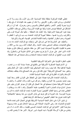 ‫ﺘﻐﻁﻰ ﺍﻟﻘﻴﺎﺩﺓ ﺍﻟﻤﺭﻜﺯﻴﺔ ﻤﻨﻁﻘﺔ ﺒﺎﻟﻐﺔ ﺍﻟﺤﺴﺎﺴﻴﺔ: ﺍﻟﺸـﺭﻕ ﺍﻷﻭﺴـﻁ، ﻭﺼـﻭﻻ ﺇﻟـﻰ‬
      ‫ﹰ‬
‫ﺍﻟﺒﺎﻜﺴﺘﺎﻥ، ﻭﻭﺩﺍﻯ ﺍﻟﻨﻴل، ﻭﺍﻟﻘﺭﻥ ﺍﻷﻓﺭﻴﻘﻰ. ﻭﻻ ﺸﻙ ﺃﻥ ﻤﻔﻬﻭﻡ ﻫﺫﻩ ﺍﻟﻘﻴﺎﺩﺓ ﻗﺩ ﺃﻨـﺘﺞ ﻭﻓﻘـﺎ‬
‫ﹰ‬
‫ﻟﺭﺅﻴﺎ ﺒﺤﺭﻴﺔ )ﺍﻟﺒﺤﺭ ﺍﻷﺤﻤﺭ ﻭﺍﻟﺨﻠﻴﺞ ﺍﻟﻤﻐﻠﻘﺎﻥ ﺒﺎﻟﺴﻭﻴﺱ ﻭﻋﺩﻥ ﻭﻫﺭﻤﺯ(، ﻜﻤﺎ ﺃﻥ ﺘـﺭﺍﻜﻡ‬
‫ﺍﻟﻤﺸﺎﻜل ﻓﻰ ﺍﻟﻤﻨﻁﻘﺔ ﻴﻔﺭﺽ ﺘﻌﺎﻭﻨﺎ ﻭﺜﻴﻘﺎ ﻤﻊ ﺍﻟﻘﻴﺎﺩﺓ ﺍﻷﻭﺭﻭﺒﻴﺔ، ﻭﺒﺎﻟﺘﺎﻟﻰ ﻤﻊ ﺤﻠﻑ ﺍﻷﻁﻠﺴﻰ،‬
                                                 ‫ﹰ‬    ‫ﹰ‬
‫ﺤﻴﺙ ﺘﻌﻭﺩ ﺍﻟﻤﺭﺠﻌﻴﺔ ﺍﻹﺴﺭﺍﺌﻴﻠﻴﺔ. ﻭﻗﺩ ﺃﻋﻠﻨﺕ ﻫﺫﻩ ﺍﻟﻤﻨﻁﻘﺔ - ﻤﺜﻠﻬﺎ ﻤﺜل ﺃﻤﻴﺭﻜﺎ ﺍﻟﻭﺴـﻁﻰ‬
‫ﻭﺍﻟﻜﺎﺭﺍﻴﺏ ﻭﺃﻭﺭﻭﺒﺎ ﻨﻔﺴﻬﺎ- ﻤﻨﻁﻘﺔ "ﺤﻴﻭﻴﺔ" ﻟﻠﻭﻻﻴﺎﺕ ﺍﻟﻤﺘﺤﺩﺓ، ﺒﺴـﺒﺏ ﺜﺭﻭﺍﺘﻬـﺎ ﺍﻟﻨﻔﻁﻴـﺔ‬
     ‫ﺍﻟﺤﻴﻭﻴﺔ، ﻭﻋﺩﻡ ﺍﺴﺘﻘﺭﺍﺭ ﺃﻨﻅﻤﺘﻬﺎ، ﻭﺍﻟﺤﺩﺓ ﺍﻟﻜﺎﻤﻨﺔ ﻟﻠﻤﺸﺎﻋﺭ ﺍﻟﻘﻭﻤﻴﺔ، ﺍﻟﻌﺭﺒﻴﺔ ﻭﺍﻹﻴﺭﺍﻨﻴﺔ.‬
‫ﻭﺍﻟﺤﻠﻴﻑ ﻏﻴﺭ ﺍﻟﻤﺸﺭﻭﻁ ﻫﻨﺎ ﻫﻰ ﺇﺴﺭﺍﺌﻴل ﺍﻟﺘﻰ ﺍﺭﺘﺒﻁﺕ ﻤﻊ ﺍﻟﻭﻻﻴﺎﺕ ﺍﻟﻤﺘﺤـﺩﺓ، ﻤﻨـﺫ‬
‫ﻤﻁﻠﻊ ﺍﻟﺜﻤﺎﻨﻴﻨﺎﺕ، ﺒﺘﺤﺎﻟﻑ ﺍﻨﺩﻤﺎﺠﻰ ﻤﺘﻌﺩﺩ ﺍﻷﺒﻌﺎﺩ. ﻭﻜل ﺍﻟﺤﻠﻔﺎﺀ ﺍﻵﺨـﺭﻴﻥ، ﺤﺘـﻰ ﺍﻷﻜﺜـﺭ‬
‫ﺨﻀﻭﻋﺎ ﺘﻘﻠﻴﺩﻴﹰ، ﻜﺎﻟﻌﺭﺒﻴﺔ ﺍﻟﺴﻌﻭﺩﻴﺔ، ﻟﻴﺴﻭﺍ ﺃﻜﺜﺭ ﻤﻥ ﺤﻠﻔﺎﺀ ﻅﺭﻓﻴﻴﻥ )ﻭﺴﺘﻅل ﺫﻜﺭﻯ ﺴﻘﻭﻁ‬
                                                                        ‫ﺎ‬     ‫ﹰ‬
‫ﺍﻟﺸﺎﻩ، ﺍﻟﺫﻯ ﺍﻋﺘﺒﺭ ﻋﻠﻰ ﻋﺭﺵ ﻻ ﻴﺘﺯﻋﺯﻉ، ﻤﺤﻔﻭﺭﺓ ﻓﻰ ﺍﻟﺫﺍﻜﺭﺓ ﻁﻭﻴﻼ ﻓﻰ ﻭﺍﺸﻨﻁﻥ(. ﻭﻗﺩ‬
                   ‫ﹰ‬
 ‫ﺃﺜﺒﺘﺕ ﺤﺭﺏ ﺍﻟﺨﻠﻴﺞ ﺃﻥ ﺍﻟﻭﻻﻴﺎﺕ ﺍﻟﻤﺘﺤﺩﺓ ﻤﺴﺘﻌﺩﺓ ﻻﺴﺘﺨﺩﺍﻡ ﻭﺴﺎﺌل ﻀﺨﻤﺔ ﻓﻰ ﻫﺫﻩ ﺍﻟﻤﻨﻁﻘﺔ.‬

                                 ‫ﺘﻐﻠﻴﺏ ﺍﻟﻨﻅﺭﺓ ﺍﻟﻜﻭﻨﻴﺔ ﻋﻠﻰ ﺍﻻﻨﻌﺯﺍﻟﻴﺔ ﺍﻷﻤﺭﻴﻜﻴﺔ ﺍﻟﺘﻘﻠﻴﺩﻴﺔ‬
‫ﺇﻥ ﺍﻻﺴﺘﺭﺍﺘﻴﺠﻴﺔ ﺍﻟﻌﺴﻜﺭﻴﺔ ﺍﻷﻤﺭﻴﻜﻴﺔ ﻫﻰ ﺒﺎﻟﻁﺒﻊ ﻓﻰ ﺨﺩﻤﺔ ﺴﻴﺎﺴﺔ ﻻﺒﺩ ﻤـﻥ ﺘﺤﺩﻴـﺩ‬
‫ﻁﺒﻴﻌﺔ ﺃﻫﺩﺍﻓﻬﺎ ﺒﺩﻗﺔ. ﻜﻤﺎ ﻴﺠﺏ ﺭﺼﺩ ﺍﻟﺒﻌﺩ ﺍﻟﺩﻴﻨﺎﻤﻴﻜﻰ ﻟﻬﺫﻩ ﺍﻷﻫﺩﺍﻑ، ﻨﻅﺭﺍ ﻷﻥ ﺍﻟﻌﺎﻟﻡ ﻴﺘﻐﻴﺭ‬
                 ‫ﹰ‬
‫ﻭﺘﺘﻐﻴﺭ ﻤﻌﻪ "ﺍﻟﻤﺼﺎﻟﺢ ﺍﻷﻤﺭﻴﻜﻴﺔ". ﻓﻭﻕ ﺫﻟﻙ ﻓﺈﻥ ﻭﻋﻰ ﻫﺫﻩ ﺍﻟﻤﺼﺎﻟﺢ ﺒﺫﺍﺘﻪ ﻴﺨﺘﻠﻑ ﺒﺎﺨﺘﻼﻑ‬
                              ‫ﺍﻷﻭﺴﺎﻁ ﻭﺍﻟﺘﻴﺎﺭﺍﺕ ﺍﻟﻔﻜﺭﻴﺔ ﻓﻰ ﻗﻠﺏ ﺍﻟﻨﺨﺒﺔ ﺍﻟﺴﻴﺎﺴﻴﺔ ﺍﻟﻘﺎﺌﺩﺓ.‬
‫ﻭﺍﻟﻭﻻﻴﺎﺕ ﺍﻟﻤﺘﺤﺩﺓ، ﻜﺄﻯ ﻗﻭﺓ ﻫﻴﻤﻨﺔ، ﺘﻤﻴل ﺇﻟﻰ ﺍﻟﺤﻔﺎﻅ ﻋﻠﻰ ﺍﻟﺘﻭﺍﺯﻥ ﺍﻟﻘﺎﺌﻡ. ﻭﻫﻨﺎ ﺃﻴﻀﺎ‬
‫ﹰ‬
‫ﻴﺠﺏ ﺘﺤﺩﻴﺩ ﻤﻀﻤﻭﻥ ﻫﺫﺍ ﺍﻟﺘﻭﺍﺯﻥ ﻭﺘﻜﻴﻔﻪ ﺭﻏﻡ ﻜل ﺸﻰﺀ ﻟﻠﺘﺤـﻭﻻﺕ ﺍﻟﻌﺎﻟﻤﻴـﺔ. ﻭﺍﻟﻨﺨﺒـﺔ‬
‫ﺍﻟﺴﻴﺎﺴﻴﺔ ﺍﻷﻤﺭﻴﻜﻴﺔ ﻤﻨﺤﺎﺯﺓ ﺒﻤﺠﻤﻠﻬﺎ ﻓﻰ ﻫﺫﺍ ﺍﻟﻤﺠﺎل ﺇﻟﻰ ﻓﻜﺭﺓ ﺃﻥ ﺠﻭﻫﺭ ﺍﻟﺘﻭﺍﺯﻥ ﻴﻘﻭﻡ ﻋﻠﻰ‬
‫ﻀﻤﺎﻥ "ﻤﻨﺎﺥ ﻤﺅﺍﺕ ﻟﻠﻤﺒﺎﺩﺭﺓ ﺍﻟﺤﺭﺓ" )ﺍﻟﻤﻘﺼﻭﺩ ﻁﺒﻌﺎ ﺍﻷﺠﻨﺒﻴﺔ(. ﻭﻜﻤـﺎ ﻜﺎﻨـﺕ ﺒﺭﻴﻁﺎﻨﻴـﺎ‬
                                      ‫ﹰ‬                              ‫ِ‬
‫ﺍﻟﻌﻅﻤﻰ ﺘﺤﺩﺩ ﻓﻰ ﺯﻤﻨﻬﺎ ﺍﻟﻨﻅﺎﻡ "ﺍﻟﻁﺒﻴﻌﻰ" ﺒﺤﺭﻴﺔ ﺍﻟﺘﺠﺎﺭﺓ، ﺘﺤﺩﺩﻩ ﺍﻟﻭﻻﻴﺎﺕ ﺍﻟﻤﺘﺤـﺩﺓ ﺍﻟﻴـﻭﻡ‬
‫ﺒﺤﺭﻴﺔ ﺍﻟﻤﺅﺴﺴﺔ. ﻫﺫﻩ ﺍﻟﺤﺭﻴﺔ ﻟﻡ ﺘﻜﻥ ﺘﻭﺠﺩ ﻓﻰ ﺒﻠﺩﺍﻥ ﺍﻟﺸﺭﻕ، ﻤﻥ ﻫﻨﺎ ﻭﺼﻔﻬﺎ "ﺒﺎﻟﺸﻴﻁﺎﻨﻴﺔ"‬
                     ‫ﻷﻨﻬﺎ ﻜﺎﻨﺕ ﺘﺨﺭﻕ ﻫﺫﺍ ﺍﻟﻨﻅﺎﻡ "ﺍﻟﻁﺒﻴﻌﻰ" ﺒﻭﺍﺴﻁﺔ ﻓﻙ ﺍﻻﺭﺘﺒﺎﻁ ﺍﻟﻔﻌﻠﻰ.‬
‫ﺇﻥ ﺘﺒﺎﻴﻥ ﺍﻵﺭﺍﺀ ﻓﻰ ﺩﺍﺨل ﺍﻟﻨﺨﺒﺔ ﺍﻟﺴﻴﺎﺴﻴﺔ ﺍﻷﻤﺭﻴﻜﻴﺔ ﻴﻘﻊ ﻓﻰ ﺍﻟﻤﺠﺎل ﺍﻟﺫﻯ ﺘﺤﺩﺩﻩ ﻗﺎﻋﺩﺓ‬
‫ﺍﻹﺠﻤﺎﻉ ﺍﻟﻤﺸﺘﺭﻙ ﻫﺫﻩ. ﻭﻓﻰ ﺍﻷﺩﺒﻴﺎﺕ ﺍﻟﻤﺒﺘﺫﻟﺔ ﺍﻟﺘﻰ ﻴﺭﻭﺠﻬﺎ ﺍﻹﻋﻼﻡ ﺘﺠﺭﻯ ﻋﺎﺩﺓ ﻭﺒﺴﻬﻭﻟﺔ‬
‫ﻤﻌﺎﺭﻀﺔ ﺍﻟﺘﻴﺎﺭ "ﺍﻻﻨﻌﺯﺍﻟﻰ" ﻓﻰ ﺍﻟﻭﻻﻴﺎﺕ ﺍﻟﻤﺘﺤﺩﺓ، ﺍﻟﻤﺴﻤﻰ ﺘﻘﻠﻴﺩﻴﹰ، ﺒـﺫﻟﻙ ﺍﻻﺩﻋـﺎﺀ ﺍﻟـﺫﻯ‬
                          ‫ﺎ‬
‫ﻴﺘﻐﺫﻯ ﻤﻥ ﻓﻜﺭﺓ "ﺍﻟﺭﺴﺎﻟﺔ ﺍﻟﻜﻭﻨﻴﺔ"، ﺸﺒﻪ ﺍﻟﺩﻴﻨﻴﺔ، ﻟﺩﻭﺭ ﺃﻤﺭﻴﻜﺎ. ﺍﻷﻤﺭ ﻫﻨﺎ ﻻ ﻴﺘﻌﺩﻯ ﺍﻟﻠﻐـﻭ،‬
 