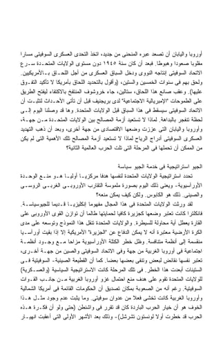 ‫ﺃﻭﺭﻭﺒﺎ ﻭﺍﻟﻴﺎﺒﺎﻥ ﺃﻥ ﺘﺼﻌﺩ ﻋﺒﺭﻩ ﺍﻟﻤﻨﺤﻨﻰ ﻤﻥ ﺠﺩﻴﺩ، ﺍﺘﺨﺫ ﺍﻟﺘﺤﺩﻯ ﺍﻟﻌﺴﻜﺭﻯ ﺍﻟﺴﻭﻓﻴﺘﻰ ﻤﺴﺎﺭﺍ‬
‫ﹰ‬
‫ﻤﻘﻠﻭﺒﺎ ﺼﻌﻭﺩﺍ ﻭﻫﺒﻭﻁﺎ. ﻓﺒﻌﺩ ﺃﻥ ﻜﺎﻥ ﺴﻨﺔ ٥٤٩١ ﺩﻭﻥ ﻤﺴﺘﻭﻯ ﺍﻟﻭﻻﻴﺎﺕ ﺍﻟﻤﺘﺤـﺩﺓ ﺴـﺭﻉ‬
                                                                ‫ﹰ‬       ‫ﹰ‬      ‫ﹰ‬
‫ﺍﻻﺘﺤﺎﺩ ﺍﻟﺴﻭﻓﻴﺘﻰ ﺇﻨﺘﺎﺠﻪ ﺍﻟﻨﻭﻭﻯ ﻭﺩﺨل ﺍﻟﺴﺒﺎﻕ ﺍﻟﻌﺴﻜﺭﻯ ﻤﻥ ﺃﺠل ﺍﻟﻠﺤـﺎﻕ ﺒـﺎﻷﻤﺭﻴﻜﻴﻴﻥ.‬
‫ﻭﻟﺤﻕ ﺒﻬﻡ ﻓﻰ ﺴﻨﻭﺍﺕ ﺍﻟﺨﻤﺴﻴﻥ ﻭﺍﻟﺴﺘﻴﻥ، )ﻭﺃﻗﻭل ﺒﺎﻟﺘﺤﺩﻴﺩ ﺍﻟﻠﺤﺎﻕ ﺒﺄﻤﺭﻴﻜﺎ ﻻ ﺘﺄﻜﻴﺩ ﺍﻟﺘﻔـﻭﻕ‬
‫ﻋﻠﻴﻬﺎ(. ﻭﻋﻘﺏ ﺼﺎﻨﻊ ﻫﺫﺍ ﺍﻟﻠﺤﺎﻕ، ﺴﺘﺎﻟﻴﻥ، ﺠﺎﺀ ﺨﺭﻭﺸﻭﻑ ﺍﻟﻤﻨﺘﻔﺦ ﺒﺎﻻﻜﺘﻔﺎﺀ ﻟﻴﻔﺘﺢ ﺍﻟﻁﺭﻴﻕ‬
‫ﻋﻠﻰ ﺍﻟﻁﻤﻭﺤﺎﺕ "ﺍﻹﻤﺒﺭﻴﺎﻟﻴﺔ ﺍﻻﺠﺘﻤﺎﻋﻴﺔ" ﻟﺩﻯ ﺒﺭﻴﺠﻨﻴﻑ ﻗﺒل ﺃﻥ ﺘﺄﺘﻰ ﺍﻷﺤـﺩﺍﺙ ﻟﺘﺜﺒـﺕ ﺃﻥ‬
‫ﺍﻻﺘﺤﺎﺩ ﺍﻟﺴﻭﻓﻴﺘﻰ ﺴﻴﺴﻘﻁ ﻓﻰ ﻫﺫﺍ ﺍﻟﺴﺒﺎﻕ ﻗﺒل ﺍﻟﻭﻻﻴﺎﺕ ﺍﻟﻤﺘﺤﺩﺓ. ﻭﻫﺎ ﻗﺩ ﻭﺼﻠﻨﺎ ﺍﻟﻴﻭﻡ ﺇﻟـﻰ‬
‫ﻟﺤﻅﺔ ﺘﻨﻔﺠﺭ ﺒﺎﻟﺒﺩﺍﻫﺔ. ﻟﻤﺎﺫﺍ ﻻ ﺘﺴﺘﻌﻴﺩ ﺃﺯﻤﺔ ﺍﻟﻤﺼﺎﻟﺢ ﺒﻴﻥ ﺍﻟﻭﻻﻴﺎﺕ ﺍﻟﻤﺘﺤـﺩﺓ ﻤـﻥ ﺠﻬـﺔ،‬
‫ﻭﺃﻭﺭﻭﺒﺎ ﻭﺍﻟﻴﺎﺒﺎﻥ ﺍﻟﺘﻰ ﻋﺯﺯﺕ ﻭﻀﻌﻬﺎ ﺍﻻﻗﺘﺼﺎﺩﻯ ﻤﻥ ﺠﻬﺔ ﺃﺨﺭﻯ، ﻭﺒﻌﺩ ﺃﻥ ﺫﻫﺏ ﺍﻟﺘﻬﺩﻴﺩ‬
‫ﺍﻟﻌﺴﻜﺭﻯ ﺍﻟﺴﻭﻓﻴﺘﻰ ﺃﺩﺭﺍﺝ ﺍﻟﺭﻴﺎﺡ ﻟﻤﺎﺫﺍ ﻻ ﺘﺴﺘﻌﻴﺩ ﺃﺯﻤﺔ ﺍﻟﻤﺼﺎﻟﺢ ﺘﻠﻙ ﺍﻷﻫﻤﻴﺔ ﺍﻟﺘﻰ ﻟﻡ ﻴﻜﻥ‬
                     ‫ﻤﻥ ﺍﻟﻤﻤﻜﻥ ﺃﻥ ﺘﺤﻤﻠﻬﺎ ﻓﻰ ﺍﻟﻤﺭﺤﻠﺔ ﺍﻟﺘﻰ ﺘﻠﺕ ﺍﻟﺤﺭﺏ ﺍﻟﻌﺎﻟﻤﻴﺔ ﺍﻟﺜﺎﻨﻴﺔ؟‬

                                            ‫ﺍﻟﺠﻴﻭ ﺍﺴﺘﺭﺍﺘﻴﺠﻴﺔ ﻓﻰ ﺨﺩﻤﺔ ﺍﻟﺠﻴﻭ ﺴﻴﺎﺴﺔ‬
‫ﺘﺤﺩﺩ ﺍﺴﺘﺭﺍﺘﻴﺠﻴﺔ ﺍﻟﻭﻻﻴﺎﺕ ﺍﻟﻤﺘﺤﺩﺓ ﻟﻨﻔﺴﻬﺎ ﻫﺩﻓﺎ ﻤﺭﻜﺯﻴـﺎ ﺃﻭﻟﻴـﺎ ﻫـﻭ ﻤﻨـﻊ ﺍﻟﻭﺤـﺩﺓ‬
                    ‫ﹰ‬       ‫ﹰ‬        ‫ﹰ‬
‫ﺍﻷﻭﺭﺁﺴﻴﻭﻴﺔ- ﻭﻴﻌﻨﻰ ﺫﻟﻙ ﺍﻟﻴﻭﻡ ﺒﺼﻭﺭﺓ ﻤﻠﻤﻭﺴﺔ ﺍﻟﺘﻘﺎﺭﺏ ﺍﻷﻭﺭﻭﺒـﻰ ﺍﻟﻐﺭﺒـﻰ ﺍﻟﺭﻭﺴـﻰ‬
                                   ‫ﻭﺍﻟﺼﻴﻨﻰ. ﺫﻟﻙ ﻫﻭ ﺍﻟﻜﺎﺒﻭﺱ. ﻭﻟﻜﻥ ﻜﻴﻑ ﻴﻤﻜﻥ ﻤﻨﻌﻪ؟‬
‫ﻟﻘﺩ ﻭﺭﺜﺕ ﺍﻟﻭﻻﻴﺎﺕ ﺍﻟﻤﺘﺤﺩﺓ ﻓﻰ ﻫﺫﺍ ﺍﻟﻤﺠﺎل ﻤﻔﻬﻭﻤﺎ ﺇﻨﻜﻠﻴﺯﻴـﺎ ﻗـﺩﻴﻤﺎ ﻟﻠﺠﻴﻭﺴﻴﺎﺴـﺔ.‬
               ‫ﹰ‬      ‫ﹰ‬         ‫ﹰ‬
‫ﻓﺎﻨﻜﻠﺘﺭﺍ ﻜﺎﻨﺕ ﺘﻌﺘﺒﺭ ﻭﻀﻌﻬﺎ ﻜﺠﺯﻴﺭﺓ ﻜﺎﻓﻴﺎ ﻟﺤﻤﺎﻴﺘﻬﺎ ﻁﺎﻟﻤﺎ ﺃﻥ ﺘﻭﺍﺯﻥ ﺍﻟﻘﻭﻯ ﺍﻷﻭﺭﻭﺒﻰ ﻋﻠﻰ‬
                                            ‫ﹰ‬
‫ﺍﻟﻘﺎﺭﺓ ﻴﻌﻁل ﺃﻴﺔ ﻤﺤﺎﻭﻟﺔ ﻟﻠﺴﻴﻁﺭﺓ. ﻭﺍﻟﻭﻻﻴﺎﺕ ﺍﻟﻤﺘﺤﺩﺓ ﺘﻨﻘل ﻫﺫﺍ ﺍﻟﻨﻤﻭﺫﺝ ﻭﺘﻭﺴﻌﻪ ﻋﻠﻰ ﻤﺩﻯ‬
‫ﺍﻟﻜﺭﺓ ﺍﻷﺭﻀﻴﺔ ﻤﻌﺘﺒﺭﺓ ﺃﻨﻪ ﻻ ﻴﻤﻜﻥ ﺍﻟﺩﻓﺎﻉ ﻋﻥ "ﺍﻟﺠﺯﻴﺭﺓ" ﺍﻷﻤﺭﻴﻜﻴﺔ ﺇﻻ ﺇﺫﺍ ﺒﻘﻴﺕ ﺃﻭﺭﺁﺴـﻴﺎ‬
‫ﻤﻨﻘﺴﻤﺔ ﺇﻟﻰ ﺃﻨﻅﻤﺔ ﻤﺘﻨﺎﻓﺴﺔ. ﻭﻅل ﺨﻁﺭ ﺍﻟﻜﺘﻠﺔ ﺍﻷﻭﺭﺁﺴﻴﻭﻴﺔ ﻤﺯﺍﺤﺎ ﻤـﻊ ﻭﺠـﻭﺩ ﺃﻨﻅﻤـﺔ‬
                      ‫ﹰ‬
‫ﺍﺠﺘﻤﺎﻋﻴﺔ ﻓﻰ ﺃﻭﺭﻭﺒﺎ ﺍﻟﻐﺭﺒﻴﺔ ﻤﻥ ﺠﻬﺔ ﻭﻓﻰ ﺍﻻﺘﺤﺎﺩ ﺍﻟﺴﻭﻓﻴﺘﻰ ﻭﺍﻟﺼﻴﻥ ﻤﻥ ﺠﻬـﺔ ﺃﺨـﺭﻯ،‬
‫ﺘﻌﺘﺒﺭ ﻨﻔﺴﻬﺎ ﻨﻘﺎﺌﺽ ﻟﺒﻌﺽ ﻭﺘﻨﻔﻰ ﺒﻌﻀﻬﺎ ﺒﻌﻀﺎ. ﻜﻤﺎ ﺃﻥ ﺍﻟﻘﻁﻴﻌﺔ ﺍﻟﺼﻴﻨﻴﺔ- ﺍﻟﺴﻭﻓﻴﺘﻴﺔ ﻓـﻰ‬
                                        ‫ﹰ‬
‫ﺍﻟﺴﺘﻴﻨﺎﺕ ﺃﺒﻌﺩﺕ ﻫﺫﺍ ﺍﻟﺨﻁﺭ. ﻓﻰ ﺘﻠﻙ ﺍﻟﻤﺭﺤﻠﺔ ﻜﺎﻨﺕ ﺍﻻﺴﺘﺭﺍﺘﻴﺠﻴﺔ ﺍﻟﺴﻴﺎﺴﻴﺔ )ﻭﺍﻟﻌﺴـﻜﺭﻴﺔ(‬
‫ﻟﻠﻭﻻﻴﺎﺕ ﺍﻟﻤﺘﺤﺩﺓ ﺘﻘﻭﻡ ﻋﻠﻰ ﻫﺩﻑ ﻤﻨﻊ ﺍﺤﺘﻤﺎل ﻏﺯﻭ ﺃﻭﺭﻭﺒﺎ ﺍﻟﻐﺭﺒﻴﺔ ﻤـﻥ ﺠﺎﻨـﺏ ﺍﻟﻘـﻭﺍﺕ‬
‫ﺍﻟﺴﻭﻓﻴﺘﻴﺔ. ﺭﻏﻡ ﺃﻨﻪ ﻤﻥ ﺍﻟﺼﻌﻭﺒﺔ ﺒﻤﻜﺎﻥ ﺘﺼﺩﻴﻕ ﺃﻥ ﺍﻟﺤﻜﻭﻤﺎﺕ ﺍﻟﻘﺎﺌﻤﺔ ﻓﻰ ﺃﻤﺭﻴﻜﺎ ﺍﻟﺸﻤﺎﻟﻴﺔ‬
‫ﻭﺃﻭﺭﻭﺒﺎ ﺍﻟﻐﺭﺒﻴﺔ ﻜﺎﻨﺕ ﺘﺨﺸﻰ ﻓﻌﻼ ﻤﻥ ﻋﺩﻭﺍﻥ ﺴﻭﻓﻴﺘﻰ. ﻭﻤﺎ ﻴﺜﺒﺕ ﻋﺩﻡ ﻭﺠﻭﺩ ﻤﺜـل ﻫـﺫﺍ‬
                                                  ‫ﹰ‬
‫ﺍﻟﺨﻭﻑ ﻫﻭ ﺃﻥ ﺨﻴﺎﺭ ﺍﻟﺤﺭﺏ ﺍﻟﺒﺎﺭﺩﺓ ﻜﺎﻥ ﻗﺩ ﺘﻘﺭﺭ ﻓﻰ ﻭﺍﺸﻨﻁﻥ )ﺤﺘﻰ ﻭﻟﻭ ﺃﻥ ﻓﻜـﺭﺓ ﻫـﺫﻩ‬
‫ﺍﻟﺤﺭﺏ ﻗﺩ ﺨﻁﺭﺕ ﺃﻭﻻ ﻟﻭﻨﺴﺘﻭﻥ ﺘﺸﺭﺸل(- ﻭﺫﻟﻙ ﺒﻌﺩ ﺍﻷﺸﻬﺭ ﺍﻷﻭﻟﻰ ﺍﻟﺘﻰ ﺃﻋﻘﺒﺕ ﺍﻨﻬﻴـﺎﺭ‬
                                                            ‫ﹰ‬
 