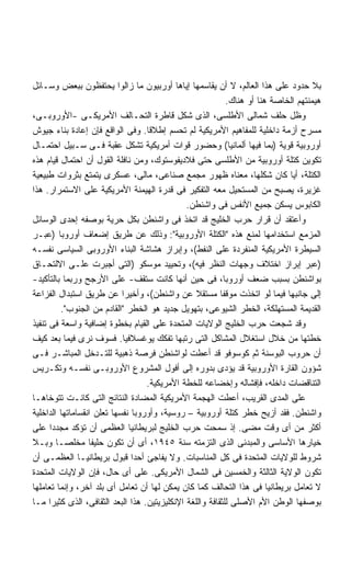 ‫ﺒﻼ ﺤﺩﻭﺩ ﻋﻠﻰ ﻫﺫﺍ ﺍﻟﻌﺎﻟﻡ، ﻻ ﺃﻥ ﻴﻘﺎﺴﻤﻬﺎ ﺇﻴﺎﻫﺎ ﺃﻭﺭﺒﻴﻭﻥ ﻤﺎ ﺯﺍﻟﻭﺍ ﻴﺤﺘﻔﻅﻭﻥ ﺒﺒﻌﺽ ﻭﺴـﺎﺌل‬
                                                            ‫ﻫﻴﻤﻨﺘﻬﻡ ﺍﻟﺨﺎﺼﺔ ﻫﻨﺎ ﺃﻭ ﻫﻨﺎﻙ.‬
‫ﻭﻅل ﺤﻠﻑ ﺸﻤﺎﻟﻰ ﺍﻷﻁﻠﺴﻰ، ﺍﻟﺫﻯ ﺸﻜل ﻗﺎﻁﺭﺓ ﺍﻟﺘﺤـﺎﻟﻑ ﺍﻷﻤﺭﻴﻜـﻰ -ﺍﻷﻭﺭﻭﺒـﻰ،‬
‫ﻤﺴﺭﺡ ﺃﺯﻤﺔ ﺩﺍﺨﻠﻴﺔ ﻟﻠﻤﻔﺎﻫﻴﻡ ﺍﻷﻤﺭﻴﻜﻴﺔ ﻟﻡ ﺘﺤﺴﻡ ﺇﻁﻼﻗﺎ. ﻭﻓﻰ ﺍﻟﻭﺍﻗﻊ ﻓﺈﻥ ﺇﻋﺎﺩﺓ ﺒﻨﺎﺀ ﺠﻴﻭﺵ‬
                                   ‫ﹰ‬
‫ﺃﻭﺭﻭﺒﻴﺔ ﻗﻭﻴﺔ )ﺒﻤﺎ ﻓﻴﻬﺎ ﺃﻟﻤﺎﻨﻴﺎ( ﻭﺤﻀﻭﺭ ﻗﻭﺍﺕ ﺃﻤﺭﻴﻜﻴﺔ ﺘﺸﻜل ﻋﻘﺒﺔ ﻓـﻰ ﺴـﺒﻴل ﺍﺤﺘﻤـﺎل‬
‫ﺘﻜﻭﻴﻥ ﻜﺘﻠﺔ ﺃﻭﺭﻭﺒﻴﺔ ﻤﻥ ﺍﻷﻁﻠﺴﻰ ﺤﺘﻰ ﻓﻼﺩﻴﻔﻭﺴﺘﻭﻙ، ﻭﻤﻥ ﻨﺎﻓﻠﺔ ﺍﻟﻘﻭل ﺃﻥ ﺍﺤﺘﻤﺎل ﻗﻴﺎﻡ ﻫﺫﻩ‬
‫ﺍﻟﻜﺘﻠﺔ، ﺃﻴﺎ ﻜﺎﻥ ﺸﻜﻠﻬﺎ، ﻤﻌﻨﺎﻩ ﻅﻬﻭﺭ ﻤﺠﻤﻊ ﺼﻨﺎﻋﻰ، ﻤﺎﻟﻰ، ﻋﺴﻜﺭﻯ ﻴﺘﻤﺘﻊ ﺒﺜﺭﻭﺍﺕ ﻁﺒﻴﻌﻴﺔ‬‫ﹰ‬
‫ﻏﺯﻴﺭﺓ، ﻴﺼﺒﺢ ﻤﻥ ﺍﻟﻤﺴﺘﺤﻴل ﻤﻌﻪ ﺍﻟﺘﻔﻜﻴﺭ ﻓﻰ ﻗﺩﺭﺓ ﺍﻟﻬﻴﻤﻨﺔ ﺍﻷﻤﺭﻴﻜﻴﺔ ﻋﻠﻰ ﺍﻻﺴﺘﻤﺭﺍﺭ. ﻫﺫﺍ‬
                                               ‫ﺍﻟﻜﺎﺒﻭﺱ ﻴﺴﻜﻥ ﺠﻤﻴﻊ ﺍﻷﻨﻔﺱ ﻓﻰ ﻭﺍﺸﻨﻁﻥ.‬
‫ﻭﺃﻋﺘﻘﺩ ﺃﻥ ﻗﺭﺍﺭ ﺤﺭﺏ ﺍﻟﺨﻠﻴﺞ ﻗﺩ ﺍﺘﺨﺫ ﻓﻰ ﻭﺍﺸﻨﻁﻥ ﺒﻜل ﺤﺭﻴﺔ ﺒﻭﺼﻔﻪ ﺇﺤﺩﻯ ﺍﻟﻭﺴﺎﺌل‬
‫ﺍﻟﻤﺯﻤﻊ ﺍﺴﺘﺨﺩﺍﻤﻬﺎ ﻟﻤﻨﻊ ﻫﺫﻩ "ﺍﻟﻜﺘﻠﺔ ﺍﻷﻭﺭﻭﺒﻴﺔ": ﻭﺫﻟﻙ ﻋﻥ ﻁﺭﻴﻕ ﺇﻀﻌﺎﻑ ﺃﻭﺭﻭﺒﺎ )ﻋﺒـﺭ‬
‫ﺍﻟﺴﻴﻁﺭﺓ ﺍﻷﻤﺭﻴﻜﻴﺔ ﺍﻟﻤﻨﻔﺭﺩﺓ ﻋﻠﻰ ﺍﻟﻨﻔﻁ(، ﻭﺇﺒﺭﺍﺯ ﻫﺸﺎﺸﺔ ﺍﻟﺒﻨﺎﺀ ﺍﻷﻭﺭﻭﺒﻰ ﺍﻟﺴﻴﺎﺴﻰ ﻨﻔﺴـﻪ‬
‫)ﻋﺒﺭ ﺇﺒﺭﺍﺯ ﺍﺨﺘﻼﻑ ﻭﺠﻬﺎﺕ ﺍﻟﻨﻅﺭ ﻓﻴﻪ(، ﻭﺘﺤﻴﻴﺩ ﻤﻭﺴﻜﻭ )ﺍﻟﺘﻰ ﺃﺠﺒﺭﺕ ﻋﻠـﻰ ﺍﻻﻟﺘﺤـﺎﻕ‬
‫ﺒﻭﺍﺸﻨﻁﻥ ﺒﺴﺒﺏ ﻀﻌﻑ ﺃﻭﺭﻭﺒﺎ، ﻓﻰ ﺤﻴﻥ ﺃﻨﻬﺎ ﻜﺎﻨﺕ ﺴﺘﻘﻑ- ﻋﻠﻰ ﺍﻷﺭﺠﺢ ﻭﺭﺒﻤﺎ ﺒﺎﻟﺘﺄﻜﻴﺩ-‬
‫ﺇﻟﻰ ﺠﺎﻨﺒﻬﺎ ﻓﻴﻤﺎ ﻟﻭ ﺍﺘﺨﺫﺕ ﻤﻭﻗﻔﺎ ﻤﺴﺘﻘﻼ ﻋﻥ ﻭﺍﺸﻨﻁﻥ(، ﻭﺃﺨﻴﺭﺍ ﻋﻥ ﻁﺭﻴﻕ ﺍﺴﺘﺒﺩﺍل ﺍﻟﻔﺯﺍﻋﺔ‬
                            ‫ﹰ‬                     ‫ﹰ‬       ‫ﹰ‬
          ‫ﺍﻟﻘﺩﻴﻤﺔ ﺍﻟﻤﺴﺘﻬﻠﻜﺔ، ﺍﻟﺨﻁﺭ ﺍﻟﺸﻴﻭﻋﻰ، ﺒﺘﻬﻭﻴل ﺠﺩﻴﺩ ﻫﻭ ﺍﻟﺨﻁﺭ "ﺍﻟﻘﺎﺩﻡ ﻤﻥ ﺍﻟﺠﻨﻭﺏ".‬
‫ﻭﻗﺩ ﺸﺠﻌﺕ ﺤﺭﺏ ﺍﻟﺨﻠﻴﺞ ﺍﻟﻭﻻﻴﺎﺕ ﺍﻟﻤﺘﺤﺩﺓ ﻋﻠﻰ ﺍﻟﻘﻴﺎﻡ ﺒﺨﻁﻭﺓ ﺇﻀﺎﻓﻴﺔ ﻭﺍﺴﻌﺔ ﻓﻰ ﺘﻨﻔﻴﺫ‬
‫ﺨﻁﺘﻬﺎ ﻤﻥ ﺨﻼل ﺍﺴﺘﻐﻼل ﺍﻟﻤﺸﺎﻜل ﺍﻟﺘﻰ ﺭﺘﺒﻬﺎ ﺘﻔﻜﻙ ﻴﻭﻏﺴﻼﻓﻴﺎ. ﻓﺴﻭﻑ ﻨﺭﻯ ﻓﻴﻤﺎ ﺒﻌﺩ ﻜﻴﻑ‬
‫ﺃﻥ ﺤﺭﻭﺏ ﺍﻟﺒﻭﺴﻨﺔ ﺜﻡ ﻜﻭﺴﻭﻓﻭ ﻗﺩ ﺃﻋﻁﺕ ﻟﻭﺍﺸﻨﻁﻥ ﻓﺭﺼﺔ ﺫﻫﺒﻴﺔ ﻟﻠﺘـﺩﺨل ﺍﻟﻤﺒﺎﺸـﺭ ﻓـﻰ‬
‫ﺸﺅﻭﻥ ﺍﻟﻘﺎﺭﺓ ﺍﻷﻭﺭﻭﺒﻴﺔ ﻗﺩ ﻴﺅﺩﻯ ﺒﺩﻭﺭﻩ ﺇﻟﻰ ﺃﻓﻭل ﺍﻟﻤﺸﺭﻭﻉ ﺍﻷﻭﺭﻭﺒـﻰ ﻨﻔﺴـﻪ ﻭﺘﻜـﺭﻴﺱ‬
                                   ‫ﺍﻟﺘﻨﺎﻗﻀﺎﺕ ﺩﺍﺨﻠﻪ، ﻓﺈﻓﺸﺎﻟﻪ ﻭﺇﺨﻀﺎﻋﻪ ﻟﻠﺨﻁﺔ ﺍﻷﻤﺭﻴﻜﻴﺔ.‬
‫ﻋﻠﻰ ﺍﻟﻤﺩﻯ ﺍﻟﻘﺭﻴﺏ، ﺃﻋﻁﺕ ﺍﻟﻬﺠﻤﺔ ﺍﻷﻤﺭﻴﻜﻴﺔ ﺍﻟﻤﻀﺎﺩﺓ ﺍﻟﻨﺘﺎﺌﺞ ﺍﻟﺘﻰ ﻜﺎﻨـﺕ ﺘﺘﻭﺨﺎﻫـﺎ‬
‫ﻭﺍﺸﻨﻁﻥ. ﻓﻘﺩ ﺃﺯﻴﺢ ﺨﻁﺭ ﻜﺘﻠﺔ ﺃﻭﺭﻭﺒﻴﺔ – ﺭﻭﺴﻴﺔ، ﻭﺃﻭﺭﻭﺒﺎ ﻨﻔﺴﻬﺎ ﺘﻌﻠﻥ ﺍﻨﻘﺴﺎﻤﺎﺘﻬﺎ ﺍﻟﺩﺍﺨﻠﻴﺔ‬
‫ﺃﻜﺜﺭ ﻤﻥ ﺃﻯ ﻭﻗﺕ ﻤﻀﻰ. ﺇﺫ ﺴﻤﺤﺕ ﺤﺭﺏ ﺍﻟﺨﻠﻴﺞ ﻟﺒﺭﻴﻁﺎﻨﻴﺎ ﺍﻟﻌﻅﻤﻰ ﺃﻥ ﺘﺅﻜﺩ ﻤﺠﺩﺩﺍ ﻋﻠﻰ‬
      ‫ﹰ‬
‫ﺨﻴﺎﺭﻫﺎ ﺍﻷﺴﺎﺴﻰ ﻭﺍﻟﻤﺒﺩﺌﻰ ﺍﻟﺫﻯ ﺍﻟﺘﺯﻤﺘﻪ ﺴﻨﺔ ٥٤٩١، ﺃﻯ ﺃﻥ ﺘﻜﻭﻥ ﺤﻠﻴﻔﺎ ﻤﺨﻠﺼـﺎ ﻭﺒـﻼ‬
        ‫ﹰ‬         ‫ﹰ‬
‫ﺸﺭﻭﻁ ﻟﻠﻭﻻﻴﺎﺕ ﺍﻟﻤﺘﺤﺩﺓ ﻓﻰ ﻜل ﺍﻟﻤﻨﺎﺴﺒﺎﺕ. ﻭﻻ ﻴﻔﺎﺠﺊ ﺃﺤﺩﺍ ﻗﺒﻭل ﺒﺭﻴﻁﺎﻨﻴـﺎ ﺍﻟﻌﻅﻤـﻰ ﺃﻥ‬
                               ‫ﹰ‬
‫ﺘﻜﻭﻥ ﺍﻟﻭﻻﻴﺔ ﺍﻟﺜﺎﻟﺜﺔ ﻭﺍﻟﺨﻤﺴﻴﻥ ﻓﻰ ﺍﻟﺸﻤﺎل ﺍﻷﻤﺭﻴﻜﻰ. ﻋﻠﻰ ﺃﻯ ﺤﺎل، ﻓﺈﻥ ﺍﻟﻭﻻﻴﺎﺕ ﺍﻟﻤﺘﺤﺩﺓ‬
‫ﻻ ﺘﻌﺎﻤل ﺒﺭﻴﻁﺎﻨﻴﺎ ﻓﻰ ﻫﺫﺍ ﺍﻟﺘﺤﺎﻟﻑ ﻜﻤﺎ ﻜﺎﻥ ﻴﻤﻜﻥ ﻟﻬﺎ ﺃﻥ ﺘﻌﺎﻤل ﺃﻯ ﺒﻠﺩ ﺁﺨﺭ، ﻭﺇﻨﻤﺎ ﺘﻌﺎﻤﻠﻬﺎ‬
‫ﺒﻭﺼﻔﻬﺎ ﺍﻟﻭﻁﻥ ﺍﻷﻡ ﺍﻷﺼﻠﻰ ﻟﻠﺜﻘﺎﻓﺔ ﻭﺍﻟﻠﻐﺔ ﺍﻹﻨﻜﻠﻴﺯﻴﺘﻴﻥ. ﻫﺫﺍ ﺍﻟﺒﻌﺩ ﺍﻟﺜﻘﺎﻓﻰ، ﺍﻟﺫﻯ ﻜﺜﻴﺭﺍ ﻤـﺎ‬
      ‫ﹰ‬
 