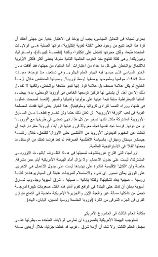 ‫ﻴﺠﺭﻯ ﻨﺴﻴﺎﻨﻪ ﻓﻰ ﺍﻟﺘﺤﻠﻴل ﺍﻟﺴﻴﺎﺴﻰ، ﻴﺠﺏ ﺃﻥ ﻴﺅﺨﺫ ﻓﻰ ﺍﻻﻋﺘﺒﺎﺭ ﺠﺩﻴﺎ. ﻤﻥ ﺠﻬﺘﻰ ﺃﻋﺘﻘﺩ ﺃﻥ‬
                       ‫ﹰ‬
‫ﻗﻭﺓ ﻫﺫﺍ ﺍﻟﺒﻌﺩ ﺘﻨﺒﻊ ﻤﻥ ﻭﺠﻭﺩ ﻓﻌﻠﻰ "ﻟﻜﺘﻠﺔ ﻟﻐﻭﻴﺔ ﺇﻨﻜﻠﻴﺯﻴﺔ"، ﻨﻭﺍﺘﻬﺎ ﺍﻟﺼﻠﺒﺔ ﻫـﻰ ﺍﻟﻭﻻﻴـﺎﺕ‬
‫ﺍﻟﻤﺘﺤﺩﺓ ﻁﺒﻌﹰ، ﻭﻟﻜﻥ ﻤﺠﺭﺘﻬﺎ ﺘﺸﺘﻤل ﻋﻠﻰ ﺇﻨﻜﻠﺘﺭﺍ، ﻭﻜﻨﺩﺍ )ﻨﺎﻗﺼـﺔ ﻜﻴﺒﻴـﻙ(، ﻭﺍﺴـﺘﺭﺍﻟﻴﺎ،‬
                                                                           ‫ﺎ‬
‫ﻭﻨﻴﻭﺯﻴﻠﻨﺩﺍ. ﻭﻫﻰ ﻜﺘﻠﺔ ﺘﻨﺘﻬﺞ ﻤﻨﺫ ﺍﻟﺤﺭﺏ ﺍﻟﻌﺎﻟﻤﻴﺔ ﺍﻟﺜﺎﻨﻴﺔ ﺴﻠﻭﻜﺎ ﻴﻌﻁﻰ ﺃﻜﺜﺭ ﻓﺄﻜﺜﺭ ﺍﻷﻭﻟﻭﻴﺔ‬
                            ‫ﹰ‬
‫ﻟﻼﻟﺘﺤﺎﻕ ﺒﻭﺍﺸﻨﻁﻥ ﻋﻠﻰ ﻜل ﻤﺎ ﻋﺩﺍﻩ ﻤﻥ ﺍﻋﺘﺒﺎﺭﺍﺕ. ﺃﻤﺎ ﺍﻟﻤﺎﻨﻴﺎ، ﻤﻥ ﺠﻬﺘﻬﺎ، ﻓﻘﺩ ﺃﻓﺎﻗﺕ ﻤـﻥ‬
‫ﺍﻟﺨﺩﺭ ﺍﻟﺴﻴﺎﺴﻰ ﺍﻟﺫﻯ ﺤﺒﺴﻬﺎ ﻓﻴﻪ ﺍﻨﻬﻴﺎﺭ ﺍﻟﺤﻠﻡ ﺍﻟﻬﺘﻠﺭﻯ. ﻭﻫﻰ ﺘﺴﺘﻌﻴﺩ، ﻤﻨﺫ ﺘﻭﺤﺩﻫﺎ ﻤﺠـﺩﺩﺍ‬
‫ﹰ‬
‫ﺴﻨﺔ ٩٨٩١، ﻤﻭﻗﻌﻬﺎ ﻭﻁﻤﻭﺤﻬﺎ ﺒﻭﺼﻔﻬﺎ "ﻭﺴﻁ ﺃﻭﺭﻭﺒﺎ". ﻭﺼﻭﺘﻬﺎ ﺍﻟﻤﻨﺨﻔﺽ ﺨﻼل ﺃﺯﻤـﺔ‬
‫ﺍﻟﺨﻠﻴﺞ ﻟﻡ ﻴﻜﻥ ﻋﻼﻤﺔ ﻀﻌﻑ ﺒل ﻋﻼﻤﺔ ﻗﻭﺓ. ﺇﻨﻬﺎ ﺘﺒﺩﻭ ﻤﻠﺘﺤﻘﺔ ﺒﻭﺍﺸﻨﻁﻥ، ﻭﻟﻜﻨﻬﺎ ﻻ ﺘﻔﻌـل‬
‫ﺫﻟﻙ ﺇﻻ ﻤﻥ ﺃﺠل ﺃﻥ ﻴﺘﺴﻨﻰ ﻟﻬﺎ ﺘﺭﻜﻴﺯ ﺘﻭﺴﻌﻬﺎ ﺍﻟﺨﺎﺹ ﻓﻰ ﺃﻭﺭﻭﺒﺎ ﺍﻟﻭﺴﻁﻰ، ﺒﺩﺀﺍ ﺒﻬﻀـﻡ‬
          ‫ﹰ‬
‫ﺃﻟﻤﺎﻨﻴﺎ ﺍﻟﺩﻴﻤﻘﺭﺍﻁﻴﺔ ﺴﺎﺒﻘﺎ ﻓﻴﻤﺎ ﻋﻴﻨﻬﺎ ﻋﻠﻰ ﺒﻭﻟﻭﻨﻴﺎ ﻭﺘﺸﻴﻜﻴﺎ ﻭﺍﻟﻤﺠﺭ )ﺍﻟﻨﻤﺴﺎ ﺃﺼﺒﺤﺕ ﻋﻤﻠﻴـﺎ‬
‫ﹰ‬                                                                 ‫ﹰ‬
‫ﻓﻰ ﻅﻠﻬﺎ، ﻭﻭﺭﺍﺀ ﺍﻟﻨﻤﺴﺎ ﺘﺘﺭﺍﺀﻯ ﻜﺭﻭﺍﺘﻴﺎ ﻭﺴﻠﻭﻓﻴﻨﻴﺎ(. ﻫﺫﺍ ﺍﻟﺨﻴﺎﺭ ﻴﻌﻨﻰ ﺃﻨﻬﺎ ﻓﻘﺩﺕ ﺍﻟﻤﺼﻠﺤﺔ‬
‫ﺍﻟﻘﻭﻴﺔ ﻓﻰ ﻟﻌﺏ "ﺍﻟﻭﺭﻗﺔ ﺍﻷﻭﺭﻭﺒﻴﺔ". ﻟﻥ ﺘﻌﻠﻥ ﺫﻟﻙ ﺤﺘﻤﺎ ﻭﻟﻥ ﺘﺨـﺭﺝ ﻗﻁﻌـﺎ ﻤـﻥ ﺍﻟﺴـﻭﻕ‬
                ‫ﹰ‬                   ‫ﹰ‬
‫ﺍﻷﻭﺭﻭﺒﻴﺔ ﺍﻟﻤﺸﺘﺭﻜﺔ ﻤﺜﻼ. ﻟﻜﻨﻬﺎ ﺘﺴﺨﺭ ﻤﻥ ﻜل ﻫﺫﺍ. ﻓﻬﻰ ﺘﻤﻀﻰ ﻓﻰ ﻁﺭﻴﻘﻬﺎ ﻤﻊ "ﺃﻭﺭﻭﺒـﺎ"‬
                                                                 ‫ﹰ‬
‫ﺃﻭ ﻤﻥ ﺩﻭﻨﻬﺎ. ﻓﺭﻨﺴﺎ ﺘﺠﺩ ﻨﻔﺴﻬﺎ ﻓﺠﺄﺓ ﻤﻌﺯﻭﻟﺔ ﻓﻰ ﺭﻏﺒﺘﻬﺎ ﻓﻰ "ﺒﻨﺎﺀ ﺃﻭﺭﻭﺒﺎ" ﻤﻨﻔﺭﺩﺓ. ﻓﺒﻌﺩ ﺃﻥ‬
‫ﺘﺨﻠﺕ ﻋﻥ ﺍﻟﻤﻔﻬﻭﻡ ﺍﻟﺩﻴﻐﻭﻟﻰ "ﻷﻭﺭﻭﺒﺎ ﻤﻥ ﺍﻷﻁﻠﺴﻰ ﺤﺘﻰ ﺍﻷﻭﺭﺍل" ﻟﺘﻠﺘﺤﻕ، ﺨﻼل ﺭﺌﺎﺴـﺔ‬
‫ﺠﻴﺴﻜﺎﺭ ﺩﻴﺴﺘﺎﻥ ﻭﻤﻴﺘﺭﺍﻥ، ﺒﺎﻟﺴﻴﺎﺴﺔ ﺍﻷﻁﻠﺴﻴﺔ ﺍﻟﺼﺭﻓﺔ، ﻟﻡ ﺘﻌﺩ ﻓﺭﻨﺴﺎ ﺘﻤﻠﻙ ﻤﻥ ﺍﻟﻭﺴﺎﺌل ﻤﺎ‬
                                                  ‫ﻴﺠﻌﻠﻬﺎ "ﺜﻘﻼ" ﻓﻰ ﺍﻻﺴﺘﺭﺍﺘﻴﺠﻴﺔ ﺍﻟﻌﺎﻟﻤﻴﺔ.‬
                                                                             ‫ﹰ‬
‫ﺍﻭﺭﺁﺴﻴﺎ، ﺍﻟﺘﻰ ﺍﻗﺘﺭﺡ ﻏﻭﺭﺒﺎﺘﺸﻭﻑ ﺘﺴﻤﻴﺘﻬﺎ ﻓﻰ ﻫـﺫﺍ ﺍﻟﻅـﺭﻑ "ﺒﺎﻟﺒﻴـﺕ ﺍﻷﻭﺭﻭﺒـﻰ‬
‫ﺍﻟﻤﺸﺘﺭﻙ"، ﻟﻴﺴﺕ ﻋﻠﻰ ﺠﺩﻭل ﺍﻷﻋﻤﺎل. ﻭﻻ ﻴﺯﺍل ﺃﻤﺎﻡ ﺍﻟﻬﻴﻤﻨﺔ ﺍﻷﻤﺭﻴﻜﻴﺔ ﺃﻴﺎﻡ ﻋﻤﺭ ﻤﺸﺭﻗﺔ.‬
‫ﺨﺎﺼﺔ ﻭﺃﻥ "ﺍﻟﻜﺘل" ﺍﻹﻗﻠﻴﻤﻴﺔ ﺍﻟﻘﺎﺩﺭﺓ ﻋﻠﻰ ﺘﻬﺩﻴﺩﻫﺎ ﻟﻴﺴﺕ ﻋﻠﻰ ﺠﺩﻭل ﺍﻷﻋﻤﺎل ﻫﻰ ﺍﻷﺨﺭﻯ.‬
‫ﻋﻠﻰ ﺍﻟﻭﺭﻕ ﻴﻤﻜﻥ ﺘﺼﻭﺭ ﺃﻯ ﺸﻰﺀ ﻭﺍﻻﺴﺘﺴﻼﻡ ﻟﺘﻤﺭﻴﻨﺎﺕ ﻋﺎﺒﺜﺔ ﻓﻰ ﺍﻟﺴﻴﻨﺎﺭﻴﻭﻫﺎﺕ: ﻜﺘﻠـﺔ‬
‫ﺭﻭﺴﻴﺔ - ﺼﻴﻨﻴﺔ ﻴﻌﺎﺩ ﺘﺸﻜﻴﻠﻬﺎ؟ ﻭﻜﺘﻠﺔ ﻴﺎﺒﺎﻨﻴﺔ – ﺼﻴﻨﻴﺔ - ﺸﺭﻕ ﺁﺴﻴﻭﻴﺔ ﻭﺠﻨـﻭﺏ ﺸـﺭﻕ‬
‫ﺁﺴﻴﻭﻴﺔ ﻴﻤﻜﻥ ﺃﻥ ﺘﻤﺘﺩ ﺤﺘﻰ ﺍﻟﻬﻨﺩ؟ ﻓﻰ ﺍﻟﻭﺍﻗﻊ ﺘﻘﻭﻡ ﺃﻤﺎﻡ ﻫﺫﻩ ﺍﻟﻜﺘل ﺼﻌﻭﺒﺎﺕ ﻜﺒﻴﺭﺓ ﻟﺩﺭﺠـﺔ‬
‫ﺘﺠﻌل ﻤﻥ ﺘﺸﻜﻠﻬﺎ ﻤﺴﺄﻟﺔ ﻏﻴﺭ ﻭﺍﻗﻌﻴﺔ ﺍﻵﻥ. ﻭ"ﺍﻟﺠﺯﻴﺭﺓ" ﺍﻷﻤﺭﻴﻜﻴﺔ ﻤﺎﻀﻴﺔ ﻓﻰ ﺍﻟﺘﻤﺘﻊ ﺒﺘﻭﺍﺯﻥ‬
        ‫ﺍﻟﻘﻭﻯ ﻓﻰ ﺍﻟﺠﺯﺀ ﺍﻟﺸﺭﻗﻰ ﻤﻥ ﺍﻟﻜﺭﺓ )ﺃﻭﺭﻭﺒﺎ ﺍﻟﻤﻘﺴﻤﺔ ﺭﻭﺴﻴﺎ ﺍﻟﺼﻴﻥ، ﺍﻟﻴﺎﺒﺎﻥ، ﺍﻟﻬﻨﺩ(.‬

                                       ‫ﻤﻜﺎﻨﺔ ﺍﻟﻌﺎﻟﻡ ﺍﻟﺜﺎﻟﺙ ﻓﻰ ﺍﻟﻤﺸﺭﻭﻉ ﺍﻷﻤﺭﻴﻜﻰ‬
‫ﺘﺴﺘﻭﺠﺏ ﺍﻟﻬﻴﻤﻨﺔ ﺍﻷﻤﺭﻴﻜﻴﺔ ﺒﺎﻟﻀﺭﻭﺭﺓ ﺃﻥ ﺘﻤﺎﺭﺱ ﺍﻟﻭﻻﻴﺎﺕ ﺍﻟﻤﺘﺤﺩﺓ ﺴـﻴﻁﺭﺘﻬﺎ ﻋﻠـﻰ‬
‫ﻤﺠﻤل ﺍﻟﻌﺎﻟﻡ ﺍﻟﺜﺎﻟﺙ. ﻭﻻ ﺸﻙ ﺃﻥ ﺃﺯﻤﺔ ﺸﺭﻕ -ﻏﺭﺏ ﻗﺩ ﻏﻁﺕ ﺠﺯﺌﻴﹰ، ﺨﻼل ﺃﺭﺒﻌﻴﻥ ﺴـﻨﺔ‬
                 ‫ﺎ‬
 