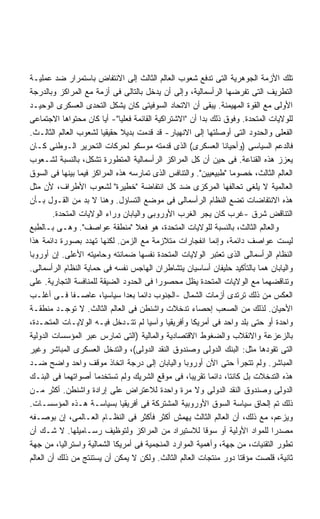 ‫ﺘﻠﻙ ﺍﻷﺯﻤﺔ ﺍﻟﺠﻭﻫﺭﻴﺔ ﺍﻟﺘﻰ ﺘﺩﻓﻊ ﺸﻌﻭﺏ ﺍﻟﻌﺎﻟﻡ ﺍﻟﺜﺎﻟﺙ ﺇﻟﻰ ﺍﻻﻨﺘﻔﺎﺽ ﺒﺎﺴﺘﻤﺭﺍﺭ ﻀﺩ ﻋﻤﻠﻴـﺔ‬
‫ﺍﻟﺘﻁﺭﻴﻑ ﺍﻟﺘﻰ ﺘﻔﺭﻀﻬﺎ ﺍﻟﺭﺃﺴﻤﺎﻟﻴﺔ، ﻭﺇﻟﻰ ﺃﻥ ﻴﺩﺨل ﺒﺎﻟﺘﺎﻟﻰ ﻓﻰ ﺃﺯﻤﺔ ﻤﻊ ﺍﻟﻤﺭﺍﻜﺯ ﻭﺒﺎﻟﺩﺭﺠﺔ‬
‫ﺍﻷﻭﻟﻰ ﻤﻊ ﺍﻟﻘﻭﺓ ﺍﻟﻤﻬﻴﻤﻨﺔ. ﻴﺒﻘﻰ ﺃﻥ ﺍﻻﺘﺤﺎﺩ ﺍﻟﺴﻭﻓﻴﺘﻰ ﻜﺎﻥ ﻴﺸﻜل ﺍﻟﺘﺤﺩﻯ ﺍﻟﻌﺴﻜﺭﻯ ﺍﻟﻭﺤﻴـﺩ‬
‫ﻟﻠﻭﻻﻴﺎﺕ ﺍﻟﻤﺘﺤﺩﺓ. ﻭﻓﻭﻕ ﺫﻟﻙ ﺒﺩﺍ ﺃﻥ "ﺍﻻﺸﺘﺭﺍﻜﻴﺔ ﺍﻟﻘﺎﺌﻤﺔ ﻓﻌﻠﻴﺎ"- ﺃﻴﺎ ﻜﺎﻥ ﻤﺤﺘﻭﺍﻫﺎ ﺍﻻﺠﺘﻤﺎﻋﻰ‬
                        ‫ﹰ‬    ‫ﹰ‬
‫ﺍﻟﻔﻌﻠﻰ ﻭﺍﻟﺤﺩﻭﺩ ﺍﻟﺘﻰ ﺃﻭﺼﻠﺘﻬﺎ ﺇﻟﻰ ﺍﻻﻨﻬﻴﺎﺭ- ﻗﺩ ﻗﺩﻤﺕ ﺒﺩﻴﻼ ﺤﻘﻴﻘﻴﺎ ﻟﺸﻌﻭﺏ ﺍﻟﻌﺎﻟﻡ ﺍﻟﺜﺎﻟـﺙ.‬
                       ‫ﹰ‬       ‫ﹰ‬
‫ﻓﺎﻟﺩﻋﻡ ﺍﻟﺴﻴﺎﺴﻰ )ﻭﺃﺤﻴﺎﻨﺎ ﺍﻟﻌﺴﻜﺭﻯ( ﺍﻟﺫﻯ ﻗﺩﻤﺘﻪ ﻤﻭﺴﻜﻭ ﻟﺤﺭﻜﺎﺕ ﺍﻟﺘﺤﺭﻴﺭ ﺍﻟـﻭﻁﻨﻰ ﻜـﺎﻥ‬
                                                               ‫ﹰ‬
‫ﻴﻌﺯﺯ ﻫﺫﻩ ﺍﻟﻘﻨﺎﻋﺔ. ﻓﻰ ﺤﻴﻥ ﺃﻥ ﻜل ﺍﻟﻤﺭﺍﻜﺯ ﺍﻟﺭﺃﺴﻤﺎﻟﻴﺔ ﺍﻟﻤﺘﻁﻭﺭﺓ ﺘﺸﻜل، ﺒﺎﻟﻨﺴﺒﺔ ﻟﺸـﻌﻭﺏ‬
‫ﺍﻟﻌﺎﻟﻡ ﺍﻟﺜﺎﻟﺙ، ﺨﺼﻭﻤﺎ "ﻁﺒﻴﻌﻴﻴﻥ". ﻭﺍﻟﺘﻨﺎﻓﺱ ﺍﻟﺫﻯ ﺘﻤﺎﺭﺴﻪ ﻫﺫﻩ ﺍﻟﻤﺭﺍﻜﺯ ﻓﻴﻤﺎ ﺒﻴﻨﻬﺎ ﻓﻰ ﺍﻟﺴﻭﻕ‬
                                                                 ‫ﹰ‬
‫ﺍﻟﻌﺎﻟﻤﻴﺔ ﻻ ﻴﻠﻐﻰ ﺘﺤﺎﻟﻔﻬﺎ ﺍﻟﻤﺭﻜﺯﻯ ﻀﺩ ﻜل ﺍﻨﺘﻔﺎﻀﺔ "ﺨﻁﻴﺭﺓ" ﻟﺸﻌﻭﺏ ﺍﻷﻁﺭﺍﻑ، ﻷﻥ ﻤﺜل‬
‫ﻫﺫﻩ ﺍﻻﻨﺘﻔﺎﻀﺎﺕ ﺘﻀﻊ ﺍﻟﻨﻅﺎﻡ ﺍﻟﺭﺃﺴﻤﺎﻟﻰ ﻓﻰ ﻤﻭﻀﻊ ﺍﻟﺘﺴﺎﺅل. ﻭﻫﻨﺎ ﻻ ﺒﺩ ﻤﻥ ﺍﻟﻘـﻭل ﺒـﺄﻥ‬
        ‫ﺍﻟﺘﻨﺎﻗﺽ ﺸﺭﻕ -ﻏﺭﺏ ﻜﺎﻥ ﻴﺠﺭ ﺍﻟﻐﺭﺏ ﺍﻷﻭﺭﻭﺒﻰ ﻭﺍﻟﻴﺎﺒﺎﻥ ﻭﺭﺍﺀ ﺍﻟﻭﻻﻴﺎﺕ ﺍﻟﻤﺘﺤﺩﺓ.‬
‫ﻭﺍﻟﻌﺎﻟﻡ ﺍﻟﺜﺎﻟﺙ، ﺒﺎﻟﻨﺴﺒﺔ ﻟﻠﻭﻻﻴﺎﺕ ﺍﻟﻤﺘﺤﺩﺓ، ﻫﻭ ﻓﻌﻼ "ﻤﻨﻁﻘﺔ ﻋﻭﺍﺼﻑ". ﻭﻫـﻰ ﺒـﺎﻟﻁﺒﻊ‬
                                   ‫ﹰ‬
‫ﻟﻴﺴﺕ ﻋﻭﺍﺼﻑ ﺩﺍﺌﻤﺔ، ﻭﺇﻨﻤﺎ ﺍﻨﻔﺠﺎﺭﺍﺕ ﻤﺘﻼﺯﻤﺔ ﻤﻊ ﺍﻟﺯﻤﻥ. ﻟﻜﻨﻬﺎ ﺘﻬﺩﺩ ﺒﺼﻭﺭﺓ ﺩﺍﺌﻤﺔ ﻫﺫﺍ‬
‫ﺍﻟﻨﻅﺎﻡ ﺍﻟﺭﺃﺴﻤﺎﻟﻰ ﺍﻟﺫﻯ ﺘﻌﺘﺒﺭ ﺍﻟﻭﻻﻴﺎﺕ ﺍﻟﻤﺘﺤﺩﺓ ﻨﻔﺴﻬﺎ ﻀﻤﺎﻨﺘﻪ ﻭﺤﺎﻤﻴﺘﻪ ﺍﻷﻋﻠﻰ. ﺇﻥ ﺃﻭﺭﻭﺒﺎ‬
‫ﻭﺍﻟﻴﺎﺒﺎﻥ ﻫﻤﺎ ﺒﺎﻟﺘﺄﻜﻴﺩ ﺤﻠﻴﻔﺎﻥ ﺃﺴﺎﺴﻴﺎﻥ ﻴﺘﺸﺎﻁﺭﺍﻥ ﺍﻟﻬﺎﺠﺱ ﻨﻔﺴﻪ ﻓﻰ ﺤﻤﺎﻴﺔ ﺍﻟﻨﻅﺎﻡ ﺍﻟﺭﺃﺴﻤﺎﻟﻰ.‬
‫ﻭﺘﻨﺎﻗﻀﻬﻤﺎ ﻤﻊ ﺍﻟﻭﻻﻴﺎﺕ ﺍﻟﻤﺘﺤﺩﺓ ﻴﻅل ﻤﺤﺼﻭﺭﺍ ﻓﻰ ﺍﻟﺤﺩﻭﺩ ﺍﻟﻀﻴﻘﺔ ﻟﻠﻤﻨﺎﻓﺴﺔ ﺍﻟﺘﺠﺎﺭﻴﺔ. ﻋﻠﻰ‬
                                         ‫ﹰ‬
‫ﺍﻟﻌﻜﺱ ﻤﻥ ﺫﻟﻙ ﺘﺭﺘﺩﻯ ﺃﺯﻤﺎﺕ ﺍﻟﺸﻤﺎل -ﺍﻟﺠﻨﻭﺏ ﺩﺍﺌﻤﺎ ﺒﻌﺩﺍ ﺴﻴﺎﺴﻴﹰ، ﻋﺎﺼـﻔﺎ ﻓـﻰ ﺃﻏﻠـﺏ‬
              ‫ﹰ‬         ‫ﺎ‬        ‫ﹰ ﹰ‬
‫ﺍﻷﺤﻴﺎﻥ. ﻟﺫﻟﻙ ﻤﻥ ﺍﻟﺼﻌﺏ ﺇﺤﺼﺎﺀ ﺘﺩﺨﻼﺕ ﻭﺍﺸﻨﻁﻥ ﻓﻰ ﺍﻟﻌﺎﻟﻡ ﺍﻟﺜﺎﻟﺙ. ﻻ ﺘﻭﺠـﺩ ﻤﻨﻁﻘـﺔ‬
‫ﻭﺍﺤﺩﺓ ﺃﻭ ﺤﺘﻰ ﺒﻠﺩ ﻭﺍﺤﺩ ﻓﻰ ﺃﻤﺭﻴﻜﺎ ﻭﺃﻓﺭﻴﻘﻴﺎ ﻭﺁﺴﻴﺎ ﻟﻡ ﺘﺘـﺩﺨل ﻓﻴـﻪ ﺍﻟﻭﻻﻴـﺎﺕ ﺍﻟﻤﺘﺤـﺩﺓ،‬
‫ﺒﺎﻟﺯﻋﺯﻋﺔ ﻭﺍﻻﻨﻘﻼﺏ ﻭﺍﻟﻀﻐﻭﻁ ﺍﻻﻗﺘﺼﺎﺩﻴﺔ ﻭﺍﻟﻤﺎﻟﻴﺔ )ﺍﻟﺘﻰ ﺘﻤﺎﺭﺱ ﻋﺒﺭ ﺍﻟﻤﺅﺴﺴﺎﺕ ﺍﻟﺩﻭﻟﻴﺔ‬
‫ﺍﻟﺘﻰ ﺘﻘﻭﺩﻫﺎ ﻤﺜل: ﺍﻟﺒﻨﻙ ﺍﻟﺩﻭﻟﻰ ﻭﺼﻨﺩﻭﻕ ﺍﻟﻨﻘﺩ ﺍﻟﺩﻭﻟﻰ(، ﻭﺍﻟﺘﺩﺨل ﺍﻟﻌﺴﻜﺭﻯ ﺍﻟﻤﺒﺎﺸﺭ ﻭﻏﻴﺭ‬
‫ﺍﻟﻤﺒﺎﺸﺭ. ﻭﻟﻡ ﺘﺘﺠﺭﺃ ﺤﺘﻰ ﺍﻵﻥ ﺃﻭﺭﻭﺒﺎ ﻭﺍﻟﻴﺎﺒﺎﻥ ﺇﻟﻰ ﺩﺭﺠﺔ ﺍﺘﺨﺎﺫ ﻤﻭﻗﻑ ﻭﺍﺤﺩ ﻭﺍﻀﺢ ﻀـﺩ‬
‫ﻫﺫﻩ ﺍﻟﺘﺩﺨﻼﺕ ﺒل ﻜﺎﻨﺘﺎ، ﺩﺍﺌﻤﺎ ﺘﻘﺭﻴﺒﹰ، ﻓﻰ ﻤﻭﻗﻊ ﺍﻟﺸﺭﻴﻙ ﻭﻟﻡ ﺘﺴﺘﺨﺩﻤﺎ ﺃﺼﻭﺍﺘﻬﻤﺎ ﻓﻰ ﺍﻟﺒﻨـﻙ‬
                                                    ‫ﺎ‬      ‫ﹰ‬
‫ﺍﻟﺩﻭﻟﻰ ﻭﺼﻨﺩﻭﻕ ﺍﻟﻨﻘﺩ ﺍﻟﺩﻭﻟﻰ ﻭﻻ ﻤﺭﺓ ﻭﺍﺤﺩﺓ ﻟﻼﻋﺘﺭﺍﺽ ﻋﻠﻰ ﺇﺭﺍﺩﺓ ﻭﺍﺸﻨﻁﻥ. ﺃﻜﺜﺭ ﻤـﻥ‬
‫ﺫﻟﻙ ﺘﻡ ﺇﻟﺤﺎﻕ ﺴﻴﺎﺴﺔ ﺍﻟﺴﻭﻕ ﺍﻷﻭﺭﻭﺒﻴﺔ ﺍﻟﻤﺸﺘﺭﻜﺔ ﻓﻰ ﺃﻓﺭﻴﻘﻴﺎ ﺒﺴﻴﺎﺴـﺔ ﻫـﺫﻩ ﺍﻟﻤﺅﺴﺴـﺎﺕ.‬
‫ﻭﻴﺯﻋﻡ، ﻤﻊ ﺫﻟﻙ، ﺃﻥ ﺍﻟﻌﺎﻟﻡ ﺍﻟﺜﺎﻟﺙ ﻴﻬﻤﺵ ﺃﻜﺜﺭ ﻓﺄﻜﺜﺭ ﻓﻰ ﺍﻟﻨﻅـﺎﻡ ﺍﻟﻌـﺎﻟﻤﻰ، ﺇﻥ ﺒﻭﺼـﻔﻪ‬
‫ﻤﺼﺩﺭﺍ ﻟﻠﻤﻭﺍﺩ ﺍﻷﻭﻟﻴﺔ ﺃﻭ ﺴﻭﻗﺎ ﻟﻼﺴﺘﻴﺭﺍﺩ ﻤﻥ ﺍﻟﻤﺭﺍﻜﺯ ﻭﻟﺘﻭﻅﻴﻑ ﺭﺴـﺎﻤﻴﻠﻬﺎ. ﻻ ﺸـﻙ ﺃﻥ‬
                                                         ‫ﹰ‬                   ‫ﹰ‬
‫ﺘﻁﻭﺭ ﺍﻟﺘﻘﻨﻴﺎﺕ، ﻤﻥ ﺠﻬﺔ، ﻭﺃﻫﻤﻴﺔ ﺍﻟﻤﻭﺍﺭﺩ ﺍﻟﻤﻨﺠﻤﻴﺔ ﻓﻰ ﺃﻤﺭﻴﻜﺎ ﺍﻟﺸﻤﺎﻟﻴﺔ ﻭﺍﺴﺘﺭﺍﻟﻴﺎ، ﻤﻥ ﺠﻬﺔ‬
‫ﺜﺎﻨﻴﺔ، ﻗﻠﺼﺕ ﻤﺅﻗﺘﺎ ﺩﻭﺭ ﻤﻨﺘﺠﺎﺕ ﺍﻟﻌﺎﻟﻡ ﺍﻟﺜﺎﻟﺙ. ﻭﻟﻜﻥ ﻻ ﻴﻤﻜﻥ ﺃﻥ ﻴﺴﺘﻨﺘﺞ ﻤﻥ ﺫﻟﻙ ﺃﻥ ﺍﻟﻌﺎﻟﻡ‬
                                                                   ‫ﹰ‬
 