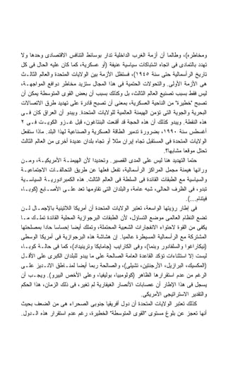 ‫ﻭﻤﺨﺎﻁﺭﻩ(، ﻭﻁﺎﻟﻤﺎ ﺃﻥ ﺃﺯﻤﺔ ﺍﻟﻐﺭﺏ ﺍﻟﺩﺍﺨﻠﻴﺔ ﺘﺩﺍﺭ ﺒﻭﺴﺎﺌﻁ ﺍﻟﺘﻨﺎﻓﺱ ﺍﻻﻗﺘﺼﺎﺩﻯ ﻭﺤﺩﻫﺎ ﻭﻻ‬
‫ﺘﻬﺩﺩ ﺒﺎﻟﺘﻤﺎﺩﻯ ﻓﻰ ﺍﺘﺠﺎﻩ ﺍﺸﺘﺒﺎﻜﺎﺕ ﺴﻴﺎﺴﻴﺔ ﻋﻨﻴﻔﺔ )ﺃﻭ ﻋﺴﻜﺭﻴﺔ، ﻜﻤﺎ ﻜﺎﻥ ﻋﻠﻴﻪ ﺍﻟﺤﺎل ﻓﻰ ﻜل‬
‫ﺘﺎﺭﻴﺦ ﺍﻟﺭﺃﺴﻤﺎﻟﻴﺔ ﺤﺘﻰ ﺴﻨﺔ ٥٤٩١(، ﻓﺴﺘﻅل ﺍﻷﺯﻤﺔ ﺒﻴﻥ ﺍﻟﻭﻻﻴﺎﺕ ﺍﻟﻤﺘﺤﺩﺓ ﻭﺍﻟﻌﺎﻟﻡ ﺍﻟﺜﺎﻟـﺙ‬
‫ﻫﻰ ﺍﻷﺯﻤﺔ ﺍﻷﻭﻟﻰ. ﻭﺍﻟﺘﺤﻭﻻﺕ ﺍﻟﺤﺘﻤﻴﺔ ﻓﻰ ﻫﺫﺍ ﺍﻟﻤﺠﺎل ﺴﺘﺯﻴﺩ ﻤﺨﺎﻁﺭ ﺩﻭﺍﻓﻊ ﺍﻟﻤﻭﺍﺠﻬـﺔ،‬
‫ﻟﻴﺱ ﻓﻘﻁ ﺒﺴﺒﺏ ﺘﺼﻨﻴﻊ ﺍﻟﻌﺎﻟﻡ ﺍﻟﺜﺎﻟﺙ، ﺒل ﻭﻜﺫﻟﻙ ﺒﺴﺒﺏ ﺃﻥ ﺒﻌﺽ ﺍﻟﻘﻭﻯ ﺍﻟﻤﺘﻭﺴﻁﺔ ﻴﻤﻜﻥ ﺃﻥ‬
‫ﺘﺼﺒﺢ "ﺨﻁﻴﺭﺓ" ﻤﻥ ﺍﻟﻨﺎﺤﻴﺔ ﺍﻟﻌﺴﻜﺭﻴﺔ، ﺒﻤﻌﻨﻰ ﺃﻥ ﺘﺼﺒﺢ ﻗﺎﺩﺭﺓ ﻋﻠﻰ ﺘﻬﺩﻴﺩ ﻁﺭﻕ ﺍﻻﺘﺼﺎﻻﺕ‬
‫ﺍﻟﺒﺤﺭﻴﺔ ﻭﺍﻟﺠﻭﻴﺔ ﺍﻟﺘﻰ ﺘﺅﻤﻥ ﺍﻟﻬﻴﻤﻨﺔ ﺍﻟﻌﺎﻟﻤﻴﺔ ﻟﻠﻭﻻﻴﺎﺕ ﺍﻟﻤﺘﺤﺩﺓ. ﻭﻴﺒﺩﻭ ﺃﻥ ﺍﻟﻌﺭﺍﻕ ﻜﺎﻥ ﻓـﻰ‬
‫ﻫﺫﻩ ﺍﻟﻨﻘﻁﺔ. ﻭﻴﺒﺩﻭ ﻜﺫﻟﻙ ﺃﻥ ﻫﺫﻩ ﺍﻟﺤﺠﺔ ﻗﺩ ﺃﻗﻨﻌﺕ ﺍﻟﺒﻨﺘﺎﻏﻭﻥ، ﻗﺒل ﻏـﺯﻭ ﺍﻟﻜﻭﻴـﺕ ﻓـﻰ ٢‬
‫ﺃﻏﺴﻁﺱ ﺴﻨﺔ ٠٩٩١، ﺒﻀﺭﻭﺭﺓ ﺘﺩﻤﻴﺭ ﺍﻟﻁﺎﻗﺔ ﺍﻟﻌﺴﻜﺭﻴﺔ ﻭﺍﻟﺼﻨﺎﻋﻴﺔ ﻟﻬﺫﺍ ﺍﻟﺒﻠﺩ. ﻤﺎﺫﺍ ﺴﺘﻔﻌل‬
‫ﺍﻟﻭﻻﻴﺎﺕ ﺍﻟﻤﺘﺤﺩﺓ ﻓﻰ ﺍﻟﻤﺴﺘﻘﺒل ﺘﺠﺎﻩ ﺇﻴﺭﺍﻥ ﻤﺜﻼ ﺃﻭ ﺘﺠﺎﻩ ﺒﻠﺩﺍﻥ ﻋﺩﻴﺩﺓ ﺃﺨﺭﻯ ﻤﻥ ﺍﻟﻌﺎﻟﻡ ﺍﻟﺜﺎﻟﺙ‬
                                          ‫ﹰ‬
                                                                 ‫ﺘﺤﺘل ﻤﻭﻗﻌﺎ ﻤﺸﺎﺒﻬﹰ؟.‬
                                                                   ‫ﺎ‬      ‫ﹰ‬
‫ﺤﺘﻤﺎ ﺍﻟﺘﻬﺩﻴﺩ ﻫﻨﺎ ﻟﻴﺱ ﻋﻠﻰ ﺍﻟﻤﺩﻯ ﺍﻟﻘﺼﻴﺭ. ﻭﺘﺤﺩﻴﺩﺍ ﻷﻥ ﺍﻟﻬﻴﻤﻨـﺔ ﺍﻷﻤﺭﻴﻜﻴـﺔ، ﻭﻤـﻥ‬
                                 ‫ﹰ‬                                           ‫ﹰ‬
‫ﻭﺭﺍﺌﻬﺎ ﻫﻴﻤﻨﺔ ﻤﺠﻤل ﺍﻟﻤﺭﺍﻜﺯ ﺍﻟﺭﺃﺴﻤﺎﻟﻴﺔ، ﺘﻔﻌل ﻓﻌﻠﻬﺎ ﻋﻥ ﻁﺭﻴﻕ ﺍﻟﺘﺤﺎﻟﻔـﺎﺕ ﺍﻻﺠﺘﻤﺎﻋﻴـﺔ‬
‫ﻭﺍﻟﺴﻴﺎﺴﻴﺔ ﻤﻊ ﺍﻟﻁﺒﻘﺎﺕ ﺍﻟﻘﺎﺌﺩﺓ ﻓﻰ ﺍﻟﺴﻠﻁﺔ ﻓﻰ ﺍﻟﻌﺎﻟﻡ ﺍﻟﺜﺎﻟﺙ. ﻫﺫﻩ ﺍﻟﻜﻤﺒﺭﺍﺩﻭﺭﻴـﺔ ﺍﻟﺴﻴﺎﺴـﻴﺔ‬
‫ﺘﺒﺩﻭ، ﻓﻰ ﺍﻟﻅﺭﻑ ﺍﻟﺤﺎﻟﻰ، ﺸﺒﻪ ﻋﺎﻤﺔ، ﻭﺍﻟﺒﻠﺩﺍﻥ ﺍﻟﺘﻰ ﺘﻘﺎﻭﻤﻬﺎ ﺘﻌﺩ ﻋﻠـﻰ ﺍﻷﺼـﺎﺒﻊ )ﻜﻭﺒـﺎ،‬
                                                                            ‫ﻓﻴﺘﻨﺎﻡ…(.‬
‫ﻓﻰ ﺇﻁﺎﺭ ﺭﺅﻴﺘﻬﺎ ﺍﻟﻭﺍﺴﻌﺔ، ﺘﻌﺘﺒﺭ ﺍﻟﻭﻻﻴﺎﺕ ﺍﻟﻤﺘﺤﺩﺓ ﺃﻥ ﺃﻤﺭﻴﻜﺎ ﺍﻟﻼﺘﻴﻨﻴﺔ ﺒﺎﻹﺠﻤـﺎل ﻟـﻥ‬
‫ﺘﻀﻊ ﺍﻟﻨﻅﺎﻡ ﺍﻟﻌﺎﻟﻤﻰ ﻤﻭﻀﻊ ﺍﻟﺘﺴﺎﺅل، ﻷﻥ ﺍﻟﻁﺒﻘﺎﺕ ﺍﻟﺒﺭﺠﻭﺍﺯﻴﺔ ﺍﻟﻤﺤﻠﻴﺔ ﺍﻟﻘﺎﺌﺩﺓ ﺘﻤﻠـﻙ ﻤـﺎ‬
‫ﻴﻜﻔﻰ ﻤﻥ ﺍﻟﻘﻭﺓ ﻻﺤﺘﻭﺍﺀ ﺍﻻﻨﻔﺠﺎﺭﺍﺕ ﺍﻟﺸﻌﺒﻴﺔ ﺍﻟﻤﺤﺘﻤﻠﺔ، ﻭﺘﻤﻠﻙ ﺃﻴﻀﺎ ﺇﺤﺴﺎﺴﺎ ﺤﺎﺩﺍ ﺒﻤﺼﻠﺤﺘﻬﺎ‬
            ‫ﹰ ﹰ‬         ‫ﹰ‬
‫ﺍﻟﻤﺸﺘﺭﻜﺔ ﻤﻊ ﺍﻟﺭﺃﺴﻤﺎﻟﻴﺔ ﺍﻟﻤﺴﻴﻁﺭﺓ ﻋﺎﻟﻤﻴﺎ. ﺇﻥ ﻫﺸﺎﺸﺔ ﻫﺫﻩ ﺍﻟﺒﺭﺠﻭﺍﺯﻴﺔ ﻓﻰ ﺃﻤﺭﻴﻜﺎ ﺍﻟﻭﺴﻁﻰ‬
                                              ‫ﹰ‬
‫)ﻨﻴﻜﺎﺭﺍﻏﻭﺍ ﻭﺍﻟﺴﻠﻔﺎﺩﻭﺭ ﻭﺒﻨﻤﺎ(، ﻭﻓﻰ ﺍﻟﻜﺎﺭﺍﻴﺏ )ﺠﺎﻤﺎﻴﻜﺎ ﻭﺘﺭﻴﻨﻴﺩﺍﺩ(، ﻜﻤﺎ ﻓﻰ ﺤﺎﻟـﺔ ﻜﻭﺒـﺎ،‬
‫ﻟﻴﺴﺕ ﺇﻻ ﺍﺴﺘﺜﻨﺎﺀﺍﺕ ﺘﺅﻜﺩ ﺍﻟﻘﺎﻋﺩﺓ ﺍﻟﻌﺎﻤﺔ ﺍﻟﺼﺎﻟﺤﺔ ﻋﻠﻰ ﻤﺎ ﻴﺒﺩﻭ ﻟﻠﺒﻠﺩﺍﻥ ﺍﻟﻜﺒﺭﻯ ﻋﻠﻰ ﺍﻷﻗـل‬
‫)ﺍﻟﻤﻜﺴﻴﻙ، ﺍﻟﺒﺭﺍﺯﻴل، ﺍﻷﺭﺠﻨﺘﻴﻥ، ﺘﺸﻴﻠﻰ(، ﻭﺍﻟﺼﺎﻟﺤﺔ ﺭﺒﻤﺎ ﺃﻴﻀﺎ ﻟﻤﻨـﺎﻁﻕ ﺍﻻﻨـﺩﻴﺯ ﻋﻠـﻰ‬
                           ‫ﹰ‬
‫ﺍﻟﺭﻏﻡ ﻤﻥ ﻋﺩﻡ ﺍﺴﺘﻘﺭﺍﺭﻫﺎ ﺍﻟﻅﺎﻫﺭ )ﻜﻭﻟﻭﻤﺒﻴﺎ، ﺒﻭﻟﻴﻔﻴﺎ، ﻭﻋﻠﻰ ﺍﻷﺨﺹ ﺍﻟﺒﻴﺭﻭ(. ﻭﻴﺠـﺏ ﺃﻥ‬
‫ﻴﺴﺠل ﻓﻰ ﻫﺫﺍ ﺍﻹﻁﺎﺭ ﺃﻥ ﻋﺼﺎﺒﺎﺕ ﺍﻷﻨﺼﺎﺭ ﺍﻟﻐﻴﻔﺎﺭﻴﺔ ﻟﻡ ﺘﻐﻴﺭ، ﻓﻰ ﺫﻟﻙ ﺍﻟﺯﻤﺎﻥ، ﻫﺫﺍ ﺍﻟﺤﻜﻡ‬
                                                       ‫ﻭﺍﻟﺘﻘﺩﻴﺭ ﺍﻻﺴﺘﺭﺍﺘﻴﺠﻰ ﺍﻷﻤﺭﻴﻜﻰ.‬
‫ﻜﺫﻟﻙ ﺘﻌﺘﺒﺭ ﺍﻟﻭﻻﻴﺎﺕ ﺍﻟﻤﺘﺤﺩﺓ ﺃﻥ ﺩﻭل ﺃﻓﺭﻴﻘﻴﺎ ﺠﻨﻭﺒﻰ ﺍﻟﺼﺤﺭﺍﺀ ﻫﻰ ﻤﻥ ﺍﻟﻀﻌﻑ ﺒﺤﻴﺙ‬
‫ﺃﻨﻬﺎ ﺘﻌﺠﺯ ﻋﻥ ﺒﻠﻭﻍ ﻤﺴﺘﻭﻯ "ﺍﻟﻘﻭﻯ ﺍﻟﻤﺘﻭﺴﻁﺔ" ﺍﻟﺨﻁﻴﺭﺓ، ﺭﻏﻡ ﻋﺩﻡ ﺍﺴﺘﻘﺭﺍﺭ ﻫﺫﻩ ﺍﻟـﺩﻭل.‬
 