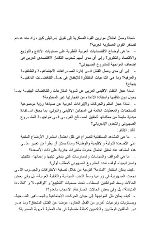 ‫-ﻟﻤﺎﺫﺍ ﻭﺼل ﺍﺨﺘﻼل ﻤﻭﺍﺯﻴﻥ ﺍﻟﻘﻭﺓ ﺍﻟﻌﺴﻜﺭﻴﺔ ﺇﻟﻰ ﺘﻔﻭﻕ ﺇﺴﺭﺍﺌﻴﻠﻰ ﻜﺒﻴﺭ، ﺯﺍﺩ ﻤﻨﻪ ﻋـﺩﻡ‬
                                                   ‫ﺘﻀﺎﻓﺭ ﺍﻟﻘﻭﻯ ﺍﻟﻌﺴﻜﺭﻴﺔ ﺍﻟﻌﺭﺒﻴﺔ؟‬
     ‫- ﻤﺎ ﻫﻰ ﺃﻭﻀﺎﻉ ﺍﻻﻗﺘﺼﺎﺩﻴﺎﺕ ﺍﻟﻌﺭﺒﻴﺔ ﺍﻟﻘﻁﺭﻴﺔ ﻋﻠﻰ ﻤﺴﺘﻭﻴﺎﺕ ﺍﻹﻨﺘﺎﺝ ﻭﺍﻟﺘﻭﺯﻴﻊ‬
     ‫ﻭﺍﻻﻗﺘﺼﺎﺩ ﻭﺍﻟﺘﻁﻭﻴﺭ؟ ﻭﺇﻟﻰ ﺃﻯ ﻤﺩﻯ ﺃﺴﻬﻡ ﺸﺤﻭﺏ ﺍﻟﺘﻜﺎﻤل ﺍﻻﻗﺘﺼﺎﺩﻯ ﺍﻟﻌﺭﺒﻰ ﻓﻰ‬
                                            ‫ﺇﻀﻌﺎﻑ ﺍﻟﻤﻭﺍﺠﻬﺔ ﻟﻠﻤﺸﺭﻭﻉ ﺍﻟﺼﻬﻴﻭﻨﻰ؟‬
     ‫- ﺇﻟﻰ ﺃﻯ ﻤﺩﻯ ﻭﺼل ﺍﻟﻔﺸل ﻓـﻰ ﺇﺩﺍﺭﺓ ﺍﻟﺼـﺭﺍﻋﺎﺕ ﺍﻻﺠﺘﻤﺎﻋﻴـﺔ ﻭﺍﻟﻁﺎﺌﻔﻴـﺔ‬
     ‫ﻭﺍﻟﻌﺭﻗﻴﺔ؟ ﻭﻤﺎ ﻫﻰ ﺍﻟﺘﺩﺍﻋﻴﺎﺕ ﺍﻟﻤﻨﺘﻅﺭﺓ ﻟﻺﺨﻔﺎﻕ ﻓﻰ ﺤـل ﺍﻟﺘﻨﺎﻗﻀـﺎﺕ ﺍﻟﺩﺍﺨﻠﻴـﺔ‬
                                                                           ‫ﺒﻨﺠﺎﺡ؟‬
‫-ﻟﻤﺎﺫﺍ ﻋﺠﺯ ﺍﻟﻨﻅﺎﻡ ﺍﻹﻗﻠﻴﻤﻰ ﺍﻟﻌﺭﺒﻰ ﻋﻥ ﺘﺴﻭﻴﺔ ﺍﻟﻤﻨﺎﺯﻋﺎﺕ ﻭﺍﻟﺘﻨﺎﻗﻀﺎﺕ ﺍﻟﺒﻴﻨﻴـﺔ ﺒﻤـﺎ‬
                    ‫ﻴﺤﻭل ﺩﻭﻥ ﺘﻔﺎﻗﻤﻬﺎ ﻭﺍﺴﺘﻔﺎﺩﺓ ﺍﻷﻋﺩﺍﺀ ﻤﻥ ﺍﻨﻔﺠﺎﺭﺘﻬﺎ ﻏﻴﺭ ﺍﻟﻤﺤﻜﻭﻤﺔ؟‬
     ‫- ﻟﻤﺎﺫﺍ ﻋﺠﺯ ﺍﻟﻨﻅﻡ ﻭﺍﻟﺤﺭﻜﺎﺕ ﻭﺍﻹﻴﺭﺍﺩﺍﺕ ﺍﻟﻌﺭﺒﻴﺔ ﻋﻥ ﺼﻴﺎﻏﺔ ﺭﺅﻴﺔ ﻤﻭﻀﻭﻋﻴﺔ‬
     ‫ﻟﻠﻤﺴﺘﺠﺩﺍﺕ ﻭﺍﻟﻤﻌﻁﻴﺎﺕ ﺍﻟﻘﺎﺌﻤﺔ ﻓﻰ ﺍﻟﻤﺠﺎﻟﻴﻥ ﺍﻹﻗﻠﻴﻤﻰ ﻭﺍﻟﺩﻭﻟﻰ، ﺒﻤﺎ ﻴﺤﻘﻕ ﺍﺴـﺘﻔﺎﺩﺓ‬
     ‫ﻤﺒﺩﺌﻴﺔ ﺴﻠﻴﻤﺔ ﻤﻥ ﻤﻤﻜﻨﺎﺘﻬﺎ ﻟﺘﺤﻘﻴﻕ ﺍﻟﺼـﺎﻟﺢ ﺍﻟﻌﺭﺒـﻰ ﻓـﻰ ﻤﻭﺍﺠﻬـﺔ ﺍﻟﻤﺸـﺭﻭﻉ‬
                                                    ‫ﺍﻟﺼﻬﻴﻭﻨﻰ ﻭﺍﻟﺘﺤﺩﻯ ﺍﻹﻤﺒﺭﻴﺎﻟﻰ؟‬
                                                                     ‫ﺜﺎﻟﺜﺎ: ﺍﻵﻓﺎﻕ:‬
                                                                             ‫ﹰ‬
     ‫- ﻤﺎ ﻫﻰ ﺍﻟﻤﺸﺎﻫﺩ ﺍﻟﻤﺴﺘﻘﺒﻠﻴﺔ ﻟﻠﺼﺭﺍﻉ ﻓﻰ ﻅل ﺍﺤﺘﻤﺎل ﺍﺴﺘﻤﺭﺍﺭ ﺍﻷﻭﻀﺎﻉ ﺍﻟﺴﻠﺒﻴﺔ‬
     ‫ﻋﻠﻰ ﺍﻷﺼﻌﺩﺓ ﺍﻟﺩﻭﻟﻴﺔ ﻭﺍﻹﻗﻠﻴﻤﻴﺔ ﻭﺍﻟﻭﻁﻨﻴﺔ؟ ﻭﻤﺎﺫﺍ ﻴﻤﻜﻥ ﺃﻥ ﻴﻁﺭﺃ ﻤﻥ ﺘﻐﻴﻴﺭ ﻋﻠـﻰ‬
            ‫ﻫﺫﻩ ﺍﻟﻤﺸﺎﻫﺩ ﻋﻨﺩ ﺘﺤﻘﻕ ﺍﺤﺘﻤﺎل ﺤﺩﻭﺙ ﻤﺘﻐﻴﺭﺍﺕ ﺠﺫﺭﻴﺔ ﻋﻠﻰ ﺫﺍﺕ ﺍﻷﺼﻌﺩﺓ؟‬
     ‫- ﻤﺎ ﻫﻰ ﺍﻟﻤﻭﺍﻗﻑ ﻭﺍﻟﺴﻴﺎﺴﺎﺕ ﻭﺍﻟﻤﻤﺎﺭﺴﺎﺕ ﺍﻟﺘﻰ ﻴﻨﺒﻐﻰ ﺘﺒﻨﻴﻬﺎ ﻭﺇﻋﻤﺎﻟﻬﺎ- ﺘﻜﺘﻴﻜﻴﺎ‬
     ‫ﹰ‬
                         ‫ﻭﺍﺴﺘﺭﺍﺘﻴﺠﻴﺎ- ﻟﻭﻗﻑ ﺘﻤﺩﺩ ﺍﻟﻤﺸﺭﻭﻉ ﺍﻟﺼﻬﻴﻭﻨﻰ ﻜﻤﻁﻠﺏ ﺃﻭﻟﻰ؟‬
                                                                      ‫ﹰ‬
‫-ﻜﻴﻑ ﻴﻤﻜﻥ ﺍﺴﺘﻨﻔﺎﺭ "ﺍﻟﻤﻨﺎﻋﺔ" ﺍﻟﻘﻭﻤﻴﺔ ﻤﻥ ﺨﻼل ﺘﺼﻔﻴﺔ ﺍﻻﺨﺘﺭﺍﻗﺎﺕ ﻭﺍﻟﺠﻴـﻭﺏ ﺍﻟﺘـﻰ‬
‫ﻨﺠﺤﺕ ﺍﻟﺼﻬﻴﻭﻨﻴﺔ ﻓﻰ ﺯﺭﻋﻬﺎ ﻭﺴﻁ ﺍﻟﻨﺨﺏ ﺍﻟﺴﻴﺎﺴﻴﺔ ﻭﺍﻟﺜﻘﺎﻓﻴﺔ ﺍﻟﻌﺭﺒﻴﺔ- ﺒل ﻭﻓﻰ ﺒﻌﺽ‬
‫ﺍﻟﺤﺎﻻﺕ ﻭﺴﻁ ﺍﻟﻤﻭﺍﻁﻨﻴﻥ ﺍﻟﺒﺴﻁﺎﺀ- ﺘﺤﺕ ﻤﺴﻤﻴﺎﺕ "ﺍﻟﺘﻁﺒﻴﻊ" ﻭ "ﺍﻟﻭﺍﻗﻌﻴـﺔ" ﻭ "ﺍﻟﻔﺎﺌـﺩﺓ‬
                       ‫ﺍﻟﻤﺘﺒﺎﺩﻟﺔ"، ﺒل ﻭﻓﻰ ﺒﻌﺽ ﺍﻟﺤﺎﻻﺕ ﺍﻟﺼﺎﺭﺨﺔ: ﺍﻻﻋﺠﺎﺏ ﺒﺎﻟﻌﺩﻭ؟!‬
‫- ﻜﻴﻑ ﻴﻤﻜﻥ ﻨﻘل ﺍﻟﻤﻭﺍﺠﻬﺔ ﺇﻟﻰ ﻤﻴﺩﺍﻥ ﺍﻟﺤﺭﻜﺎﺕ ﺍﻻﺠﺘﻤﺎﻋﻴﺔ ﻭﺍﻟﺠﻤـﺎﻫﻴﺭ ﺍﻟﺸـﻌﺒﻴﺔ،‬
‫ﻭﺒﻤﺴﺘﻭﻴﺎﺕ ﻭﻨﻭﻋﻴﺎﺕ ﺃﺨﺭﻯ ﻤﻥ ﺍﻟﻔﻌل ﺍﻟﻤﻘﺎﻭﻡ، ﻋﻭﻀﺎ ﻋﻥ ﺍﻟﻔﺸل ﺍﻟﻤﺘﺤﻘﻕ؟ ﻭﻤﺎ ﻫـﻭ‬
                                ‫ﹰ‬
   ‫ﺩﻭﺭ ﺍﻟﻤﺜﻘﻔﻴﻥ ﺍﻟﻭﻁﻨﻴﻴﻥ ﻭﺍﻟﺘﻘﺩﻤﻴﻴﻥ ﻜﺤﻠﻘﺔ ﻤﻔﺼﻠﻴﺔ ﻓﻰ ﻫﺫﻩ ﺍﻟﻌﻤﻠﻴﺔ ﺍﻟﺤﻴﻭﻴﺔ ﺍﻟﻤﺼﺭﻴﺔ؟‬
 