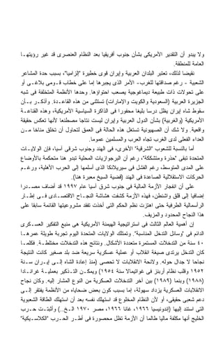 ‫ﻭﻻ ﻴﺒﺩﻭ ﺃﻥ ﺍﻟﺘﻘﺩﻴﺭ ﺍﻷﻤﺭﻴﻜﻰ ﺒﺸﺄﻥ ﺠﻨﻭﺏ ﺃﻓﺭﻴﻘﻴﺎ ﺒﻌﺩ ﺍﻟﻨﻅﺎﻡ ﺍﻟﻌﻨﺼﺭﻯ ﻗﺩ ﻏﻴﺭ ﺭﺅﻴﺘﻬـﺎ‬
                                                                      ‫ﺍﻟﻌﺎﻤﺔ ﻟﻠﻤﻨﻁﻘﺔ.‬
‫ﻨﻘﻴﻀﺎ ﻟﺫﻟﻙ، ﺘﻌﺘﺒﺭ ﺍﻟﺒﻠﺩﺍﻥ ﺍﻟﻌﺭﺒﻴﺔ ﻭﺇﻴﺭﺍﻥ ﻗﻭﻯ ﺨﻁﻴﺭﺓ "ﺇﻟﺯﺍﻤﻴﺎ"، ﺒﺴﺒﺏ ﺤﺩﺓ ﺍﻟﻤﺸﺎﻋﺭ‬
                      ‫ﹰ‬                                                   ‫ﹰ‬
‫ﺍﻟﺸﻌﺒﻴﺔ - ﺭﻏﻡ ﺼﺩﺍﻗﺘﻬﺎ ﻟﻠﻐﺭﺏ- ﺍﻷﻤﺭ ﺍﻟﺫﻯ ﻴﺠﺒﺭﻫﺎ ﺇﻤﺎ ﻋﻠﻰ ﺨﻁﺎﺏ ﻗـﻭﻤﻰ ﺒﻼﻏـﻰ ﺃﻭ‬
‫ﻋﻠﻰ ﺘﺤﻭﻻﺕ ﺫﺍﺕ ﻁﺒﻴﻌﺔ ﺩﻴﻤﺎﻏﻭﺠﻴﺔ ﻴﺼﻌﺏ ﺍﺤﺘﻭﺍﺅﻫﺎ. ﻭﺤﺩﻫﺎ ﺍﻷﻨﻅﻤﺔ ﺍﻟﻤﺘﺨﻠﻔﺔ ﻓﻰ ﺸﺒﻪ‬
‫ﺍﻟﺠﺯﻴﺭﺓ ﺍﻟﻌﺭﺒﻴﺔ )ﺍﻟﺴﻌﻭﺩﻴﺔ ﻭﺍﻟﻜﻭﻴﺕ ﻭﺍﻹﻤﺎﺭﺍﺕ( ﺘﺴﺘﺜﻨﻰ ﻤﻥ ﻫﺫﻩ ﺍﻟﻘﺎﻋـﺩﺓ. ﻭﺃﺫﻜـﺭ ﺒـﺄﻥ‬
‫ﺴﻘﻭﻁ ﺸﺎﻩ ﺇﻴﺭﺍﻥ ﻴﻅل ﺩﺭﺴﺎ ﺒﻠﻴﻐﺎ ﻤﺤﻔﻭﺭﺍ ﻓﻰ ﺍﻟﺫﺍﻜﺭﺓ ﺍﻟﺴﻴﺎﺴﻴﺔ ﺍﻷﻤﺭﻴﻜﻴﺔ، ﻭﻫﺫﻩ ﺍﻟﻘﻨﺎﻋـﺔ‬
                                             ‫ﹰ‬        ‫ﹰ ﹰ‬
‫ﺍﻷﻤﺭﻴﻜﻴﺔ )ﻭﺍﻟﻐﺭﺒﻴﺔ( ﺒﺸﺄﻥ ﺍﻟﺩﻭل ﺍﻟﻌﺭﺒﻴﺔ ﻭﺇﻴﺭﺍﻥ ﻟﻴﺴﺕ ﻨﺘﺎﺠﺎ ﻤﺼﻁﻨﻌﺎ ﻷﻨﻬﺎ ﺘﻌﻜﺱ ﺤﻘﻴﻘﺔ‬
                   ‫ﹰ‬        ‫ﹰ‬
‫ﻭﺍﻗﻌﻴﺔ. ﻭﻻ ﺸﻙ ﺃﻥ ﺍﻟﺼﻬﻴﻭﻨﻴﺔ ﺘﺴﺘﻐل ﻫﺫﻩ ﺍﻟﺤﺎﻟﺔ ﻓﻰ ﺍﻟﻌﻤﻕ ﻟﺘﺤﺎﻭل ﺃﻥ ﺘﺨﻠﻕ ﻤﻨﺎﺨﺎ ﻤـﻥ‬
       ‫ﹰ‬
                                ‫ﺍﻟﻌﺩﺍﺀ ﺍﻟﻔﻌﻠﻰ ﻟﺩﻯ ﺍﻟﻐﺭﺏ ﺘﺠﺎﻩ ﺍﻟﻌﺭﺏ ﻭﺍﻟﻤﺴﻠﻤﻴﻥ ﻋﻤﻭﻤﺎ.‬
                                 ‫ﹰ‬
‫ﺃﻤﺎ ﺒﺎﻟﻨﺴﺒﺔ ﻟﻠﺸﻌﻭﺏ "ﺍﻟﺸﺭﻗﻴﺔ" ﺍﻷﺨﺭﻯ، ﻓﻰ ﺍﻟﻬﻨﺩ ﻭﺠﻨﻭﺏ ﺸﺭﻗﻰ ﺁﺴﻴﺎ، ﻓﺈﻥ ﺍﻟﻭﻻﻴـﺎﺕ‬
‫ﺍﻟﻤﺘﺤﺩﺓ ﺘﺒﻘﻰ "ﺤﺫﺭﺓ ﻭﻤﺘﺸﻜﻜﺔ"، ﺭﻏﻡ ﺃﻥ ﺍﻟﺒﺭﺠﻭﺍﺯﻴﺎﺕ ﺍﻟﻤﺤﻠﻴﺔ ﺘﺒﺩﻭ ﻫﻨﺎ ﻤﺘﺤﻜﻤﺔ ﺒﺎﻷﻭﻀﺎﻉ‬
‫ﻋﻠﻰ ﺍﻟﻤﺩﻯ ﺍﻟﻤﺘﻭﺴﻁ، ﺭﻏﻡ ﺍﻟﻔﺸل ﻓﻰ ﺴﻴﺭﻴﻼﻨﻜﺎ ﺍﻟﺫﻯ ﺃﺴﻠﻤﻬﺎ ﺇﻟﻰ ﺍﻟﺤﺭﺏ ﺍﻷﻫﻠﻴﺔ، ﻭﺭﻏـﻡ‬
                        ‫ﺍﻟﺤﺭﻜﺎﺕ ﺍﻻﺴﺘﻘﻼﻟﻴﺔ ﺍﻟﺼﺎﻋﺩﺓ ﻓﻰ ﺍﻟﻬﻨﺩ )ﻗﻀﻴﺔ ﺍﻟﺴﻴﺦ ﻤﻌﺒﺭﺓ ﻫﻨﺎ(.‬
‫ﻋﻠﻰ ﺃﻥ ﺍﻨﻔﺠﺎﺭ ﺍﻷﺯﻤﺔ ﺍﻟﻤﺎﻟﻴﺔ ﻓﻰ ﺠﻨﻭﺏ ﺸﺭﻕ ﺁﺴﻴﺎ ﻋﺎﻡ ٧٩٩١ ﻗﺩ ﺃﻀﺎﻑ ﻤﺼـﺩﺭﺍ‬
‫ﹰ‬
‫ﺇﻀﺎﻓﻴﺎ ﺇﻟﻰ ﻗﻠﻕ ﻭﺍﺸﻨﻁﻥ، ﻓﻬﺫﻩ ﺍﻷﺯﻤﺔ ﻜﺸﻔﺕ ﻫﺸﺎﺸﺔ ﺍﻟﻨﺠـﺎﺡ ﺍﻻﻗﺘﺼـﺎﺩﻯ ﻓـﻰ ﺇﻁـﺎﺭ‬      ‫ﹰ‬
‫ﺍﻟﺭﺃﺴﻤﺎﻟﻴﺔ ﺍﻟﻁﺭﻓﻴﺔ ﺤﺘﻰ ﺍﻫﺘﺯﺕ ﻨﻅﻡ ﺍﻟﺤﻜﻡ ﺍﻟﺘﻰ ﺃﺨﺫﺕ ﺘﻔﻘﺩ ﻤﺸﺭﻭﻋﻴﺘﻬﺎ ﺍﻟﻘﺎﺌﻤﺔ ﺴﺎﺒﻘﺎ ﻋﻠﻰ‬
     ‫ﹰ‬
                                                        ‫ﻫﺫﺍ ﺍﻟﻨﺠﺎﺡ ﺍﻟﻤﺤﺩﻭﺩ ﻭﺍﻟﻤﺯﻴﻑ.‬
‫ﺇﻥ ﺃﻫﻤﻴﺔ ﺍﻟﻌﺎﻟﻡ ﺍﻟﺜﺎﻟﺙ ﻓﻰ ﺍﺴﺘﺭﺍﺘﻴﺠﻴﺔ ﺍﻟﻬﻴﻤﻨﺔ ﺍﻷﻤﺭﻴﻜﻴﺔ ﻫﻰ ﻤﻨﺒﻊ ﺍﻟﺘﻔﻜﻴﺭ ﺍﻟﻌﺴـﻜﺭﻯ‬
‫ﺍﻟﺩﺍﺌﻡ ﻓﻰ "ﻭﺴﺎﺌل ﺍﻟﺘﺩﺨل ﺍﻟﻤﻨﺎﺴﺒﺔ". ﻭﺘﻤﺘﻠﻙ ﺍﻟﻭﻻﻴﺎﺕ ﺍﻟﻤﺘﺤﺩﺓ ﺍﻟﻴﻭﻡ ﺘﺠﺭﺒﺔ ﻁﻭﻴﻠﺔ ﻋﻤﺭﻫـﺎ‬
‫٠٤ ﺴﻨﺔ ﻤﻥ ﺍﻟﺘﺩﺨﻼﺕ ﺍﻟﻤﺴﺘﻤﺭﺓ ﻤﺘﻌﺩﺩﺓ ﺍﻷﺸﻜﺎل. ﻭﻨﺘﺎﺌﺞ ﻫﺫﻩ ﺍﻟﺘﺩﺨﻼﺕ ﻤﺨﺘﻠﻁـﺔ. ﻓﻜﻠﻤـﺎ‬
‫ﻜﺎﻥ ﺍﻟﺘﺩﺨل ﻴﺭﺘﺩﻯ ﺼﻴﻐﺔ ﺍﻨﻘﻼﺏ ﺃﻭ ﻋﻤﻠﻴﺔ ﻋﺴﻜﺭﻴﺔ ﺴﺭﻴﻌﺔ ﻀﺩ ﺒﻠﺩ ﺼﻐﻴﺭ ﻜﺎﻨﺕ ﺍﻟﻨﺘﻴﺠﺔ‬
‫ﻨﺠﺎﺤﺎ ﻻ ﺠﺩﺍل ﺤﻭﻟﻪ. ﻭﻻﺌﺤﺔ ﺍﻻﻨﻘﻼﺒﺎﺕ ﻻ ﺘﺤﺼﻰ )ﻤﻨﺫ ﺇﻋﺎﺩﺓ ﺍﻟﺸﺎﻩ ﺇﻟـﻰ ﺇﻴـﺭﺍﻥ ﺴـﻨﺔ‬      ‫ﹰ‬
‫٢٥٩١ ﻭﻗﻠﺏ ﻨﻅﺎﻡ ﺃﺭﺒﻨﺯ ﻓﻰ ﻏﻭﺍﺘﻴﻤﺎﻻ ﺴﻨﺔ ٤٥٩١( ﻭﻴﻤﻜـﻥ ﺍﻟﺘـﺫﻜﻴﺭ ﺒﻌﻤﻠﻴـﺔ ﻏﺭﺍﻨـﺎﺩﺍ‬
‫)٨٨٩١( ﻭﺒﻨﻤﺎ )٩٨٩١( ﺒﻴﻥ ﺁﺨﺭ ﺍﻟﺘﺩﺨﻼﺕ ﺍﻟﻌﺴﻜﺭﻴﺔ ﻤﻥ ﺍﻟﻨﻭﻉ ﺍﻟﻤﺸﺎﺭ ﺇﻟﻴﻪ. ﻭﻜﺎﻥ ﻨﺠﺎﺡ‬
‫ﺍﻻﻨﻘﻼﺒﺎﺕ ﺍﻟﻌﺴﻜﺭﻴﺔ ﻴﺯﺩﺍﺩ ﺴﻬﻭﻟﺔ، ﺇﻤﺎ ﺒﺴﺒﺏ ﻜﻭﻥ ﺒﻌﺽ ﻀﺤﺎﻴﺎﻩ ﻤﻥ ﺍﻷﻨﻅﻤﺔ ﻴﻔﺘﻘﺭ ﺇﻟـﻰ‬
‫ﺩﻋﻡ ﺸﻌﺒﻰ ﺤﻘﻴﻘﻰ، ﺃﻭ ﻷﻥ ﺍﻟﻨﻅﺎﻡ ﺍﻟﻤﺨﻠﻭﻉ ﻗﺩ ﺍﺴﺘﻬﻠﻙ ﻨﻔﺴﻪ ﺒﻌﺩ ﺃﻥ ﺍﺴﺘﻬﻠﻙ ﺍﻟﻁﺎﻗﺔ ﺍﻟﺸﻌﺒﻭﻴﺔ‬
‫ﺍﻟﺘﻰ ﺍﺴﺘﻨﺩ ﺇﻟﻴﻬﺎ )ﺇﻨﺩﻭﻨﻴﺴﻴﺎ ٦٦٩١، ﻏﺎﻨﺎ ٦٦٩١، ﻤﺼﺭ ٠٧٩١ ﺍﻟـﺦ..( ﻭﺃﺜﺒﺘـﺕ ﺤـﺭﺏ‬
‫ﺍﻟﺨﻠﻴﺞ ﺃﻨﻬﺎ ﻤﻜﻠﻔﺔ ﻤﺎﻟﻴﺎ ﻁﺎﻟﻤﺎ ﺃﻥ ﺍﻷﺯﻤﺔ ﺘﻅل ﻤﺤﺼﻭﺭﺓ ﻓﻰ ﺃﻁـﺭ ﺍﻟﺤـﺭﺏ "ﺍﻟﻜﻼﺴـﻴﻜﻴﺔ"‬
                                                               ‫ﹰ‬
 