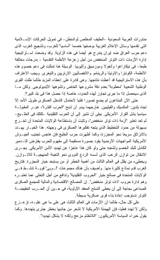 ‫ﻤﻨﺎﻭﺭﺍﺕ ﺍﻟﻌﺭﺒﻴﺔ ﺍﻟﺴﻌﻭﺩﻴﺔ -ﺍﻟﺤﻠﻴﻑ ﺍﻟﻤﺨﻠﺹ ﻟﻭﺍﺸﻨﻁﻥ- ﻓﻰ ﺘﻤﻭﻴل ﺍﻟﺤﺭﻜﺎﺕ ﺍﻹﺴـﻼﻤﻴﺔ‬
‫ﺍﻟﺘﻰ ﺘﻘﺩﻤﻬﺎ ﻭﺴﺎﺌل ﺍﻹﻋﻼﻡ ﺍﻟﻐﺭﺒﻴﺔ ﺒﻭﺼﻔﻬﺎ ﺨﺼﻤﺎ "ﺃﺴﺎﺴﻴﺎ" ﻟﻠﻐﺭﺏ، ﻭﺘﺸﺠﻴﻊ ﺍﻟﻐﺭﺏ ﺍﻟﺫﻯ‬
                              ‫ﹰ‬      ‫ﹰ‬
‫ﺩﻋﻡ ﺤﺭﺏ ﺍﻟﻌﺭﺍﻕ ﻀﺩ ﺇﻴﺭﺍﻥ ﻴﻨﺩﺭﺝ ﻫﻭ ﺃﻴﻀﺎ ﻓﻰ ﻫﺫﻩ ﺍﻟﺯﺍﻭﻴﺔ. ﻭﻗﺩ ﻭﻀﻌﺕ ﺍﺴـﺘﺭﺍﺘﻴﺠﻴﺔ‬
                                         ‫ﹰ‬
‫ﺇﺩﺍﺭﺓ ﺍﻷﺯﻤﺎﺕ ﺫﺍﺕ ﺍﻟﺘﻭﺘﺭ ﺍﻟﻤﻨﺨﻔﺽ ﻤﻥ ﺃﺠل ﺯﻋﺯﻋﺔ ﺍﻷﻨﻅﻤﺔ ﺍﻟﺘﻘﺩﻤﻴﺔ - ﺒﺩﺭﺠﺎﺕ ﻤﺨﺘﻠﻔﺔ‬
‫ﻁﺒﻌﺎ- ﻓﻰ ﻨﻴﻜﺎﺭﺍﻏﻭﺍ ﻭﺃﻨﻐﻭﻻ ﻭﻤﻭﺯﻤﺒﻴﻕ ﻭﺃﺜﻴﻭﺒﻴﺎ. ﺍﻟﻭﺴﻴﻠﺔ ﻫﻨﺎ ﺘﻤﺜﻠﺕ ﻓﻰ ﺩﻋﻡ ﺨﺼﻭﻡ ﻫﺫﻩ‬‫ﹰ‬
‫ﺍﻷﻨﻅﻤﺔ، ﺍﻟﻜﻭﻨﺘﺭﺍ ﻭﺍﻻﻭﻨﻴﺘﺎ ﻭﺍﻟﺭﻴﻨﺎﻤﻭ ﻭﺍﻻﻨﻔﺼﺎﻟﻴﻴﻥ ﺍﻻﺭﺘﺭﻴﻴﻥ ﻭﺍﻟﺘﻴﻐﺭﻯ. ﻭﻴﺠﺏ ﺍﻻﻋﺘﺭﺍﻑ‬
‫ﺒﺄﻥ ﻫﺫﻩ ﺍﻻﺴﺘﺭﺍﺘﻴﺠﻴﺔ ﻗﺩ ﺃﻋﻁﺕ ﻨﺘﺎﺌﺠﻬﺎ. ﻭﻫﻰ ﻗﺎﺩﺭﺓ ﻋﻠﻰ ﺇﻋﻁﺎﺀ ﺍﻟﻤﺯﻴﺩ ﻁﺎﻟﻤﺎ ﻅﻠﺕ ﺍﻟﻘﻭﻯ‬
‫ﺍﻟﻭﻁﻨﻴﺔ ﺍﻟﺸﻌﺒﻴﺔ "ﻤﻌﻁﻭﺒﺔ" ﺒﻌﺩﻡ ﺩﻗﺔ ﻤﺸﺭﻭﻋﻬﺎ ﺍﻟﺨﺎﺹ ﻭﺘﺸﻭﻫﻬﺎ ﺍﻷﻴﺩﻴﻭﻟﻭﺠﻰ. ﻭﻟﻜﻥ ﻤـﺎ‬
      ‫ﺍﻟﺫﻯ ﺴﻴﺤﺼل ﺇﺫﺍ ﻤﺎ ﺠﺭﻯ ﺘﺠﺎﻭﺯ ﻟﻬﺫﻩ ﺍﻟﺤﺩﻭﺩ، ﺨﺎﺼﺔ ﺇﺫﺍ ﺤﺼل ﻫﺫﺍ ﻓﻰ ﺒﻠﺩ ﻜﺒﻴﺭ؟.‬
‫ﺤﺘﻰ ﺍﻵﻥ ﺍﻟﺒﻨﺘﺎﻏﻭﻥ ﻟﻡ ﻴﻀﻊ ﺘﺼﻭﺭﺍ ﺘﻘﻨﻴﺎ ﻻﺤﺘﻤﺎل ﺍﻟﺘﺩﺨل ﺍﻟﻌﺴﻜﺭﻯ ﻁﻭﻴل ﺍﻷﻤﺩ ﺇﻻ‬
                                        ‫ﹰ ﹰ‬
‫ﺘﺠﺎﻩ ﺒﻠﺩﻴﻥ: ﺍﻟﻤﻜﺴﻴﻙ ﻭﺍﻟﻔﻴﻠﻴﺒﻴﻥ. ﺨﺎﺭﺠﻬﻤﺎ ﻴﺒﺩﻭ ﺃﻥ ﺸﺒﺢ "ﺍﻟﺤﺭﺏ ﺍﻟﻘﺫﺭﺓ"، ﻏﻴـﺭ ﺍﻟﻤﻘﺒﻭﻟـﺔ‬
‫ﺴﻴﺎﺴﻴﺎ ﻴﺸل ﺍﻟﻘﺭﺍﺭ ﺍﻷﻤﺭﻴﻜﻰ. ﻴﺒﻘﻰ ﺃﻥ ﻨﺸﻴﺭ ﺇﻟﻰ ﺃﻥ ﺍﻟﺤﺭﺏ ﺍﻟﺘﻘﻠﻴﺩﻴﺔ -ﻜﺘﻠﻙ ﻓﻰ ﺍﻟﺨﻠـﻴﺞ-‬
                                                                            ‫ﹰ‬
‫ﻟﻡ ﺘﻌﺩ ﺘﻌﺘﺒﺭ "ﺃﺯﻤﺔ ﺫﺍﺕ ﺘﻭﺘﺭ ﻤﻨﺨﻔﺽ"، ﻭﺘﺜﺒﺕ ﺃﻥ ﺒﺎﺴﺘﻁﺎﻋﺔ ﺍﻟﻭﻻﻴﺎﺕ ﺍﻟﻤﺘﺤﺩﺓ ﺃﻥ ﺘﺨـﺭﺝ‬
‫ﺒﺴﻬﻭﻟﺔ ﻤﻥ ﺤﺩﻭﺩ ﺍﻟﺘﺨﻁﻴﻁ ﺍﻟﺫﻯ ﻴﺘﺠﻪ ﺘﻔﻜﻴﺭﻫﺎ ﺍﻟﻌﺴﻜﺭﻯ ﻓﻰ ﻭﺠﻬﺘﻪ. ﻫﺫﺍ ﺍﻟﺨﻴـﺎﺭ ﻴﻬـﺩﺩ‬
‫ﺒﺎﻻﻨﺯﻻﻕ ﺴﺭﻴﻌﺎ ﻨﺤﻭ ﺍﻟﻤﺠﺯﺭﺓ، ﻭﻜﻤﺎ ﺃﻅﻬﺭﺕ ﺤﺭﺏ ﺍﻟﺨﻠﻴﺞ ﻓﺈﻥ ﻫﺎﺠﺱ ﺘﺠﻨﻴﺏ ﺍﻟﺠﻴـﻭﺵ‬
                                                                    ‫ﹰ‬
‫ﺍﻷﻤﺭﻴﻜﻴﺔ ﺍﻟﻤﻭﺍﺠﻬﺎﺕ ﺍﻷﺭﻀﻴﺔ ﻴﻘﻭﺩ ﺒﺼﻭﺭﺓ ﻤﺴﺘﻘﻴﻤﺔ ﺇﻟﻰ ﻤﻔﻬﻭﻡ ﻟﻠﺤﺭﺏ ﻴﻔﺘﺭﺽ ﺍﻟﺘـﺩﻤﻴﺭ‬
‫ﺍﻟﻜﺎﻤل ﻟﻠﺒﻠﺩ ﺍﻟﺨﺼﻡ ﻭﻟﺸﻌﺒﻪ ﺤﺘﻰ ﻭﻟﻭ ﻜﺎﻥ ﻫﺫﺍ ﻋﺎﺠﺯﺍ ﻋﻥ ﺘﻬﺩﻴﺩ ﺍﻷﻤﻥ ﺍﻷﻤﺭﻴﻜﻰ. ﻴﺠـﺭﻯ‬
                                   ‫ﹰ‬
‫ﺍﻻﻨﺘﻘﺎل ﻤﻥ ﺘﻭﺍﺯﻥ ﺍﻟﺭﻋﺏ ﺍﻟﺫﻯ ﺃﺴﺴﻪ ﺍﻟﺭﺩﻉ ﺍﻟﻨﻭﻭﻯ ﻨﺤﻭ ﺍﻟﺘﻌﺒﺌﺔ ﺍﻟﻤﻨﻬﺠﻴـﺔ ﻟﻼﺘـﻭﺍﺯﻥ.‬
‫ﻭﻴﺨﻁﻰﺀ ﻤﻥ ﻴﻘﻠل ﻓﻰ ﺍﻟﻌﺎﻟﻡ ﺍﻟﺜﺎﻟﺙ ﻤﻥ ﺃﻫﻤﻴﺔ ﺍﻟﺨﻁﺭ ﺃﻭ ﻤﻥ ﻴﺴﺘﺒﻌﺩ ﺨﻴﺎﺭ ﺍﻟﻤﺠﺯﺭﺓ. ﻓﺘﺎﺭﻴﺦ‬
‫ﺍﻟﻐﺭﺏ ﻗﺩﻡ ﻨﻤﺎﺫﺝ ﻜﺜﻴﺭﺓ ﻤﻨﻬﺎ. ﻭﺃﻀﻴﻑ ﺒﺄﻥ ﻫﻨﺎﻙ ﻤﺠﻤﻭﻋﺎﺕ "ﻟـﻭﺒﻰ" ﻗﻭﻴـﺔ ﺘﻨﺸـﻁ ﻓـﻰ‬
‫ﺍﻟﻭﻻﻴﺎﺕ ﺍﻟﻤﺘﺤﺩﺓ ﻓﻰ ﺼﺎﻟﺢ ﺨﻴﺎﺭ "ﺍﻟﺤﺭﻭﺏ ﺍﻟﺘﻘﻠﻴﺩﻴﺔ" ﻭﺘﺩﺍﻓﻊ ﻤﻥ ﺃﺠل ﺍﻟﺘﺨﻠﻰ ﻋﻤﺎ ﺘﻌﺘﺒـﺭﻩ‬
‫ﻭﻫﻡ ﺇﺩﺍﺭﺓ ﺤﺭﻭﺏ "ﺫﺍﺕ ﺘﻭﺘﺭ ﻤﻨﺨﻔﺽ". ﺇﻥ ﺍﻟﻤﺼﺎﻟﺢ ﺍﻻﻗﺘﺼﺎﺩﻴﺔ ﻭﺍﻟﻤﺎﻟﻴﺔ ﻟﻠﻤﺠﻤﻊ ﺍﻟﻌﺴﻜﺭﻯ‬
‫ﺍﻟﺼﻨﺎﻋﻰ ﺒﺤﺎﺠﺔ ﺇﻟﻰ ﺃﻥ ﻴﻌﻁﻰ ﺍﻟﺘﺴﻠﺢ ﺍﻟﻤﻌﻘﺩ ﺍﻷﻭﻟﻭﻴﺔ، ﻓﻰ ﺤـﻴﻥ ﺃﻥ ﺍﻟﺤـﺭﺏ ﺍﻟﺨﻔﻴﻀـﺔ‬
                                       ‫ﺍﻟﺘﻭﺘﺭ ﺘﺴﺘﻭﺠﺏ ﺇﻋﺎﺩﺓ ﺒﻨﺎﺀ ﻗﻭﻯ ﻋﺴﻜﺭﻴﺔ ﺒﺴﻴﻁﺔ.‬
‫ﻋﻠﻰ ﻜل ﺤﺎل، ﻁﺎﻟﻤﺎ ﺃﻥ ﺍﻷﺯﻤﺎﺕ ﻓﻰ ﺍﻟﻌﺎﻟﻡ ﺍﻟﺜﺎﻟﺙ ﻫﻰ ﻋﻠﻰ ﻤﺎ ﻫﻰ ﻋﻠﻴـﻪ، ﺘﺯﻋـﺯﻉ‬
‫ﻭﻟﻜﻥ ﻻ ﺘﻬﺩﺩ ﻓﻌﻠﻴﹰ، ﻓﺈﻥ ﺍﻟﻬﻴﻤﻨﺔ ﺍﻷﻤﺭﻴﻜﻴﺔ ﻻ ﺘﺸﻌﺭ ﻤﻥ ﺠﺎﻨﺒﻬﺎ ﺒﺨﻁﺭ ﺠﺫﺭﻯ ﻴﺘﻬﺩﺩﻫﺎ. ﻭﻜﻤﺎ‬
                                                                  ‫ﺎ‬
                ‫ﻴﻘﻭل ﺨﺒﺭﺍﺀ ﺍﻟﺴﻴﺎﺴﺔ ﺍﻷﻤﺭﻴﻜﻴﻭﻥ: "ﺍﻟﻼﻨﻅﺎﻡ ﻤﺯﻋﺞ ﻭﻟﻜﻨﻪ ﻻ ﻴﺸﻜل ﺘﻬﺩﻴﺩﺍ".‬
                  ‫ﹰ‬
 