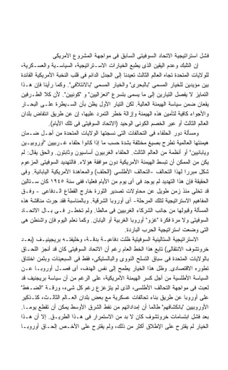 ‫ﻓﺸل ﺍﺴﺘﺭﺍﺘﻴﺠﻴﺔ ﺍﻻﺘﺤﺎﺩ ﺍﻟﺴﻭﻓﻴﺘﻰ ﺍﻟﺴﺎﺒﻕ ﻓﻰ ﻤﻭﺍﺠﻬﺔ ﺍﻟﻤﺸﺭﻭﻉ ﺍﻷﻤﺭﻴﻜﻰ‬
‫ﺇﻥ ﺍﻟﺘﻠﺒﻙ ﻭﻋﺩﻡ ﺍﻟﻴﻘﻴﻥ ﺍﻟﺫﻯ ﻴﻁﺒﻊ ﺍﻟﺨﻴﺎﺭﺍﺕ ﺍﻻﺴـﺘﺭﺍﺘﻴﺠﻴﺔ، ﺍﻟﺴﻴﺎﺴـﻴﺔ ﻭﺍﻟﻌﺴـﻜﺭﻴﺔ،‬
‫ﻟﻠﻭﻻﻴﺎﺕ ﺍﻟﻤﺘﺤﺩﺓ ﺘﺠﺎﻩ ﺍﻟﻌﺎﻟﻡ ﺍﻟﺜﺎﻟﺙ ﺘﻌﻴﺩﻨﺎ ﺇﻟﻰ ﺍﻟﺠﺩل ﺍﻟﺩﺍﺌﻡ ﻓﻰ ﻗﻠﺏ ﺍﻟﻨﺨﺒﺔ ﺍﻷﻤﺭﻴﻜﻴﺔ ﺍﻟﻘﺎﺌﺩﺓ‬
‫ﺒﻴﻥ ﻤﺅﻴﺩﻴﻥ ﻟﻠﺨﻴﺎﺭ ﺍﻟﻤﺴﻤﻰ "ﺒﺎﻟﺒﺤﺭﻯ" ﻭﺍﻟﺨﻴﺎﺭ ﺍﻟﻤﺴﻤﻰ "ﺒﺎﻻﺌﺘﻼﻓﻰ". ﻭﻜﻤﺎ ﺭﺃﻴﻨﺎ ﻓﺈﻥ ﻫـﺫﺍ‬
‫ﺍﻟﺘﻤﺎﻴﺯ ﻻ ﻴﻔﺼل ﺍﻟﺘﻴﺎﺭﻴﻥ ﺇﻟﻰ ﻤﺎ ﻴﺴﻤﻰ ﺒﺘﺴﺭﻉ "ﺍﻨﻌﺯﺍﻟﻴﻴﻥ" ﻭ "ﻜﻭﻨﻴﻴﻥ". ﻷﻥ ﻜﻼ ﺍﻟﻁـﺭﻓﻴﻥ‬
‫ﻴﻘﻌﺎﻥ ﻀﻤﻥ ﺴﻴﺎﺴﺔ ﺍﻟﻬﻴﻤﻨﺔ ﺍﻟﻌﺎﻟﻴﺔ. ﻟﻜﻥ ﺍﻟﺘﻴﺎﺭ ﺍﻷﻭل ﻴﻅﻥ ﺒﺄﻥ ﺍﻟﺴـﻴﻁﺭﺓ ﻋﻠـﻰ ﺍﻟﺒﺤـﺎﺭ‬
‫ﻭﺍﻷﺠﻭﺍﺀ ﻜﺎﻓﻴﺔ ﻟﺘﺄﻤﻴﻥ ﻫﺫﻩ ﺍﻟﻬﻴﻤﻨﺔ ﻭﺇﺯﺍﻟﺔ ﺨﻁﺭ ﺍﻟﺘﻤﺭﺩ ﻋﻠﻴﻬﺎ، ﺇﻥ ﻋﻥ ﻁﺭﻴﻕ ﺍﻨﺘﻔﺎﺽ ﺒﻠﺩﺍﻥ‬
              ‫ﺍﻟﻌﺎﻟﻡ ﺍﻟﺜﺎﻟﺙ ﺃﻭ ﻋﺒﺭ ﺍﻟﺨﺼﻡ ﺍﻟﻜﻭﻨﻰ ﺍﻟﻭﺤﻴﺩ )ﺍﻻﺘﺤﺎﺩ ﺍﻟﺴﻭﻓﻴﺘﻰ ﻓﻰ ﺘﻠﻙ ﺍﻷﻴﺎﻡ(.‬
‫ﻭﻤﺴﺄﻟﺔ ﺩﻭﺭ ﺍﻟﺤﻠﻔﺎﺀ ﻓﻰ ﺍﻟﺘﺤﺎﻟﻔﺎﺕ ﺍﻟﺘﻰ ﻨﺴﺠﺘﻬﺎ ﺍﻟﻭﻻﻴﺎﺕ ﺍﻟﻤﺘﺤﺩﺓ ﻤﻥ ﺃﺠـل ﻀـﻤﺎﻥ‬
‫ﻫﻴﻤﻨﺘﻬﺎ ﺍﻟﻌﺎﻟﻤﻴﺔ ﺘﻁﺭﺡ ﺒﺼﻴﻎ ﻤﺨﺘﻠﻔﺔ ﺒﺸﺩﺓ ﺤﺴﺏ ﻤﺎ ﺇﺫﺍ ﻜﺎﻨﻭﺍ ﺤﻠﻔﺎﺀ ﻏـﺭﺒﻴﻴﻥ "ﺃﻭﺭﻭﺒﻴـﻴﻥ‬
                                                                         ‫ﹸ‬
‫ﻭﻴﺎﺒﺎﻨﻴﻴﻥ" ﺃﻭ ﺃﻨﻅﻤﺔ ﻤﻥ ﺍﻟﻌﺎﻟﻡ ﺍﻟﺜﺎﻟﺙ. ﺍﻟﺤﻠﻔﺎﺀ ﺍﻟﻐﺭﺒﻴﻭﻥ ﺃﺴﺎﺴﻴﻭﻥ ﻭﺜﺎﺒﺘﻭﻥ. ﻭﺍﻟﺤﻕ ﻴﻘﺎل: ﻟﻡ‬
‫ﻴﻜﻥ ﻤﻥ ﺍﻟﻤﻤﻜﻥ ﺃﻥ ﺘﺒﺴﻁ ﺍﻟﻬﻴﻤﻨﺔ ﺍﻷﻤﺭﻴﻜﻴﺔ ﺩﻭﻥ ﻤﻭﺍﻓﻘﺔ ﻫﺅﻻﺀ. ﻓﺎﻟﺘﻬﺩﻴﺩ ﺍﻟﺴﻭﻓﻴﺘﻰ ﺍﻟﻤﺯﻋﻭﻡ‬
‫ﺸﻜل ﻤﺒﺭﺭﺍ ﻟﻬﺫﺍ ﺍﻟﺘﺤﺎﻟﻑ -ﺍﻟﺘﺤﺎﻟﻑ ﺍﻷﻁﻠﺴﻰ )ﺍﻟﺤﻠﻑ( ﻭﺍﻟﻤﻌﺎﻫﺩﺓ ﺍﻷﻤﺭﻴﻜﻴﺔ ﺍﻟﻴﺎﺒﺎﻨﻴﺔ. ﻭﻓﻰ‬
                                                                              ‫ﹰ‬
‫ﺍﻟﺤﻘﻴﻘﺔ ﻓﺈﻥ ﻫﺫﺍ ﺍﻟﺘﻬﺩﻴﺩ ﻟﻡ ﻴﻭﺠﺩ ﻓﻰ ﺃﻯ ﻴﻭﻡ ﻤﻥ ﺍﻷﻴﺎﻡ ﻓﻌﻠﻴﹰ، ﻓﻔﻰ ﺴﻨﺔ ٥٤٩١ ﻜﺎﻥ ﺴـﺘﺎﻟﻴﻥ‬
                               ‫ﺎ‬
‫ﻗﺩ ﺘﺨﻠﻰ ﻤﻨﺫ ﺯﻤﻥ ﻁﻭﻴل ﻋﻥ ﻤﺤﺎﻭﻻﺕ ﺘﺼﺩﻴﺭ ﺍﻟﺜﻭﺭﺓ ﺨﺎﺭﺝ ﺍﻟﻘﻁﺎﻉ ﺍﻟـﺩﻓﺎﻋﻰ - ﻭﻓـﻕ‬
‫ﺍﻟﻤﻔﺎﻫﻴﻡ ﺍﻻﺴﺘﺭﺍﺘﻴﺠﻴﺔ ﻟﺘﻠﻙ ﺍﻟﻤﺭﺤﻠﺔ- ﺃﻯ ﺃﻭﺭﻭﺒﺎ ﺍﻟﺸﺭﻗﻴﺔ. ﻭﺒﺎﻟﻤﻨﺎﺴﺒﺔ ﻓﻘﺩ ﺠﺭﺕ ﻤﻨﺎﻗﺸﺔ ﻫﺫﻩ‬
‫ﺍﻟﻤﺴﺄﻟﺔ ﻭﻗﺒﻭﻟﻬﺎ ﻤﻥ ﺠﺎﻨﺏ ﺍﻟﺸﺭﻜﺎﺀ ﺍﻟﻐﺭﺒﻴﻴﻥ ﻓﻰ ﻤﺎﻟﻁﺎ. ﻭﻟﻡ ﺘﺨﻁـﺭ ﻓـﻰ ﺒـﺎل ﺍﻻﺘﺤـﺎﺩ‬
‫ﺍﻟﺴﻭﻓﻴﺘﻰ ﻭﻻ ﻤﺭﺓ ﻓﻜﺭﺓ "ﻏﺯﻭ" ﺃﻭﺭﻭﺒﺎ ﺍﻟﻐﺭﺒﻴﺔ ﺃﻭ ﺍﻟﻴﺎﺒﺎﻥ. ﻭﻜﻤﺎ ﻨﻌﻠﻡ ﺍﻟﻴﻭﻡ ﻓﺈﻥ ﻭﺍﺸﻨﻁﻥ ﻫﻰ‬
                                                 ‫ﺍﻟﺘﻰ ﻭﻀﻌﺕ ﺍﺴﺘﺭﺍﺘﻴﺠﻴﺔ ﺍﻟﺤﺭﺏ ﺍﻟﺒﺎﺭﺩﺓ.‬
‫ﺍﻻﺴﺘﺭﺍﺘﻴﺠﻴﺔ ﺍﻟﺴﺘﺎﻟﻴﻨﻴﺔ ﺍﻟﺴﻭﻓﻴﺘﻴﺔ ﻅﻠﺕ ﺩﻓﺎﻋﻴـﺔ ﺒﺩﻗـﺔ، ﻭﺨﻠﻴﻔﺘـﻪ ﺒﺭﻴﺠﻴﻨﻴـﻑ )ﺒﻌـﺩ‬
‫ﺨﺭﻭﺘﺸﻭﻑ ﺍﻻﻨﺘﻘﺎﻟﻰ( ﺘﺎﺒﻊ ﻫﺫﺍ ﺍﻟﺨﻁ ﺍﻟﻌﺎﻡ ﺭﻏﻡ ﺃﻥ ﺍﻻﺘﺤﺎﺩ ﺍﻟﺴﻭﻓﻴﺘﻰ ﻜﺎﻥ ﻗﺩ ﺃﻨﺠﺯ ﺍﻟﻠﺤـﺎﻕ‬
‫ﺒﺎﻟﻭﻻﻴﺎﺕ ﺍﻟﻤﺘﺤﺩﺓ ﻓﻰ ﺴﺒﺎﻕ ﺍﻟﺘﺴﻠﺢ ﺍﻟﻨﻭﻭﻯ ﻭﺍﻟﺒﺎﻟﺴﺘﻴﻜﻰ، ﻓﻘﻁ ﻓﻰ ﺍﻟﺴﺒﻌﻴﻨﺎﺕ ﻭﺒﺜﻤﻥ ﺍﺨﺘﻨﺎﻕ‬
‫ﺘﻁﻭﺭﻩ ﺍﻻﻗﺘﺼﺎﺩﻯ. ﻭﻅل ﻫﺫﺍ ﺍﻟﺨﻴﺎﺭ ﻴﻁﻤﺢ ﺇﻟﻰ ﻨﻔﺱ ﺍﻟﻬﺩﻑ، ﺃﻯ ﻓﺼـل ﺃﻭﺭﻭﺒـﺎ ﻋـﻥ‬
‫ﺍﻟﺴﻴﺎﺴﺔ ﺍﻷﻁﻠﺴﻴﺔ ﻤﻥ ﺃﺠل ﻜﺴﺭ ﺍﻟﻬﻴﻤﻨﺔ ﺍﻷﻤﺭﻴﻜﻴﺔ، ﻋﻠﻰ ﺍﻟﺭﻏﻡ ﻤﻥ ﺃﻥ ﺴﻴﺎﺴﺔ ﺒﺭﻴﺠﻨﻴﻑ ﻗﺩ‬
‫ﻟﻌﺒﺕ ﻓﻰ ﻤﻭﺍﺠﻬﺔ ﺍﻟﺘﺤﺎﻟﻑ ﺍﻷﻁﻠﺴﻰ، ﺍﻟﺫﻯ ﻟﻡ ﻴﺘﺯﻋﺯﻉ ﺭﻏﻡ ﻜل ﺸﻰﺀ، ﻭﺭﻗـﺔ "ﺍﻟﻀـﻐﻁ"‬
‫ﻋﻠﻰ ﺃﻭﺭﻭﺒﺎ ﻋﻥ ﻁﺭﻴﻕ ﺒﻨﺎﺀ ﺘﺤﺎﻟﻔﺎﺕ ﻋﺴﻜﺭﻴﺔ ﻤﻊ ﺒﻌﺽ ﺒﻠﺩﺍﻥ ﺍﻟﻌـﺎﻟﻡ ﺍﻟﺜﺎﻟـﺙ، ﻜﺘـﺫﻜﻴﺭ‬
‫ﺍﻷﻭﺭﻭﺒﻴﻴﻥ "ﺒﺎﻨﻜﺸﺎﻓﻬﻡ" ﻁﺎﻟﻤﺎ ﺃﻥ ﺇﻤﺩﺍﺩﺍﺘﻬﻡ ﻤﻥ ﻨﻔﻁ ﺍﻟﺸﺭﻕ ﺍﻷﻭﺴﻁ ﻴﻤﻜﻥ ﺃﻥ ﺘﻘﻁﻊ ﻴﻭﻤـﺎ.‬
 ‫ﹰ‬
‫ﺒﻌﺩ ﻓﺸل ﺍﺒﺘﺴﺎﻤﺎﺕ ﺨﺭﻭﺘﺸﻭﻑ ﻜﺎﻥ ﻻ ﺒﺩ ﻤﻥ ﺍﻻﺴﺘﻤﺭﺍﺭ ﻓﻰ ﻫـﺫﺍ ﺍﻟﻁﺭﻴـﻕ. ﺇﻻ ﺃﻥ ﻫـﺫﺍ‬
‫ﺍﻟﺨﻴﺎﺭ ﻟﻡ ﻴﻘﺘﺭﺡ ﻋﻠﻰ ﺍﻹﻁﻼﻕ ﺃﻜﺜﺭ ﻤﻥ ﺫﻟﻙ، ﻭﻟﻡ ﻴﻘﺘﺭﺡ ﻋﻠﻰ ﺍﻷﺨـﺹ ﺇﻟﺤـﺎﻕ ﺃﻭﺭﻭﺒـﺎ‬
 