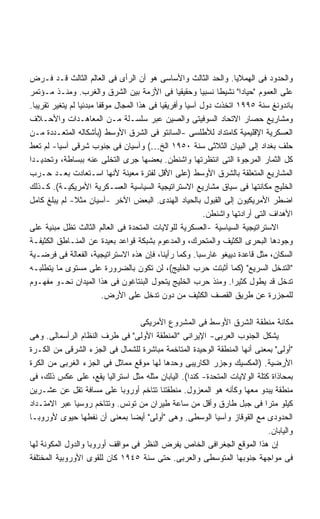 ‫ﻭﺍﻟﺤﺩﻭﺩ ﻓﻰ ﺍﻟﻬﻤﻼﻴﺎ. ﻭﺍﻟﺤﺩ ﺍﻟﺜﺎﻟﺙ ﻭﺍﻷﺴﺎﺴﻰ ﻫﻭ ﺃﻥ ﺍﻟﺭﺃﻯ ﻓﻰ ﺍﻟﻌﺎﻟﻡ ﺍﻟﺜﺎﻟﺙ ﻗـﺩ ﻓـﺭﺽ‬
‫ﻋﻠﻰ ﺍﻟﻌﻤﻭﻡ "ﺤﻴﺎﺩﺍ" ﻨﺸﻴﻁﺎ ﻨﺴﺒﻴﺎ ﻭﺤﻘﻴﻘﻴﺎ ﻓﻰ ﺍﻷﺯﻤﺔ ﺒﻴﻥ ﺍﻟﺸﺭﻕ ﻭﺍﻟﻐﺭﺏ. ﻭﻤﻨـﺫ ﻤـﺅﺘﻤﺭ‬
                                                  ‫ﹰ‬       ‫ﹰ‬    ‫ﹰ‬       ‫ﹰ‬
‫ﺒﺎﻨﺩﻭﻨﻎ ﺴﻨﺔ ٥٩٩١ ﺍﺘﺨﺫﺕ ﺩﻭل ﺁﺴﻴﺎ ﻭﺃﻓﺭﻴﻘﻴﺎ ﻓﻰ ﻫﺫﺍ ﺍﻟﻤﺠﺎل ﻤﻭﻗﻔﺎ ﻤﺒﺩﺌﻴﺎ ﻟﻡ ﻴﺘﻐﻴﺭ ﺘﻘﺭﻴﺒﺎ.‬
  ‫ﹰ‬               ‫ﹰ‬     ‫ﹰ‬
‫ﻭﻤﺸﺎﺭﻴﻊ ﺤﺼﺎﺭ ﺍﻻﺘﺤﺎﺩ ﺍﻟﺴﻭﻓﻴﺘﻰ ﻭﺍﻟﺼﻴﻥ ﻋﺒﺭ ﺴﻠﺴـﻠﺔ ﻤـﻥ ﺍﻟﻤﻌﺎﻫـﺩﺍﺕ ﻭﺍﻷﺤـﻼﻑ‬
‫ﺍﻟﻌﺴﻜﺭﻴﺔ ﺍﻹﻗﻠﻴﻤﻴﺔ ﻜﺎﻤﺘﺩﺍﺩ ﻟﻸﻁﻠﺴﻰ -ﺍﻟﺴﺎﻨﺘﻭ ﻓﻰ ﺍﻟﺸﺭﻕ ﺍﻷﻭﺴﻁ )ﺒﺄﺸﻜﺎﻟﻪ ﺍﻟﻤﺘﻌـﺩﺩﺓ ﻤـﻥ‬
‫ﺤﻠﻑ ﺒﻐﺩﺍﺩ ﺇﻟﻰ ﺍﻟﺒﻴﺎﻥ ﺍﻟﺜﻼﺜﻰ ﺴﻨﺔ ٠٥٩١ ﺍﻟﺦ…( ﻭﺁﺴﻴﺎﻥ ﻓﻰ ﺠﻨﻭﺏ ﺸﺭﻗﻰ ﺁﺴﻴﺎ- ﻟﻡ ﺘﻌﻁ‬
‫ﻜل ﺍﻟﺜﻤﺎﺭ ﺍﻟﻤﺭﺠﻭﺓ ﺍﻟﺘﻰ ﺍﻨﺘﻅﺭﺘﻬﺎ ﻭﺍﺸﻨﻁﻥ. ﺒﻌﻀﻬﺎ ﺠﺭﻯ ﺍﻟﺘﺨﻠﻰ ﻋﻨﻪ ﺒﺒﺴﺎﻁﺔ، ﻭﺘﺤﺩﻴـﺩﺍ‬
‫ﹰ‬
‫ﺍﻟﻤﺸﺎﺭﻴﻊ ﺍﻟﻤﺘﻌﻠﻘﺔ ﺒﺎﻟﺸﺭﻕ ﺍﻷﻭﺴﻁ )ﻋﻠﻰ ﺍﻷﻗل ﻟﻔﺘﺭﺓ ﻤﻌﻴﻨﺔ ﻷﻨﻬﺎ ﺍﺴـﺘﻌﺎﺩﺕ ﺒﻌـﺩ ﺤـﺭﺏ‬
‫ﺍﻟﺨﻠﻴﺞ ﻤﻜﺎﻨﺘﻬﺎ ﻓﻰ ﺴﻴﺎﻕ ﻤﺸﺎﺭﻴﻊ ﺍﻻﺴﺘﺭﺍﺘﻴﺠﻴﺔ ﺍﻟﺴﻴﺎﺴﻴﺔ ﺍﻟﻌﺴـﻜﺭﻴﺔ ﺍﻷﻤﺭﻴﻜﻴـﺔ(. ﻜـﺫﻟﻙ‬
‫ﺍﻀﻁﺭ ﺍﻷﻤﺭﻴﻜﻴﻭﻥ ﺇﻟﻰ ﺍﻟﻘﺒﻭل ﺒﺎﻟﺤﻴﺎﺩ ﺍﻟﻬﻨﺩﻯ. ﺍﻟﺒﻌﺽ ﺍﻵﺨﺭ -ﺁﺴﻴﺎﻥ ﻤﺜﻼ- ﻟﻡ ﻴﺒﻠﻎ ﻜﺎﻤل‬
                ‫ﹰ‬
                                                            ‫ﺍﻷﻫﺩﺍﻑ ﺍﻟﺘﻰ ﺃﺭﺍﺩﺘﻬﺎ ﻭﺍﺸﻨﻁﻥ.‬
‫ﺍﻻﺴﺘﺭﺍﺘﻴﺠﻴﺔ ﺍﻟﺴﻴﺎﺴﻴﺔ -ﺍﻟﻌﺴﻜﺭﻴﺔ ﻟﻠﻭﻻﻴﺎﺕ ﺍﻟﻤﺘﺤﺩﺓ ﻓﻰ ﺍﻟﻌﺎﻟﻡ ﺍﻟﺜﺎﻟﺙ ﺘﻅل ﻤﺒﻨﻴﺔ ﻋﻠﻰ‬
‫ﻭﺠﻭﺩﻫﺎ ﺍﻟﺒﺤﺭﻯ ﺍﻟﻜﺜﻴﻑ ﻭﺍﻟﻤﺘﺤﺭﻙ، ﻭﺍﻟﻤﺩﻋﻭﻡ ﺒﺸﺒﻜﺔ ﻗﻭﺍﻋﺩ ﺒﻌﻴﺩﺓ ﻋﻥ ﺍﻟﻤﻨـﺎﻁﻕ ﺍﻟﻜﺜﻴﻔـﺔ‬
‫ﺍﻟﺴﻜﺎﻥ، ﻤﺜل ﻗﺎﻋﺩﺓ ﺩﻴﻴﻐﻭ ﻏﺎﺭﺴﺒﺎ. ﻭﻜﻤﺎ ﺭﺃﻴﻨﺎ، ﻓﺈﻥ ﻫﺫﻩ ﺍﻻﺴﺘﺭﺍﺘﻴﺠﻴﺔ، ﺍﻟﻔﻌﺎﻟﺔ ﻓﻰ ﻓﺭﻀـﻴﺔ‬
‫"ﺍﻟﺘﺩﺨل ﺍﻟﺴﺭﻴﻊ" )ﻜﻤﺎ ﺃﺜﺒﺘﺕ ﺤﺭﺏ ﺍﻟﺨﻠﻴﺞ(، ﻟﻥ ﺘﻜﻭﻥ ﺒﺎﻟﻀﺭﻭﺭﺓ ﻋﻠﻰ ﻤﺴﺘﻭﻯ ﻤﺎ ﻴﺘﻁﻠﺒـﻪ‬
‫ﺘﺩﺨل ﻗﺩ ﻴﻁﻭل ﻜﺜﻴﺭﺍ. ﻭﻤﻨﺫ ﺤﺭﺏ ﺍﻟﺨﻠﻴﺞ ﻴﺘﺤﻭل ﺍﻟﺒﻨﺘﺎﻏﻭﻥ ﻓﻰ ﻫﺫﺍ ﺍﻟﻤﻴﺩﺍﻥ ﻨﺤـﻭ ﻤﻔﻬـﻭﻡ‬
                                                                    ‫ﹰ‬
                          ‫ﻟﻠﻤﺠﺯﺭﺓ ﻋﻥ ﻁﺭﻴﻕ ﺍﻟﻘﺼﻑ ﺍﻟﻜﺜﻴﻑ ﻤﻥ ﺩﻭﻥ ﺘﺩﺨل ﻋﻠﻰ ﺍﻷﺭﺽ.‬

                                  ‫ﻤﻜﺎﻨﺔ ﻤﻨﻁﻘﺔ ﺍﻟﺸﺭﻕ ﺍﻷﻭﺴﻁ ﻓﻰ ﺍﻟﻤﺸﺭﻭﻉ ﺍﻷﻤﺭﻴﻜﻰ‬
‫ﻴﺸﻜل ﺍﻟﺠﻨﻭﺏ ﺍﻟﻌﺭﺒﻰ- ﺍﻹﻴﺭﺍﻨﻰ "ﺍﻟﻤﻨﻁﻘﺔ ﺍﻷﻭﻟﻰ" ﻓﻰ ﻁﺭﻑ ﺍﻟﻨﻅﺎﻡ ﺍﻟﺭﺃﺴﻤﺎﻟﻰ. ﻭﻫﻰ‬
‫"ﺃﻭﻟﻰ" ﺒﻤﻌﻨﻰ ﺃﻨﻬﺎ ﺍﻟﻤﻨﻁﻘﺔ ﺍﻟﻭﺤﻴﺩﺓ ﺍﻟﻤﺘﺎﺨﻤﺔ ﻤﺒﺎﺸﺭﺓ ﻟﻠﺸﻤﺎل ﻓﻰ ﺍﻟﺠﺯﺀ ﺍﻟﺸﺭﻗﻰ ﻤﻥ ﺍﻟﻜـﺭﺓ‬
‫ﺍﻷﺭﻀﻴﺔ. )ﺍﻟﻤﻜﺴﻴﻙ ﻭﺠﺯﺭ ﺍﻟﻜﺎﺭﻴﺒﻰ ﻭﺤﺩﻫﺎ ﻟﻬﺎ ﻤﻭﻗﻊ ﻤﻤﺎﺜل ﻓﻰ ﺍﻟﺠﺯﺀ ﺍﻟﻐﺭﺒﻰ ﻤﻥ ﺍﻟﻜﺭﺓ‬
‫ﺒﻤﺤﺎﺫﺍﺓ ﻜﺘﻠﺔ ﺍﻟﻭﻻﻴﺎﺕ ﺍﻟﻤﺘﺤﺩﺓ- ﻜﻨﺩﺍ(. ﺍﻟﻴﺎﺒﺎﻥ ﻤﺜﻠﻪ ﻤﺜل ﺍﺴﺘﺭﺍﻟﻴﺎ ﻴﻘﻊ، ﻋﻠﻰ ﻋﻜﺱ ﺫﻟﻙ، ﻓﻰ‬
‫ﻤﻨﻁﻘﺔ ﻴﺒﺩﻭ ﻤﻌﻬﺎ ﻭﻜﺄﻨﻪ ﻫﻭ ﺍﻟﻤﻌﺯﻭل. ﻤﻨﻁﻘﺘﻨﺎ ﺘﺘﺎﺨﻡ ﺃﻭﺭﻭﺒﺎ ﻋﻠﻰ ﻤﺴﺎﻓﺔ ﺘﻘل ﻋﻥ ﻋﺸـﺭﻴﻥ‬
‫ﻜﻴﻠﻭ ﻤﺘﺭﺍ ﻓﻰ ﺠﺒل ﻁﺎﺭﻕ ﻭﺃﻗل ﻤﻥ ﺴﺎﻋﺔ ﻁﻴﺭﺍﻥ ﻤﻥ ﺘﻭﻨﺱ. ﻭﺘﺘﺎﺨﻡ ﺭﻭﺴﻴﺎ ﻋﺒﺭ ﺍﻻﻤﺘـﺩﺍﺩ‬
                                                                          ‫ﹰ‬
‫ﺍﻟﺤﺩﻭﺩﻯ ﻤﻊ ﺍﻟﻘﻭﻗﺎﺯ ﻭﺁﺴﻴﺎ ﺍﻟﻭﺴﻁﻰ. ﻭﻫﻰ "ﺃﻭﻟﻰ" ﺃﻴﻀﺎ ﺒﻤﻌﻨﻰ ﺃﻥ ﻨﻔﻁﻬﺎ ﺤﻴﻭﻯ ﻷﻭﺭﻭﺒـﺎ‬
                                ‫ﹰ‬
                                                                            ‫ﻭﺍﻟﻴﺎﺒﺎﻥ.‬
‫ﺇﻥ ﻫﺫﺍ ﺍﻟﻤﻭﻗﻊ ﺍﻟﺠﻐﺭﺍﻓﻰ ﺍﻟﺨﺎﺹ ﻴﻔﺭﺽ ﺍﻟﻨﻅﺭ ﻓﻰ ﻤﻭﺍﻗﻑ ﺃﻭﺭﻭﺒﺎ ﻭﺍﻟﺩﻭل ﺍﻟﻤﻜﻭﻨﺔ ﻟﻬﺎ‬
‫ﻓﻰ ﻤﻭﺍﺠﻬﺔ ﺠﻨﻭﺒﻬﺎ ﺍﻟﻤﺘﻭﺴﻁﻰ ﻭﺍﻟﻌﺭﺒﻰ. ﺤﺘﻰ ﺴﻨﺔ ٥٤٩١ ﻜﺎﻥ ﻟﻠﻘﻭﻯ ﺍﻷﻭﺭﻭﺒﻴﺔ ﺍﻟﻤﺨﺘﻠﻔﺔ‬
 