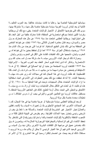 ‫ﺴﻴﺎﺴﺎﺘﻬﺎ ﺍﻟﻤﺘﻭﺴﻁﻴﺔ ﺍﻟﺨﺎﺼﺔ ﺒﻬﺎ. ﻭﻏﺎﻟﺒﺎ ﻤﺎ ﻜﺎﻨﺕ ﺴﻴﺎﺴﺎﺕ ﺨﻼﻓﻴﺔ. ﺒﻌﺩ ﺍﻟﺤﺭﺏ ﺍﻟﻌﺎﻟﻴﻤـﺔ‬
                                               ‫ﹰ‬
‫ﺍﻟﺜﺎﻨﻴﺔ ﻟﻡ ﻴﻌﺩ ﻟﺒﻠﺩﺍﻥ ﺃﻭﺭﻭﺒﺎ ﺍﻟﻐﺭﺒﻴﺔ ﺴﻴﺎﺴﺔ ﻤﺘﻭﺴﻁﻴﺔ ﺨﺎﺼﺔ ﺒﻜل ﻤﻨﻬﺎ، ﻭﻻ ﻤﺸﺘﺭﻜﺔ ﺒﻴﻨﻬﺎ،‬
‫ﺴﻭﻯ ﺘﻠﻙ ﺍﻟﺘﻰ ﻴﻔﺭﻀﻬﺎ ﺍﻻﻟﺘﺤﺎﻕ ﺃﻭ ﺍﻻﻨﺤﻴﺎﺯ ﻟﻠﻭﻻﻴﺎﺕ ﺍﻟﻤﺘﺤﺩﺓ. ﻴﺒﻘﻰ، ﻤﻊ ﺫﻟﻙ ﺃﻥ ﺒﺭﻴﻁﺎﻨﻴﺎ‬
‫ﻭﻓﺭﻨﺴﺎ ﺍﻟﻠﺘﻴﻥ ﺘﻤﺘﻌﺘﺎ ﺒﻤﻭﺍﻗﻊ ﺍﺴﺘﻌﻤﺎﺭﻴﺔ ﻓﻰ ﺍﻟﻤﻨﻁﻘﺔ، ﻗﺎﺩﺘﺎ ﻤﻌﺎﺭﻙ ﺨﻠﻔﻴﺔ ﻤﻥ ﺃﺠل ﺍﻟﺤﻔـﺎﻅ‬
‫ﻋﻠﻰ ﺍﻤﺘﻴﺎﺯﺍﺘﻬﻤﺎ. ﺒﺭﻴﻁﺎﻨﻴﺎ ﺍﻟﻌﻅﻤﻰ ﺍﻤﺘﻨﻌﺕ ﻤﻨﺫ ﺴﻨﺔ ٤٥٩١ ﻋﻥ ﻤﺜل ﻫﺫﻩ ﺍﻟﻤﻌﺎﺭﻙ ﺤـﻭل‬
‫ﻤﺼﺭ ﻭﺍﻟﺴﻭﺩﺍﻥ، ﻭﺒﻌﺩ ﻓﺸل ﻤﻐﺎﻤﺭﺓ ﺍﻟﻌﺩﻭﺍﻥ ﺍﻟﺜﻼﺜﻰ ﺴﻨﺔ ٦٥٩١ ﺘﺨﻠﺕ ﻋﻥ ﻨﻔﻭﺫﻫﺎ ﺍﻟﺨﺎﺹ‬
‫ﻓﻰ ﺍﻟﻤﻨﻁﻘﺔ ﺒﻤﺎ ﻓﻰ ﺫﻟﻙ ﺒﻠﺩﺍﻥ ﺍﻟﺨﻠﻴﺞ ﺍﻟﺴﺎﺤﻠﻴﺔ. ﺃﻤﺎ ﻓﺭﻨﺴﺎ ﺍﻟﺘﻰ ﺨﺭﺠﺕ ﻤﻥ ﺒﻼﺩ ﺍﻟﺸﺎﻡ ﻤﻨﺫ‬
‫٥٤٩١ ﻭﺭﻀﻴﺕ ﺒﺎﺴﺘﻘﻼل ﺍﻟﺠﺯﺍﺌﺭ ﺴﻨﺔ ٢٦٩١ ﻓﻤﺎ ﺘﺯﺍل ﺘﺤﺘﻔﻅ ﺒﺤﻨﻴﻥ ﻤﺎ ﺇﻟﻰ ﻨﻔﻭﺫﻫﺎ ﻓـﻰ‬
  ‫ﺍﻟﻤﻐﺭﺏ ﻭﻟﺒﻨﺎﻥ، ﺘﺸﺠﻌﻬﺎ ﻋﻠﻰ ﺫﻟﻙ ﺍﻟﻁﺒﻘﺎﺕ ﺍﻟﻘﺎﺌﺩﺓ ﻋﻠﻰ ﺍﻷﻗل ﻓﻰ ﺍﻟﻤﻐﺭﺏ ﻭﺘﻭﻨﺱ ﻭﻟﺒﻨﺎﻥ.‬
‫ﻭﺒﻤﻭﺍﺯﺍﺓ ﺫﻟﻙ ﻟﻡ ﻴﺤل ﺍﻟﺒﻨﺎﺀ ﺍﻷﻭﺭﻭﺒﻰ ﺴﻴﺎﺴـﺔ ﻤﺸـﺘﺭﻜﺔ ﻤﺤـل ﺍﻨﺴـﺤﺎﺏ ﺍﻟﻘـﻭﻯ‬
‫ﺍﻻﺴﺘﻌﻤﺎﺭﻴﺔ. ﻭﻨﺘﺫﻜﺭ ﺃﻨﻪ ﻟﺩﻯ ﺇﻋﺎﺩﺓ ﺘﻘﻭﻴﻡ ﺃﺴﻌﺎﺭ ﺍﻟﻨﻔﻁ، ﺒﻌﺩ ﺍﻟﺤﺭﺏ ﺍﻟﻌﺭﺒﻴﺔ - ﺍﻹﺴﺭﺍﺌﻴﻠﻴﺔ‬
‫ﺴﻨﺔ ٣٧٩١ ﺍﻜﺘﺸﻔﺕ ﺃﻭﺭﻭﺒﺎ ﺍﻟﻤﺠﺘﻤﻌﺔ ﻤﻥ ﺠﺩﻴﺩ ﺃﻥ ﻟﻬﺎ "ﻤﺼﺎﻟﺢ" ﻓﻰ ﺍﻟﻤﻨﻁﻘﺔ. ﺇﻻ ﺃﻥ ﻫـﺫﺍ‬
‫ﺍﻻﺴﺘﻴﻘﺎﻅ ﻟﻡ ﻴﺘﻤﺨﺽ ﻋﻥ ﻤﺒﺎﺩﺭﺓ ﻤﻬﻤﺔ ﻤﺎ ﻤﻥ ﺠﺎﻨﺒﻬـﺎ، ﻤـﺜﻼ ﻤﺒـﺎﺩﺭﺓ ﺒﺸـﺄﻥ ﺍﻟﻤﺸـﻜﻠﺔ‬
                          ‫ﹰ‬
‫ﺍﻟﻔﻠﺴﻁﻴﻨﻴﺔ. ﻟﻘﺩ ﻅﻠﺕ ﺃﻭﺭﻭﺒﺎ، ﻓﻰ ﻫﺫﺍ ﺍﻟﻤﺠﺎل ﻜﻤﺎ ﻓﻰ ﻤﺠﺎﻻﺕ ﺃﺨـﺭﻯ ﻋﺩﻴـﺩﺓ، ﻤﻬﺫﺒـﺔ‬
‫ﻭﻀﻌﻴﻔﺔ ﺍﻟﺜﺒﺎﺕ. ﺇﻻ ﺃﻨﻪ ﻗﺩ ﺘﺤﻘﻘﺕ ﻤﻊ ﺫﻟﻙ ﺒﻌﺽ ﺍﻟﺨﻁﻭﺍﺕ ﺇﻟﻰ ﺍﻷﻤﺎﻡ ﻓﻰ ﺍﺘﺠﺎﻩ ﺍﺴﺘﻘﻼﻟﻴﺔ‬
‫ﻤﺎ ﺇﺯﺍﺀ ﺍﻟﻭﻻﻴﺎﺕ ﺍﻟﻤﺘﺤﺩﺓ، ﺨﻼل ﺍﻟﺴﺒﻌﻴﻨﺎﺕ، ﺘﻭﺠﺕ ﻓﻰ ﻗﻤﺔ ﺍﻟﺒﻨﺩﻗﻴﺔ ﺴـﻨﺔ ٠٨٩١. ﺇﻻ ﺃﻥ‬
‫ﻫﺫﻩ ﻟﻡ ﺘﺘﺜﺒﺕ ﻻ ﺒل ﺃﺨﺫﺕ ﻓﻰ ﺍﻟﺘﺂﻜل ﺨﻼل ﺍﻟﺜﻤﺎﻨﻴﻨﺎﺕ، ﻭﻤﺎ ﻟﺒﺜﺕ ﺃﻥ ﺯﺍﻟـﺕ ﻤـﻊ ﺴﻴﺎﺴـﺔ‬
‫ﺍﻻﻟﺘﺤﺎﻕ ﺒﻭﺍﺸﻨﻁﻥ ﺍﻟﺘﻰ ﺍﺘﺒﻌﺕ ﺨﻼل ﺃﺯﻤﺔ ﺍﻟﺨﻠﻴﺞ. ﻜﺫﻟﻙ ﻓﺈﻥ ﺍﻟﻤﻔﺎﻫﻴﻡ ﺍﻷﻭﺭﻭﺒﻴﺔ ﺍﻟﻤﺘﻌﻠﻘـﺔ‬
‫ﺒﻤﺴﺘﻘﺒل ﻋﻼﻗﺎﺕ ﺃﻭﺭﻭﺒﺎ ﻤﻊ ﺍﻟﻌﺎﻟﻤﻴﻥ ﺍﻟﻌﺭﺒﻰ ﻭﺍﻹﻴﺭﺍﻨﻰ ﻴﺠﺏ ﺃﻥ ﺘـﺩﺭﺱ ﺍﻨﻁﻼﻗـﺎ ﻤـﻥ‬
       ‫ﹰ‬
                                              ‫ﺘﺤﻠﻴﻼﺕ ﻤﺤﺩﺩﺓ ﺨﺎﺼﺔ ﺒﻜل ﺩﻭﻟﺔ ﺃﻭﺭﻭﺒﻴﺔ.‬
‫ﻟﻡ ﻴﻌﺩ ﻟﺒﺭﻴﻁﺎﻨﻴﺎ ﺍﻟﻌﻅﻤﻰ ﺴﻴﺎﺴﺔ ﻤﺘﻭﺴﻁﻴﺔ ﺃﻭ ﻋﺭﺒﻴﺔ ﺨﺎﺼﺔ ﺒﻬﺎ ﻓﻰ ﻫﺫﺍ ﺍﻟﻤﺠﺎل، ﻜﻤـﺎ‬
‫ﻓﻰ ﺍﻟﻤﺠﺎﻻﺕ ﺍﻷﺨﺭﻯ. ﺃﺨﺫ ﺍﻟﻤﺠﺘﻤﻊ ﺍﻹﻨﺠﻠﻴﺯﻯ ﺒﻜـل ﺘﻌﺒﻴﺭﺍﺘـﻪ ﺍﻟﺴﻴﺎﺴـﻴﺔ )ﺍﻟﻤﺤـﺎﻓﻅﻴﻥ‬
‫ﻭﺍﻟﻌﻤﺎل( ﺨﻴﺎﺭ ﺍﻻﻨﺤﻴﺎﺯ ﻏﻴﺭ ﺍﻟﻤﺸﺭﻭﻁ ﻟﻠﻭﻻﻴﺎﺕ ﺍﻟﻤﺘﺤﺩﺓ. ﻭﺍﻟﻤﺴﺄﻟﺔ ﻫﻨـﺎ ﺘﺘﻌﻠـﻕ ﺒﺨﻴـﺎﺭ‬
‫ﺘﺎﺭﻴﺨﻰ ﺭﺌﻴﺴﻰ ﻴﺘﺠﺎﻭﺯ ﺒﻌﻴﺩﺍ ﺍﻟﺤﺎﻻﺕ ﺍﻟﻅﺭﻓﻴﺔ. ﻭﻫﻭ ﻴﻔﺘﺭﺽ ﻓﻰ ﺍﻟﻨﻬﺎﻴﺔ ﺘﺸﻜﻴل ﻜﺘﻠﺔ ﻤـﻥ‬
                                                          ‫ﹰ‬
‫ﺍﻟﺸﻌﻭﺏ ﺍﻟﻨﺎﻁﻘﺔ ﺒﺎﻹﻨﻜﻠﻴﺯﻴﺔ )ﺍﻟﻭﻻﻴﺎﺕ ﺍﻟﻤﺘﺤﺩﺓ ﻭﻜﻨﺩﺍ ﻭﺍﺴﺘﺭﺍﻟﻴﺎ ﻭﻨﻴﻭﺯﻴﻠﻨﺩﺍ( ﺍﻟﺘﻰ ﺘﺘﺸﺎﻁﺭ ﺒﻼ‬
‫ﺘﺤﻔﻅ ﺍﻻﻨﺘﻤﺎﺀ ﺇﻟﻰ ﻗﻴﻡ ﺍﻟﺭﺃﺴﻤﺎﻟﻴﺔ ﻭﺍﻟﺩﻴﻤﻘﺭﺍﻁﻴﺔ ﺍﻟﺒﺭﺠﻭﺍﺯﻴﺔ ﺍﻟﻤﻼﺯﻤﺔ ﻟﻪ، ﻭﻴﺸﻌﺭﻭﻥ ﻓـﻭﻕ‬
‫ﺫﻟﻙ ﺒﺘﻀﺎﻤﻥ ﻋﻤﻴﻕ ﻓﻰ ﻤﻭﺍﺠﻬﺔ ﻜل ﺍﻟﺜﻘﺎﻓﺎﺕ ﺍﻟﺒﺸﺭﻴﺔ ﺍﻷﺨﺭﻯ. ﻭﻜﺎﻥ ﺩﻴﻐـﻭل ﺍﻟﺴﻴﺎﺴـﻰ‬
‫ﺍﻷﻭﺭﻭﺒﻰ ﺍﻟﻭﺤﻴﺩ ﺍﻟﺫﻯ ﻓﻬﻡ ﺃﻥ ﻫﺫﺍ ﺍﻟﺨﻴﺎﺭ ﺍﻟﺭﺌﻴﺴﻰ ﻻ ﻴﻤﻜﻥ ﺃﻥ ﻴﻼﺌﻡ ﻤﺸـﺭﻭﻋﺎ ﺃﻭﺭﻭﺒﻴـﺎ‬
‫ﹰ‬         ‫ﹰ‬
‫ﻤﺴﺘﻘﻼ، ﻟﺫﻟﻙ ﻟﻡ ﻴﻌﺩ ﻴﺒﺤﺙ ﻋﻥ ﺍﻨﻀﻤﺎﻡ ﺇﻨﻜﻠﺘﺭﺍ ﺭﺴﻤﻴﺎ ﺇﻟﻰ ﻫﺫﺍ ﺍﻟﻤﺸﺭﻭﻉ. ﺇﻻ ﺃﻥ ﺍﻷﻤﺭ ﻟﻡ‬
                                  ‫ﹰ‬                                             ‫ﹰ‬
 