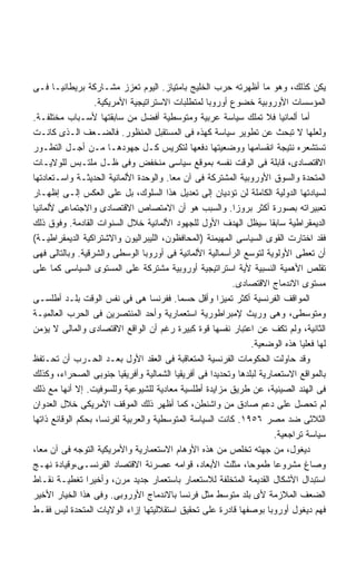 ‫ﻴﻜﻥ ﻜﺫﻟﻙ، ﻭﻫﻭ ﻤﺎ ﺃﻅﻬﺭﺘﻪ ﺤﺭﺏ ﺍﻟﺨﻠﻴﺞ ﺒﺎﻤﺘﻴﺎﺯ. ﺍﻟﻴﻭﻡ ﺘﻌﺯﺯ ﻤﺸـﺎﺭﻜﺔ ﺒﺭﻴﻁﺎﻨﻴـﺎ ﻓـﻰ‬
                   ‫ﺍﻟﻤﺅﺴﺴﺎﺕ ﺍﻷﻭﺭﻭﺒﻴﺔ ﺨﻀﻭﻉ ﺃﻭﺭﻭﺒﺎ ﻟﻤﺘﻁﻠﺒﺎﺕ ﺍﻻﺴﺘﺭﺍﺘﻴﺠﻴﺔ ﺍﻷﻤﺭﻴﻜﻴﺔ.‬
‫ﺃﻤﺎ ﺃﻟﻤﺎﻨﻴﺎ ﻓﻼ ﺘﻤﻠﻙ ﺴﻴﺎﺴﺔ ﻋﺭﺒﻴﺔ ﻭﻤﺘﻭﺴﻁﻴﺔ ﺃﻓﻀل ﻤﻥ ﺴﺎﺒﻘﺘﻬﺎ ﻷﺴـﺒﺎﺏ ﻤﺨﺘﻠﻔـﺔ.‬
‫ﻭﻟﻌﻠﻬﺎ ﻻ ﺘﺒﺤﺙ ﻋﻥ ﺘﻁﻭﻴﺭ ﺴﻴﺎﺴﺔ ﻜﻬﺫﻩ ﻓﻰ ﺍﻟﻤﺴﺘﻘﺒل ﺍﻟﻤﻨﻅﻭﺭ. ﻓﺎﻟﻀـﻌﻑ ﺍﻟـﺫﻯ ﻜﺎﻨـﺕ‬
‫ﺘﺴﺘﺸﻌﺭﻩ ﻨﺘﻴﺠﺔ ﺍﻨﻘﺴﺎﻤﻬﺎ ﻭﻭﻀﻌﻴﺘﻬﺎ ﺩﻓﻌﻬﺎ ﻟﺘﻜﺭﻴﺱ ﻜـل ﺠﻬﻭﺩﻫـﺎ ﻤـﻥ ﺃﺠـل ﺍﻟﺘﻁـﻭﺭ‬
‫ﺍﻻﻗﺘﺼﺎﺩﻯ، ﻗﺎﺒﻠﺔ ﻓﻰ ﺍﻟﻭﻗﺕ ﻨﻔﺴﻪ ﺒﻤﻭﻗﻊ ﺴﻴﺎﺴﻰ ﻤﻨﺨﻔﺽ ﻭﻓﻰ ﻅـل ﻤﻠﺘـﺒﺱ ﻟﻠﻭﻻﻴـﺎﺕ‬
‫ﺍﻟﻤﺘﺤﺩﺓ ﻭﺍﻟﺴﻭﻕ ﺍﻷﻭﺭﻭﺒﻴﺔ ﺍﻟﻤﺸﺘﺭﻜﺔ ﻓﻰ ﺁﻥ ﻤﻌﺎ. ﻭﺍﻟﻭﺤﺩﺓ ﺍﻷﻟﻤﺎﻨﻴﺔ ﺍﻟﺤﺩﻴﺜـﺔ ﻭﺍﺴـﺘﻌﺎﺩﺘﻬﺎ‬
                                        ‫ﹰ‬
‫ﻟﺴﻴﺎﺩﺘﻬﺎ ﺍﻟﺩﻭﻟﻴﺔ ﺍﻟﻜﺎﻤﻠﺔ ﻟﻥ ﺘﺅﺩﻴﺎﻥ ﺇﻟﻰ ﺘﻌﺩﻴل ﻫﺫﺍ ﺍﻟﺴﻠﻭﻙ، ﺒل ﻋﻠﻰ ﺍﻟﻌﻜﺱ ﺇﻟـﻰ ﺇﻅﻬـﺎﺭ‬
‫ﺘﻌﺒﻴﺭﺍﺘﻪ ﺒﺼﻭﺭﺓ ﺃﻜﺜﺭ ﺒﺭﻭﺯﺍ. ﻭﺍﻟﺴﺒﺏ ﻫﻭ ﺃﻥ ﺍﻻﻤﺘﺼﺎﺹ ﺍﻻﻗﺘﺼﺎﺩﻯ ﻭﺍﻻﺠﺘﻤﺎﻋﻰ ﻷﻟﻤﺎﻨﻴﺎ‬
                                                          ‫ﹰ‬
‫ﺍﻟﺩﻴﻤﻘﺭﺍﻁﻴﺔ ﺴﺎﺒﻘﺎ ﺴﻴﻅل ﺍﻟﻬﺩﻑ ﺍﻷﻭل ﻟﻠﺠﻬﻭﺩ ﺍﻷﻟﻤﺎﻨﻴﺔ ﺨﻼل ﺍﻟﺴﻨﻭﺍﺕ ﺍﻟﻘﺎﺩﻤﺔ. ﻭﻓﻭﻕ ﺫﻟﻙ‬
                                                                    ‫ﹰ‬
‫ﻓﻘﺩ ﺍﺨﺘﺎﺭﺕ ﺍﻟﻘﻭﻯ ﺍﻟﺴﻴﺎﺴﻰ ﺍﻟﻤﻬﻴﻤﻨﺔ )ﺍﻟﻤﺤﺎﻓﻅﻭﻥ، ﺍﻟﻠﻴﺒﺭﺍﻟﻴﻭﻥ ﻭﺍﻻﺸﺘﺭﺍﻜﻴﺔ ﺍﻟﺩﻴﻤﻘﺭﺍﻁﻴـﺔ(‬
‫ﺃﻥ ﺘﻌﻁﻰ ﺍﻷﻭﻟﻭﻴﺔ ﻟﺘﻭﺴﻊ ﺍﻟﺭﺃﺴﻤﺎﻟﻴﺔ ﺍﻷﻟﻤﺎﻨﻴﺔ ﻓﻰ ﺃﻭﺭﻭﺒﺎ ﺍﻟﻭﺴﻁﻰ ﻭﺍﻟﺸﺭﻗﻴﺔ. ﻭﺒﺎﻟﺘﺎﻟﻰ ﻓﻬﻰ‬
‫ﺘﻘﻠﺹ ﺍﻷﻫﻤﻴﺔ ﺍﻟﻨﺴﺒﻴﺔ ﻷﻴﺔ ﺍﺴﺘﺭﺍﺘﻴﺠﻴﺔ ﺃﻭﺭﻭﺒﻴﺔ ﻤﺸﺘﺭﻜﺔ ﻋﻠﻰ ﺍﻟﻤﺴﺘﻭﻯ ﺍﻟﺴﻴﺎﺴﻰ ﻜﻤﺎ ﻋﻠﻰ‬
                                                         ‫ﻤﺴﺘﻭﻯ ﺍﻻﻨﺩﻤﺎﺝ ﺍﻻﻗﺘﺼﺎﺩﻯ.‬
‫ﺍﻟﻤﻭﺍﻗﻑ ﺍﻟﻔﺭﻨﺴﻴﺔ ﺃﻜﺜﺭ ﺘﻤﻴﺯﺍ ﻭﺃﻗل ﺤﺴﻤﺎ. ﻓﻔﺭﻨﺴﺎ ﻫﻰ ﻓﻰ ﻨﻔﺱ ﺍﻟﻭﻗﺕ ﺒﻠـﺩ ﺃﻁﻠﺴـﻰ‬
                                          ‫ﹰ‬           ‫ﹰ‬
‫ﻭﻤﺘﻭﺴﻁﻰ، ﻭﻫﻰ ﻭﺭﻴﺙ ﻹﻤﺒﺭﺍﻁﻭﺭﻴﺔ ﺍﺴﺘﻌﻤﺎﺭﻴﺔ ﻭﺃﺤﺩ ﺍﻟﻤﻨﺘﺼﺭﻴﻥ ﻓﻰ ﺍﻟﺤﺭﺏ ﺍﻟﻌﺎﻟﻤﻴـﺔ‬
‫ﺍﻟﺜﺎﻨﻴﺔ، ﻭﻟﻡ ﺘﻜﻑ ﻋﻥ ﺍﻋﺘﺒﺎﺭ ﻨﻔﺴﻬﺎ ﻗﻭﺓ ﻜﺒﻴﺭﺓ ﺭﻏﻡ ﺃﻥ ﺍﻟﻭﺍﻗﻊ ﺍﻻﻗﺘﺼﺎﺩﻯ ﻭﺍﻟﻤﺎﻟﻰ ﻻ ﻴﺅﻤﻥ‬
                                                               ‫ﻟﻬﺎ ﻓﻌﻠﻴﺎ ﻫﺫﻩ ﺍﻟﻭﻀﻌﻴﺔ.‬
                                                                             ‫ﹰ‬
‫ﻭﻗﺩ ﺤﺎﻭﻟﺕ ﺍﻟﺤﻜﻭﻤﺎﺕ ﺍﻟﻔﺭﻨﺴﻴﺔ ﺍﻟﻤﺘﻌﺎﻗﺒﺔ ﻓﻰ ﺍﻟﻌﻘﺩ ﺍﻷﻭل ﺒﻌـﺩ ﺍﻟﺤـﺭﺏ ﺃﻥ ﺘﺤـﺘﻔﻅ‬
‫ﺒﺎﻟﻤﻭﺍﻗﻊ ﺍﻻﺴﺘﻌﻤﺎﺭﻴﺔ ﻟﺒﻠﺩﻫﺎ ﻭﺘﺤﺩﻴﺩﺍ ﻓﻰ ﺃﻓﺭﻴﻘﻴﺎ ﺍﻟﺸﻤﺎﻟﻴﺔ ﻭﺃﻓﺭﻴﻘﻴﺎ ﺠﻨﻭﺒﻰ ﺍﻟﺼﺤﺭﺍﺀ، ﻭﻜﺫﻟﻙ‬
                                                    ‫ﹰ‬
‫ﻓﻰ ﺍﻟﻬﻨﺩ ﺍﻟﺼﻴﻨﻴﺔ، ﻋﻥ ﻁﺭﻴﻕ ﻤﺯﺍﻴﺩﺓ ﺃﻁﻠﺴﻴﺔ ﻤﻌﺎﺩﻴﺔ ﻟﻠﺸﻴﻭﻋﻴﺔ ﻭﻟﻠﺴﻭﻓﻴﺕ. ﺇﻻ ﺃﻨﻬﺎ ﻤﻊ ﺫﻟﻙ‬
‫ﻟﻡ ﺘﺤﺼل ﻋﻠﻰ ﺩﻋﻡ ﺼﺎﺩﻕ ﻤﻥ ﻭﺍﺸﻨﻁﻥ، ﻜﻤﺎ ﺃﻅﻬﺭ ﺫﻟﻙ ﺍﻟﻤﻭﻗﻑ ﺍﻷﻤﺭﻴﻜﻰ ﺨﻼل ﺍﻟﻌﺩﻭﺍﻥ‬
‫ﺍﻟﺜﻼﺜﻰ ﻀﺩ ﻤﺼﺭ ٦٥٩١. ﻜﺎﻨﺕ ﺍﻟﺴﻴﺎﺴﺔ ﺍﻟﻤﺘﻭﺴﻁﻴﺔ ﻭﺍﻟﻌﺭﺒﻴﺔ ﻟﻔﺭﻨﺴﺎ، ﺒﺤﻜﻡ ﺍﻟﻭﻗﺎﺌﻊ ﺫﺍﺘﻬﺎ‬
                                                                      ‫ﺴﻴﺎﺴﺔ ﺘﺭﺍﺠﻌﻴﺔ.‬
‫ﺩﻴﻐﻭل، ﻤﻥ ﺠﻬﺘﻪ ﺘﺨﻠﺹ ﻤﻥ ﻫﺫﻩ ﺍﻷﻭﻫﺎﻡ ﺍﻻﺴﺘﻌﻤﺎﺭﻴﺔ ﻭﺍﻷﻤﺭﻴﻜﻴﺔ ﺍﻟﺘﻭﺠﻪ ﻓﻰ ﺁﻥ ﻤﻌﺎ،‬
 ‫ﹰ‬
‫ﻭﺼﺎﻍ ﻤﺸﺭﻭﻋﺎ ﻁﻤﻭﺤﹰ، ﻤﺜﻠﺙ ﺍﻷﺒﻌﺎﺩ، ﻗﻭﺍﻤﻪ ﻋﺼﺭﻨﺔ ﺍﻻﻗﺘﺼﺎﺩ ﺍﻟﻔﺭﻨﺴـﻰ،ﻭﻗﻴﺎﺩﺓ ﻨﻬـﺞ‬
                                                             ‫ﺎ‬        ‫ﹰ‬
‫ﺍﺴﺘﺒﺩﺍل ﺍﻷﺸﻜﺎل ﺍﻟﻘﺩﻴﻤﺔ ﺍﻟﻤﺘﺨﻠﻔﺔ ﻟﻼﺴﺘﻌﻤﺎﺭ ﺒﺎﺴﺘﻌﻤﺎﺭ ﺠﺩﻴﺩ ﻤﺭﻥ، ﻭﺃﺨﻴﺭﺍ ﺘﻐﻁﻴـﺔ ﻨﻘـﺎﻁ‬
                ‫ﹰ‬
‫ﺍﻟﻀﻌﻑ ﺍﻟﻤﻼﺯﻤﺔ ﻷﻯ ﺒﻠﺩ ﻤﺘﻭﺴﻁ ﻤﺜل ﻓﺭﻨﺴﺎ ﺒﺎﻻﻨﺩﻤﺎﺝ ﺍﻷﻭﺭﻭﺒﻰ. ﻭﻓﻰ ﻫﺫﺍ ﺍﻟﺨﻴﺎﺭ ﺍﻷﺨﻴﺭ‬
‫ﻓﻬﻡ ﺩﻴﻐﻭل ﺃﻭﺭﻭﺒﺎ ﺒﻭﺼﻔﻬﺎ ﻗﺎﺩﺭﺓ ﻋﻠﻰ ﺘﺤﻘﻴﻕ ﺍﺴﺘﻘﻼﻟﻴﺘﻬﺎ ﺇﺯﺍﺀ ﺍﻟﻭﻻﻴﺎﺕ ﺍﻟﻤﺘﺤﺩﺓ ﻟﻴﺱ ﻓﻘـﻁ‬
 