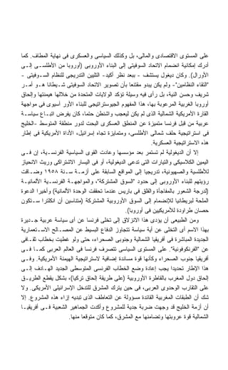 ‫ﻋﻠﻰ ﺍﻟﻤﺴﺘﻭﻯ ﺍﻻﻗﺘﺼﺎﺩﻯ ﻭﺍﻟﻤﺎﻟﻰ، ﺒل ﻭﻜﺫﻟﻙ ﺍﻟﺴﻴﺎﺴﻰ ﻭﺍﻟﻌﺴﻜﺭﻯ ﻓﻰ ﻨﻬﺎﻴﺔ ﺍﻟﻤﻁﺎﻑ. ﻜﻤﺎ‬
‫ﺃﺩﺭﻙ ﺇﻤﻜﺎﻨﻴﺔ ﺍﻨﻀﻤﺎﻡ ﺍﻻﺘﺤﺎﺩ ﺍﻟﺴﻭﻓﻴﺘﻰ ﺇﻟﻰ ﺍﻟﺒﻨﺎﺀ ﺍﻷﻭﺭﻭﺒﻰ )ﺃﻭﺭﻭﺒﺎ ﻤﻥ ﺍﻷﻁﻠﺴـﻰ ﺇﻟـﻰ‬
‫ﺍﻷﻭﺭﺍل(. ﻭﻜﺎﻥ ﺩﻴﻐﻭل ﻴﺴﺘﺸﻑ - ﺒﺒﻌﺩ ﻨﻅﺭ ﺃﻜﻴﺩ- ﺍﻟﺘﻠﻴﻴﻥ ﺍﻟﺘﺩﺭﻴﺠﻰ ﻟﻠﻨﻅﺎﻡ ﺍﻟﺴـﻭﻓﻴﺘﻰ -‬
‫"ﺍﻟﺘﻘﺎﺀ ﺍﻟﻨﻅﺎﻤﻴﻥ"- ﻭﻟﻡ ﻴﻜﻥ ﻴﺒﺩﻭ ﻤﻘﺘﻨﻌﺎ ﺒﺄﻥ ﺘﺼﻭﻴﺭ ﺍﻻﺘﺤﺎﺩ ﺍﻟﺴﻭﻓﻴﺘﻰ ﺸـﻴﻁﺎﻨﺎ ﻫـﻭ ﺃﻤـﺭ‬
            ‫ﹰ‬                                   ‫ﹰ‬
‫ﺸﺭﻴﻑ ﻭﺤﺴﻥ ﺍﻟﻨﻴﺔ، ﺒل ﺭﺃﻯ ﻓﻴﻪ ﻭﺴﻴﻠﺔ ﺘﺅﻜﺩ ﺍﻟﻭﻻﻴﺎﺕ ﺍﻟﻤﺘﺤﺩﺓ ﻤﻥ ﺨﻼﻟﻬﺎ ﻫﻴﻤﻨﺘﻬﺎ ﻭﺇﻟﺤﺎﻕ‬
‫ﺃﻭﺭﻭﺒﺎ ﺍﻟﻐﺭﺒﻴﺔ ﺍﻟﻤﺭﻋﻭﺒﺔ ﺒﻬﺎ، ﻫﺫﺍ ﺍﻟﻤﻔﻬﻭﻡ ﺍﻟﺠﻴﻭﺴﺘﺭﺍﺘﻴﺠﻰ ﻟﻠﺒﻨﺎﺀ ﺍﻷﻭﺭ ﺁﺴﻴﻭﻯ ﻓﻰ ﻤﻭﺍﺠﻬﺔ‬
‫ﺍﻟﻘﺎﺭﺓ ﺍﻷﻤﺭﻴﻜﻴﺔ ﺍﻟﺸﻤﺎﻟﻴﺔ ﺍﻟﺫﻯ ﻟﻡ ﻴﻜﻥ ﻟﻴﻌﺠﺏ ﻭﺍﺸﻨﻁﻥ ﺤﺘﻤﹰ، ﻜﺎﻥ ﻴﻔﺭﺽ ﺍﺘﺒـﺎﻉ ﺴﻴﺎﺴـﺔ‬
                              ‫ﺎ‬
‫ﻋﺭﺒﻴﺔ ﻤﻥ ﻗﺒل ﻓﺭﻨﺴﺎ ﻤﺘﻤﻴﺯﺓ ﻋﻥ ﺍﻟﻤﻨﻁﻕ ﺍﻟﻌﺴﻜﺭﻯ ﺍﻟﺒﺤﺕ ﻟﺩﻭﺭ ﻤﻨﻁﻘﺔ ﺍﻟﻤﺘﻭﺴﻁ -ﺍﻟﺨﻠﻴﺞ‬
‫ﻓﻰ ﺍﺴﺘﺭﺍﺘﻴﺠﻴﺔ ﺤﻠﻑ ﺸﻤﺎﻟﻰ ﺍﻷﻁﻠﺴﻰ، ﻭﻤﺘﻤﺎﻴﺯﺓ ﺘﺠﺎﻩ ﺇﺴﺭﺍﺌﻴل، ﺍﻷﺩﺍﺓ ﺍﻷﻤﺭﻴﻜﻴﺔ ﻓﻰ ﺇﻁﺎﺭ‬
                                                          ‫ﻫﺫﻩ ﺍﻻﺴﺘﺭﺍﺘﻴﺠﻴﺔ ﺍﻟﻌﺴﻜﺭﻴﺔ.‬
‫ﺇﻻ ﺃﻥ ﺍﻟﺩﻴﻐﻭﻟﻴﺔ ﻟﻡ ﺘﺴﺘﻤﺭ ﺒﻌﺩ ﻤﺅﺴﺴﻬﺎ ﻭﻋﺎﺩﺕ ﺍﻟﻘﻭﻯ ﺍﻟﺴﻴﺎﺴﻴﺔ ﺍﻟﻔﺭﻨﺴـﻴﺔ، ﺇﻥ ﻓـﻰ‬
‫ﺍﻟﻴﻤﻴﻥ ﺍﻟﻜﻼﺴﻴﻜﻰ ﻭﺍﻟﺘﻴﺎﺭﺍﺕ ﺍﻟﺘﻰ ﺘﺩﻋﻰ ﺍﻟﺩﻴﻐﻭﻟﻴﺔ، ﺃﻭ ﻓﻰ ﺍﻟﻴﺴﺎﺭ ﺍﻻﺸﺘﺭﺍﻜﻰ ﻭﺭﻴﺙ ﺍﻻﻨﺤﻴﺎﺯ‬
‫ﻟﻸﻁﻠﺴﻴﺔ ﻭﺍﻟﺼﻬﻴﻭﻨﻴﺔ، ﺘﺩﺭﻴﺠﻴﺎ ﺇﻟﻰ ﺍﻟﻤﻭﺍﻗﻊ ﺍﻟﺴﺎﺒﻘﺔ ﻋﻠﻰ ﺃﺯﻤـﺔ ﺴـﻨﺔ ٨٥٩١ ﻭﻀـﺎﻗﺕ‬
                                                       ‫ﹰ‬
‫ﺭﺅﻴﺘﻬﻡ ﻟﻠﺒﻨﺎﺀ ﺍﻷﻭﺭﻭﺒﻰ ﺇﻟﻰ ﺤﺩﻭﺩ "ﺍﻟﺴﻭﻕ ﺍﻟﻤﺸﺘﺭﻜﺔ"، ﻭﺍﻟﻤﻭﺍﺠﻬـﺔ ﺍﻟﻔﺭﻨﺴـﻴﺔ ﺍﻷﻟﻤﺎﻨﻴـﺔ‬
‫)ﻟﺩﺭﺠﺔ ﺍﻟﺸﻌﻭﺭ ﺒﺎﻟﻤﻔﺎﺠﺄﺓ ﻭﺍﻟﻘﻠﻕ ﻓﻰ ﺒﺎﺭﻴﺱ ﻋﻨﺩﻤﺎ ﺘﺤﻘﻘﺕ ﺍﻟﻭﺤﺩﺓ ﺍﻷﻟﻤﺎﻨﻴﺔ( ﻭﺃﺨﻴﺭﺍ ﺍﻟﺩﻋﻭﺓ‬
       ‫ﹰ‬
‫ﺍﻟﻤﻠﺤﺔ ﻟﺒﺭﻴﻁﺎﻨﻴﺎ ﻟﻺﻨﻀﻤﺎﻡ ﺇﻟﻰ ﺍﻟﺴﻭﻕ ﺍﻷﻭﺭﻭﺒﻴﺔ ﺍﻟﻤﺸﺘﺭﻜﺔ )ﻤﺘﻨﺎﺴﻴﻥ ﺃﻥ ﺍﻨﻜﻠﺘﺭﺍ ﺴـﺘﻜﻭﻥ‬
                                              ‫ﺤﺼﺎﻥ ﻁﺭﺍﻭﺩﺓ ﻟﻸﻤﺭﻴﻜﻴﻴﻥ ﻓﻰ ﺃﻭﺭﻭﺒﺎ(.‬
‫ﻭﻤﻥ ﺍﻟﻁﺒﻴﻌﻰ ﺃﻥ ﻴﺅﺩﻯ ﻫﺫﺍ ﺍﻻﻨﺯﻻﻕ ﺇﻟﻰ ﺘﺨﻠﻰ ﻓﺭﻨﺴﺎ ﻋﻥ ﺃﻯ ﺴﻴﺎﺴﺔ ﻋﺭﺒﻴﺔ ﺠـﺩﻴﺭﺓ‬
‫ﺒﻬﺫﺍ ﺍﻻﺴﻡ ﺃﻯ ﺍﻟﺘﺨﻠﻰ ﻋﻥ ﺃﻴﺔ ﺴﻴﺎﺴﺔ ﺘﺘﺠﺎﻭﺯ ﺍﻟﺩﻓﺎﻉ ﺍﻟﺒﺴﻴﻁ ﻋﻥ ﺍﻟﻤﺼـﺎﻟﺢ ﺍﻻﺴـﺘﻌﻤﺎﺭﻴﺔ‬
‫ﺍﻟﺠﺩﻴﺩﺓ ﺍﻟﻤﺒﺎﺸﺭﺓ ﻓﻰ ﺃﻓﺭﻴﻘﻴﺎ ﺍﻟﺸﻤﺎﻟﻴﺔ ﻭﺠﻨﻭﺒﻰ ﺍﻟﺼﺤﺭﺍﺀ، ﺤﺘﻰ ﻭﻟﻭ ﻏﻁﻴﺕ ﺒﺨﻁﺎﺏ ﺜﻘـﺎﻓﻰ‬
‫ﻋﻥ "ﺍﻟﻔﺭﻨﻜﻭﻓﻭﻨﻴﺔ". ﻋﻠﻰ ﺍﻟﻤﺴﺘﻭﻯ ﺍﻟﺴﻴﺎﺴﻰ ﺘﺘﺼﺭﻑ ﻓﺭﻨﺴﺎ ﻓﻰ ﺍﻟﻌﺎﻟﻡ ﺍﻟﻌﺭﺒﻰ ﻜﻤـﺎ ﻓـﻰ‬
‫ﺃﻓﺭﻴﻘﻴﺎ ﺠﻨﻭﺏ ﺍﻟﺼﺤﺭﺍﺀ ﻭﻜﺄﻨﻬﺎ ﻗﻭﺓ ﻤﺴﺎﻨﺩﺓ ﺇﻀﺎﻓﻴﺔ ﻻﺴﺘﺭﺍﺘﻴﺠﻴﺔ ﺍﻟﻬﻴﻤﻨﺔ ﺍﻷﻤﺭﻴﻜﻴﺔ. ﻭﻓـﻰ‬
‫ﻫﺫﺍ ﺍﻹﻁﺎﺭ ﺘﺤﺩﻴﺩﺍ ﻴﺠﺏ ﺇﻋﺎﺩﺓ ﻭﻀﻊ ﺍﻟﺨﻁﺎﺏ ﺍﻟﻔﺭﻨﺴﻰ ﺍﻟﻤﺘﻭﺴﻁﻰ ﺍﻟﺠﺩﻴﺩ ﺍﻟﻬـﺎﺩﻑ ﺇﻟـﻰ‬
                                                                  ‫ﹰ‬
‫ﺇﻟﺤﺎﻕ ﺩﻭل ﺍﻟﻤﻐﺭﺏ ﺒﺎﻟﻘﺎﻁﺭﺓ ﺍﻷﻭﺭﻭﺒﻴﺔ )ﻋﻠﻰ ﻁﺭﻴﻘﺔ ﺇﻟﺤﺎﻕ ﺘﺭﻜﻴﺎ(، ﺒﺸﻜل ﻴﻘﻁﻊ ﺍﻟﻁﺭﻴـﻕ‬
‫ﻋﻠﻰ ﺍﻟﺘﻘﺎﺭﺏ ﺍﻟﻭﺤﺩﻭﻯ ﺍﻟﻌﺭﺒﻰ، ﻓﻰ ﺤﻴﻥ ﻴﺘﺭﻙ ﺍﻟﻤﺸﺭﻕ ﻟﻠﺘﺩﺨل ﺍﻹﺴﺭﺍﺌﻴﻠﻰ ﺍﻷﻤﺭﻴﻜﻰ. ﻭﻻ‬
‫ﺸﻙ ﺃﻥ ﺍﻟﻁﺒﻘﺎﺕ ﺍﻟﻤﻐﺭﺒﻴﺔ ﺍﻟﻘﺎﺌﺩﺓ ﻤﺴﺅﻭﻟﺔ ﻋﻥ ﺍﻟﺘﻌﺎﻁﻑ ﺍﻟﺫﻯ ﺘﺒﺩﻴﻪ ﺇﺯﺍﺀ ﻫﺫﻩ ﺍﻟﻤﺸﺭﻭﻉ. ﺇﻻ‬
‫ﺃﻥ ﺃﺯﻤﺔ ﺍﻟﺨﻠﻴﺞ ﻗﺩ ﻭﺠﻬﺕ ﻀﺭﺒﺔ ﺠﺩﻴﺔ ﻟﻠﻤﺸﺭﻭﻉ ﻭﺃﻜﺩﺕ ﺍﻟﺠﻤﺎﻫﻴﺭ ﺍﻟﺸﻌﺒﻴﺔ ﻓـﻰ ﺃﻓﺭﻴﻘﻴـﺎ‬
                      ‫ﺍﻟﺸﻤﺎﻟﻴﺔ ﻗﻭﺓ ﻋﺭﻭﺒﺘﻬﺎ ﻭﺘﻀﺎﻤﻨﻬﺎ ﻤﻊ ﺍﻟﻤﺸﺭﻕ، ﻜﻤﺎ ﻜﺎﻥ ﻤﺘﻭﻗﻌﺎ ﻤﻨﻬﺎ.‬
                            ‫ﹰ‬
 