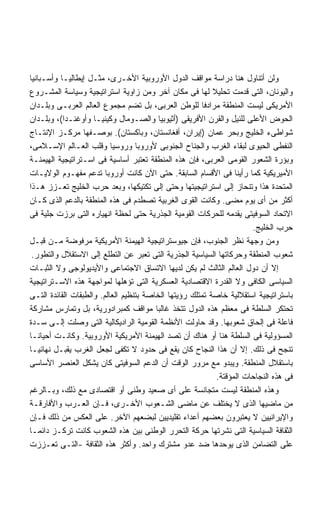 ‫ﻭﻟﻥ ﺃﺘﻨﺎﻭل ﻫﻨﺎ ﺩﺭﺍﺴﺔ ﻤﻭﺍﻗﻑ ﺍﻟﺩﻭل ﺍﻷﻭﺭﻭﺒﻴﺔ ﺍﻷﺨـﺭﻯ، ﻤﺜـل ﺇﻴﻁﺎﻟﻴـﺎ ﻭﺃﺴـﺒﺎﻨﻴﺎ‬
‫ﻭﺍﻟﻴﻭﻨﺎﻥ، ﺍﻟﺘﻰ ﻗﺩﻤﺕ ﺘﺤﻠﻴﻼ ﻟﻬﺎ ﻓﻰ ﻤﻜﺎﻥ ﺁﺨﺭ ﻭﻤﻥ ﺯﺍﻭﻴﺔ ﺍﺴﺘﺭﺍﺘﻴﺠﻴﺔ ﻭﺴﻴﺎﺴﺔ ﺍﻟﻤﺸـﺭﻭﻉ‬
                                                           ‫ﹰ‬
‫ﺍﻷﻤﺭﻴﻜﻰ ﻟﻴﺴﺕ ﺍﻟﻤﻨﻁﻘﺔ ﻤﺭﺍﺩﻓﺎ ﻟﻠﻭﻁﻥ ﺍﻟﻌﺭﺒﻰ، ﺒل ﺘﻀﻡ ﻤﺠﻤﻭﻉ ﺍﻟﻌﺎﻟﻡ ﺍﻟﻌﺭﺒـﻰ ﻭﺒﻠـﺩﺍﻥ‬
                                                       ‫ﹰ‬
‫ﺍﻟﺤﻭﺽ ﺍﻷﻋﻠﻰ ﻟﻠﻨﻴل ﻭﺍﻟﻘﺭﻥ ﺍﻷﻓﺭﻴﻘﻰ )ﺃﺜﻴﻭﺒﻴﺎ ﻭﺍﻟﺼـﻭﻤﺎل ﻭﻜﻴﻨﻴـﺎ ﻭﺃﻭﻏﻨـﺩﺍ(، ﻭﺒﻠـﺩﺍﻥ‬
‫ﺸﻭﺍﻁﻰﺀ ﺍﻟﺨﻠﻴﺞ ﻭﺒﺤﺭ ﻋﻤﺎﻥ )ﺇﻴﺭﺍﻥ، ﺃﻓﻐﺎﻨﺴﺘﺎﻥ، ﻭﺒﺎﻜﺴﺘﺎﻥ(. ﺒﻭﺼـﻔﻬﺎ ﻤﺭﻜـﺯ ﺍﻹﻨﺘـﺎﺝ‬
‫ﺍﻟﻨﻔﻁﻰ ﺍﻟﺤﻴﻭﻯ ﻟﺒﻘﺎﺀ ﺍﻟﻐﺭﺏ ﻭﺍﻟﺠﻨﺎﺡ ﺍﻟﺠﻨﻭﺒﻰ ﻷﻭﺭﻭﺒﺎ ﻭﺭﻭﺴﻴﺎ ﻭﻗﻠﺏ ﺍﻟﻌـﺎﻟﻡ ﺍﻹﺴـﻼﻤﻰ،‬
‫ﻭﺒﺅﺭﺓ ﺍﻟﺸﻌﻭﺭ ﺍﻟﻘﻭﻤﻰ ﺍﻟﻌﺭﺒﻰ، ﻓﺈﻥ ﻫﺫﻩ ﺍﻟﻤﻨﻁﻘﺔ ﺘﻌﺘﺒﺭ ﺃﺴﺎﺴﻴﺔ ﻓﻰ ﺍﺴـﺘﺭﺍﺘﻴﺠﻴﺔ ﺍﻟﻬﻴﻤﻨـﺔ‬
‫ﺍﻷﻤﻴﺭﻴﻜﻴﺔ ﻜﻤﺎ ﺭﺃﻴﻨﺎ ﻓﻰ ﺍﻷﻗﺴﺎﻡ ﺍﻟﺴﺎﺒﻘﺔ. ﺤﺘﻰ ﺍﻵﻥ ﻜﺎﻨﺕ ﺃﻭﺭﻭﺒﺎ ﺘﺩﻋﻡ ﻤﻔﻬـﻭﻡ ﺍﻟﻭﻻﻴـﺎﺕ‬
‫ﺍﻟﻤﺘﺤﺩﺓ ﻫﺫﺍ ﻭﺘﻨﺤﺎﺯ ﺇﻟﻰ ﺍﺴﺘﺭﺍﺘﻴﺠﻴﺘﻬﺎ ﻭﺤﺘﻰ ﺇﻟﻰ ﺘﻜﺘﻴﻜﻬﺎ، ﻭﺒﻌﺩ ﺤﺭﺏ ﺍﻟﺨﻠﻴﺞ ﺘﻌـﺯﺯ ﻫـﺫﺍ‬
‫ﺃﻜﺜﺭ ﻤﻥ ﺃﻯ ﻴﻭﻡ ﻤﻀﻰ. ﻭﻜﺎﻨﺕ ﺍﻟﻘﻭﻯ ﺍﻟﻐﺭﺒﻴﺔ ﺘﺼﻁﺩﻡ ﻓﻰ ﻫﺫﻩ ﺍﻟﻤﻨﻁﻘﺔ ﺒﺎﻟﺩﻋﻡ ﺍﻟﺫﻯ ﻜـﺎﻥ‬
‫ﺍﻻﺘﺤﺎﺩ ﺍﻟﺴﻭﻓﻴﺘﻰ ﻴﻘﺩﻤﻪ ﻟﻠﺤﺭﻜﺎﺕ ﺍﻟﻘﻭﻤﻴﺔ ﺍﻟﺠﺫﺭﻴﺔ ﺤﺘﻰ ﻟﺤﻅﺔ ﺍﻨﻬﻴﺎﺭﻩ ﺍﻟﺘﻰ ﺒﺭﺯﺕ ﺠﻠﻴﺔ ﻓﻰ‬
                                                                        ‫ﺤﺭﺏ ﺍﻟﺨﻠﻴﺞ.‬
‫ﻭﻤﻥ ﻭﺠﻬﺔ ﻨﻅﺭ ﺍﻟﺠﻨﻭﺏ، ﻓﺈﻥ ﺠﻴﻭﺴﺘﺭﺍﺘﻴﺠﻴﺔ ﺍﻟﻬﻴﻤﻨﺔ ﺍﻷﻤﺭﻴﻜﻴﺔ ﻤﺭﻓﻭﻀﺔ ﻤـﻥ ﻗﺒـل‬
 ‫ﺸﻌﻭﺏ ﺍﻟﻤﻨﻁﻘﺔ ﻭﺤﺭﻜﺎﺘﻬﺎ ﺍﻟﺴﻴﺎﺴﻴﺔ ﺍﻟﺠﺫﺭﻴﺔ ﺍﻟﺘﻰ ﺘﻌﺒﺭ ﻋﻥ ﺍﻟﺘﻁﻠﻊ ﺇﻟﻰ ﺍﻻﺴﺘﻘﻼل ﻭﺍﻟﺘﻁﻭﺭ.‬
‫ﺇﻻ ﺃﻥ ﺩﻭل ﺍﻟﻌﺎﻟﻡ ﺍﻟﺜﺎﻟﺙ ﻟﻡ ﻴﻜﻥ ﻟﺩﻴﻬﺎ ﺍﻻﺘﺴﺎﻕ ﺍﻻﺠﺘﻤﺎﻋﻰ ﻭﺍﻷﻴﺩﻴﻭﻟﻭﺠﻰ ﻭﻻ ﺍﻟﺜﺒـﺎﺕ‬
‫ﺍﻟﺴﻴﺎﺴﻰ ﺍﻟﻜﺎﻓﻰ ﻭﻻ ﺍﻟﻘﺩﺭﺓ ﺍﻻﻗﺘﺼﺎﺩﻴﺔ ﺍﻟﻌﺴﻜﺭﻴﺔ ﺍﻟﺘﻰ ﺘﺅﻫﻠﻬﺎ ﻟﻤﻭﺍﺠﻬﺔ ﻫﺫﻩ ﺍﻻﺴـﺘﺭﺍﺘﻴﺠﻴﺔ‬
‫ﺒﺎﺴﺘﺭﺍﺘﻴﺠﻴﺔ ﺍﺴﺘﻘﻼﻟﻴﺔ ﺨﺎﺼﺔ ﺘﻤﺘﻠﻙ ﺭﺅﻴﺘﻬﺎ ﺍﻟﺨﺎﺼﺔ ﺒﺘﻨﻅﻴﻡ ﺍﻟﻌﺎﻟﻡ. ﻭﺍﻟﻁﺒﻘﺎﺕ ﺍﻟﻘﺎﺌﺩﺓ ﺍﻟﺘـﻰ‬
‫ﺘﺤﺘﻜﺭ ﺍﻟﺴﻠﻁﺔ ﻓﻰ ﻤﻌﻅﻡ ﻫﺫﻩ ﺍﻟﺩﻭل ﺘﺘﺨﺫ ﻏﺎﻟﺒﺎ ﻤﻭﺍﻗﻑ ﻜﻤﺒﺭﺍﺩﻭﺭﻴﺔ، ﺒل ﻭﺘﻤﺎﺭﺱ ﻤﺸﺎﺭﻜﺔ‬
                                         ‫ﹰ‬
‫ﻓﺎﻋﻠﺔ ﻓﻰ ﺇﻟﺤﺎﻕ ﺸﻌﻭﺒﻬﺎ. ﻭﻗﺩ ﺤﺎﻭﻟﺕ ﺍﻷﻨﻅﻤﺔ ﺍﻟﻘﻭﻤﻴﺔ ﺍﻟﺭﺍﺩﻴﻜﺎﻟﻴﺔ ﺍﻟﺘﻰ ﻭﺼﻠﺕ ﺇﻟـﻰ ﺴـﺩﺓ‬
‫ﺍﻟﻤﺴﺅﻭﻟﻴﺔ ﻓﻰ ﺍﻟﺴﻠﻁﺔ ﻫﻨﺎ ﺃﻭ ﻫﻨﺎﻙ ﺃﻥ ﺘﺼﺩ ﺍﻟﻬﻴﻤﻨﺔ ﺍﻷﻤﺭﻴﻜﻴﺔ ﺍﻷﻭﺭﻭﺒﻴﺔ. ﻭﻜﺎﻨـﺕ ﺃﺤﻴﺎﻨـﺎ‬
‫ﹰ‬
‫ﺘﻨﺠﺢ ﻓﻰ ﺫﻟﻙ. ﺇﻻ ﺃﻥ ﻫﺫﺍ ﺍﻟﻨﺠﺎﺡ ﻜﺎﻥ ﻴﻘﻊ ﻓﻰ ﺤﺩﻭﺩ ﻻ ﺘﻜﻔﻰ ﻟﺠﻌل ﺍﻟﻐﺭﺏ ﻴﻘﺒـل ﻨﻬﺎﺌﻴـﺎ‬
‫ﹰ‬
‫ﺒﺎﺴﺘﻘﻼل ﺍﻟﻤﻨﻁﻘﺔ. ﻭﻴﺒﺩﻭ ﻤﻊ ﻤﺭﻭﺭ ﺍﻟﻭﻗﺕ ﺃﻥ ﺍﻟﺩﻋﻡ ﺍﻟﺴﻭﻓﻴﺘﻰ ﻜﺎﻥ ﻴﺸﻜل ﺍﻟﻌﻨﺼﺭ ﺍﻷﺴﺎﺴﻰ‬
                                                             ‫ﻓﻰ ﻫﺫﻩ ﺍﻟﻨﺠﺎﺤﺎﺕ ﺍﻟﻤﺅﻗﺘﺔ.‬
‫ﻭﻫﺫﻩ ﺍﻟﻤﻨﻁﻘﺔ ﻟﻴﺴﺕ ﻤﺘﺠﺎﻨﺴﺔ ﻋﻠﻰ ﺃﻯ ﺼﻌﻴﺩ ﻭﻁﻨﻰ ﺃﻭ ﺍﻗﺘﺼﺎﺩﻯ ﻤﻊ ﺫﻟﻙ، ﻭﺒـﺎﻟﺭﻏﻡ‬
‫ﻤﻥ ﻤﺎﻀﻴﻬﺎ ﺍﻟﺫﻯ ﻻ ﻴﺨﺘﻠﻑ ﻋﻥ ﻤﺎﻀﻰ ﺍﻟﺸـﻌﻭﺏ ﺍﻷﺨـﺭﻯ، ﻓـﺈﻥ ﺍﻟﻌـﺭﺏ ﻭﺍﻷﻓﺎﺭﻗـﺔ‬
‫ﻭﺍﻹﻴﺭﺍﻨﻴﻴﻥ ﻻ ﻴﻌﺘﺒﺭﻭﻥ ﺒﻌﻀﻬﻡ ﺃﻋﺩﺍﺀ ﺘﻘﻠﻴﺩﻴﻴﻥ ﻟﺒﻀﻌﻬﻡ ﺍﻵﺨﺭ. ﻋﻠﻰ ﺍﻟﻌﻜﺱ ﻤﻥ ﺫﻟﻙ ﻓـﺈﻥ‬
‫ﺍﻟﺜﻘﺎﻓﺔ ﺍﻟﺴﻴﺎﺴﻴﺔ ﺍﻟﺘﻰ ﻨﺸﺭﺘﻬﺎ ﺤﺭﻜﺔ ﺍﻟﺘﺤﺭﺭ ﺍﻟﻭﻁﻨﻰ ﺒﻴﻥ ﻫﺫﻩ ﺍﻟﺸﻌﻭﺏ ﻜﺎﻨﺕ ﺘﺭﻜـﺯ ﺩﺍﺌﻤـﺎ‬
‫ﹰ‬
‫ﻋﻠﻰ ﺍﻟﺘﻀﺎﻤﻥ ﺍﻟﺫﻯ ﻴﻭﺤﺩﻫﺎ ﻀﺩ ﻋﺩﻭ ﻤﺸﺘﺭﻙ ﻭﺍﺤﺩ. ﻭﺃﻜﺜﺭ ﻫﺫﻩ ﺍﻟﺜﻘﺎﻓﺔ -ﺍﻟﺘـﻰ ﺘﻌـﺯﺯﺕ‬
 