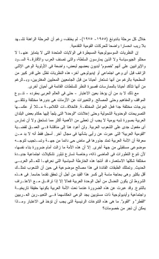 ‫ﺨﻼل ﻜل ﻤﺭﺤﻠﺔ ﺒﺎﻨﺩﻭﻨﻎ )٥٥٩١- ٥٧٩١(- ﻟﻡ ﻴﺨﺘﻑ، ﺭﻏﻡ ﺃﻥ ﺍﻟﻤﺭﺤﻠﺔ ﺍﻟﺭﺍﻫﻨﺔ ﺘﺸـﻬﺩ‬
                                    ‫ﺒﻼ ﺭﻴﺏ ﺍﻨﺤﺴﺎﺭﺍ ﻭﺍﻀﺤﺎ ﻟﻠﺤﺭﻜﺎﺕ ﺍﻟﻘﻭﻤﻴﺔ ﺍﻟﺘﻘﺩﻤﻴﺔ.‬
                                                              ‫ﹰ‬      ‫ﹰ‬
‫ﺇﻥ ﺍﻟﻨﻅﺭﻴﺎﺕ ﺍﻟﺴﻭﺴﻴﻭﻟﻭﺠﻴﺔ ﺍﻟﻤﺴﻴﻁﺭﺓ ﻓﻰ ﺍﻟﻭﻻﻴﺎﺕ ﺍﻟﻤﺘﺤﺩﺓ ﺍﻟﺘﻰ ﻻ ﻴﺘﻤﺎﻴﺯ ﻋﻨﻬـﺎ ﻻ‬
‫ﻤﺤﻠﻠﻭ ﺍﻟﺠﻴﻭﺴﻴﺎﺴﺔ ﻭﻻ ﺍﻟﺫﻴﻥ ﻴﻤﺎﺭﺴﻭﻥ ﺍﻟﺴﻠﻁﺔ، ﻭﺍﻟﺘﻰ ﺘﺼﻨﻑ ﺍﻟﻌﺭﺏ ﻭﺍﻷﻓﺎﺭﻗـﺔ ﺍﻟﺴـﻭﺩ‬
‫ﻭﺍﻹﻴﺭﺍﻨﻴﻴﻥ ﻋﻠﻰ ﺃﻨﻬﻡ "ﺨﺼﻭﻡ" ﺃﺒﺩﻴﻭﻥ ﺒﻌﻀﻬﻡ ﻟﺒﻌﺽ، ﻭﺍﻀﻌﺔ ﻓﻰ ﺍﻷﻭﻟﻭﻴﺔ ﺍﻟﻭﻋﻰ ﺍﻹﺜﻨﻰ‬
‫ﺍﻟﺯﺍﺌﻑ ﻗﺒل ﺃﻯ ﻭﻋﻰ ﺍﺠﺘﻤﺎﻋﻰ ﺃﻭ ﺇﻴﺩﻴﻭﻟﻭﺠﻰ ﺁﺨﺭ، ﻫﺫﻩ ﺍﻟﻨﻅﺭﻴﺎﺕ ﺘﻅل ﻋﻠﻰ ﻗﺩﺭ ﻜﺒﻴﺭ ﻤﻥ‬
‫ﺍﻟﺴﻁﺤﻴﺔ ﺒﺎﻟﺭﻏﻡ ﻤﻥ ﺃﻨﻬﺎ ﺘﺴﺘﻌﺎﺭ ﺃﺤﻴﺎﻨﺎ ﻤﻥ ﻗﺒل ﺍﻟﺠﺎﻤﻌﻴﻴﻥ ﺍﻟﻤﺤﻠﻴﻴﻥ ﺍﻟﻤﻐﺘﺭﺒﻴﻥ، ﻭﺒـﺎﻟﺭﻏﻡ‬
                                                 ‫ﹰ‬
        ‫ﻤﻥ ﺃﻨﻬﺎ ﺘﺘﺄﻜﺩ ﺃﺤﻴﺎﻨﺎ ﺒﺎﻟﻤﻤﺎﺭﺴﺎﺕ ﻗﺼﻴﺭﺓ ﺍﻟﻨﻅﺭ ﻟﻠﺴﻠﻁﺎﺕ ﺍﻟﻘﺎﺌﻤﺔ ﻓﻰ ﺃﺤﻴﺎﻥ ﺃﺨﺭﻯ.‬
                                                                   ‫ﹰ‬
‫ﻤﻊ ﺫﻟﻙ ﻻ ﺒﺩ ﻤﻥ ﺃﻥ ﻴﺅﺨﺫ ﺒﻌﻴﻥ ﺍﻻﻋﺘﺒﺎﺭ - ﺤﺘﻰ ﻓﻰ ﺍﻟﻌﺎﻟﻡ ﺍﻟﻌﺭﺒﻰ ﺒﻤﻔﺭﺩﻩ - ﺘﻨـﻭﻉ‬
‫ﺍﻟﻤﻭﺍﻗﻑ ﻭﺍﻟﻤﻔﺎﻫﻴﻡ ﻭﺤﺘﻰ ﺍﻟﻤﺼﺎﻟﺢ. ﻭﺍﻟﺘﻌﺒﻴﺭﺍﺕ ﻋﻥ ﺍﻷﺯﻤﺎﺕ ﻫﻰ ﺒﺩﻭﺭﻫﺎ ﻤﺨﺘﻠﻔﺔ ﻭﺘﺘﻠﻘـﻰ‬
‫ﺒﺩﺭﺠﺎﺕ ﻤﺨﺘﻠﻔﺔ ﺠﺩﺍ ﻓﻌل ﺍﻟﻌﻭﺍﻤل ﺍﻟﻤﺨﺘﻠﻔـﺔ. ﻓﺎﻟﺨﻼﻓـﺎﺕ ﺍﻟﻜﻼﻤﻴـﺔ ﻤـﺜﻼ ﺃﻭ ﻋﻜﺴـﻬﺎ‬
             ‫ﹰ‬                                                   ‫ﹰ‬
‫ﺍﻟﺘﺼﺭﻴﺤﺎﺕ ﺍﻟﻭﺤﺩﻭﻴﺔ ﺍﻟﺸﻤﻭﻟﻴﺔ ﻭﺤﺘﻰ ﺇﻋﻼﻨﺎﺕ "ﺍﻟﻭﺤﺩﺓ" ﺍﻟﺘﻰ ﻴﻠﺠﺄ ﺇﻟﻴﻬﺎ ﺤﻜﺎﻡ ﺒﻌﺽ ﺍﻟﺒﻠﺩﺍﻥ‬
‫ﺍﻟﻌﺭﺒﻴﺔ ﺒﺼﻭﺭﺓ ﺸﺒﻪ ﻴﻭﻤﻴﺔ ﻻ ﻴﺠﺏ ﺃﻥ ﺘﻌﻁﻰ ﻤﻥ ﺍﻷﻫﻤﻴﺔ ﺃﻜﺜﺭ ﻤﻤﺎ ﺘﺴﺘﺤﻕ ﻭﻻ ﺃﻥ ﺘﻤﺎﺭﺱ‬
‫ﺃﻯ ﻤﻔﻌﻭل ﺠﺩﻯ ﻋﻠﻰ ﺍﻟﺸﻌﻭﺏ ﺍﻟﻌﺭﺒﻴﺔ. ﻭﻟﻥ ﺃﻋﻭﺩ ﻫﻨﺎ ﺇﻟﻰ ﻤﻨﺎﻗﺸﺔ ﻓـﻰ ﺍﻟﻌﻤـﻕ ﻟﻘﻀـﻴﺔ‬
‫"ﺍﻟﻘﻭﻤﻴﺔ ﺍﻟﻌﺭﺒﻴﺔ" ﺍﻟﺘﻰ ﻋﺒﺭﺕ ﻋﻥ ﺭﺃﻴﻰ ﺒﺸﺄﻨﻬﺎ ﻓﻰ ﻤﺠﺎل ﺁﺨﺭ. ﺃﺴﺠل ﻓﻘﻁ ﺃﻨﻪ ﻻ ﺒﺩ ﻤـﻥ‬
‫ﻤﻌﺭﻓﺔ ﺃﻥ ﺍﻷﻤﺔ ﺍﻟﻌﺭﺒﻴﺔ ﺘﻤﺘﺩ ﺠﺫﻭﺭﻫﺎ ﻓﻰ ﻤﺎﺽ ﺤﻰ ﺩﺍﺌﻤﺎ ﻤﻥ ﺠﻬـﺔ ﻭﺘﺴـﺘﺠﻴﺏ ﻟﺘﻭﺠـﻪ‬
                              ‫ﹰ‬
‫ﻤﻭﻀﻭﻋﻰ ﻤﺴﺘﻘﺒﻠﻰ ﻤﻥ ﺠﻬﺔ ﺃﺨﺭﻯ. ﺇﻻ ﺃﻥ ﻫﺫﻩ ﺍﻷﻤﺔ ﻤﺎ ﺯﺍﻟﺕ ﺃﻤﺎﻡ ﻀﺭﻭﺭﺓ ﺒﻨﺎﺀ ﻨﻔﺴﻬﺎ،‬
‫ﻷﻥ ﺘﻨﻭﻉ ﺍﻟﺘﻁﻭﺭﺍﺕ ﻓﻰ ﺍﻟﻤﺎﻀﻰ ﺫﺍﺘﻪ، ﻭﺨﺎﺼﺔ ﺘﺴﺎﺭﻉ ﺘﺒﻠﻭﺭ ﺘﺸﻜﻴﻼﺕ ﺍﺠﺘﻤﺎﻋﻴﺔ ﺠﺩﻴـﺩﺓ‬
‫ﻤﺨﺘﻠﻔﺔ ﺸﻜﻠﻬﺎ ﺍﻻﺴﺘﻌﻤﺎﺭ، ﻗﺩ ﺃﻨﺘﺠﺎ ﻫﺫﻩ ﺍﻟﺨﺎﺭﻁﺔ ﺍﻟﺴﻴﺎﺴﻴﺔ ﺍﻟﺘﻰ ﻨﻌﺭﻓﻬـﺎ ﻟﻠﻌـﺎﻟﻡ ﺍﻟﻌﺭﺒـﻰ‬
‫ﺍﻟﺤﺩﻴﺙ. ﻭﺘﻤﺘﻠﻙ ﺍﻟﻁﺒﻘﺎﺕ ﺍﻟﻘﺎﺌﺩﺓ ﻓﻰ ﻫﺫﺍ ﻤﺼﺎﻟﺢ ﻤﻭﻀﻭﻋﻴﺔ ﻓﻰ ﺤﻴﻥ ﺃﻥ ﺍﻟﺸﻌﻭﺏ ﺘﻤﺘﻠـﻙ‬
‫ﺃﻗل ﺒﻜﺜﻴﺭ ﻭﻫﻰ ﺒﺤﺎﺠﺔ ﻤﺎﺴﺔ ﺇﻟﻰ ﻜﺴﺭ ﻫﺫﺍ ﺍﻟﻘﻴﺩ ﻤﻥ ﺃﺠل ﺃﻥ ﺘﺤﻘﻕ ﺘﻘﺩﻤﺎ ﺤﺎﺴﻤﺎ. ﻓﻰ ﻫـﺫﻩ‬
           ‫ﹰ‬     ‫ﹰ‬
‫ﺍﻟﺸﺭﻭﻁ ﻟﻥ ﻴﻜﻭﻥ ﺍﻟﻨﻀﺎل ﻤﻥ ﺃﺠل ﺍﻟﻭﺤﺩﺓ ﺍﻟﻌﺭﺒﻴﺔ ﻓﻌﺎﻻ ﺇﻻ ﺇﺫﺍ ﺘﺭﺍﻓـﻕ ﻤـﻊ ﺍﻻﻋﺘـﺭﺍﻑ‬
                                 ‫ﹰ‬
‫ﺒﺎﻟﺘﻨﻭﻉ. ﻭﻗﺩ ﻋﺒﺭﺕ ﻋﻥ ﻫﺫﻩ ﺍﻟﻀﺭﻭﺭﺓ ﻋﻨﺩﻤﺎ ﻨﻌﺕ ﺍﻷﻤﺔ ﺍﻟﻌﺭﺒﻴﺔ ﺒﻜﻭﻨﻬﺎ ﺤﻘﻴﻘﺔ ﺘﺎﺭﻴﺨﻴـﺔ‬
‫ﻭﺍﺠﺘﻤﺎﻋﻴﺔ ﻭﺃﻴﺩﻴﻭﻟﻭﺠﻴﺔ ﺫﺍﺕ ﻤﺴﺘﻭﻴﻴﻥ ﻴﺠﺩ ﺍﻟﻭﻋﻰ ﺍﻨﻌﻜﺎﺴﻬﻤﺎ ﻓـﻰ ﺍﻟﺘﻌﺒﻴـﺭﻴﻥ ﺍﻟﻌـﺭﺒﻴﻴﻥ‬
‫"ﺍﻟﻘﻁﺭ" ﻭ "ﺍﻟﻘﻭﻡ". ﻤﺎ ﻫﻰ ﻫﺫﻩ ﺍﻟﺘﻨﻭﻋﺎﺕ ﺍﻟﺭﺌﻴﺴﻴﺔ ﺍﻟﺘﻰ ﻴﺠﺏ ﺃﻥ ﺘﺅﺨﺫ ﻓﻰ ﺍﻻﻋﺘﺒﺎﺭ ﻭﻤـﺎﺫﺍ‬
                                                          ‫ﻴﻤﻜﻥ ﺃﻥ ﺘﺠﺭ ﻤﻥ ﺨﺼﻭﻤﺎﺕ؟‬
 