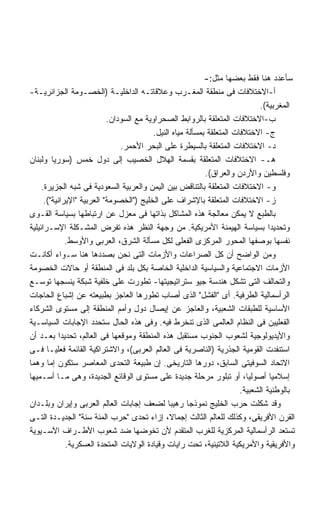 ‫ﺴﺄﻋﺩﺩ ﻫﻨﺎ ﻓﻘﻁ ﺒﻌﻀﻬﺎ ﻤﺜل:-‬
‫ﺃ-ﺍﻻﺨﺘﻼﻓﺎﺕ ﻓﻰ ﻤﻨﻁﻘﺔ ﺍﻟﻤﻐـﺭﺏ ﻭﻋﻼﻗﺎﺘـﻪ ﺍﻟﺩﺍﺨﻠﻴـﺔ )ﺍﻟﺨﺼـﻭﻤﺔ ﺍﻟﺠﺯﺍﺌﺭﻴـﺔ-‬
                                                                              ‫ﺍﻟﻤﻐﺭﺒﻴﺔ(.‬
                            ‫ﺏ-ﺍﻻﺨﺘﻼﻓﺎﺕ ﺍﻟﻤﺘﻌﻠﻘﺔ ﺒﺎﻟﺭﻭﺍﺒﻁ ﺍﻟﺼﺤﺭﺍﻭﻴﺔ ﻤﻊ ﺍﻟﺴﻭﺩﺍﻥ.‬
                                          ‫ﺝ- ﺍﻻﺨﺘﻼﻓﺎﺕ ﺍﻟﻤﺘﻌﻠﻘﺔ ﺒﻤﺴﺄﻟﺔ ﻤﻴﺎﻩ ﺍﻟﻨﻴل.‬
                                ‫ﺩ- ﺍﻻﺨﺘﻼﻓﺎﺕ ﺍﻟﻤﺘﻌﻠﻘﺔ ﺒﺎﻟﺴﻴﻁﺭﺓ ﻋﻠﻰ ﺍﻟﺒﺤﺭ ﺍﻷﺤﻤﺭ.‬
‫ﻫـ- ﺍﻻﺨﺘﻼﻓﺎﺕ ﺍﻟﻤﺘﻌﻠﻘﺔ ﺒﻘﺴﻤﺔ ﺍﻟﻬﻼل ﺍﻟﺨﺼﻴﺏ ﺇﻟﻰ ﺩﻭل ﺨﻤﺱ )ﺴﻭﺭﻴﺎ ﻭﻟﺒﻨﺎﻥ‬
                                                            ‫ﻭﻓﻠﺴﻁﻴﻥ ﻭﺍﻷﺭﺩﻥ ﻭﺍﻟﻌﺭﺍﻕ(.‬
     ‫ﻭ- ﺍﻻﺨﺘﻼﻓﺎﺕ ﺍﻟﻤﺘﻌﻠﻘﺔ ﺒﺎﻟﺘﻨﺎﻗﺽ ﺒﻴﻥ ﺍﻟﻴﻤﻥ ﻭﺍﻟﻌﺭﺒﻴﺔ ﺍﻟﺴﻌﻭﺩﻴﺔ ﻓﻰ ﺸﺒﻪ ﺍﻟﺠﺯﻴﺭﺓ.‬
      ‫ﺯ- ﺍﻻﺨﺘﻼﻓﺎﺕ ﺍﻟﻤﺘﻌﻠﻘﺔ ﺒﺎﻹﺸﺭﺍﻑ ﻋﻠﻰ ﺍﻟﺨﻠﻴﺞ )"ﺍﻟﺨﺼﻭﻤﺔ" ﺍﻟﻌﺭﺒﻴﺔ "ﺍﻹﻴﺭﺍﻨﻴﺔ"(.‬
‫ﺒﺎﻟﻁﺒﻊ ﻻ ﻴﻤﻜﻥ ﻤﻌﺎﻟﺠﺔ ﻫﺫﻩ ﺍﻟﻤﺸﺎﻜل ﺒﺫﺍﺘﻬﺎ ﻓﻰ ﻤﻌﺯل ﻋﻥ ﺍﺭﺘﺒﺎﻁﻬﺎ ﺒﺴﻴﺎﺴﺔ ﺍﻟﻘـﻭﻯ‬
‫ﻭﺘﺤﺩﻴﺩﺍ ﺒﺴﻴﺎﺴﺔ ﺍﻟﻬﻴﻤﻨﺔ ﺍﻷﻤﺭﻴﻜﻴﺔ. ﻤﻥ ﻭﺠﻬﺔ ﺍﻟﻨﻅﺭ ﻫﺫﻩ ﺘﻔﺭﺽ ﺍﻟﻤﺸـﻜﻠﺔ ﺍﻹﺴـﺭﺍﺌﻴﻠﻴﺔ‬      ‫ﹰ‬
              ‫ﻨﻔﺴﻬﺎ ﺒﻭﺼﻔﻬﺎ ﺍﻟﻤﺤﻭﺭ ﺍﻟﻤﺭﻜﺯﻯ ﺍﻟﻔﻌﻠﻰ ﻟﻜل ﻤﺴﺄﻟﺔ ﺍﻟﺸﺭﻕ، ﺍﻟﻌﺭﺒﻰ ﻭﺍﻷﻭﺴﻁ.‬
‫ﻭﻤﻥ ﺍﻟﻭﺍﻀﺢ ﺃﻥ ﻜل ﺍﻟﺼﺭﺍﻋﺎﺕ ﻭﺍﻷﺯﻤﺎﺕ ﺍﻟﺘﻰ ﻨﺤﻥ ﺒﺼﺩﺩﻫﺎ ﻫﻨﺎ ﺴـﻭﺍﺀ ﺃﻜﺎﻨـﺕ‬
‫ﺍﻷﺯﻤﺎﺕ ﺍﻻﺠﺘﻤﺎﻋﻴﺔ ﻭﺍﻟﺴﻴﺎﺴﻴﺔ ﺍﻟﺩﺍﺨﻠﻴﺔ ﺍﻟﺨﺎﺼﺔ ﺒﻜل ﺒﻠﺩ ﻓﻰ ﺍﻟﻤﻨﻁﻘﺔ ﺃﻭ ﺤﺎﻻﺕ ﺍﻟﺨﺼﻭﻤﺔ‬
‫ﻭﺍﻟﺘﺤﺎﻟﻑ ﺍﻟﺘﻰ ﺘﺸﻜل ﻫﻨﺩﺴﺔ ﺠﻴﻭ ﺴﺘﺭﺍﺘﻴﺠﻴﺘﻬﺎ- ﺘﻁﻭﺭﺕ ﻋﻠﻰ ﺨﻠﻔﻴﺔ ﺸﺒﻜﺔ ﻴﻨﺴﺠﻬﺎ ﺘﻭﺴـﻊ‬
‫ﺍﻟﺭﺃﺴﻤﺎﻟﻴﺔ ﺍﻟﻁﺭﻓﻴﺔ. ﺃﻯ "ﺍﻟﻔﺸل" ﺍﻟﺫﻯ ﺃﺼﺎﺏ ﺘﻁﻭﺭﻫﺎ ﺍﻟﻌﺎﺠﺯ ﺒﻁﺒﻴﻌﺘﻪ ﻋﻥ ﺇﺸﺒﺎﻉ ﺍﻟﺤﺎﺠﺎﺕ‬
‫ﺍﻷﺴﺎﺴﻴﺔ ﻟﻠﻁﺒﻘﺎﺕ ﺍﻟﺸﻌﺒﻴﺔ، ﻭﺍﻟﻌﺎﺠﺯ ﻋﻥ ﺇﻴﺼﺎل ﺩﻭل ﻭﺃﻤﻡ ﺍﻟﻤﻨﻁﻘﺔ ﺇﻟﻰ ﻤﺴﺘﻭﻯ ﺍﻟﺸﺭﻜﺎﺀ‬
‫ﺍﻟﻔﻌﻠﻴﻴﻥ ﻓﻰ ﺍﻟﻨﻅﺎﻡ ﺍﻟﻌﺎﻟﻤﻰ ﺍﻟﺫﻯ ﺘﻨﺨﺭﻁ ﻓﻴﻪ. ﻭﻓﻰ ﻫﺫﻩ ﺍﻟﺤﺎل ﺴﺘﺤﺩﺩ ﺍﻹﺠﺎﺒﺎﺕ ﺍﻟﺴﻴﺎﺴـﻴﺔ‬
‫ﻭﺍﻷﻴﺩﻴﻭﻟﻭﺠﻴﺔ ﻟﺸﻌﻭﺏ ﺍﻟﺠﻨﻭﺏ ﻤﺴﺘﻘﺒل ﻫﺫﻩ ﺍﻟﻤﻨﻁﻘﺔ ﻭﻤﻭﻗﻌﻬﺎ ﻓﻰ ﺍﻟﻌﺎﻟﻡ، ﺘﺤﺩﻴﺩﺍ ﺒﻌـﺩ ﺃﻥ‬
            ‫ﹰ‬
‫ﺍﺴﺘﻨﻔﺩﺕ ﺍﻟﻘﻭﻤﻴﺔ ﺍﻟﺠﺫﺭﻴﺔ )ﺍﻟﻨﺎﺼﺭﻴﺔ ﻓﻰ ﺍﻟﻌﺎﻟﻡ ﺍﻟﻌﺭﺒﻰ(، ﻭﺍﻻﺸﺘﺭﺍﻜﻴﺔ ﺍﻟﻘﺎﺌﻤﺔ ﻓﻌﻠﻴـﺎ ﻓـﻰ‬
       ‫ﹰ‬
‫ﺍﻻﺘﺤﺎﺩ ﺍﻟﺴﻭﻓﻴﺘﻰ ﺍﻟﺴﺎﺒﻕ، ﺩﻭﺭﻫﺎ ﺍﻟﺘﺎﺭﻴﺨﻰ. ﺇﻥ ﻁﺒﻴﻌﺔ ﺍﻟﺘﺤﺩﻯ ﺍﻟﻤﻌﺎﺼﺭ ﺴﺘﻜﻭﻥ ﺇﻤﺎ ﻭﻫﻤﺎ‬
‫ﹰ‬
‫ﺇﺴﻼﻤﻴﺎ ﺃﺼﻭﻟﻴﹰ، ﺃﻭ ﺘﺒﻠﻭﺭ ﻤﺭﺤﻠﺔ ﺠﺩﻴﺩﺓ ﻋﻠﻰ ﻤﺴﺘﻭﻯ ﺍﻟﻭﻗﺎﺌﻊ ﺍﻟﺠﺩﻴﺩﺓ، ﻭﻫﻰ ﻤـﺎ ﺃﺴـﻤﻴﻬﺎ‬
                                                                          ‫ﺎ‬        ‫ﹰ‬
                                                                        ‫ﺒﺎﻟﻭﻁﻨﻴﺔ ﺍﻟﺸﻌﺒﻴﺔ.‬
‫ﻭﻗﺩ ﺸﻜﻠﺕ ﺤﺭﺏ ﺍﻟﺨﻠﻴﺞ ﻨﻤﻭﺫﺠﺎ ﺭﻫﻴﺒﺎ ﻟﻀﻌﻑ ﺇﺠﺎﺒﺎﺕ ﺍﻟﻌﺎﻟﻡ ﺍﻟﻌﺭﺒﻰ ﻭﺇﻴﺭﺍﻥ ﻭﺒﻠـﺩﺍﻥ‬
                                               ‫ﹰ‬      ‫ﹰ‬
‫ﺍﻟﻘﺭﻥ ﺍﻷﻓﺭﻴﻘﻰ، ﻭﻜﺫﻟﻙ ﻟﻠﻌﺎﻟﻡ ﺍﻟﺜﺎﻟﺙ ﺇﺠﻤﺎ ﹰ، ﺇﺯﺍﺀ ﺘﺤﺩﻯ "ﺤﺭﺏ ﺍﻟﻤﺌﺔ ﺴﻨﺔ" ﺍﻟﺠﺩﻴـﺩﺓ ﺍﻟﺘـﻰ‬
                                                ‫ﻻ‬
‫ﺘﺴﺘﻌﺩ ﺍﻟﺭﺃﺴﻤﺎﻟﻴﺔ ﺍﻟﻤﺭﻜﺯﻴﺔ ﻟﻠﻐﺭﺏ ﺍﻟﻤﺘﻘﺩﻡ ﻷﻥ ﺘﺨﻭﻀﻬﺎ ﻀﺩ ﺸﻌﻭﺏ ﺍﻷﻁـﺭﺍﻑ ﺍﻵﺴـﻴﻭﻴﺔ‬
              ‫ﻭﺍﻷﻓﺭﻴﻘﻴﺔ ﻭﺍﻷﻤﺭﻴﻜﻴﺔ ﺍﻟﻼﺘﻴﻨﻴﺔ، ﺘﺤﺕ ﺭﺍﻴﺎﺕ ﻭﻗﻴﺎﺩﺓ ﺍﻟﻭﻻﻴﺎﺕ ﺍﻟﻤﺘﺤﺩﺓ ﺍﻟﻌﺴﻜﺭﻴﺔ.‬
 