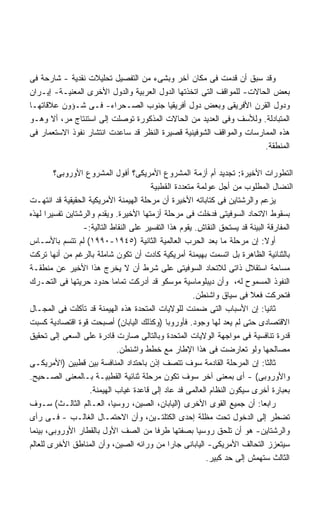 ‫ﻭﻗﺩ ﺴﺒﻕ ﺃﻥ ﻗﺩﻤﺕ ﻓﻰ ﻤﻜﺎﻥ ﺁﺨﺭ ﻭﺒﺸﻰﺀ ﻤﻥ ﺍﻟﺘﻔﺼﻴل ﺘﺤﻠﻴﻼﺕ ﻨﻘﺩﻴﺔ - ﺸﺎﺭﺤﺔ ﻓﻰ‬
‫ﺒﻌﺽ ﺍﻟﺤﺎﻻﺕ- ﻟﻠﻤﻭﺍﻗﻑ ﺍﻟﺘﻰ ﺍﺘﺨﺫﺘﻬﺎ ﺍﻟﺩﻭل ﺍﻟﻌﺭﺒﻴﺔ ﻭﺍﻟﺩﻭل ﺍﻷﺨﺭﻯ ﺍﻟﻤﻌﻨﻴـﺔ- ﺇﻴـﺭﺍﻥ‬
‫ﻭﺩﻭل ﺍﻟﻘﺭﻥ ﺍﻷﻓﺭﻴﻘﻰ ﻭﺒﻌﺽ ﺩﻭل ﺃﻓﺭﻴﻘﻴﺎ ﺠﻨﻭﺏ ﺍﻟﺼـﺤﺭﺍﺀ- ﻓـﻰ ﺸـﺅﻭﻥ ﻋﻼﻗﺎﺘﻬـﺎ‬
‫ﺍﻟﻤﺘﺒﺎﺩﻟﺔ. ﻭﻟﻸﺴﻑ ﻭﻓﻰ ﺍﻟﻌﺩﻴﺩ ﻤﻥ ﺍﻟﺤﺎﻻﺕ ﺍﻟﻤﺫﻜﻭﺭﺓ ﺘﻭﺼﻠﺕ ﺇﻟﻰ ﺍﺴﺘﻨﺘﺎﺝ ﻤﺭ، ﺃﻻ ﻭﻫـﻭ‬
‫ﻫﺫﻩ ﺍﻟﻤﻤﺎﺭﺴﺎﺕ ﻭﺍﻟﻤﻭﺍﻗﻑ ﺍﻟﺸﻭﻓﻴﻨﻴﺔ ﻗﺼﻴﺭﺓ ﺍﻟﻨﻅﺭ ﻗﺩ ﺴﺎﻋﺩﺕ ﺍﻨﺘﺸﺎﺭ ﻨﻔﻭﺫ ﺍﻻﺴﺘﻌﻤﺎﺭ ﻓﻰ‬
                                                                      ‫ﺍﻟﻤﻨﻁﻘﺔ.‬

        ‫ﺍﻟﺘﻁﻭﺭﺍﺕ ﺍﻷﺨﻴﺭﺓ: ﺘﺠﺩﻴﺩ ﺃﻡ ﺃﺯﻤﺔ ﺍﻟﻤﺸﺭﻭﻉ ﺍﻷﻤﺭﻴﻜﻰ؟ ﺃﻓﻭل ﺍﻟﻤﺸﺭﻭﻉ ﺍﻷﻭﺭﻭﺒﻰ؟‬
                                        ‫ﺍﻟﻨﻀﺎل ﺍﻟﻤﻁﻠﻭﺏ ﻤﻥ ﺃﺠل ﻋﻭﻟﻤﺔ ﻤﺘﻌﺩﺩﺓ ﺍﻟﻘﻁﺒﻴﺔ‬
‫ﻴﺯﻋﻡ ﻭﺍﻟﺭﺸﺘﺎﻴﻥ ﻓﻰ ﻜﺘﺎﺒﺎﺘﻪ ﺍﻷﺨﻴﺭﺓ ﺃﻥ ﻤﺭﺤﻠﺔ ﺍﻟﻬﻴﻤﻨﺔ ﺍﻷﻤﺭﻴﻜﻴﺔ ﺍﻟﺤﻘﻴﻘﻴﺔ ﻗﺩ ﺍﻨﺘﻬـﺕ‬
‫ﺒﺴﻘﻭﻁ ﺍﻻﺘﺤﺎﺩ ﺍﻟﺴﻭﻓﻴﺘﻰ ﻓﺩﺨﻠﺕ ﻓﻰ ﻤﺭﺤﻠﺔ ﺃﺯﻤﺘﻬﺎ ﺍﻷﺨﻴﺭﺓ. ﻭﻴﻘﺩﻡ ﻭﺍﻟﺭﺸﺘﺎﻴﻥ ﺘﻔﺴﻴﺭﺍ ﻟﻬﺫﻩ‬
      ‫ﹰ‬
                 ‫ﺍﻟﻤﻔﺎﺭﻗﺔ ﺍﻟﺒﻴﻨﺔ ﻗﺩ ﻴﺴﺘﺤﻕ ﺍﻟﻨﻘﺎﺵ. ﻴﻘﻭﻡ ﻫﺫﺍ ﺍﻟﺘﻔﺴﻴﺭ ﻋﻠﻰ ﺍﻟﻨﻘﺎﻁ ﺍﻟﺘﺎﻟﻴﺔ:-‬
‫ﺃﻭﻻ: ﺇﻥ ﻤﺭﺤﻠﺔ ﻤﺎ ﺒﻌﺩ ﺍﻟﺤﺭﺏ ﺍﻟﻌﺎﻟﻤﻴﺔ ﺍﻟﺜﺎﻨﻴﺔ )٥٤٩١-٠٩٩١( ﻟﻡ ﺘﺘﺴﻡ ﺒﺎﻷﺴـﺎﺱ‬       ‫ﹰ‬
‫ﺒﺎﻟﺜﻨﺎﺌﻴﺔ ﺍﻟﻅﺎﻫﺭﺓ ﺒل ﺍﺘﺴﻤﺕ ﺒﻬﻴﻤﻨﺔ ﺃﻤﺭﻴﻜﻴﺔ ﻜﺎﺩﺕ ﺃﻥ ﺘﻜﻭﻥ ﺸﺎﻤﻠﺔ ﺒﺎﻟﺭﻏﻡ ﻤﻥ ﺃﻨﻬﺎ ﺘﺭﻜﺕ‬
‫ﻤﺴﺎﺤﺔ ﺍﺴﺘﻘﻼل ﺫﺍﺘﻰ ﻟﻼﺘﺤﺎﺩ ﺍﻟﺴﻭﻓﻴﺘﻰ ﻋﻠﻰ ﺸﺭﻁ ﺃﻥ ﻻ ﻴﺨﺭﺝ ﻫﺫﺍ ﺍﻷﺨﻴﺭ ﻋﻥ ﻤﻨﻁﻘـﺔ‬
‫ﺍﻟﻨﻔﻭﺫ ﺍﻟﻤﺴﻤﻭﺡ ﻟﻪ، ﻭﺃﻥ ﺩﻴﺒﻠﻭﻤﺎﺴﻴﺔ ﻤﻭﺴﻜﻭ ﻗﺩ ﺃﺩﺭﻜﺕ ﺘﻤﺎﻤﺎ ﺤﺩﻭﺩ ﺤﺭﻴﺘﻬﺎ ﻓﻰ ﺍﻟﺘﺤـﺭﻙ‬
                            ‫ﹰ‬
                                                      ‫ﻓﺘﺤﺭﻜﺕ ﻓﻌﻼ ﻓﻰ ﺴﻴﺎﻕ ﻭﺍﺸﻨﻁﻥ.‬
                                                                        ‫ﹰ‬
‫ﺜﺎﻨﻴﺎ: ﺇﻥ ﺍﻷﺴﺒﺎﺏ ﺍﻟﺘﻰ ﻀﻤﻨﺕ ﻟﻠﻭﻻﻴﺎﺕ ﺍﻟﻤﺘﺤﺩﺓ ﻫﺫﻩ ﺍﻟﻬﻴﻤﻨﺔ ﻗﺩ ﺘﺂﻜﻠﺕ ﻓﻰ ﺍﻟﻤﺠـﺎل‬    ‫ﹰ‬
‫ﺍﻻﻗﺘﺼﺎﺩﻯ ﺤﺘﻰ ﻟﻡ ﻴﻌﺩ ﻟﻬﺎ ﻭﺠﻭﺩ. ﻓﺄﻭﺭﻭﺒﺎ )ﻭﻜﺫﻟﻙ ﺍﻟﻴﺎﺒﺎﻥ( ﺃﺼﺒﺤﺕ ﻗﻭﺓ ﺍﻗﺘﺼﺎﺩﻴﺔ ﻜﺴﺒﺕ‬
‫ﻗﺩﺭﺓ ﺘﻨﺎﻓﺴﻴﺔ ﻓﻰ ﻤﻭﺍﺠﻬﺔ ﺍﻟﻭﻻﻴﺎﺕ ﺍﻟﻤﺘﺤﺩﺓ ﻭﺒﺎﻟﺘﺎﻟﻰ ﺼﺎﺭﺕ ﻗﺎﺩﺭﺓ ﻋﻠﻰ ﺍﻟﺴﻌﻰ ﺇﻟﻰ ﺘﺤﻘﻴﻕ‬
                              ‫ﻤﺼﺎﻟﺤﻬﺎ ﻭﻟﻭ ﺘﻌﺎﺭﻀﺕ ﻓﻰ ﻫﺫﺍ ﺍﻹﻁﺎﺭ ﻤﻊ ﺨﻁﻁ ﻭﺍﺸﻨﻁﻥ.‬
‫ﺜﺎﻟﺜﺎ: ﺇﻥ ﺍﻟﻤﺭﺤﻠﺔ ﺍﻟﻘﺎﺩﻤﺔ ﺴﻭﻑ ﺘﺘﺼﻑ ﺇﺫﻥ ﺒﺎﺤﺘﺩﺍﺩ ﺍﻟﻤﻨﺎﻓﺴﺔ ﺒﻴﻥ ﻗﻁﺒﻴﻥ )ﺍﻷﻤﺭﻴﻜـﻰ‬   ‫ﹰ‬
‫ﻭﺍﻷﻭﺭﻭﺒﻰ( - ﺃﻯ ﺒﻤﻌﻨﻰ ﺁﺨﺭ ﺴﻭﻑ ﺘﻜﻭﻥ ﻤﺭﺤﻠﺔ ﺜﻨﺎﺌﻴﺔ ﺍﻟﻘﻁﺒﻴـﺔ ﺒـﺎﻟﻤﻌﻨﻰ ﺍﻟﺼـﺤﻴﺢ.‬
                    ‫ﺒﻌﺒﺎﺭﺓ ﺃﺨﺭﻯ ﺴﻴﻜﻭﻥ ﺍﻟﻨﻅﺎﻡ ﺍﻟﻌﺎﻟﻤﻰ ﻗﺩ ﻋﺎﺩ ﺇﻟﻰ ﻗﺎﻋﺩﺓ ﻏﻴﺎﺏ ﺍﻟﻬﻴﻤﻨﺔ.‬
‫ﺭﺍﺒﻌﺎ: ﺃﻥ ﺠﻤﻴﻊ ﺍﻟﻘﻭﻯ ﺍﻷﺨﺭﻯ )ﺍﻟﻴﺎﺒﺎﻥ، ﺍﻟﺼﻴﻥ، ﺭﻭﺴﻴﺎ، ﺍﻟﻌـﺎﻟﻡ ﺍﻟﺜﺎﻟـﺙ( ﺴـﻭﻑ‬    ‫ﹰ‬
‫ﺘﻀﻁﺭ ﺇﻟﻰ ﺍﻟﺩﺨﻭل ﺘﺤﺕ ﻤﻅﻠﺔ ﺇﺤﺩﻯ ﺍﻟﻜﺘﻠﺘـﻴﻥ، ﻭﺃﻥ ﺍﻻﺤﺘﻤـﺎل ﺍﻟﻐﺎﻟـﺏ - ﻓـﻰ ﺭﺃﻯ‬
‫ﻭﺍﻟﺭﺸﺘﺎﻴﻥ- ﻫﻭ ﺃﻥ ﺘﻠﺤﻕ ﺭﻭﺴﻴﺎ ﺒﺼﻔﺘﻬﺎ ﻁﺭﻓﺎ ﻤﻥ ﺍﻟﺼﻑ ﺍﻷﻭل ﺒﺎﻟﻘﻁﺎﺭ ﺍﻷﻭﺭﻭﺒﻰ، ﺒﻴﻨﻤﺎ‬
                                         ‫ﹰ‬
‫ﺴﻴﺘﻌﺯﺯ ﺍﻟﺘﺤﺎﻟﻑ ﺍﻷﻤﺭﻴﻜﻰ- ﺍﻟﻴﺎﺒﺎﻨﻰ ﺠﺎﺭﺍ ﻤﻥ ﻭﺭﺍﺌﻪ ﺍﻟﺼﻴﻥ، ﻭﺃﻥ ﺍﻟﻤﻨﺎﻁﻕ ﺍﻷﺨﺭﻯ ﻟﻠﻌﺎﻟﻡ‬
                                              ‫ﹰ‬
                                                          ‫ﺍﻟﺜﺎﻟﺙ ﺴﺘﻬﻤﺵ ﺇﻟﻰ ﺤﺩ ﻜﺒﻴﺭ.‬
 