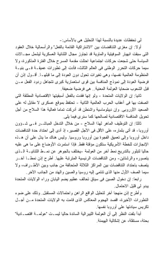 ‫ﻟﻰ ﺘﺤﻔﻅﺎﺕ ﻋﺩﻴﺩﺓ ﺒﺎﻟﻨﺴﺒﺔ ﻟﻬﺫﺍ ﺍﻟﺘﺤﻠﻴل ﻫﻰ ﺒﺎﻷﺴﺎﺱ:-‬
‫ﺃﻭﻻ: ﺇﻥ ﻤﻐﺯﻯ ﺍﻟﺘﻨﺎﻗﻀﺎﺕ ﺒﻴﻥ "ﺍﻻﺸﺘﺭﺍﻜﻴﺔ ﺍﻟﻘﺎﺌﻤﺔ ﺒﺎﻟﻔﻌل" ﻭﺍﻟﺭﺃﺴﻤﺎﻟﻴﺔ ﺨﻼل ﺍﻟﻌﻘﻭﺩ‬  ‫ﹰ‬
‫ﺍﻟﺘﻰ ﺴﺒﻘﺕ ﺍﻨﻬﻴﺎﺭ ﺍﻟﺴﻭﻓﻴﺘﻴﺔ ﻭﺍﻟﻤﺎﻭﻴﺔ ﻗﺩ ﺘﺠﺎﻭﺯ ﻤﺠﺎل ﺍﻟﺜﻨﺎﺌﻴﺔ ﺍﻟﻌﺴﻜﺭﻴﺔ ﻟﻴﺸﻤل ﻤﺠـﺎﻻﺕ‬
‫ﺍﻟﺴﻴﺎﺴﺔ ﺤﺘﻰ ﺸﺠﻌﺕ ﺤﺭﻜﺎﺕ ﺍﺠﺘﻤﺎﻋﻴﺔ ﺍﺤﺘﻠﺕ ﻤﻘﺩﻤﺔ ﺍﻟﻤﺴﺭﺡ ﺨﻼل ﺍﻟﻔﺘﺭﺓ ﺍﻟﻤﺫﻜﻭﺭﺓ، ﻭﻻ‬
‫ﺴﻴﻤﺎ ﺤﺭﻜﺎﺕ ﺍﻟﺘﺤﺭﺭ ﺍﻟﻭﻁﻨﻰ ﻓﻰ ﺍﻟﻌﺎﻟﻡ ﺍﻟﺜﺎﻟﺙ، ﻓﺄﺩﺕ ﺇﻟﻰ ﺘﻁﻭﺭﺍﺕ ﻋﻤﻴﻘـﺔ ﻓـﻰ ﺒﻨﻴـﺔ‬
‫ﺍﻟﻤﻨﻅﻭﻤﺔ ﺍﻟﻌﺎﻟﻤﻴﺔ ﻨﻔﺴﻬﺎ، ﻭﻫﻰ ﺘﻐﻴﺭﺍﺕ ﺘﺤﻭل ﺩﻭﻥ ﺍﻟﻌﻭﺩﺓ ﺇﻟﻰ ﻤﺎ ﻗﺒﻠﻬـﺎ. ﺃﻗـﻭل ﺇﺫﻥ ﺃﻥ‬
‫ﻓﺭﻀﻴﺔ ﺍﻟﻌﻭﺩﺓ ﺇﻟﻰ ﻨﻤﻭﺫﺝ ﺍﻟﻤﻨﺎﻓﺴﺔ ﺒﻴﻥ ﻗﻭﻯ ﺍﺴﺘﻌﻤﺎﺭﻴﺔ ﻜﺒﺭﻯ ﺘﺘﺠﺎﻫل ﺭﺩﻭﺩ ﺍﻟﻔﻌل ﻤـﻥ‬
                             ‫ﻗﺒل ﺍﻟﺸﻌﻭﺏ ﻀﺤﺎﻴﺎ ﺍﻟﻌﻭﻟﻤﺔ ﺍﻟﻤﻌﻨﻴﺔ.. ﻫﻰ ﻓﺭﻀﻴﺔ ﻀﻌﻴﻔﺔ.‬
‫ﺜﺎﻨﻴﺎ: ﺇﻥ ﺍﻟﻭﻻﻴﺎﺕ ﺍﻟﻤﺘﺤﺩﺓ - ﻭﻟﻭ ﺇﻨﻬﺎ ﻓﻘﺩﺕ ﺒﺎﻟﻔﻌل ﺃﺴﺒﻘﻴﺘﻬﺎ ﺍﻻﻗﺘﺼﺎﺩﻴﺔ ﺍﻟﻤﻁﻠﻘﺔ ﺍﻟﺘﻰ‬
                                                                              ‫ﹰ‬
‫ﺍﺘﺼﻔﺕ ﺒﻬﺎ ﻓﻰ ﺃﻋﻘﺎﺏ ﺍﻟﺤﺭﺏ ﺍﻟﻌﺎﻟﻤﻴﺔ ﺍﻟﺜﺎﻨﻴﺔ - ﺘﺤﺘﻔﻅ ﺒﻤﻭﻗﻊ ﻋﺴﻜﺭﻯ ﻻ ﻤﻘﺎﺒل ﻟﻪ ﻋﻠﻰ‬
‫ﺍﻟﺼﻌﻴﺩ ﺍﻷﻭﺭﻭﺒﻰ. ﻭﺇﻥ ﺩﻴﺒﻠﻭﻤﺎﺴﻴﺔ ﻭﺍﺸﻨﻁﻥ ﻗﺩ ﺃﺩﺭﻜﺕ ﺘﻤﺎﻤﺎ ﻓﻌﺎﻟﻴﺔ ﻫﺫﺍ ﺍﻟﺴﻼﺡ ﻤﻥ ﺃﺠل‬
                          ‫ﹰ‬
                               ‫ﺘﺤﻭﻴل ﺍﻟﻤﻨﺎﻓﺴﺔ ﺍﻻﻗﺘﺼﺎﺩﻴﺔ ﻟﺼﺎﻟﺤﻬﺎ ﻜﻤﺎ ﺴﻨﺭﻯ ﻓﻴﻤﺎ ﻴﻠﻰ.‬
‫ﺜﺎﻟﺜﺎ: ﺇﻥ ﺍﻟﺘﻭﻅﻴﻑ ﺍﻟﻤﺎﻫﺭ ﻟﻬﺫﺍ ﺍﻟﺴﻼﺡ - ﻤﻥ ﺨﻼل ﺍﻟﺘﺩﺨل ﺍﻟﻤﺒﺎﺸـﺭ ﻓـﻰ ﺸـﺅﻭﻥ‬        ‫ﹰ‬
‫ﺃﻭﺭﻭﺒﺎ- ﻗﺩ ﺃﺘﻰ ﺒﺜﻤﺎﺭﻩ، ﻋﻠﻰ ﺍﻷﻗل ﻓﻰ ﺍﻷﺠل ﺍﻟﻘﺼﻴﺭ، ﺇﺫ ﺃﺩﻯ ﺇﻟﻰ ﺍﺤﺘﺩﺍﺩ ﺤﺩﺓ ﺍﻟﺘﻨﺎﻗﻀﺎﺕ‬
‫ﺩﺍﺨل ﺃﻭﺭﻭﺒﺎ ﻭﺇﻟﻰ ﺘﻌﻤﻴﻕ ﺍﻟﻔﺠﻭﺓ ﺒﻴﻥ ﺃﻭﺭﻭﺒﺎ ﻭﺭﻭﺴﻴﺎ. ﻭﻟﻴﺱ ﻫﻨﺎﻙ ﻤﺎ ﻴﺩل ﻋﻠﻰ ﺃﻥ ﻫـﺫﻩ‬
‫ﺍﻹﻨﺠﺎﺯﺍﺕ ﻟﻠﺨﻁﺔ ﺍﻷﻤﺭﻴﻜﻴﺔ ﺴﺘﻜﻭﻥ ﻤﺅﻗﺘﺔ ﻓﻘﻁ. ﻓﺈﺫﺍ ﺍﺴﺘﻤﺭﺕ ﺍﻷﻭﻀﺎﻉ ﻋﻠﻰ ﻤﺎ ﻫﻰ ﻋﻠﻴﻪ‬
‫ﺤﺎﻟﻴﺎ ﻟﺘﺒﻠﻭﺭ ﺒﺎﻟﺘﺩﺭﻴﺞ ﻨﻤﻁ ﺁﺨﺭ ﻤﻥ ﺍﻟﻌﻭﻟﻤﺔ -ﻴﺨﺘﻠﻑ ﺒﺎﻟﺠﻭﻫﺭ ﻋﻥ ﻨﻤـﻁ ﺍﻟﺜﻨﺎﺌﻴـﺔ ﺍﻟـﺫﻯ‬  ‫ﹰ‬
‫ﻴﺘﺼﻭﺭﻩ ﻭﺍﻟﺭﺸﺘﺎﻴﻥ- ﻭﻤﻥ ﺍﻟﺘﻨﺎﻗﻀﺎﺕ ﺍﻟﺭﺌﻴﺴﻴﺔ ﺍﻟﻤﺘﺭﺘﺒﺔ ﻋﻠﻴﻬﺎ. ﺃﻁﺭﺡ ﺇﺫﻥ ﻨﻤﻁـﺎ ﺁﺨـﺭ‬
       ‫ﹰ‬
‫ﻴﺘﺼﻑ ﺒﺎﺤﺘﺩﺍﺩ ﺍﻟﺘﻨﺎﻗﻀﺎﺕ ﺒﻴﻥ ﺍﻟﻤﺭﺍﻜﺯ ﺍﻟﺜﻼﺜﺔ ﺍﻟﻤﺘﺤﺎﻟﻔﺔ ﻤﻥ ﺠﺎﻨﺏ ﻭﺒﻴﻥ ﺍﻷﻁـﺭﺍﻑ، ﻭﻻ‬
       ‫ﺴﻴﻤﺎ ﺍﻟﺼﻑ ﺍﻷﻭل ﻤﻨﻬﺎ ﺍﻟﺫﻯ ﺘﻨﺘﻤﻰ ﺇﻟﻴﻪ ﺭﻭﺴﻴﺎ ﻭﺍﻟﺼﻴﻥ ﻭﺍﻟﻬﻨﺩ ﻤﻥ ﺍﻟﺠﺎﻨﺏ ﺍﻵﺨﺭ.‬
‫ﺭﺍﺒﻌﺎ: ﺇﻥ ﺩﺨﻭل ﺍﻟﺼﻴﻥ ﻓﻰ ﺴﻴﺎﻕ ﺘﺤﺎﻟﻑ ﻋﻅﻴﻡ ﻴﻀﻡ ﺍﻟﻴﺎﺒﺎﻥ ﻭﺭﺍﺀ ﺍﻟﻭﻻﻴﺎﺕ ﺍﻟﻤﺘﺤﺩﺓ‬    ‫ﹰ‬
                                                                 ‫ﻴﺒﺩﻭ ﻟﻰ ﻗﻠﻴل ﺍﻻﺤﺘﻤﺎل.‬
‫ﻭﺃﻁﺭﺡ ﺇﺫﻥ ﻤﻨﻬﺠﺎ ﺁﺨﺭ ﻟﺘﺤﻠﻴل ﺍﻟﻭﺍﻗﻊ ﺍﻟﺭﺍﻫﻥ ﻭﺍﺤﺘﻤﺎﻻﺕ ﺍﻟﻤﺴﺘﻘﺒل. ﻭﺫﻟﻙ ﻋﻠﻰ ﻀﻭﺀ‬
                                                                ‫ﹰ‬
‫ﺍﻟﺘﻁﻭﺭﺍﺕ ﺍﻷﺨﻴﺭﺓ، ﺍﻗﺼﺩ ﺍﻟﻬﺠﻭﻡ ﺍﻟﻤﻌﺎﻜﺱ ﺍﻟﺫﻯ ﻗﺎﻤﺕ ﺒﻪ ﺍﻟﻭﻻﻴﺎﺕ ﺍﻟﻤﺘﺤﺩﺓ ﻤـﻥ ﺃﺠـل‬
                                                   ‫ﺘﻜﺭﻴﺱ ﺴﻴﺎﺩﺘﻬﺎ ﻋﻠﻰ ﺃﻭﺭﻭﺒﺎ ﻨﻔﺴﻬﺎ.‬
‫ﺃﺒﺩﺃ ﺒﻠﻔﺕ ﺍﻟﻨﻅﺭ ﺇﻟﻰ ﺃﻥ ﺍﻟﻌﻭﻟﻤﺔ ﺍﻟﻠﻴﺒﺭﺍﻟﻴﺔ ﺍﻟﺴﺎﺌﺩﺓ ﺤﺎﻟﻴﺎ ﻟﻴﺴـﺕ "ﻋﻭﻟﻤـﺔ ﺍﻗﺘﺼـﺎﺩﻴﺔ"‬
                             ‫ﹰ‬
                                                    ‫ﺒﺤﺘﺔ، ﻤﺴﺘﻘﻠﺔ، ﻋﻥ ﺇﺸﻜﺎﻟﻴﺔ ﺍﻟﻬﻴﻤﻨﺔ.‬
 