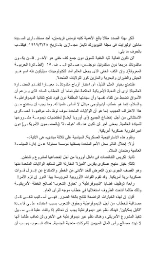 ‫ﺃﺫﻜﺭ ﺒﻬﺫﺍ ﺍﻟﺼﺩﺩ ﻤﻘﺎﻻ ﺒﺎﻟﻎ ﺍﻷﻫﻤﻴﺔ ﻜﺘﺒﻪ ﺘﻭﻤﺎﺱ ﻓﺭﻴﺩﻤﺎﻥ، ﺃﺤﺩ ﻤﺴﺘﺸـﺎﺭﻯ ﺍﻟﺴـﻴﺩﺓ‬
                                                            ‫ﹰ‬
‫ﻤﺎﺩﻟﻴﻥ ﺍﻭﻟﺒﺭﺍﻴﺕ ﻓﻰ ﻤﺠﻠﺔ ﺍﻟﻨﻴﻭﻴﻭﺭﻙ ﺘﺎﻴﻤﺯ ﻤﺠـﺎﺯﻴﻥ ﺒﺘـﺎﺭﻴﺦ ٨٢/٣/٩٩٩١. ﻓﻴﻜﺘـﺏ‬
                                                                      ‫ﺒﺎﻟﺤﺭﻑ ﻤﺎ ﻴﻠﻰ:‬
‫"ﻟﻥ ﺘﻜﻭﻥ ﻓﻌﺎﻟﻴﺔ ﻟﻠﻴﺩ ﺍﻟﺨﻔﻴﺔ ﻟﻠﺴﻭﻕ ﺩﻭﻥ ﺠﻤﻊ ﻜﻑ ﺨﻔﻰ ﻫﻭ ﺍﻵﺨـﺭ. ﻓﻠـﻥ ﻴﻜـﻭﻥ‬
‫ﻤﺎﻜﺩﻭﻨﺎﻟﺩ ﻤﺭﺒﺤﺎ ﺩﻭﻥ ﻤﺎﻜﺩﻭﻨﻴل ﺩﻭﺠﻠـﺱ، ﺼـﺎﻨﻊ ﺍﻟــ ﻑ-٥١ )ﺍﻟﻁـﺎﺌﺭﺓ ﺍﻟﺤﺭﺒﻴـﺔ‬
                                                                      ‫ﹰ‬
‫ﺍﻟﻤﻌﺭﻭﻓﺔ(. ﻭﺇﻥ ﺍﻟﻜﻑ ﺍﻟﺨﻔﻰ ﺍﻟﺫﻯ ﻴﺠﻌل ﺍﻟﻌﺎﻟﻡ ﺁﻤﻨﺎ ﻟﺘﻜﻨﻭﻟﻭﺠﻴﺎﺕ ﺴﻴﻠﻴﻜﻭﻥ ﻓﻠﻪ ﺍﺴﻡ ﻫـﻭ‬
                             ‫ﺍﻟﺠﻴﺵ ﻭﺍﻟﻁﻴﺭﺍﻥ ﻭﺍﻟﺒﺤﺭﻴﺔ ﻭﺍﻟﻤﺎﺭﻴﻥ ﻜﻭﺭ ﻟﻠﻭﻻﻴﺎﺕ ﺍﻟﻤﺘﺤﺩﺓ".‬
‫ﻓﻠﻨﺘﻤﺘﻊ ﺒﺨﻴﺎﺭ ﺍﻟﻤﺜل ﺍﻟﻠﺫﻴﺫ، ﺃﻯ ﺍﻋﺘﺒﺎﺭ ﺃﺭﺒﺎﺡ ﻤﻜﺩﻭﻨﺎﻟـﺩ ﻤﻌﻴـﺎﺭﺍ ﻟﺘﻘـﺩﻡ ﺍﻟﺤﻀـﺎﺭﺓ‬
                   ‫ﹰ‬
‫ﺍﻟﻌﺎﻟﻤﻴﺔ! ﻨﺭﻯ ﺃﻥ ﺍﻟﻨﺨﺒﺔ ﺍﻷﻤﺭﻴﻜﻴﺔ ﺍﻟﺤﺎﻜﻤﺔ ﺘﻌﻠﻡ ﺘﻤﺎﻤﺎ ﺃﻥ ﺍﻟﺨﻁﺎﺏ ﺍﻟﺴﺎﺌﺩ ﺍﻟﺫﻯ ﻴـﺯﻋﻡ ﺃﻥ‬
                                     ‫ﹰ‬
‫ﺍﻷﺴﻭﺍﻕ ﺘﻀﺒﻁ ﻤﻥ ﺘﻠﻘﺎﺀ ﻨﻔﺴﻬﺎ ﻭﺃﻥ ﺴﻴﺎﺩﺘﻬﺎ ﺍﻟﻤﻁﻠﻘﺔ ﺩﻭﻥ ﻗﻴﻭﺩ ﺘﻨﺘﺞ ﺘﻠﻘﺎﺌﻴﺎ ﺍﻟﺩﻴﻤﻭﻗﺭﺍﻁﻴـﺔ‬
               ‫ﹰ‬
‫ﻭﺍﻟﺴﻼﻡ، ﺇﻨﻤﺎ ﻫﻭ ﺨﻁﺎﺏ ﺃﻴﺩﻴﻭﻟﻭﺠﻰ ﻤﺒﺘﺫل ﻻ ﺃﺴﺎﺱ ﻋﻠﻤﻴﺎ ﻟﻪ. ﻭﻤﺎ ﻴﺠﺏ ﺃﻥ ﻴﺴﺘﻨﺘﺞ ﻤـﻥ‬
                                ‫ﹰ‬
‫ﻫﺫﺍ ﺍﻻﻋﺘﺭﺍﻑ ﺍﻟﻌﺠﻴﺏ ﺇﻨﻤﺎ ﻫﻭ ﺃﻥ ﺍﻟﻭﻻﻴﺎﺕ ﺍﻟﻤﺘﺤﺩﺓ ﺴﻭﻑ ﺘﻭﻅـﻑ ﻤﻭﻗﻌﻬـﺎ ﺍﻟﻌﺴـﻜﺭﻯ‬
‫ﺍﻻﺴﺘﺜﻨﺎﺌﻰ ﻤﻥ ﺃﺠل ﺇﺨﻀﺎﻉ ﺍﻟﺠﻤﻴﻊ )ﺃﻯ ﺃﻭﺭﻭﺒﺎ ﺃﻴﻀﺎ( ﻟﻤﻘﺘﻀﻴﺎﺕ ﺩﻴﻤﻭﻤـﺔ ﻤﺸـﺭﻭﻋﻬﺎ‬
                                   ‫ﹰ‬
‫ﻟﻠﺴﻴﺎﺩﺓ ﺍﻟﻌﺎﻟﻤﻴﺔ. ﺒﻤﻌﻨﻰ ﺁﺨﺭ ﻟﻥ ﺘﻜﻭﻥ ﻫﻨـﺎﻙ "ﻋﻭﻟﻤـﺔ" )ﺒﺎﻟﻤﻀـﻤﻭﻥ ﺍﻷﻤﺭﻴﻜـﻰ( ﺩﻭﻥ‬
                                                         ‫ﺍﻤﺒﺭﺍﻁﻭﺭﻴﺔ ﻋﺴﻜﺭﻴﺔ ﺃﻤﺭﻴﻜﻴﺔ.‬
         ‫ﻭﺘﻘﻭﻡ ﻫﺫﻩ ﺍﻻﺴﺘﺭﺍﺘﻴﺠﻴﺔ ﺍﻟﻌﺴﻜﺭﻴﺔ/ ﺍﻟﺴﻴﺎﺴﻴﺔ ﻋﻠﻰ ﺜﻼﺜﺔ ﻤﺒﺎﺩﻯﺀ ﻫﻰ ﺍﻵﺘﻴﺔ:-‬
‫ﺃﻭﻻ: ﺇﺤﻼل ﺍﻟﻨﺎﺘﻭ ﻤﺤل ﺍﻷﻤﻡ ﺍﻟﻤﺘﺤﺩﺓ ﺒﺼﻔﺘﻬﺎ ﻤﺅﺴﺴﺔ ﻤﺴﺌﻭﻟﺔ ﻋـﻥ ﺇﺩﺍﺭﺓ ﺍﻟﺴﻴﺎﺴـﺔ‬      ‫ﹰ‬
                                                               ‫ﺍﻟﻌﺎﻟﻤﻴﺔ ﻭﻀﻤﺎﻥ ﺍﻟﺴﻼﻡ.‬
     ‫ﺜﺎﻨﻴﺎ: ﺘﻜﺭﻴﺱ ﺍﻟﺘﻨﺎﻗﻀﺎﺕ ﻓﻰ ﺩﺍﺨل ﺃﻭﺭﻭﺒﺎ ﻤﻥ ﺃﺠل ﺇﺨﻀﺎﻋﻬﺎ ﻟﻤﺸﺭﻭﻉ ﻭﺍﺸﻨﻁﻥ.‬      ‫ﹰ‬
‫ﺜﺎﻟﺜﺎ: ﺨﻴﺎﺭ ﻤﻨﻬﺞ ﻋﺴﻜﺭﻯ ﻴﻜﺭﺱ "ﺍﻟﻤﻴﺯﺓ" ﺍﻟﻤﻘﺎﺭﻨﺔ ﺍﻟﺘﻰ ﺘﺴﺘﻔﻴﺩ ﺍﻟﻭﻻﻴﺎﺕ ﺍﻟﻤﺘﺤﺩﺓ ﻤﻨﻬﺎ‬‫ﹰ‬
‫ﻭﻫﻭ ﺍﻟﻘﺼﻑ ﺍﻟﺠﻭﻯ ﺩﻭﻥ ﺍﻟﺘﻌﺭﺽ ﻟﻠﺤﺩ ﺍﻷﺩﻨﻰ ﻤﻥ ﺍﻟﺨﻁﺭ ﻭﺍﻻﻤﺘﻨﺎﻉ ﻋﻥ ﺇﻨـﺯﺍل ﻗـﻭﺍﺕ‬
  ‫ﻋﺴﻜﺭﻴﺔ ﺒﺭﻴﺔ ﺃﻤﺭﻴﻜﻴﺔ. ﻭﻗﺩ ﺘﻘﻭﻡ ﺍﻟﻘﻭﺍﺕ ﺍﻷﻭﺭﻭﺒﻴﺔ ﺍﻟﻤﺭﺅﻭﺴﺔ ﺒﻬﺫﺍ ﺍﻟﺩﻭﺭ ﺇﻥ ﻟﺯﻡ ﺍﻷﻤﺭ!‬
‫ﺭﺍﺒﻌﺎ: ﺘﻭﻅﻴﻑ ﻗﻀﺎﻴﺎ "ﺍﻟﺩﻴﻤﻭﻗﺭﺍﻁﻴﺔ" ﻭ "ﺤﻘﻭﻕ ﺍﻟﺸﻌﻭﺏ" ﻟﺼﺎﻟﺢ ﺍﻟﺨﻁﺔ ﺍﻷﻤﺭﻴﻜﻴـﺔ‬     ‫ﹰ‬
                     ‫ﻭﺫﻟﻙ ﻁﺎﻟﻤﺎ ﺃﺘﺎﺤﺕ ﺍﻟﻅﺭﻭﻑ ﺍﺴﺘﻐﻼﻟﻬﺎ ﻓﻰ ﺨﻁﺎﺏ ﻤﻭﺠﻪ ﻟﻠﺭﺃﻯ ﺍﻟﻌﺎﻡ.‬
‫ﺃﻗﻭل ﺇﻥ ﻟﻬﺫﻩ ﺍﻟﺨﻴﺎﺭﺍﺕ ﺍﻟﻭﺍﻀﺤﺔ ﻨﺘﺎﺌﺞ ﺒﺎﻟﻐﺔ ﺍﻟﻀﺭﺭ. ﻓﻬـﻰ ﺃﺴـﺎﻟﻴﺏ ﺘﻠﻐـﻰ ﻜـل‬
‫ﻤﺼﺩﺍﻗﻴﺔ ﻟﻠﺨﻁﺎﺏ ﻤﻥ ﺃﺠل ﺍﻟﺩﻴﻤﻭﻗﺭﺍﻁﻴﺔ ﻭﺤﻘﻭﻕ ﺍﻟﺸﻌﻭﺏ ﺒﺴﺒﺏ ﺍﻋﺘﻤﺎﺩﻩ ﻋﻠـﻰ ﻗﺎﻋـﺩﺓ‬
‫"ﺍﻟﻜﻴل ﺒﻤﻜﻴﻠﻴﻥ". ﻓﻬﻨﺎﻙ ﻨﻅﻡ ﻏﻴﺭ ﺩﻴﻤﻭﻗﺭﺍﻁﻴﺔ ﻴﺠﺏ ﺃﻥ ﺘﺤﺎﻜﻡ ﺇﺫﺍ ﻭﻗﻔﺕ ﻋﻘﺒﺔ ﻓـﻰ ﺴـﺒﻴل‬
‫ﺘﻨﻔﻴﺫ ﺍﻟﻤﺸﺭﻭﻉ ﺍﻷﻤﺭﻴﻜﻰ، ﻭﻫﻨﺎﻙ ﻨﻅﻡ ﻏﻴﺭ ﺩﻴﻤﻭﻗﺭﺍﻁﻴﺔ ﻫﻰ ﺍﻷﺨﺭﻯ ﻟﻥ ﺘﻌﺎﻗﺏ ﻁﺎﻟﻤﺎ ﺃﻨﻬﺎ‬
‫ﻻ ﺘﻬﺩﺩ ﻤﺼﺎﻟﺢ ﺭﺃﺱ ﺍﻟﻤﺎل ﺍﻟﻤﻬﻴﻤﻥ ﻟﻠﺸﺭﻜﺎﺕ ﻤﺘﻌﺩﻴﺔ ﺍﻟﺠﻨﺴﻴﺔ. ﻫﻨﺎﻙ ﺸـﻌﻭﺏ ﻴﺠـﺏ ﺃﻥ‬
 