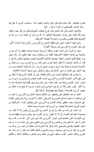 ‫ﺘﺤﺘﺭﻡ ﺤﻘﻭﻗﻬﺎ- ﻤﺜل ﺸﻌﺏ ﻜﻭﺴﻭﻓﻭ ﺍﻟﻴﻭﻡ ﻭﺸﻌﺏ ﺍﻟﺘﻴﺒﺕ ﻏﺩﺍ -ﻭﺸﻌﻭﺏ ﺃﺨﺭﻯ ﻻ ﺤﻕ ﻟﻬﺎ‬
                              ‫ﹰ‬
                                          ‫- ﻤﺜل ﺍﻟﺸﻌﺏ ﺍﻟﻔﻠﺴﻁﻴﻨﻰ ﺃﻭ ﺃﻜﺭﺍﺩ ﺘﺭﻜﻴﺎ… ﺍﻟﺦ.‬
‫ﻭﻟﻸﺴﻑ ﺍﻟﺸﺩﻴﺩ ﻓﺈﻥ ﻫﺫﻩ ﺍﻟﻤﻤﺎﺭﺴﺎﺕ ﺘﻔﺭﻍ ﺨﻁﺎﺏ ﺍﻟﺩﻴﻤﻭﻗﺭﺍﻁﻴﺔ ﻤﻥ ﻜل ﻤﺼـﺩﺍﻗﻴﺔ،‬
‫ﻭﻴﺘﻡ ﺫﻟﻙ ﻁﺒﻌﺎ ﻋﻠﻰ ﺤﺴﺎﺏ ﺍﻟﺩﻤﻘﺭﻁﺔ ﺍﻟﻤﻁﻠﻭﺒـﺔ. ﺃﻗـﻭل ﺇﺫﻥ ﺇﻥ ﺍﻟﻨﻀـﺎل ﻤـﻥ ﺃﺠـل‬ ‫ﹰ‬
                                ‫ﺍﻟﺩﻴﻤﻭﻗﺭﺍﻁﻴﺔ ﻴﻘﺘﻀﻰ ﺒﺎﻟﻀﺭﻭﺭﺓ ﻤﺤﺎﺭﺒﺔ ﺍﻟﻬﻴﻤﻨﺔ ﺍﻷﻤﺭﻴﻜﻴﺔ.‬
‫ﻭﻫﻰ ﺃﻴﻀﺎ ﺃﺴﺎﻟﻴﺏ ﺘﺴﻌﻰ ﺇﻟﻰ ﺘﻔﻜﻴﻙ ﺍﻟﻤﺸﺭﻭﻉ ﺍﻷﻭﺭﻭﺒﻰ. ﻭﺃﻁﺭﺡ ﻫﻨﺎ ﺍﻟﺴﺅﺍل ﺍﻵﺘﻰ:‬ ‫ﹰ‬
                                          ‫ﻫل ﺩﺨل ﺍﻟﻤﺸﺭﻭﻉ ﺍﻷﻭﺭﻭﺒﻰ ﻓﻰ ﻤﺭﺤﻠﺔ ﺍﻷﻓﻭل؟‬
‫ﺴﺒﻕ ﺃﻥ ﺃﺸﺭﺕ ﺇﻟﻰ ﻏﻴﺎﺏ ﺘﺒﻠﻭﺭ ﻤﻭﺍﻗﻑ ﺃﻭﺭﻭﺒﻴﺔ ﺴﻴﺎﺴﻴﺔ ﻤﻭﺤﺩﺓ ﺤﻘﻴﻘﻴـﺔ، ﺃﻯ ﻏﻴـﺭ‬
‫ﻤﺘﻤﺸﻴﺔ ﻤﻊ ﺃﻫﺩﺍﻑ ﺍﻟﺨﻁﺔ ﺍﻷﻤﺭﻴﻜﻴﺔ، ﻓﻘﻠﺕ ﺇﻥ ﺒﺭﻴﻁﺎﻨﻴﺎ ﺴﻭﻑ ﺘﻅل ﺘﻘﺘﻔﻰ ﺃﺜﺭ ﻭﺍﺸـﻨﻁﻥ‬
‫ﺩﻭﻥ ﺘﺤﻔﻅ ﻜﺄﻨﻬﺎ ﺘﻌﻭﺽ ﺍﺨﺘﻔﺎﺀ ﻫﻴﻤﻨﺘﻬﺎ ﺍﻟﻌﺎﻟﻤﻴﺔ ﺍﻟﻤﺎﻀﻴﺔ ﺒﺘﺠﺩﻴﺩ ﻤﻌﻴﺸﺘﻬﺎ ﺒﺎﻟﻨﻴﺎﺒـﺔ! ﻜﻤـﺎ‬
‫ﻗﻠﺕ ﺃﻥ ﺃﻟﻤﺎﻨﻴﺎ ﺃﺼﺒﺤﺕ ﻻ ﺘﻌﻠﻕ ﺃﻫﻤﻴﺔ ﻜﺒﺭﻯ ﻋﻠﻰ ﺍﻟﻤﺸـﺭﻭﻉ ﺍﻷﻭﺭﻭﺒـﻰ، ﺒـل ﺘﻌﻁـﻰ‬
‫ﺍﻷﻭﻟﻭﻴﺔ ﻟﺴﻴﺎﺴﺔ ﺘﻭﺴﻌﻴﺔ ﻨﺤﻭ ﺸﺭﻕ ﻭﺠﻨﻭﺏ ﺸﺭﻕ ﺃﻭﺭﻭﺒﺎ. ﻭﺃﻥ ﺍﻟﻭﻻﻴﺎﺕ ﺍﻟﻤﺘﺤﺩﺓ ﺘﺭﺤـﺏ‬
     ‫ﺒﻬﺫﺍ ﺍﻟﺨﻴﺎﺭ ﻓﻰ ﻤﻘﺎﺒل ﺃﻥ ﺘﺴﻴﺭ ﺃﻟﻤﺎﻨﻴﺎ ﻓﻰ ﺴﻴﺎﻕ ﻭﺍﺸﻨﻁﻥ ﻋﻠﻰ ﺼﻌﻴﺩ ﺍﻟﺴﻴﺎﺴﺔ ﺍﻟﻌﺎﻟﻤﻴﺔ.‬
‫ﻤﺎ ﻤﻐﺯﻯ ﻫﺫﻩ ﺍﻟﻭﻗﺎﺌﻊ؟ ﺃﻟﻴﺴﺕ ﻫﻰ ﺩﻻﺌل ﻗﺎﻁﻌﺔ ﻋﻠﻰ ﺃﻥ ﺍﻟﻨﻅﻡ ﺍﻷﻭﺭﻭﺒﻴﺔ ﻻ ﺘﻌﻁـﻰ‬
‫ﻓﻰ ﻭﺍﻗﻊ ﺍﻷﻤﺭ ﺍﻷﻭﻟﻭﻴﺔ ﻟﻠﻤﺸﺭﻭﻉ ﺍﻷﻭﺭﻭﺒﻰ ﻨﻔﺴﻪ، ﺃﻗﺼﺩ ﻜﻤﺸﺭﻭﻉ ﺴﻴﺎﺴﻰ ﻴﺴـﻌﻰ ﺇﻟـﻰ‬
‫ﺘﺠﺎﻭﺯ ﺤﺩﻭﺩ ﺍﻟﻤﺸﺭﻭﻉ ﻜﻤﺎ ﻫﻭ ﻋﻠﻴﻪ ﺤﺎﻟﻴﺎ، ﻭﻫﻭ ﻤﺸﺭﻭﻉ ﺴﻭﻕ ﺍﻗﺘﺼﺎﺩﻴﺔ ﻤﺸﺘﺭﻜﺔ ﺒﺤﺘـﺔ‬
                                                ‫ﹰ‬
‫ﻭﻻ ﺃﻜﺜﺭ. ﺃﻟﻴﺱ ﻤﻌﻨﻰ ﺫﻟﻙ ﺃﻥ ﺍﻟﻭﻋﻰ ﺍﻟﺴﻴﺎﺴﻰ ﻟﺩﻯ ﺸﻌﻭﺏ ﺃﻭﺭﻭﺒﺎ ﻟﻡ ﻴﺘﺢ ﺒﻌـﺩ ﺘﺨﻁـﻰ‬
                                ‫ﻤﻔﻬﻭﻡ "ﺃﻭﺭﻭﺒﺎ ﺍﻟﻘﻭﻤﻴﺎﺕ" ‪ L` Eyrope de Natn‬ﻜﻤﺎ ﻴﻘﺎل.‬
‫ﺃﻋﺘﻘﺩ ﺃﻥ ﻫﺫﻩ ﺍﻟﺤﻘﺎﺌﻕ ﺍﻟﺘﻰ ﻴﺘﻤﻅﻬﺭ ﻤﻥ ﺨﻼﻟﻬﺎ ﻀﻌﻑ ﺍﻟﻤﺸﺭﻭﻉ ﺍﻷﻭﺭﻭﺒﻰ ﻻ ﺘﻌﻤـل‬
‫ﻓﻰ ﺼﺎﻟﺤﻨﺎ، ﺇﺫ ﺘﻌﻤل ﻟﺼﺎﻟﺢ ﺍﻟﻤﺸﺭﻭﻉ ﺍﻷﻤﺭﻴﻜﻰ. ﻟﺫﻟﻙ ﻻ ﺃﺸﺎﺭﻙ ﺭﺅﻴﺔ ﻭﺍﻟﺭﺸﺘﺎﻴﻥ ﺍﻟﻘﺎﺌﻤﺔ‬
‫ﻋﻠﻰ ﻓﺭﻀﻴﺔ ﻭﺠﻭﺩ ﺤﻘﻴﻘﻰ ﻭﻓﻌﺎل ﻟﻠﻤﺸﺭﻭﻉ ﺍﻷﻭﺭﻭﺒﻰ ﺤﺘﻰ ﻴﺘﺨﻁﻰ ﺍﻟﺒﻌـﺩ ﺍﻟﻤﺭﻜﻨﺘﻴﻠـﻰ‬
                      ‫ﺍﻟﺒﺤﺕ ﻟﻠﺴﻭﻕ ﺍﻟﻤﺸﺘﺭﻜﺔ ﻓﻴﺠﻌل ﻤﻥ ﺃﻭﺭﻭﺒﺎ ﻗﻭﺓ ﺴﻴﺎﺴﻴﺔ ﻤﻭﺤﺩﺓ ﻓﻌﺎﻟﺔ.‬
‫ﺒل ﺃﺫﻫﺏ ﺇﻟﻰ ﺃﺒﻌﺩ ﻤﻥ ﺫﻟﻙ ﻭﺃﺯﻋﻡ ﺃﻥ ﺍﻟﻤﺸﺭﻭﻉ ﺍﻷﻭﺭﻭﺒﻰ ﻟﻥ ﻴﻜﻭﻥ ﺇﻻ ﺇﺫﺍ ﺍﻜﺘﺴـﺏ‬
‫ﻤﻀﻤﻭﻨﺎ ﺍﺠﺘﻤﺎﻋﻴﺎ ﺘﻘﺩﻤﻴﺎ، ﺃﻯ ﺇﻻ ﺇﺫﺍ ﺘﻁﻭﺭ ﻤﻴﺯﺍﻥ ﺍﻟﻘﻭﻯ ﻨﺤﻭ ﺤﻠﻭل ﻴﺴﺎﺭﻴﺔ ﺤﻘﻴﻘﻴﺔ ﻟﻴﺴﺕ‬
                                                               ‫ً‬    ‫ﹰ‬        ‫ﹰ‬
‫ﻫﻰ ﺍﻟﺨﻴﺎﺭﺍﺕ ﺍﻟﺘﻰ ﺍﺘﺨﺫﺘﻬﺎ ﻗﻭﻯ ﺍﻟﻴﺴﺎﺭ ﺍﻷﻭﺭﻭﺒﻰ ﻜﻤﺎ ﻫﻰ ﺤﺘﻰ ﺍﻵﻥ. ﻫﺫﺍ ﻫـﻭ ﺍﻟﺸـﺭﻁ‬
‫ﺍﻟﺫﻯ ﻻ ﻤﻔﺭ ﻤﻨﻪ ﻟﻜﻰ ﻴﻨﺩﺭﺝ ﺍﻟﻤﺸﺭﻭﻉ ﺍﻷﻭﺭﻭﺒﻰ ﻓﻰ ﺘﻁﻠﻊ ﻴﺴﻌﻰ ﺇﻟﻰ ﺇﻋﺎﺩﺓ ﺒﻨـﺎﺀ ﻋـﺎﻟﻡ‬
‫ﻤﺘﻌﺩﺩ ﺍﻟﻘﻁﺒﻴﺔ ﺒﺎﻟﻤﻌﻨﻰ ﺍﻟﺼﺤﻴﺢ. ﻓﺈﺫﺍ ﺘﻭﺍﻓﺭ ﻫﺫﺍ ﺍﻟﺸﺭﻁ ﻻﺴـﺘﻁﻌﻨﺎ ﺃﻥ ﻨﺘﺼـﻭﺭ ﻤﻭﺍﻗـﻑ‬
‫ﺃﺨﺭﻯ ﻤﻥ ﻗﺒل ﺃﻭﺭﻭﺒﺎ ﻓﻰ ﻤﻭﺍﺠﻬﺔ ﺭﻭﺴﻴﺎ ﻭﺍﻟﺼﻴﻥ ﻭﺍﻟﻌﺎﻟﻡ ﺍﻟﺜﺎﻟﺙ ﺒﺸـﻜل ﻋـﺎﻡ ﻭﺍﻟﻌـﺎﻟﻡ‬
‫ﺍﻟﻌﺭﺒﻰ ﺒﺸﻜل ﺨﺎﺹ. ﺃﻗﺼﺩ ﻤﻭﺍﻗﻑ ﺘﻨﺒﻊ ﻤﻥ ﺘﻔﺎﻫﻡ ﻭﺩﻯ ﻓﺘﺤﺘﺭﻡ ﺍﺴﺘﻘﻼﻟﻴﺔ ﺍﻟﺒﻼﺩ ﻭﺍﻷﻗﺎﻟﻴﻡ‬
 