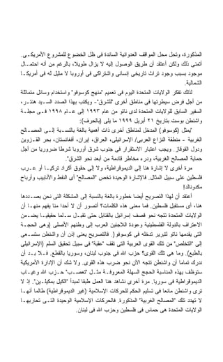 ‫ﺍﻟﻤﺫﻜﻭﺭﺓ، ﻭﺘﺤل ﻤﺤل ﺍﻟﻤﻭﺍﻗﻑ ﺍﻟﻌﺩﻭﺍﻨﻴﺔ ﺍﻟﺴﺎﺌﺩﺓ ﻓﻰ ﻅل ﺍﻟﺨﻀﻭﻉ ﻟﻠﻤﺸﺭﻭﻉ ﺍﻷﻤﺭﻴﻜـﻰ.‬
‫ﺃﺘﻤﻨﻰ ﺫﻟﻙ ﻭﻟﻜﻥ ﺃﻋﺘﻘﺩ ﺃﻥ ﻁﺭﻴﻕ ﺍﻟﻭﺼﻭل ﺇﻟﻴﻪ ﻻ ﻴﺯﺍل ﻁﻭﻴ ﹰ، ﺒﺎﻟﺭﻏﻡ ﻤﻥ ﺃﻨﻪ ﺍﺤﺘﻤـﺎل‬
                          ‫ﻼ‬
‫ﻤﻭﺠﻭﺩ ﺒﺴﺒﺏ ﻭﺠﻭﺩ ﺘﺭﺍﺙ ﺘﺎﺭﻴﺨﻰ ﺇﻨﺴﺎﻨﻰ ﻭﺍﺸﺘﺭﺍﻜﻰ ﻓﻰ ﺃﻭﺭﻭﺒﺎ ﻻ ﻤﺜﻴل ﻟﻪ ﻓﻰ ﺃﻤﺭﻴﻜـﺎ‬
                                                                          ‫ﺍﻟﺸﻤﺎﻟﻴﺔ.‬
‫ﻟﺫﻟﻙ ﺘﻔﻜﺭ ﺍﻟﻭﻻﻴﺎﺕ ﺍﻟﻤﺘﺤﺩﺓ ﺍﻟﻴﻭﻡ ﻓﻰ ﺘﻌﻤﻴﻡ "ﻤﻨﻬﺞ ﻜﻭﺴﻭﻓﻭ" ﻭﺍﺴﺘﺨﺩﺍﻡ ﻭﺴﺎﺌل ﻤﺘﻤﺎﺜﻠﺔ‬
‫ﻤﻥ ﺃﺠل ﻓﺭﺽ ﺴﻴﻁﺭﺘﻬﺎ ﻓﻰ ﻤﻨﺎﻁﻕ ﺃﺨﺭﻯ "ﻟﻠﺸﺭﻕ"- ﻭﻴﻜﺘﺏ ﺒﻬﺫﺍ ﺍﻟﺼﺩﺩ ﺍﻟﺴـﻴﺩ ﻫﻨﺘـﺭ،‬
‫ﺍﻟﺴﻔﻴﺭ ﺍﻟﺴﺎﺒﻕ ﻟﻠﻭﻻﻴﺎﺕ ﺍﻟﻤﺘﺤﺩﺓ ﻟﺩﻯ ﻨﺎﺘﻭ ﻤﻥ ﻋﺎﻡ ٣٩٩١ ﺇﻟﻰ ﻋـﺎﻡ ٨٩٩١ ﻓـﻰ ﻤﺠﻠـﺔ‬
                            ‫ﻭﺍﺸﻨﻁﻥ ﺒﻭﺴﺕ ﺒﺘﺎﺭﻴﺦ ١٢ ﺃﺒﺭﻴل ٩٩٩١ ﻤﺎ ﻴﻠﻰ )ﺒﺎﻟﺤﺭﻑ(:‬
‫"ﻴﻤﺜل )ﻜﻭﺴﻭﻓﻭ( ﺍﻟﻤﺩﺨل ﻟﻤﻨﺎﻁﻕ ﺃﺨﺭﻯ ﺫﺍﺕ ﺃﻫﻤﻴﺔ ﺒﺎﻟﻐﺔ ﺒﺎﻟﻨﺴـﺒﺔ ﺇﻟـﻰ ﺍﻟﻤﺼـﺎﻟﺢ‬
‫ﺍﻟﻐﺭﺒﻴﺔ - ﻤﻨﻁﻘﺔ ﺍﻟﻨﺯﺍﻉ ﺍﻟﻌﺭﺒﻰ/ ﺍﻹﺴﺭﺍﺌﻴﻠﻰ، ﺍﻟﻌﺭﺍﻕ، ﺇﻴﺭﺍﻥ، ﺃﻓﻐﺎﻨﺴﺘﺎﻥ، ﺒﺤﺭ ﺍﻟﻘـﺯﻭﻴﻥ‬
‫ﻭﺩﻭل ﺍﻟﻘﻭﻗﺎﺯ. ﻭﻴﺠﺏ ﺍﻋﺘﺒﺎﺭ ﺍﻻﺴﺘﻘﺭﺍﺭ ﻓﻰ ﺠﻨﻭﺏ ﺸﺭﻕ ﺃﻭﺭﻭﺒﺎ ﺸﺭﻁﺎ ﻀﺭﻭﺭﻴﺎ ﻤﻥ ﺃﺠل‬
         ‫ﹰ‬        ‫ﹰ‬
                      ‫ﺤﻤﺎﻴﺔ ﺍﻟﻤﺼﺎﻟﺢ ﺍﻟﻐﺭﺒﻴﺔ، ﻭﺩﺭﺀ ﻤﺨﺎﻁﺭ ﻗﺎﺩﻤﺔ ﻤﻥ ﺃﺒﻌﺩ ﻨﺤﻭ ﺍﻟﺸﺭﻕ".‬
‫ﻤﺭﺓ ﺃﺨﺭﻯ ﻻ ﺇﺸﺎﺭﺓ ﻫﻨﺎ ﺇﻟﻰ ﺍﻟﺩﻴﻤﻭﻗﺭﺍﻁﻴﺔ، ﻭﻻ ﺇﻟﻰ ﺤﻘﻭﻕ ﺃﻜﺭﺍﺩ ﺘﺭﻜﻴـﺎ ﺃﻭ ﻋـﺭﺏ‬
‫ﻓﻠﺴﻁﻴﻥ ﻋﻠﻰ ﺴﺒﻴل ﺍﻟﻤﺜﺎل. ﻓﺎﻹﺸﺎﺭﺓ ﺍﻟﻭﺤﻴﺩﺓ ﺘﺨﺹ "ﺍﻟﻤﺼﺎﻟﺢ" ﺃﻯ ﺍﻟﻨﻔﻁ ﻭﺍﻷﻨﺎﺒﻴﺏ ﻭﺃﺭﺒﺎﺡ‬
                                                                         ‫ﻤﻜﺩﻭﻨﺎﻟﺩ!‬
‫ﺃﻋﺘﻘﺩ ﺃﻥ ﻟﻬﺫﺍ ﺍﻟﺘﺼﺭﻴﺢ ﺃﻴﻀﺎ ﺨﻁﻭﺭﺓ ﺒﺎﻟﻐﺔ ﺒﺎﻟﻨﺴﺒﺔ ﺇﻟﻰ ﺍﻟﻤﺸﻜﻠﺔ ﺍﻟﺘﻰ ﻨﺤﻥ ﺒﺼـﺩﺩﻫﺎ‬
                                                    ‫ﹰ‬
‫ﻫﻨﺎ، ﺃﻯ ﻤﺴﺘﻘﺒل ﻓﻠﺴﻁﻴﻥ. ﻓﻤﺎ ﻤﻌﻨﻰ ﻫﺫﻩ ﺍﻟﻜﻠﻤﺎﺕ؟ ﺃﺘﺼﻭﺭ ﺃﻥ ﻻ ﺃﺤﺩﺍ ﻤﻨﺎ ﻴﻔﻬﻡ ﻤﻨﻬـﺎ ﺃﻥ‬
                    ‫ﹰ‬
‫ﺍﻟﻭﻻﻴﺎﺕ ﺍﻟﻤﺘﺤﺩﺓ ﺘﺘﺠﻪ ﻨﺤﻭ ﻗﺼﻑ ﺇﺴﺭﺍﺌﻴل ﺒﺎﻟﻘﻨﺎﺒل ﺤﺘﻰ ﺘﻘﺒـل ﺴـﻠﻤﺎ ﺤﻘﻴﻘﻴـﺎ ﻴﻀـﻤﻥ‬
          ‫ﹰ‬      ‫ﹰ‬
‫ﺍﻻﻋﺘﺭﺍﻑ ﺒﺎﻟﺩﻭﻟﺔ ﺍﻟﻔﻠﺴﻁﻴﻨﻴﺔ ﻭﻋﻭﺩﺓ ﺍﻟﻼﺠﺌﻴﻥ ﺍﻟﻌﺭﺏ ﺇﻟﻰ ﻭﻁﻨﻬﻡ ﺍﻷﺼﻠﻰ )ﻭﻫﻰ ﺍﻟﺤﺠـﺔ‬
‫ﺍﻟﺘﻰ ﻴﻘﺩﻤﻬﺎ ﻨﺎﺘﻭ ﻟﺘﺒﺭﻴﺭ ﺘﺩﺨﻠﻪ ﻓﻰ ﻜﻭﺴﻭﻓﻭ ). ﻓﺎﻟﺘﺼﺭﻴﺢ ﻴﻌﻨﻰ ﺇﺫﻥ ﺃﻥ ﻭﺍﺸﻨﻁﻥ ﺴﺘﺴـﻌﻰ‬
‫ﺇﻟﻰ "ﺍﻟﺘﺨﻠﺹ" ﻤﻥ ﺘﻠﻙ ﺍﻟﻘﻭﻯ ﺍﻟﻌﺭﺒﻴﺔ ﺍﻟﺘﻰ ﺘﻘﻑ "ﻋﻘﺒﺔ" ﻓﻰ ﺴﺒﻴل ﺘﺤﻘﻴﻕ ﺍﻟﺴﻠﻡ )ﺍﻹﺴﺭﺍﺌﻴﻠﻰ‬
‫ﺒﺎﻟﻁﺒﻊ(. ﻭﻤﺎ ﻫﻰ ﺘﻠﻙ ﺍﻟﻘﻭﻯ؟ ﺤﺯﺏ ﺍﷲ ﻓﻰ ﺠﻨﻭﺏ ﻟﺒﻨﺎﻥ، ﻭﺴﻭﺭﻴﺎ ﺒﺎﻟﻘﻁﻊ. ﻓـﻼ ﺒـﺩ ﺃﻥ‬
‫ﻨﺩﺭﻙ ﺘﻤﺎﻤﺎ ﺃﻥ ﻭﺍﺸﻨﻁﻥ ﺘﺘﺠﻪ ﺍﻵﻥ ﻨﺤﻭ ﻀﺭﺏ ﻫﺫﻩ ﺍﻟﻘﻭﻯ. ﻭﻻ ﺸﻙ ﺃﻥ ﺍﻹﺩﺍﺭﺓ ﺍﻷﻤﺭﻴﻜﻴﺔ‬
                                                                       ‫ﹰ‬
‫ﺴﺘﻭﻅﻑ ﺒﻬﺫﻩ ﺍﻟﻤﻨﺎﺴﺒﺔ ﺍﻟﺤﺠﺞ ﺍﻟﺴﻬﻠﺔ ﺍﻟﻤﻌﺭﻭﻓـﺔ ﻤﺜـل "ﺘﻌﺼـﺏ" ﺤـﺯﺏ ﺍﷲ ﻭﻏﻴـﺎﺏ‬
‫ﺍﻟﺩﻴﻤﻭﻗﺭﺍﻁﻴﺔ ﻓﻰ ﺴﻭﺭﻴﺎ. ﻤﺭﺓ ﺃﺨﺭﻯ ﻨﺸﺎﻫﺩ ﻫﻨﺎ ﺍﻟﻌﻤل ﻁﺒﻘﺎ ﻟﻤﺒﺩﺃ "ﺍﻟﻜﻴل ﺒﻤﻜﻴﻠـﻴﻥ". ﺇﺫ ﻻ‬
                             ‫ﹰ‬
‫ﺘﺭﻯ ﻭﺍﺸﻨﻁﻥ ﻤﺎﻨﻌﺎ ﻓﻰ ﺘﺴﻠﻴﻡ ﺍﻟﺤﻜﻡ ﻟﻠﺤﺭﻜﺎﺕ ﺍﻹﺴﻼﻤﻴﺔ )ﻏﻴﺭ ﺍﻟﺩﻴﻤﻭﻗﺭﺍﻁﻴﺔ( ﻁﺎﻟﻤﺎ ﺃﻨﻬـﺎ‬
                                                                ‫ﹰ‬
‫ﻻ ﺘﻬﺩﺩ ﺘﻠﻙ "ﺍﻟﻤﺼﺎﻟﺢ ﺍﻟﻐﺭﺒﻴﺔ" ﺍﻟﻤﺫﻜﻭﺭﺓ. ﻓﺎﻟﺤﺭﻜﺎﺕ ﺍﻹﺴﻼﻤﻴﺔ ﺍﻟﻭﺤﻴﺩﺓ ﺍﻟﺘـﻰ ﺘﺤﺎﺭﺒﻬـﺎ‬
                          ‫ﺍﻟﻭﻻﻴﺎﺕ ﺍﻟﻤﺘﺤﺩﺓ ﻫﻰ ﺤﻤﺎﺱ ﻓﻰ ﻓﻠﺴﻁﻴﻥ ﻭﺤﺯﺏ ﺍﷲ ﻓﻰ ﻟﺒﻨﺎﻥ.‬
 