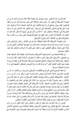 ‫ﻟﻌل ﻗﺎﺭﻯﺀ ﻫﺫﻩ ﺍﻟﺴﻁﻭﺭ ﺴﻭﻑ ﻴﺘﻭﺼل ﺇﻟﻰ ﻨﺘﻴﺠﺔ ﺒﺎﻟﻐﺔ ﺍﻟﺘﺸـﺎﺅﻡ ﻓﻴـﺫﻫﺏ ﺇﻟـﻰ ﺃﻥ‬
‫ﺍﻟﻬﻴﻤﻨﺔ ﺍﻷﻤﺭﻴﻜﻴﺔ ﻟﻥ ﺘﻘﻬﺭ ﺃﺒﺩﺍ. ﻭﻓﻰ ﻤﺠﺎل ﺍﻟﻤﺸﻜﻠﺔ ﺍﻟﺘﻰ ﻨﺤﻥ ﺒﺼﺩﺩﻫﺎ ﻫﻨﺎ، ﺃﻯ ﻤﺴـﺘﻘﺒل‬
                                                        ‫ﹰ‬      ‫ﹸ‬
‫ﻓﻠﺴﻁﻴﻥ، ﻟﻌﻠﻪ ﺴﻭﻑ ﻴﺴﺘﻨﺘﺞ ﺃﻥ ﻻ ﺒﺩﻴل ﻟﻼﻟﺘﺠﺎﺀ ﺇﻟﻰ ﺍﻟﻭﻻﻴﺎﺕ ﺍﻟﻤﺘﺤﺩﺓ ﺁﻤﻼ ﺃﻥ ﺘﺘﻭﻓﺭ ﻟﺩﻴﻪ‬
‫ﻗﺩﺭﺓ ﻋﻠﻰ ﺇﻗﻨﺎﻉ ﻭﺍﺸﻨﻁﻥ "ﺒﺎﻟﻀﻐﻁ ﻋﻠﻰ ﺇﺴﺭﺍﺌﻴل". ﻭﻗﺩ ﺘﻤﻅﻬﺭ ﻫﺫﺍ ﺍﻷﺴﻠﻭﺏ ﻓﻰ ﺍﻟـﺩﻋﻭﺓ‬
‫ﺍﻟﻤﻌﺭﻭﻓﺔ ﺇﻟﻰ ﻤﺼﺎﺩﻗﺔ ﻭﺍﺸﻨﻁﻥ ﻷﻥ" ٠٩% ﻤﻥ ﺍﻷﻭﺭﺍﻕ ﻓﻰ ﺃﻴﺩﻴﻬﺎ" ﻜﻤﺎ ﻗﻴل. ﻟﻘﺩ ﺃﺜﺒﺘـﺕ‬
‫ﺍﻟﺘﻁﻭﺭﺍﺕ ﺍﻟﻼﺤﻘﺔ ﺃﻨﻪ ﺃﺴﻠﻭﺏ ﻏﻴﺭ ﻨﺎﻓﻊ، ﺒل ﺸﺠﻊ ﺍﻟﺼﻬﻴﻭﻨﻴﺔ ﻋﻠﻰ ﻤﺯﻴﺩ ﻤـﻥ ﺍﻟﺘﻭﺴـﻌﻴﺔ‬
                                   ‫ﻭﺍﻟﻌﺠﺭﻓﺔ ﻭﺘﻜﺭﻴﺱ ﺍﻟﺘﺤﺎﻟﻑ ﺍﻹﺴﺭﺍﺌﻴﻠﻰ/ ﺍﻷﻤﺭﻴﻜﻰ.‬
‫ﻟﻴﺱ ﻟﻠﻬﻴﻤﻨﺔ ﺍﻷﻤﺭﻴﻜﻴﺔ ﺘﻠﻙ ﺍﻟﻘﻭﺓ ﺍﻟﻤﻁﻠﻘﺔ، ﺒﺎﻟﺭﻏﻡ ﻤﻥ ﺍﻟﻅﺎﻫﺭ. ﻭﻟﻌل ﻭﺍﻟﺭﺸﺘﺎﻴﻥ ﻋﻠﻰ‬
‫ﺼﻭﺍﺏ ﻋﻨﺩﻤﺎ ﻴﺯﻋﻡ ﺃﻨﻬﺎ ﺘﻭﺍﺠﻪ ﺼﻌﻭﺒﺎﺕ ﻤﺘﺼﺎﻋﺩﺓ ﻭﺃﻥ ﻫﺠﻭﻤﻬﺎ ﺍﻟﻤﻌﺎﻜﺱ ﺍﻟﺤﺎﻟﻰ ﻴﻘـﻭﻡ‬
‫ﺩﻟﻴﻼ ﻋﻠﻰ ﻀﻌﻑ ﻤﻭﻗﻔﻬﺎ ﺍﻟﺤﻘﻴﻘﻰ، ﻓﻬﻭ ﺭﺩ ﻓﻌل ﻋﻠﻰ ﺘﻁﻭﺭﺍﺕ ﺃﺩﺭﻜﺕ ﻭﺍﺸﻨﻁﻥ ﺃﻨﻬﺎ ﺘﻬﺩﺩ‬      ‫ﹰ‬
                                                                    ‫ﺒﺎﻟﻔﻌل ﺩﻴﻤﻭﻤﺘﻬﺎ.‬
‫ﺇﻥ ﻨﻘﺎﻁ ﺍﻟﻀﻌﻑ ﻓﻰ ﺍﻻﺴﺘﺭﺍﺘﻴﺠﻴﺔ ﺍﻷﻤﺭﻴﻜﻴﺔ ﻭﺍﻀﺤﺔ ﺘﻤﺎﻤﺎ. ﻓﻬﻨﺎﻙ ﺫﻟﻙ ﺍﻟﻤﻭﻗﻑ ﺍﻟﺸﺎﺫ‬
‫ﻤﻥ ﺍﻟﺠﻤﻬﻭﺭ ﺍﻷﻤﺭﻴﻜﻰ ﺍﻟﺫﻯ ﻴﻘﺒل ﺍﻟﺤﺭﺏ ﻁﺎﻟﻤﺎ ﻻ ﻴﺘﻌﺭﺽ "ﺃﻭﻻﺩﻩ" ﻟﺨﻁﺭ ﺍﻟﻘﺘـل! ﻫـﺫﺍ‬
‫ﺍﻟﻤﻭﻗﻑ ﻴﺸل ﻓﻌﺎﻟﻴﺔ ﺍﺴﺘﺭﺍﺘﻴﺠﻴﺔ ﻭﺍﺸﻨﻁﻥ ﻓﻴﻀﻌﻬﺎ ﻤﺸﺭﻭﻁﺔ ﺒﻤﺸﺎﺭﻜﺔ ﻗﻭﻯ ﺤﻠﻴﻔﺔ ﻤﺭﺅﻭﺴﺔ‬
‫ﻴﻁﻠﺏ ﻤﻨﻬﺎ ﺍﻟﻘﻴﺎﻡ "ﺒﺎﻟﻌﻤل ﺍﻟﻘﺫﺭ" ﺃﻯ ﺇﻨﺯﺍل ﻗﻭﺍﺕ ﺒﺭﻴﺔ ﺘﺘﻌﺭﺽ ﻟﻠﻤﺨﺎﻁﺭ ﺍﻟﻁﺒﻴﻌﻴﺔ ﻓﻰ ﺃﻴـﺔ‬
                                                             ‫ﻤﻤﺎﺭﺴﺔ ﻟﻌﻤﻠﻴﺎﺕ ﺤﺭﺒﻴﺔ.‬
‫ﺜﻡ ﻫﻨﺎﻙ ﺍﻟﻭﻀﻊ ﺍﻟﻤﺎﻟﻰ ﺍﻟﻤﺯﻋﺯﻉ ﻟﻼﻗﺘﺼﺎﺩ ﺍﻷﻤﺭﻴﻜﻰ ﺍﻟﺫﻯ ﻴﺘﺴـﻡ ﺒﺎﻻﻋﺘﻤـﺎﺩ ﻋﻠـﻰ‬
‫ﺍﻟﺘﻤﻭﻴل ﺍﻟﺨﺎﺭﺠﻰ ﺍﻋﺘﻤﺎﺩﺍ ﻜﺎﻤﻼ ﻜﻰ ﻴﻌﻭﺽ ﺍﻨﻌﺩﺍﻡ ﻗﺩﺭﺘﻪ ﻋﻠﻰ ﺘـﻭﻓﻴﺭ ﺤـﺩ ﺃﺩﻨـﻰ ﻤـﻥ‬
                                                      ‫ﹰ‬     ‫ﹰ‬
‫ﺍﻻﺩﺨﺎﺭ. ﻓﺎﻻﺴﺘﻬﻼﻙ ﺍﻟﺨﺎﺹ ﻭﺍﻟﻌﺎﻡ )ﻭﻴﺸﻤل ﺍﻟﻨﻔﻘﺎﺕ ﺍﻟﺤﺭﺒﻴﺔ( ﻴﻤـﺘﺹ ﺍﻟـﺩﺨل ﺍﻟﻘـﻭﻤﻰ‬
‫ﺒﺎﻟﻜﺎﻤل ، ﻭﻫﻭ ﻭﻀﻊ ﻻ ﻤﺜﻴل ﻟﻪ ﺴﻭﻯ ﻓﻰ ﻋﺩﺩ ﺍﻟﺒﻼﺩ ﺍﻟﺘﻰ ﺘﻘﻊ ﻓﻰ ﺃﺴﻔل ﻫﺭﻡ ﺍﻟﻤﻨﻅﻭﻤـﺔ‬
‫ﺍﻟﻌﺎﻟﻤﻴﺔ. ﻭﻓﻰ ﻫﺫﻩ ﺍﻟﻅﺭﻭﻑ ﺘﻀﻁﺭ ﺍﻹﺩﺍﺭﺓ ﺍﻷﻤﺭﻴﻜﻴﺔ ﺍﻟﺘﻰ ﺘﺤﻤﻴل ﺤﻠﻔﺎﺌﻬﺎ ﺒﺄﻋﺒﺎﺀ ﺍﻟﺤﺭﻭﺏ‬
‫ﺍﻟﻤﻁﻠﻭﺒﺔ ﻤﻥ ﺃﺠل ﻀﻤﺎﻥ ﺩﻴﻤﻭﻤﺔ ﻫﻴﻤﻨﺘﻬﺎ، ﻭﻟﺌﻥ ﻜﺎﻥ ﻤﺜل ﻫﺫﺍ ﺍﻟﻁﻠﺏ ﻟﻡ ﻴﺼـﻁﺩﻡ ﺒﻌﻘﺒـﺔ‬
‫ﺘﺫﻜﺭ ﺒﺎﻟﻨﺴﺒﺔ ﺇﻟﻰ ﺤﺭﺏ ﺍﻟﺨﻠﻴﺞ ﺤﻴﺙ ﺃﻥ ﺍﻟﺩﻭل ﺍﻟﻨﻔﻁﻴﺔ ﻏﻁﺕ ﻨﻔﻘﺎﺘﻬﺎ ﺒﺎﻟﻜﺎﻤل. ﺇﻻ ﺃﻥ ﺍﻷﻤﺭ‬
‫ﺴﻭﻑ ﻴﺨﺘﻠﻑ ﺒﺎﻟﺘﺄﻜﻴﺩ ﺒﺎﻟﻨﺴﺒﺔ ﺇﻟﻰ ﺤﺭﻭﺏ ﺃﺨﺭﻯ ﻓﻰ ﻴﻭﻏﺴﻼﻓﻴﺎ ﻤﺜﻼ. ﻓﺈﺫﺍ ﻓﺭﻀﺕ ﺃﻭﺭﻭﺒﺎ‬
                     ‫ﹰ‬
‫ﻤﺸﺎﺭﻜﺔ ﺍﻟﻭﻻﻴﺎﺕ ﺍﻟﻤﺘﺤﺩﺓ ﻓﻰ ﺘﻤﻭﻴل ﻫﺫﻩ ﺍﻟﺤﺭﻭﺏ ﻷﺩﻯ ﺫﻟﻙ ﺒﺎﻟﻀﺭﻭﺭﺓ ﺇﻟﻰ ﺍﺤﺘﺩﺍﺩ ﺤـﺩﺓ‬
           ‫ﺍﻷﺯﻤﺔ ﺍﻷﻤﺭﻴﻜﻴﺔ، ﻭﻤﻥ ﺜﻡ ﺘﻬﺩﻴﺩ ﻤﻜﺎﻨﺔ ﺍﻟﻭﻻﻴﺎﺕ ﺍﻟﻤﺘﺤﺩﺓ ﻓﻰ ﺍﻻﻗﺘﺼﺎﺩ ﺍﻟﻌﺎﻟﻤﻰ.‬
‫ﺃﺘﺼﻭﺭ ﺃﻥ ﻫﺫﻩ ﺍﻟﻌﻭﺍﻤل ﻤﻌﺎ ﻴﻤﻜﻥ ﺃﻥ ﺘﺠﺒﺭ ﻭﺍﺸﻨﻁﻥ ﻋﻠﻰ ﺇﻋﺎﺩﺓ ﺍﻟﻨﻅﺭ ﻓـﻰ ﻤـﺩﻯ‬
                                                    ‫ﹰ‬
‫ﻁﻤﻭﺤﺎﺘﻬﺎ. ﻫﻨﺎ ﻴﻘﻊ ﺍﻟﺘﺒﺎﻴﻥ ﺒﻴﻥ ﺍﻟﻤﺠﺘﻤﻊ ﺍﻷﻤﺭﻴﻜﻰ ﻭﻁﺒﻘﺘﻪ ﺍﻟﺤﺎﻜﻤﺔ ﻭﺒﻴﻥ ﺍﻟﻤﺠﺘﻤﻊ ﺍﻷﻟﻤﺎﻨﻰ‬
‫ﺍﻟﻨﺎﺯﻯ. ﻓﺎﻟﻘﻴﺎﺩﺓ ﺍﻟﻨﺎﺯﻴﺔ ﻟﻡ ﺘﺘﺭﺩﺩ ﻟﺤﻅﺔ ﻋﻨﺩ ﺘﺤﺩﻴﺩ ﻁﻤﻭﺤﺎﺘﻬﺎ ﺍﻟﺠﻨﻭﻨﻴﺔ ﻭﻏﻴﺭ ﺍﻟﻤﺘﻤﺸﻴﺔ ﻤﻊ‬
 