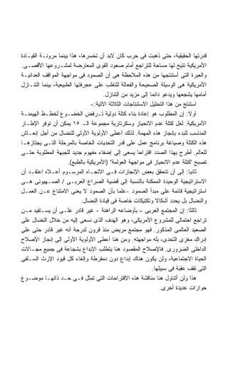 ‫ﻗﺩﺭﺘﻬﺎ ﺍﻟﺤﻘﻴﻘﻴﺔ، ﺤﺘﻰ ﺫﻫﺒﺕ ﻓﻰ ﺤﺭﺏ ﻜﺎﻥ ﻻﺒﺩ ﺃﻥ ﺘﺨﺴﺭﻫﺎ، ﻫﺫﺍ ﺒﻴﻨﻤﺎ ﻤﺭﻭﻨـﺔ ﺍﻟﻘﻴـﺎﺩﺓ‬
‫ﺍﻷﻤﺭﻴﻜﻴﺔ ﺘﺘﻴﺢ ﻟﻬﺎ ﻤﺴﺎﺤﺔ ﻟﻠﺘﺭﺍﺠﻊ ﺃﻤﺎﻡ ﺼﻌﻭﺩ ﺍﻟﻘﻭﻯ ﺍﻟﻤﻌﺎﺭﻀﺔ ﻟﻤﺸـﺭﻭﻋﻬﺎ ﺍﻷﻗﺼـﻰ.‬
‫ﻭﺍﻟﻌﺒﺭﺓ ﺍﻟﺘﻰ ﺃﺴﺘﻨﺘﺠﻬﺎ ﻤﻥ ﻫﺫﻩ ﺍﻟﻤﻼﺤﻅﺔ ﻫﻰ ﺃﻥ ﺍﻟﺼﻤﻭﺩ ﻓﻰ ﻤﻭﺍﺠﻬﺔ ﺍﻟﻤﻭﺍﻗﻑ ﺍﻟﻌﺩﺍﺌﻴـﺔ‬
‫ﺍﻷﻤﺭﻴﻜﻴﺔ ﻫﻰ ﺍﻟﻭﺴﻴﻠﺔ ﺍﻟﺼﺤﻴﺤﺔ ﻭﺍﻟﻔﻌﺎﻟﺔ ﻟﻠﺘﻐﻠﺏ ﻋﻠﻰ ﻋﺠﺭﻓﺘﻬﺎ ﺍﻟﻁﺒﻴﻌﻴﺔ، ﺒﻴﻨﻤﺎ ﺍﻟﺘﻨـﺎﺯل‬
                                      ‫ﺃﻤﺎﻤﻬﺎ ﻴﺸﺠﻌﻬﺎ ﻭﻴﺩﻋﻭ ﺩﺍﺌﻤﺎ ﺇﻟﻰ ﻤﺯﻴﺩ ﻤﻥ ﺍﻟﺘﻨﺎﺯل.‬
                                                           ‫ﹰ‬
                                 ‫ﺍﺴﺘﻨﺘﺞ ﻤﻥ ﻫﺫﺍ ﺍﻟﺘﺤﻠﻴل ﺍﻻﺴﺘﻨﺘﺎﺠﺎﺕ ﺍﻟﺜﻼﺜﺔ ﺍﻵﺘﻴﺔ:-‬
‫ﺃﻭﻻ: ﺇﻥ ﺍﻟﻤﻁﻠﻭﺏ ﻫﻭ ﺇﻋﺎﺩﺓ ﺒﻨﺎﺀ ﻜﺘﻠﺔ ﺩﻭﻟﻴﺔ ﺘـﺭﻓﺽ ﺍﻟﺨﻀـﻭﻉ ﻟﺨﻁـﻁ ﺍﻟﻬﻴﻤﻨـﺔ‬        ‫ﹰ‬
‫ﺍﻷﻤﺭﻴﻜﻴﺔ. ﻟﻌل ﻜﺘﻠﺔ ﻋﺩﻡ ﺍﻻﻨﺤﻴﺎﺯ ﻭﺴﻜﺭﺘﺎﺭﻴﺔ ﻤﺠﻤﻭﻋﺔ ﺍﻟـ ٥١ ﻴﻤﻜﻥ ﺃﻥ ﺘﻭﻓﺭ ﺍﻹﻁـﺎﺭ‬
‫ﺍﻟﻤﻨﺎﺴﺏ ﻟﻠﺒﺩﺀ ﺒﺈﻨﺠﺎﺯ ﻫﺫﻩ ﺍﻟﻤﻬﻤﺔ. ﻟﺫﻟﻙ ﺃﻋﻁﻰ ﺍﻷﻭﻟﻭﻴﺔ ﺍﻷﻭﻟﻰ ﻟﻠﻨﻀﺎل ﻤﻥ ﺃﺠل ﺇﻨﻌـﺎﺵ‬
‫ﻫﺫﻩ ﺍﻟﻜﺘﻠﺔ ﻭﺼﻴﺎﻏﺔ ﺒﺭﻨﺎﻤﺞ ﻋﻤل ﻋﻠﻰ ﻗﺩﺭ ﺍﻟﺘﺤﺩﻴﺎﺕ ﺍﻟﺨﺎﺼﺔ ﺒﺎﻟﻤﺭﺤﻠﺔ ﺍﻟﺘـﻰ ﻴﺠﺘﺎﺯﻫـﺎ‬
‫ﻟﻠﻌﺎﻟﻡ. ﺃﻁﺭﺡ ﺒﻬﺫﺍ ﺍﻟﺼﺩﺩ ﺍﻗﺘﺭﺍﺤﺎ ﻴﺴﻌﻰ ﺇﻟﻰ ﺇﻀﻔﺎﺀ ﻤﻔﻬﻭﻡ ﺠﺩﻴﺩ ﻟﻠﺠﺒﻬﺔ ﺍﻟﻤﻁﻠﻭﺒﺔ ﺤﺘـﻰ‬
                                                      ‫ﹰ‬
                      ‫ﺘﺼﺒﺢ "ﻜﺘﻠﺔ ﻋﺩﻡ ﺍﻻﻨﺤﻴﺎﺯ ﻓﻰ ﻤﻭﺍﺠﻬﺔ ﺍﻟﻌﻭﻟﻤﺔ" )ﺍﻷﻤﺭﻴﻜﻴﺔ ﺒﺎﻟﻁﺒﻊ(.‬
‫ﺜﺎﻨﻴﺎ: ﺇﻟﻰ ﺃﻥ ﺘﺘﺤﻘﻕ ﺒﻌﺽ ﺍﻹﻨﺠﺎﺯﺍﺕ ﻓـﻰ ﺍﻻﺘﺠـﺎﻩ ﺍﻟﻤﺭﺴـﻭﻡ ﺃﻋـﻼﻩ ﺍﻋﺘﻘـﺩ ﺃﻥ‬        ‫ﹰ‬
‫ﺍﻻﺴﺘﺭﺍﺘﻴﺠﻴﺔ ﺍﻟﻭﺤﻴﺩﺓ ﺍﻟﻤﻤﻜﻨﺔ ﺒﺎﻟﻨﺴﺒﺔ ﺇﻟﻰ ﻗﻀﻴﺔ ﺍﻟﺼﺭﺍﻉ ﺍﻟﻌﺭﺒـﻰ / ﺍﻟﺼـﻬﻴﻭﻨﻰ ﻫـﻰ‬
‫ﺍﺴﺘﺭﺍﺘﻴﺠﻴﺔ ﻗﺎﺌﻤﺔ ﻋﻠﻰ ﻤﺒﺩﺃ ﺍﻟﺼﻤﻭﺩ -ﻋﻠﻤﺎ ﺒﺄﻥ ﺍﻟﺼﻤﻭﺩ ﻻ ﻴﻌﻨﻰ ﺍﻻﻤﺘﻨﺎﻉ ﻋـﻥ ﺍﻟﻌﻤـل‬
                                            ‫ﹰ‬
                            ‫ﻭﺍﻟﻨﻀﺎل ﺒل ﻴﺤﺩﺩ ﺃﺸﻜﺎﻻ ﻭﺘﻜﺘﻴﻜﺎﺕ ﺨﺎﺼﺔ ﻓﻰ ﻗﻴﺎﺩﺓ ﺍﻟﻨﻀﺎل.‬
                                                               ‫ﹰ‬
‫ﺜﺎﻟﺜﺎ: ﺇﻥ ﺍﻟﻤﺠﺘﻤﻊ ﺍﻟﻌﺭﺒﻰ – ﺒﺄﻭﻀﺎﻋﻪ ﺍﻟﺭﺍﻫﻨﺔ - ﻏﻴﺭ ﻗﺎﺩﺭ ﻋﻠـﻰ ﺃﻥ ﻴﺴـﺘﻔﻴﺩ ﻤـﻥ‬    ‫ﹰ‬
‫ﺘﺭﺍﺠﻊ ﺍﺤﺘﻤﺎﻟﻰ ﻟﻠﻤﺸﺭﻭﻉ ﺍﻷﻤﺭﻴﻜﻰ، ﻭﻫﻭ ﺍﻟﻬﺩﻑ ﺍﻟﺫﻯ ﻨﺴﻌﻰ ﺇﻟﻴﻪ ﻤﻥ ﺨﻼل ﺍﻟﻨﻀﺎل ﻋﻠﻰ‬
‫ﺍﻟﺼﻌﻴﺩ ﺍﻟﻌﺎﻟﻤﻰ ﺍﻟﻤﺫﻜﻭﺭ. ﻓﻬﻭ ﻤﺠﺘﻤﻊ ﻤﺭﻴﺽ ﻤﻨﺫ ﻗﺭﻭﻥ ﻟﺩﺭﺠﺔ ﺃﻨﻪ ﻏﻴﺭ ﻗﺎﺩﺭ ﺤﺘﻰ ﻋﻠﻰ‬
‫ﺇﺩﺭﺍﻙ ﻤﻐﺯﻯ ﺍﻟﺘﺤﺩﻯ، ﺒﻠﻪ ﻤﻭﺍﺠﻬﺘﻪ. ﻭﻤﻥ ﻫﻨﺎ ﺃﻋﻁﻰ ﺍﻷﻭﻟﻭﻴﺔ ﺍﻷﻭﻟﻰ ﺇﻟﻰ ﺇﻨﺠﺎﺯ ﺍﻹﺼﻼﺡ‬
‫ﺍﻟﺩﺍﺨﻠﻰ ﺍﻟﻀﺭﻭﺭﻯ. ﻓﺎﻹﺼﻼﺡ ﺍﻟﻤﻘﺼﻭﺩ ﻫﻨﺎ ﻴﺘﻁﻠﺏ ﺍﻹﺒﺩﺍﻉ ﺒﺸﺠﺎﻋﺔ ﻓﻰ ﺠﻤﻴﻊ ﻤﺠـﺎﻻﺕ‬
‫ﺍﻟﺤﻴﺎﺓ ﺍﻻﺠﺘﻤﺎﻋﻴﺔ، ﻭﻟﻥ ﻴﻜﻭﻥ ﻫﻨﺎﻙ ﺇﺒﺩﺍﻉ ﺩﻭﻥ ﺩﻤﻘﺭﻁﺔ ﻭﺇﻟﻐﺎﺀ ﻜل ﻗﻴﻭﺩ ﺍﻹﺭﺙ ﺍﻟﺴـﻠﻔﻰ‬
                                                             ‫ﺍﻟﺘﻰ ﺘﻘﻑ ﻋﻘﺒﺔ ﻓﻰ ﺴﺒﻴﻠﻬﺎ.‬
‫ﻫﺫﺍ ﻭﻟﻥ ﺃﺘﻨﺎﻭل ﻫﻨﺎ ﻤﻨﺎﻗﺸﺔ ﻫﺫﻩ ﺍﻻﻗﺘﺭﺍﺤﺎﺕ ﺍﻟﺘﻰ ﺘﻤﺜل ﻓـﻰ ﺤـﺩ ﺫﺍﺘﻬـﺎ ﻤﻭﻀـﻭﻉ‬
                                                                 ‫ﺤﻭﺍﺭﺍﺕ ﻋﺩﻴﺩﺓ ﺃﺨﺭﻯ.‬
 