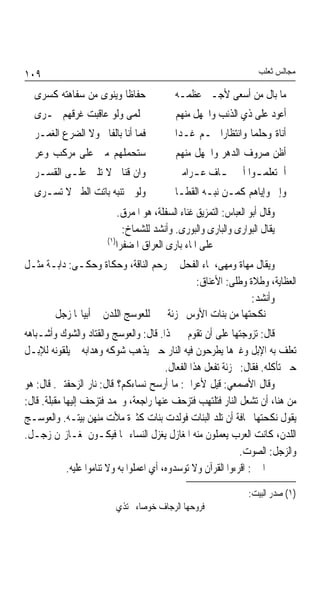 ‫٩٠١‬                                                                   ‫ﻣﺠﺎﻟﺲ ﺛﻌﻠﺐ‬

  ‫ﺣﻔﺎﻇﺎ ﻭﻳﻨﻮﻯ ﻣﻦ ﺳﻔﺎﻫﺘﻪ ﻛﺴﺮﻯ‬
                       ‫ﹰ‬                    ‫ﻣﺎ ﺑﺎﻝ ﻣﻦ ﺃﺳﻌﻰ ﻷﺟـﱪ ﻋﻈﻤـﻪ‬
  ‫ﲝﻠﻤﻰ ﻭﻟﻮ ﻋﺎﻗﺒﺖ ﻏﺮﻗﻬﻢ ﲝـﺮﻯ‬                 ‫ﺃﻋﻮﺩ ﻋﻠﻰ ﺫﻱ ﺍﻟﺬﻧﺐ ﻭﺍﳉﻬﻞ ﻣﻨﻬﻢ‬
  ‫ﻓﻤﺎ ﺃﻧﺎ ﺑﺎﻟﻔﺎﱐ ﻭﻻ ﺍﻟﻀﺮﻉ ﺍﻟﻐﻤـﺮ‬            ‫ﺃﻧﺎﺓ ﻭﺣﻠﻤﺎ ﻭﺍﻧﺘﻈﺎﺭﹰﺍ ‪‬ـﻢ ﻏـﺪﹰﺍ‬
                                                                ‫ﹰ‬
  ‫ﺳﺘﺤﻤﻠﻬﻢ ﻣﲏ ﻋﻠﻰ ﻣﺮﻛﺐ ﻭﻋﺮ‬                   ‫ﺃﻇﻦ ﺻﺮﻭﻑ ﺍﻟﺪﻫﺮ ﻭﺍﳉﻬﻞ ﻣﻨﻬﻢ‬
  ‫ﻭﺍﻥ ﻗﻨﺎﰐ ﻻ ﺗﻠﲔ ﻋﻠـﻰ ﺍﻟﻘﺴـﺮ‬                ‫ﺃﱂ ﺗﻌﻠﻤ ـﻮﺍ ﺃﱐ ﲣ ـﺎﻑ ﻋ ـﺮﺍﻣﱵ‬
                                                ‫ـ‬     ‫ـ‬        ‫ـ‬
  ‫ﻭﻟﻮ ﱂ ﺗﻨﺒﻪ ﺑﺎﺗﺖ ﺍﻟﻄﲑ ﻻ ﺗﺴـﺮﻯ‬              ‫ﻭﺇﱐ ﻭﺇﻳﺎﻫﻢ ﻛﻤـﻦ ﻧﺒـﻪ ﺍﻟﻘﻄـﺎ‬
                            ‫ﻭﻗﺎﻝ ﺃﺑﻮ ﺍﻟﻌﺒﺎﺱ: ﺍﻟﺘﻤﺰﻳﻖ ﻏﻨﺎﺀ ﺍﻟﺴﻔﻠﺔ، ﻫﻮ ﺍﳌﻤﺮﻕ.‬
                             ‫ﻳﻘﺎﻝ ﺍﻟﺒﻮﺍﺭﻯ ﻭﺍﻟﺒﺎﺭﻯ ﻭﺍﻟﺒﻮﺭﻯ. ﻭﺃﻧﺸﺪ ﻟﻠﺸﻤﺎﺥ:‬
                        ‫)١(‬
                           ‫ﻋﻠﻰ ﺍﳌﺎﺀ ﺑﺎﺭﻯ ﺍﻟﻌﺮﺍﻕ ﺍﳌﻀﻔﺮﺍ‬
‫ﻭﻳﻘﺎﻝ ﻣﻬﺎﺓ ﻭﻣﻬﻰ، ﳌﺎﺀ ﺍﻟﻔﺤﻞ ﰲ ﺭﺣﻢ ﺍﻟﻨﺎﻗﺔ، ﻭﺣﻜﺎﺓ ﻭﺣﻜـﻰ: ﺩﺍﺑـﺔ ﻣﺜـﻞ‬
                                          ‫ﺍﻟﻌﻈﺎﻳﺔ، ﻭﻃﻼﺓ ﻭﻃﻠﻰ: ﺍﻷﻋﻨﺎﻕ:‬
                                                          ‫ﻭﺃﻧﺸﺪ:‬
       ‫ﻧﻜﺤﺘﻬﺎ ﻣﻦ ﺑﻨﺎﺕ ﺍﻷﻭﺱ ﳎﺰﺋﺔ ﻟﻠﻌﻮﺳﺞ ﺍﻟﻠﺪﻥ ﰲ ﺃﺑﻴﺎ‪‬ﺎ ﺯﺟﻞ‬
‫ﻗﺎﻝ: ﺗﺰﻭﺟﺘﻬﺎ ﻋﻠﻰ ﺃﻥ ﺗﻘﻮﻡ ﱄ ‪‬ﺬﺍ. ﻗﺎﻝ: ﻭﺍﻟﻌﻮﺳﺞ ﻭﺍﻟﻘﺘﺎﺩ ﻭﺍﻟﺸﻮﻙ ﻭﺃﺷـﺒﺎﻫﻪ‬
‫ﺗﻌﻠﻒ ﺑﻪ ﺍﻹﺑﻞ ﻭﻏﲑﻫﺎ ﻳﻄﺮﺣﻮﻥ ﻓﻴﻪ ﺍﻟﻨﺎﺭ ﺣﱴ ﻳﺬﻫﺐ ﺷﻮﻛﻪ ﻭﻫﺪﺍﺑﻪ ﰒ ﻳﻠﻘﻮﻧﻪ ﻟﻺﺑـﻞ‬
                                           ‫ﺣﱴ ﺗﺄﻛﻠﻪ. ﻓﻘﺎﻝ: ﳎﺰﺋﺔ ﺗﻔﻌﻞ ﻫﺬﺍ ﺍﻟﻔﻌﺎﻝ.‬
‫ﻭﻗﺎﻝ ﺍﻷﺻﻤﻌﻲ: ﻗﻴﻞ ﻷﻋﺮﺍﰊ: ﻣﺎ ﺃﺭﺳﺢ ﻧﺴﺎﺀﻛﻢ؟ ﻗﺎﻝ: ﻧﺎﺭ ﺍﻟﺰﺣﻔﺘﲔ. ﻗﺎﻝ: ﻫﻮ‬
‫ﻣﻦ ﻫﻨﺎ، ﺃﻥ ﺗﺸﻌﻞ ﺍﻟﻨﺎﺭ ﻓﺘﻠﺘﻬﺐ ﻓﺘﺰﺣﻒ ﻋﻨﻬﺎ ﺭﺍﺟﻌﺔ، ﻭﲣﻤﺪ ﻓﺘﺰﺣﻒ ﺇﻟﻴﻬﺎ ﻣﻘﺒﻠﺔ. ﻗﺎﻝ:‬
‫ﻳﻘﻮﻝ ﻧﻜﺤﺘﻬﺎ ﳐﺎﻓﺔ ﺃﻥ ﺗﻠﺪ ﺍﻟﺒﻨﺎﺕ ﻓﻮﻟﺪﺕ ﺑﻨﺎﺕ ﻛﺜﲑﺓ ﻣﻸﺕ ﻣﻨﻬﻦ ﺑﻴﺘـﻪ. ﻭﺍﻟﻌﻮﺳـﺞ‬
‫ﺍﻟﻠﺪﻥ، ﻛﺎﻧﺖ ﺍﻟﻌﺮﺏ ﻳﻌﻤﻠﻮﻥ ﻣﻨﻪ ﺍﳌﻐﺎﺯﻝ ﻳﻐﺰﻝ ﺍﻟﻨﺴﺎﺀ ‪‬ﺎ ﻓﻴﻜـﻮﻥ ﳌﻐـﺎﺯﳍﻦ ﺯﺟـﻞ.‬
                                                                 ‫ﻭﺍﻟﺰﺟﻞ: ﺍﻟﺼﻮﺕ.‬
             ‫ﰲ ﺍﳋﱪ: ﺍﻗﺮﺀﻭﺍ ﺍﻟﻘﺮﺁﻥ ﻭﻻ ﺗﻮﺳﺪﻭﻩ، ﺃﻱ ﺍﻋﻤﻠﻮﺍ ﺑﻪ ﻭﻻ ﺗﻨﺎﻣﻮﺍ ﻋﻠﻴﻪ.‬

                                                                   ‫)١( ﺻﺪﺭ ﺍﻟﺒﻴﺖ:‬
                           ‫ﻓﺮﻭﺣﻬﺎ ﺍﻟﺮﺟﺎﻑ ﺧﻮﺻﺎﺀ ﲢﺘﺬﻱ‬
 