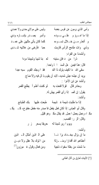 ‫١١١‬                                                                   ‫ﻣﺠﺎﻟﺲ ﺛﻌﻠﺐ‬

  ‫ﻭﻟﻴﺲ ﻋﻠﻰ ﻣﻮﻻﻱ ﺣﺪﻯ ﻭﻻ ﻋﻤﺪﻱ‬                  ‫ﻭﺃﻣﻰ ﺍﻟﺬﻱ ﻳﺮﻣﻮﻥ ﻋﻦ ﻗﻮﺱ ﺑﻐﻀﺔ‬
  ‫ﻭﺃﺩﺑﺮ ﱂ ﻳﺼـﺪﺭ ﺑﺈﺩﺑـﺎﺭﻩ ﻭﺩﻱ‬                 ‫ﺇﺫﺍ ﻣﺎ ﺍﻣـﺮﺅ ﻭﱄ ﻋﻠـﻲ ﺑـﻮﺩﻩ‬
  ‫ﻛﻤﺎ ﻛﺎﻥ ﻳﺄﺗﻰ ﻣﺜﻠﻬﻦ ﻋﻠﻰ ﻋﻤـﺪ‬                ‫ﻭﱂ ﺃﺗﻌﺬﺭ ﻣـﻦ ﺧـﻼﻝ ﺗﺴـﻮﺀﻩ‬
  ‫ﺣﺒﺎﱄ ﻓﺄﺭﺧﻰ ﻣﻦ ﻋﻼﺑﻴﻪ ﺷـﺪﻯ‬                   ‫ﻭﺫﻱ ﳔﻮﺍﺕ ﻃﺎﻣﺢ ﺍﻟﺮﺃﺱ ﻗﺎﺭﺑﺖ‬
                                                        ‫ﻭﺃﻧﺸﺪﻧﺎ ﻋﻦ ﺍﻟﻔﺮﺍﺀ:‬
                ‫ﻟﻌﱭ ﺑﻨﺎ ﺷﻴﺒﺎ ﻭﺷﻴﺒﻨﻨﺎ ﻣﺮﺩﺍ‬
                             ‫ﹰ‬              ‫ﺫﺭﺍﱐ ﻣﻦ ﳒﺪ ﻓﺈﻥ ﺳﻨﻴﻨﻪ‬
                                 ‫ﻗﺎﻝ: ﻫﺬﺍ ﻓﻴﻤﻦ ﳚﻌﻞ ﺍﻟﺴﻨﲔ ﺍﲰﺎ ﻭﺍﺣﺪﹰﺍ.‬
                                         ‫ﹰ‬
       ‫ﺳﻘﻰ ﺍﷲ ﳒﺪﹰﺍ ﻛﻴﻒ ﻳﺘﺮﻙ ﺫﺍ ﺍﻟﻐﲎ ﻓﻘﲑﹰﺍ ﻭﺟﻠﺪ ﺍﻟﻘﻮﻡ ﲢﺴﺒﻪ ﻋﺒﺪﺍ‬
                   ‫ﻳﺮﻳﺪ ﺃﻥ ﻋﻴﺸﻪ ﻋﻴﺶ ﺷﺪﻳﺪ، ﻻﺑﺪ ﺃﻥ ﻳﻘﻮﻡ ﺑﺎﳌﺎﻝ ﻓﻴﻪ ﻭﺇﻻ ﺿﺎﻉ.‬
                                                     ‫ﻭﺃﻧﺸﺪ ﻋﻦ ﺍﺑﻦ ﺍﻷﻋﺮﺍﰊ:‬
             ‫ﻭﺣﺎﺩﺭ ﻗﺎﻝ ﱄ ﻗﻮﻻ ﻗﻨﻌﺖ ﺑﻪ ﻟﻮ ﻛﻨﺖ ﺃﻋﻠﻢ ﺃﱐ ﻳﻄﻠﻊ ﺍﻟﻘﻤﺮ‬
                                     ‫ﻳﻘﻮﻝ: ﺇﻥ ﺍﻟﺼﱯ ﺇﺫﺍ ﺭﺃﻯ ﺍﻟﻘﻤﺮ ﻳﻬﺶ ﻟﻪ.‬
                                                                 ‫ﻭﺃﻧﺸﺪ:‬
             ‫ﺇﺫﺍ ﻣﺎ ﻃﻠﺒﺖ ﺷﻴﻤﺔ ﻏﲑ ﺷﻴﻤﺔ ﻃﺒﻌﺖ ﻋﻠﻴﻬﺎ ﱂ ﲡﺒﻚ ﺍﻟﻄﺒﺎﺋﻊ‬
‫ﻭﻗﺎﻝ ﺃﺑﻮ ﺍﻟﻌﺒﺎﺱ: ﺇﺫﺍ ﻛﺎﻥ ﻓﻌﻞ ﻳﻔﻌﻞ ﻓﺎﳌﺼﺪﺭ ﻣﻨﻪ ﻣﻔﻌﻞ ﻣﻔﺘﻮﺡ، ﻛـﱪ ﻳﻜـﱪ‬
                        ‫ﻣﻜﱪﺍﹰ، ﻭﻋﻤﻞ ﻳﻌﻤﻞ ﺍﳌﻌﻤﻞ. ﻗﺪ ﻳﻘﺎﻝ ﻣﻜﱪ ﻭﻫﻮ ﻗﻠﻴﻞ.‬
                                            ‫ﻭﻗﺎﻝ: ﺍﻟﺰﳐﺮ: ﺍﻟﻘﺼﺐ.‬
             ‫ﻭﻳﻮﻡ ﺍﳍﺮﻳﺮ ﺷﺒﺒﻨﺎ ﻟﻪ ﺣﺮﻳﻘﺎ ﻳﺴﻌﺮ ﰲ ﺯﳐﺮ‬
                          ‫ﹰ‬
                                                                ‫ﻭﺃﻧﺸﺪ:‬
      ‫ﻋﻠﻰ ﺍﻟﱪﺍﺫﻳﻦ ﺃﻣﺜﺎﻝ ﺍﻟـﱪﺍﺫﻳﻦ‬             ‫ﻣﺎ ﺇﻥ ﻳﺰﺍﻝ ﺑﺒﻐـﺪﺍﺩ ﻳﺰﺍﲪﻨـﺎ‬
      ‫ﻣﻦ ﺍﳌﻠﻮﻙ ﺑﻼ ﻋﻘﻞ ﻭﻻ ﺩﻳـﻦ‬                ‫ﺃﻋﻄﺎﻫﻢ ﺍﷲ ﺃﻗﺪﺍﺭﹰﺍ ﻭﻣﻨــﺰﻟﺔ‬
      ‫)١(‬
            ‫ﻭﻣﻦ ﻓﻌﺎﻝ ﻭﻗﻮﻝ ﻏﲑ ﻣﻮﺯﻭﻥ‬           ‫ﻣﺎ ﺷﺌﺖ ﻣﻦ ﺑﻐﻠﺔ ﺳﻔﻮﺍﺀ ﻧﺎﺟﻴﺔ‬

                                                   ‫)١( ﺍﻷﺑﻴﺎﺕ ﻟﻌﺎﺭﻕ ﺑﻦ ﺃﺛﺎﻝ ﺍﻟﻄﺎﺋﻲ.‬
 