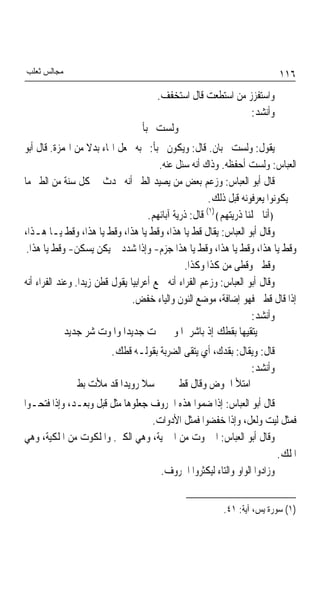 ‫ﻣﺠﺎﻟﺲ ﺛﻌﻠﺐ‬                                                                 ‫٦١١‬
                                       ‫ﻭﺍﺳﺘﻔﺰﺯ ﻣﻦ ﺍﺳﺘﻄﻌﺖ ﻗﺎﻝ ﺍﺳﺘﺨﻔﻒ.‬
                                                              ‫ﻭﺃﻧﺸﺪ:‬
                                   ‫ﻭﻟﺴﺖ ﲜﺒﺄ‬
‫ﻳﻘﻮﻝ: ﻭﻟﺴﺖ ﲜﺒﺎﻥ. ﻗﺎﻝ: ﻭﻳﻜﻮﻥ ﲜﺒﺄ: ﲜﺒﻪ ﳚﻌﻞ ﺍﳍﺎﺀ ﺑﺪﻻ ﻣﻦ ﺍﳍﻤﺰﺓ. ﻗﺎﻝ ﺃﺑﻮ‬
                     ‫ﹰ‬
                                         ‫ﺍﻟﻌﺒﺎﺱ: ﻭﻟﺴﺖ ﺃﺣﻔﻈﻪ. ﻭﺫﺍﻙ ﺃﻧﻪ ﺳﺌﻞ ﻋﻨﻪ.‬
‫ﻗﺎﻝ ﺃﺑﻮ ﺍﻟﻌﺒﺎﺱ: ﻭﺯﻋﻢ ﺑﻌﺾ ﻣﻦ ﻳﺼﻴﺪ ﺍﻟﻄﲑ ﺃﻧﻪ ﳛﺪﺙ ﰲ ﻛﻞ ﺳﻨﺔ ﻣﻦ ﺍﻟﻄﲑ ﻣﺎ‬
                                                        ‫ﱂ ﻳﻜﻮﻧﻮﺍ ﻳﻌﺮﻓﻮﻧﻪ ﻗﺒﻞ ﺫﻟﻚ.‬
                                                       ‫)١(‬
                                      ‫﴿ﺃﻧﺎ ﲪﻠﻨﺎ ﺫﺭﻳﺘﻬﻢ﴾ ﻗﺎﻝ: ﺫﺭﻳﺔ ﺁﺑﺎﺋﻬﻢ.‬
‫ﻭﻗﺎﻝ ﺃﺑﻮ ﺍﻟﻌﺒﺎﺱ: ﻳﻘﺎﻝ ﻗﻂ ﻳﺎ ﻫﺬﺍ، ﻭﻗﻂ ﻳﺎ ﻫﺬﺍ، ﻭﻗﻂ ﻳﺎ ﻫﺬﺍ، ﻭﻗﻂ ﻳـﺎ ﻫـﺬﺍ،‬
 ‫ﻭﻗﻂ ﻳﺎ ﻫﺬﺍ، ﻭﻗﻂ ﻳﺎ ﻫﺬﺍ، ﻭﻗﻂ ﻳﺎ ﻫﺬﺍ ﺟﺰﻡ- ﻭﺇﺫﺍ ﺷﺪﺩ ﱂ ﻳﻜﻦ ﻳﺴﻜﻦ- ﻭﻗﻂ ﻳﺎ ﻫﺬﺍ.‬
                                                 ‫ﻭﻗﻄﲏ ﻭﻗﻄﻰ ﻣﻦ ﻛﺬﺍ ﻭﻛﺬﺍ.‬
‫ﻭﻗﺎﻝ ﺃﺑﻮ ﺍﻟﻌﺒﺎﺱ: ﻭﺯﻋﻢ ﺍﻟﻔﺮﺍﺀ ﺃﻧﻪ ﲰﻊ ﺃﻋﺮﺍﺑﻴﺎ ﻳﻘﻮﻝ ﻗﻄﻦ ﺯﻳﺪﹰﺍ. ﻭﻋﻨﺪ ﺍﻟﻔﺮﺍﺀ ﺃﻧﻪ‬
                                ‫ﹰ‬
                                 ‫ﺇﺫﺍ ﻗﺎﻝ ﻗﻄﲏ ﻓﻬﻮ ﺇﺿﺎﻓﺔ، ﻣﻮﺿﻊ ﺍﻟﻨﻮﻥ ﻭﺍﻟﻴﺎﺀ ﺧﻔﺾ.‬
                                                                    ‫ﻭﺃﻧﺸﺪ:‬
             ‫ﻳﺘﻘﻴﻬﺎ ﺑﻘﻄﻚ ﺇﺫ ﺑﺎﺷﺮ ﺍﳌﻮ ﺕ ﺟﺪﻳﺪﹰﺍ ﻭﺍﳌﻮﺕ ﺷﺮ ﺟﺪﻳﺪ‬
                     ‫ﻗﺎﻝ: ﻭﻳﻘﺎﻝ: ﺑﻘﺪﻙ، ﺃﻱ ﻳﺘﻘﻰ ﺍﻟﻀﺮﺑﺔ ﺑﻘﻮﻟـﻪ ﻗﻄﻚ.‬
                                                          ‫ﻭﺃﻧﺸﺪ:‬
             ‫ﺍﻣﺘﻸ ﺍﳊﻮﺽ ﻭﻗﺎﻝ ﻗﻄﲏ ﺳﻼ ﺭﻭﻳﺪﹰﺍ ﻗﺪ ﻣﻸﺕ ﺑﻄﲏ‬
‫ﻗﺎﻝ ﺃﺑﻮ ﺍﻟﻌﺒﺎﺱ: ﺇﺫﺍ ﺿﻤﻮﺍ ﻫﺬﻩ ﺍﳊﺮﻭﻑ ﺟﻌﻠﻮﻫﺎ ﻣﺜﻞ ﻗﺒﻞ ﻭﺑﻌـﺪ، ﻭﺇﺫﺍ ﻓﺘﺤـﻮﺍ‬
                                  ‫ﻓﻤﺜﻞ ﻟﻴﺖ ﻭﻟﻌﻞ، ﻭﺇﺫﺍ ﺧﻔﻀﻮﺍ ﻓﻤﺜﻞ ﺍﻷﺩﻭﺍﺕ.‬
‫ﻭﻗﺎﻝ ﺃﺑﻮ ﺍﻟﻌﺒﺎﺱ: ﺍﳉﱪﻭﺕ ﻣﻦ ﺍﳉﱪﻳﺔ، ﻭﻫﻲ ﺍﻟﻜﱪ. ﻭﺍﳌﻠﻜﻮﺕ ﻣﻦ ﺍﳌﻠﻜﻴﺔ، ﻭﻫﻲ‬
                                                                       ‫ﺍﳌﻠﻚ.‬
                                    ‫ﻭﺯﺍﺩﻭﺍ ﺍﻟﻮﺍﻭ ﻭﺍﻟﺘﺎﺀ ﻟﻴﻜﺜﺮﻭﺍ ﺍﳊﺮﻭﻑ.‬


                                                           ‫)١( ﺳﻮﺭﺓ ﻳﺲ، ﺁﻳﺔ: ١٤.‬
 