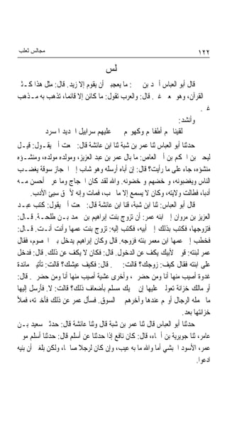 ‫ﻣﺠﺎﻟﺲ ﺛﻌﻠﺐ‬                                                              ‫٢٢١‬
                                   ‫ﳎﻠﺲ‬
‫ﻗﺎﻝ ﺃﺑﻮ ﺍﻟﻌﺒﺎﺱ ﺃﲪﺪ ﺑﻦ ﳛﲕ: ﻣﺎ ﻳﻌﺠﺒﲏ ﺃﻥ ﻳﻘﻮﻡ ﺇﻻ ﺯﻳﺪ. ﻗﺎﻝ: ﻣﺜﻞ ﻫﺬﺍ ﻛـﺜﲑ‬
‫ﰲ ﺍﻟﻘﺮﺁﻥ، ﻭﻫﻮ ﲟﻌﲎ ﻏﲑ. ﻗﺎﻝ: ﻭﺍﻟﻌﺮﺏ ﺗﻘﻮﻝ: ﻣﺎ ﻛﺎﺋﻦ ﺇﻻ ﻗﺎﺋﻤﺎﹰ، ﺗﺬﻫﺐ ﺑﻪ ﻣـﺬﻫﺐ‬
                                                                     ‫ﻏﲑ.‬
                                                             ‫ﻭﺃﻧﺸﺪ:‬
         ‫ﻟﻘﻴﻨﺎ ‪‬ﻢ ﺃﻃﻔﺎﳍﻢ ﻭﻛﻬﻮﳍﻢ ﻋﻠﻴﻬﻢ ﺳﺮﺍﺑﻴﻞ ﺍﳊﺪﻳﺪ ﺍﳌﺴﺮﺩ‬
‫ﺣﺪﺛﻨﺎ ﺃﺑﻮ ﺍﻟﻌﺒﺎﺱ ﺛﻨﺎ ﻋﻤﺮ ﺑﻦ ﺷﺒﺔ ﺛﻨﺎ ﺍﺑﻦ ﻋﺎﺋﺸﺔ ﻗﺎﻝ: ﲰﻌﺖ ﺃﰊ ﻳﻘـﻮﻝ: ﻗﻴـﻞ‬
‫ﻟﻴﺤﲕ ﺑﻦ ﺍﳊﻜﻢ ﺑﻦ ﺃﰊ ﺍﻟﻌﺎﺹ: ﻣﺎ ﺑﺎﻝ ﻋﻤﺮ ﺑﻦ ﻋﺒﺪ ﺍﻟﻌﺰﻳﺰ، ﻭﻣﻮﻟﺪﻩ ﻣﻮﻟﺪﻩ، ﻭﻣﻨﺸـﺆﻩ‬
‫ﻣﻨﺸﺆﻩ، ﺟﺎﺀ ﻋﻠﻰ ﻣﺎ ﺭﺃﻳﺖ؟ ﻗﺎﻝ: ﺇﻥ ﺃﺑﺎﻩ ﺃﺭﺳﻠﻪ ﻭﻫﻮ ﺷﺎﺏ ﺇﱃ ﺍﳊﺠﺎﺯ ﺳﻮﻗﺔ ﻳﻐﻀـﺐ‬
‫ﺍﻟﻨﺎﺱ ﻭﻳﻐﻀﺒﻮﻧﻪ، ﻭﳝﺨﻀﻬﻢ ﻭﳝﺨﻀﻮﻧﻪ. ﻭﺍﷲ ﻟﻘﺪ ﻛﺎﻥ ﺍﳊﺠﺎﺝ ﻭﻣﺎ ﻋﺮﰊ ﺃﺣﺴﻦ ﻣـﻪ‬
      ‫ﺃﺩﺑﺎﹰ، ﻓﻄﺎﻟﺖ ﻭﻻﻳﺘﻪ، ﻭﻛﺎﻥ ﻻ ﻳﺴﻤﻊ ﺇﻻ ﻣﺎ ﳛﺐ، ﻓﻤﺎﺕ ﻭﺇﻧﻪ ﻷﲪﻖ ﺳﻴﺊ ﺍﻷﺩﺏ.‬
‫ﻗﺎﻝ ﺃﺑﻮ ﺍﻟﻌﺒﺎﺱ: ﺛﻨﺎ ﺍﺑﻦ ﺷﺒﺔ، ﻗﻨﺎ ﺍﺑﻦ ﻋﺎﺋﺸﺔ ﻗﺎﻝ: ﲰﻌﺖ ﺃﰊ ﻳﻘﻮﻝ: ﻛﺘﺐ ﻋﺒـﺪ‬
‫ﺍﻟﻌﺰﻳﺰ ﺑﻦ ﻣﺮﻭﺍﻥ ﺇﱃ ﺍﺑﻨﻪ ﻋﻤﺮ: ﺃﻥ ﺗﺰﻭﺝ ﺑﻨﺖ ﺇﺑﺮﺍﻫﻴﻢ ﺑﻦ ﳏﻤﺪ ﺑـﻦ ﻃﻠﺤـﺔ. ﻗـﺎﻝ:‬
‫ﻓﺘﺰﻭﺟﻬﺎ، ﻓﻜﺘﺐ ﺑﺬﻟﻚ ﺇﱃ ﺃﺑﻴﻪ، ﻓﻜﺘﺐ ﺇﻟﻴﻪ: ﺗﺰﻭﺝ ﺑﻨﺖ ﻋﻤﻬﺎ ﻭﺃﻧﺖ ﺃﻧـﺖ. ﻗـﺎﻝ:‬
‫ﻓﺨﻄﺐ ﺇﱃ ﻋﻤﻬﺎ ﺍﺑﻦ ﻣﻌﻤﺮ ﺑﻨﺘﻪ ﻓﺰﻭﺟﻪ. ﻗﺎﻝ ﻭﻛﺎﻥ ﺇﺑﺮﺍﻫﻴﻢ ﻳﺪﺧﻞ ﺑﲔ ﺍﳋﺼﻮﻡ، ﻓﻘﺎﻝ‬
‫ﻋﻤﺮ ﻟﺒﻨﺘﻪ: ﻗﻮﱄ ﻷﺑﻴﻚ ﻳﻜﻒ ﻋﻦ ﺍﻟﺪﺧﻮﻝ. ﻗﺎﻝ: ﻓﻜﺎﻥ ﻻ ﻳﻜﻒ ﻋﻦ ﺫﻟﻚ. ﻗﺎﻝ: ﻓﺪﺧﻞ‬
‫ﻋﻠﻰ ﺍﺑﻨﺘﻪ ﻓﻘﺎﻝ ﻛﻴﻒ: ﺯﻭﺟﻚ؟ ﻗﺎﻟﺖ: ﲞﲑ. ﻗﺎﻝ: ﻓﻜﻴﻒ ﻋﻴﺸﻚ؟ ﻗﺎﻟﺖ: ﺗﺄﺗﻴﲎ ﻣﺎﺋﺪﺓ‬
‫ﻏﺪﻭﺓ ﺃﺻﻴﺐ ﻣﻨﻬﺎ ﺃﻧﺎ ﻭﻣﻦ ﺣﻀﺮﱐ، ﻭﺃﺧﺮﻯ ﻋﺸﻴﺔ ﺃﺻﻴﺐ ﻣﻨﻬﺎ ﺃﻧﺎ ﻭﻣﻦ ﺣﻀﺮﱐ. ﻗﺎﻝ:‬
‫ﺃﻭ ﻣﺎﻟﻚ ﺧﺰﺍﻧﺔ ﺗﻌﻮﻟﲔ ﻋﻠﻴﻬﺎ ﺇﻥ ﱂ ﻳﻚ ﻣﺴﻠﻢ ﺑﺄﺿﻌﺎﻑ ﺫﻟﻚ؟ ﻗﺎﻟﺖ: ﻻ. ﻓﺄﺭﺳﻞ ﺇﻟﻴﻬﺎ‬
‫ﻣﺎ ﳛﻤﻠﻪ ﺍﻟﺮﺟﺎﻝ ﺃﻭﳍﻢ ﻋﻨﺪﻫﺎ ﻭﺁﺧﺮﻫﻢ ﰲ ﺍﻟﺴﻮﻕ. ﻓﺴﺄﻝ ﻋﻤﺮ ﻋﻦ ﺫﻟﻚ ﻓﺄﺧﱪﺗﻪ، ﻓﻤﻸ‬
                                                                 ‫ﺧﺰﺍﻧﺘﻬﺎ ﺑﻌﺪ.‬
‫ﺣﺪﺛﻨﺎ ﺃﺑﻮ ﺍﻟﻌﺒﺎﺱ ﻗﺎﻝ ﺛﻨﺎ ﻋﻤﺮ ﺑﻦ ﺷﺒﺔ ﻗﺎﻝ ﻭﺛﻨﺎ ﻋﺎﺋﺸﺔ ﻗﺎﻝ: ﺣﺪﺛﲏ ﺳﻌﻴﺪ ﺑـﻦ‬
‫ﻋﺎﻣﺮ، ﺛﻨﺎ ﺟﻮﻳﺮﻳﺔ ﺑﻦ ﺃﲰﺎﺀ، ﻗﺎﻝ: ﻛﺎﻥ ﻧﺎﻓﻊ ﺇﺫﺍ ﺣﺪﺛﻨﺎ ﻋﻦ ﺃﺳﻠﻢ ﻗﺎﻝ: ﺣﺪﺛﻨﺎ ﺃﺳﻠﻢ ﻣﻮﱃ‬
‫ﻋﻤﺮ، ﺍﻷﺳﻮﺩ ﺍﳊﺒﺸﻲ ﺃﻣﺎ ﻭﺍﷲ ﻣﺎ ﺑﻪ ﻋﻴﺐ، ﻭﺇﻥ ﻛﺎﻥ ﻟﺮﺟﻼ ﺻﺎﳊﺎﹰ، ﻭﻟﻜﻦ ﺑﻠﻐﲏ ﺃﻥ ﺑﻨﻴﻪ‬
                         ‫ﹰ‬
                                                                       ‫ﺍﺩﻋﻮﺍ.‬
 