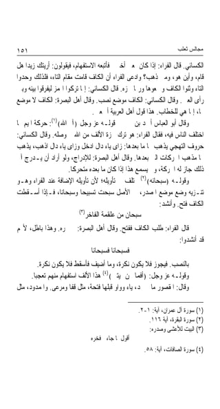 ‫١٥١‬                                                                 ‫ﻣﺠﺎﻟﺲ ﺛﻌﻠﺐ‬

‫ﺍﻟﻜﺴﺎﺋﻲ. ﻗﺎﻝ ﺍﻟﻔﺮﺍﺀ: ﺇﺫﺍ ﻛﺎﻥ ﲟﻌﲎ ﺃﺧﱪﱐ ﻓﺄﺗﺒﻌﻪ ﺍﻻﺳﺘﻔﻬﺎﻡ، ﻓﻴﻘﻮﻟﻮﻥ: ﺃﺭﻳﺘﻚ ﺯﻳﺪﹰﺍ ﻫﻞ‬
‫ﻗﺎﻡ، ﻭﺃﻳﻦ ﻫﻮ، ﻭﻣﱴ ﺫﻫﺐ؟ ﻭﺍﺩﻋﻰ ﺍﻟﻔﺮﺍﺀ ﺃﻥ ﺍﻟﻜﺎﻑ ﻗﺎﻣﺖ ﻣﻘﺎﻡ ﺍﻟﺘﺎﺀ، ﻓﻠﺬﻟﻚ ﻭﺣﺪﻭﺍ‬
‫ﺍﻟﺘﺎﺀ ﻭﺛﻨﻮﺍ ﺍﻟﻜﺎﻑ ﻭﲨﻌﻮﻫﺎ ﻭﺭﲟﺎ ﳘﺰﻩ. ﻗﺎﻝ ﺍﻟﻜﺴﺎﺋﻲ: ﺇﳕﺎ ﺗﺮﻛﻮﺍ ﺍﳍﻤﺰ ﻟﻴﻔﺮﻗﻮﺍ ﺑﻴﻨﻪ ﻭﺑﲔ‬
‫ﺭﺃﻯ ﺍﻟﻌﲔ. ﻭﻗﺎﻝ ﺍﻟﻜﺴﺎﺋﻲ: ﺍﻟﻜﺎﻑ ﻣﻮﺿﻊ ﻧﺼﺐ. ﻭﻗﺎﻝ ﺃﻫﻞ ﺍﻟﺒﺼﺮﺓ: ﺍﻟﻜﺎﻑ ﻻ ﻣﻮﺿﻊ‬
                                  ‫ﳍﺎ، ﺇﳕﺎ ﻫﻲ ﻟﻠﺨﻄﺎﺏ. ﻫﺬﺍ ﻗﻮﻝ ﺃﻫﻞ ﺍﻟﻌﺮﺑﻴﺔ ﺃﲨﻌﲔ.‬
‫ﻭﻗﺎﻝ ﺃﺑﻮ ﺍﻟﻌﺒﺎﺱ ﺃﲪﺪ ﺑﻦ ﳛﲕ ﰲ ﻗﻮﻟـﻪ ﻋﺰ ﻭﺟﻞ ﴿ﺁﱂ ﺍﷲ﴾)١(: ﺣﺮﻛﺔ ﺍﳌﻴﻢ ﳑﺎ‬
‫ﺍﺧﺘﻠﻒ ﺍﻟﻨﺎﺱ ﻓﻴﻪ، ﻓﻘﺎﻝ ﺍﻟﻔﺮﺍﺀ: ﻫﻮ ﺗﺮﻙ ﳘﺰﺓ ﺍﻷﻟﻒ ﻣﻦ ﺍﷲ ﰒ ﻭﺻﻠﻪ. ﻭﻗﺎﻝ ﺍﻟﻜﺴﺎﺋﻲ:‬
‫ﺣﺮﻭﻑ ﺍﻟﺘﻬﺠﻲ ﻳﺬﻫﺐ ‪‬ﺎ ﻣﺎ ﺑﻌﺪﻫﺎ: ﺯﺍﻯ ﻳﺎﺀ ﺩﺍﻝ ﺍﺩﺧﻞ ﻭﺯﺍﻯ ﻳﺎﺀ ﺩﺍﻝ ﺍﺫﻫﺐ، ﻳﺬﻫﺐ‬
‫‪‬ﺎ ﻣﺬﻫﺐ ﺍﳊﺮﻛﺎﺕ ﺍﻟﱵ ﺑﻌﺪﻫﺎ. ﻭﻗﺎﻝ ﺃﻫﻞ ﺍﻟﺒﺼﺮﺓ: ﻟﻺﺩﺭﺍﺝ، ﻭﻟﻮ ﺃﺭﺍﺩ ﺃﻥ ﻳـﺪﺭﺝ ﺁﱂ‬
                       ‫ﺫﻟﻚ ﺟﺎﺯ ﻟﻪ ﺍﳊﺮﻛﺔ، ﻭﱂ ﻳﺴﻤﻊ ﻫﺬﺍ ﺇﺫﺍ ﻛﺎﻥ ﻣﺎ ﺑﻌﺪﻩ ﻣﺘﺤﺮﻛﺎ.‬
                        ‫ﹰ‬
‫ﻭﻗﻮﻟـﻪ ﴿ﺳﺒﺤﺎﻧﻪ﴾)٢( ﳐﺘﻠﻒ ﰲ ﺗﺄﻭﻳﻠﻪ؛ ﻷﻥ ﺗﺄﻭﻳﻠﻪ ﺍﻹﺿﺎﻓﺔ ﻋﻨﺪ ﺍﻟﻔﺮﺍﺀ ﻭﻫـﻮ‬
‫ﺗﻨـﺰﻳﻪ ﻭﺿﻊ ﻣﻮﺿﻊ ﺍﳌﺼﺪﺭ، ﰲ ﺍﻷﺻﻞ ﺳﺒﺤﺖ ﺗﺴﺒﻴﺤﺎ ﻭﺳﺒﺤﺎﻧﺎﹰ، ﻓـﺈﺫﺍ ﺃﺳـﻘﻄﺖ‬
                             ‫ﹰ‬
                                                             ‫ﺍﻟﻜﺎﻑ ﻓﺘﺢ. ﻭﺃﻧﺸﺪ:‬
                            ‫)٣(‬
                                ‫ﺳﺒﺤﺎﻥ ﻣﻦ ﻋﻠﻘﻤﺔ ﺍﻟﻔﺎﺧﺮ‬
‫ﻗﺎﻝ ﺍﻟﻔﺮﺍﺀ: ﻃﻠﺐ ﺍﻟﻜﺎﻑ ﻓﻔﺘﺢ. ﻭﻗﺎﻝ ﺃﻫﻞ ﺍﻟﺒﺼﺮﺓ: ﱂ ﳚﺮﻩ. ﻭﻫﺬﺍ ﺑﺎﻃﻞ، ﻷ‪‬ﻢ‬
                                                              ‫ﻗﺪ ﺃﻧﺸﺪﻭﺍ:‬
                           ‫ﻓﺴﺒﺤﺎﻧﺎ ﻓﺴﺒﺤﺎﻧﺎ‬
         ‫ﺑﺎﻟﻨﺼﺐ. ﻓﻴﺠﻮﺯ ﻓﻼ ﻳﻜﻮﻥ ﻧﻜﺮﺓ، ﻭﻣﺎ ﺃﺿﻴﻒ ﻓﺄﺳﻘﻂ ﻓﻼ ﻳﻜﻮﻥ ﻧﻜﺮﺓ.‬
      ‫ﻭﻗﻮﻟـﻪ ﻋﺰ ﻭﺟﻞ: ﴿ﺃﻓﻤﺎ ﳓﻦ ﲟﻴﺘﲔ﴾)٤( ﻫﺬﺍ ﺍﻷﻟﻒ ﺍﺳﺘﻔﻬﺎﻡ ﻣﻨﻬﻢ ﺗﻌﺠﺒﺎ.‬
       ‫ﹰ‬
‫ﻭﻗﺎﻝ: ﺍﳌﻘﺼﻮﺭ ﻣﺎ ﱂ ﳝﺪ، ﻳﺎﺀ ﻭﻭﺍﻭ ﻗﺒﻠﻬﺎ ﻓﺘﺤﺔ، ﻣﺜﻞ ﻗﻔﺎ ﻭﻣﺮﻋﻰ. ﻭﺍﳌﻤﺪﻭﺩ، ﻣﺜﻞ‬

                                                   ‫)١( ﺳﻮﺭﺓ ﺁﻝ ﻋﻤﺮﺍﻥ، ﺁﻳﺔ: ١-٢.‬
                                                       ‫)٢( ﺳﻮﺭﺓ ﺍﻟﺒﻘﺮﺓ، ﺁﻳﺔ ٦١١.‬
                                                       ‫)٣( ﺍﻟﺒﻴﺖ ﻟﻸﻋﺸﻰ ﻭﺻﺪﺭﻩ:‬
                               ‫ﺃﻗﻮﻝ ﳌﺎ ﺟﺎﺀﱐ ﻓﺨﺮﻩ‬
                                                     ‫)٤( ﺳﻮﺭﺓ ﺍﻟﺼﺎﻓﺎﺕ، ﺁﻳﺔ: ٨٥.‬
 