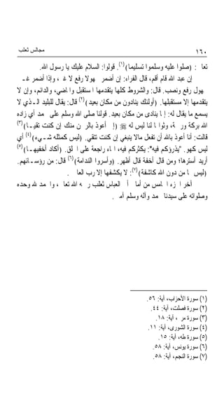 ‫ﻣﺠﺎﻟﺲ ﺛﻌﻠﺐ‬                                                              ‫٠٦١‬
          ‫ﺗﻌﺎﱃ: ﴿ﺻﻠﻮﺍ ﻋﻠﻴﻪ ﻭﺳﻠﻤﻮﺍ ﺗﺴﻠﻴﻤﺎ﴾)١(. ﻗﻮﻟﻮﺍ: ﺍﻟﺴﻼﻡ ﻋﻠﻴﻚ ﻳﺎ ﺭﺳﻮﻝ ﺍﷲ.‬
                                             ‫ﹰ‬
‫ﺇﻥ ﻋﺒﺪ ﺍﷲ ﻗﺎﻡ ﺃﻗﻢ، ﻗﺎﻝ ﺍﻟﻔﺮﺍﺀ: ﺇﻥ ﺃﺿﻤﺮ ﳎﻬﻮﻻ ﺭﻓﻊ ﻻ ﻏﲑ، ﻭﺇﺫﺍ ﺃﺿﻤﺮ ﻏـﲑ‬
                            ‫ﹰ‬
‫ﳎﻬﻮﻝ ﺭﻓﻊ ﻭﻧﺼﺐ. ﻗﺎﻝ: ﻭﺍﻟﺸﺮﻭﻁ ﻛﻠﻬﺎ ﻳﺘﻘﺪﻣﻬﺎ ﺍﳌﺴﺘﻘﺒﻞ ﻭﺍﳌﺎﺿﻲ، ﻭﺍﻟﺪﺍﺋﻢ، ﻭﺇﻥ ﻻ‬
‫ﻳﺘﻘﺪﻣﻬﺎ ﺇﻻ ﻣﺴﺘﻘﺒﻠﻬﺎ. ﴿ﺃﻭﻟﺌﻚ ﻳﻨﺎﺩﻭﻥ ﻣﻦ ﻣﻜﺎﻥ ﺑﻌﻴﺪ﴾)٢( ﻗﺎﻝ: ﻳﻘﺎﻝ ﻟﻠﺒﻠﻴﺪ ﺍﻟـﺬﻱ ﻻ‬
‫ﻳﺴﻤﻊ ﻣﺎ ﻳﻘﺎﻝ ﻟﻪ: ﺇﳕﺎ ﻳﻨﺎﺩﻯ ﻣﻦ ﻣﻜﺎﻥ ﺑﻌﻴﺪ. ﻗﻮﻟﻨﺎ ﺻﻠﻰ ﺍﷲ ﻭﺳﻠﻢ ﻋﻠﻰ ﳏﻤﺪ ﺃﻱ ﺯﺍﺩﻩ‬
‫)٣(‬
    ‫ﺍﷲ ﺑﺮﻛﺔ ﻭﺭﲪﺔ، ﻭﺛﻮﺍ‪‬ﺎ ﻟﻨﺎ ﻟﻴﺲ ﻟﻪ ‪﴿ ‬ﺇﱐ ﺃﻋﻮﺫ ﺑﺎﻟﺮﲪﻦ ﻣﻨﻚ ﺇﻥ ﻛﻨﺖ ﺗﻘﻴـﺎ﴾‬
     ‫ﹰ‬
     ‫)٤(‬
‫ﻗﺎﻟﺖ: ﺃﻧﺎ ﺃﻋﻮﺫ ﺑﺎﷲ ﺃﻥ ﺗﻔﻌﻞ ﻣﺎﻻ ﻳﻨﺒﻐﻲ ﺇﻥ ﻛﻨﺖ ﺗﺘﻘﻲ. ﴿ﻟﻴﺲ ﻛﻤﺜﻠﻪ ﺷـﻲﺀ﴾ ﺃﻱ‬
‫)٥(‬
    ‫ﻟﻴﺲ ﻛﻬﻮ. "ﻳﺬﺭﺅﻛﻢ ﻓﻴﻪ": ﻳﻜﺜﺮﻛﻢ ﻓﻴﻪ، ﺍﳍﺎﺀ ﺭﺍﺟﻌﺔ ﻋﻠﻰ ﺍﳋﻠﻖ. ﴿ﺃﻛﺎﺩ ﺃﺧﻔﻴﻬـﺎ﴾‬
‫ﺃﺭﻳﺪ ﺃﺳﺘﺮﻫﺎ؛ ﻭﻣﻦ ﻗﺎﻝ ﺃﺧﻔﺔ ﻗﺎﻝ ﺃﻇﻬﺮ. ﴿ﻭﺃﺳﺮﻭﺍ ﺍﻟﻨﺪﺍﻣﺔ﴾)٦( ﻗﺎﻝ: ﻣﻦ ﺭﺅﺳـﺎﺋﻬﻢ.‬
                    ‫﴿ﻟﻴﺲ ﳍﺎ ﻣﻦ ﺩﻭﻥ ﺍﷲ ﻛﺎﺷﻔﺔ﴾)٧(: ﻻ ﻳﻜﺸﻔﻬﺎ ﺇﻻ ﺭﺏ ﺍﻟﻌﺎﳌﲔ.‬
‫ﺁﺧﺮ ﺍﳉﺰﺀ ﺍﳋﺎﻣﺲ ﻣﻦ ﺃﻣﺎﱄ ﺃﰊ ﺍﻟﻌﺒﺎﺱ ﺛﻌﻠﺐ ﺭﲪﻪ ﺍﷲ ﺗﻌﺎﱃ، ﻭﺍﳊﻤﺪ ﷲ ﻭﺣﺪﻩ‬
                                      ‫ﻭﺻﻠﻮﺍﺗﻪ ﻋﻠﻰ ﺳﻴﺪﻧﺎ ﳏﻤﺪ ﻭﺁﻟﻪ ﻭﺳﻠﻢ ﺁﻣﲔ.‬




                                                   ‫)١( ﺳﻮﺭﺓ ﺍﻷﺣﺰﺍﺏ، ﺁﻳﺔ: ٦٥.‬
                                                     ‫)٢( ﺳﻮﺭﺓ ﻓﺼﻠﺖ، ﺁﻳﺔ: ٤٤.‬
                                                       ‫)٣( ﺳﻮﺭﺓ ﻣﺮﱘ، ﺁﻳﺔ: ٨١.‬
                                                    ‫)٤( ﺳﻮﺭﺓ ﺍﻟﺸﻮﺭﻯ، ﺁﻳﺔ: ١١.‬
                                                        ‫)٥( ﺳﻮﺭﺓ ﻃﻪ، ﺁﻳﺔ: ٥١.‬
                                                      ‫)٦( ﺳﻮﺭﺓ ﻳﻮﻧﺲ، ﺁﻳﺔ: ٨٥.‬
                                                      ‫)٧( ﺳﻮﺭﺓ ﺍﻟﻨﺠﻢ، ﺁﻳﺔ: ٨٥.‬
 