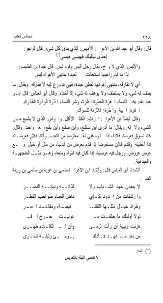 ‫ﻣﺠﺎﻟﺲ ﺛﻌﻠﺐ‬                                                                 ‫٨٦١‬
      ‫ﻗﺎﻝ: ﻭﻗﺎﻝ ﺃﺑﻮ ﻋﺒﺪ ﺍﷲ ﺑﻦ ﺍﻷﻋﺮﺍﰊ: ﺍﻷﻫﻴﺲ: ﺍﻟﺬﻱ ﻳﺪﻕ ﻛﻞ ﺷﻲﺀ. ﻗﺎﻝ ﺍﻟﺮﺍﺟﺰ:‬
                        ‫)١(‬
                            ‫ﺇﺣﺪﻯ ﻟﻴﺎﻟﻴﻚ ﻓﻬﻴﺴﻰ ﻫﻴﺴﻰ‬
   ‫ﻭﺍﻷﻟﻴﺲ: ﺍﻟﺬﻱ ﻻ ﻳﱪﺡ، ﻳﻘﺎﻝ ﺭﺟﻞ ﺃﻟﻴﺲ ﻭﻗﻮﻡ ﻟﻴﺲ. ﻗﺎﻝ ﻋﺒﺪﺓ ﺑﻦ ﺍﻟﻄﺒﻴﺐ:‬
           ‫ﺇﺫﺍ ﻣﺎ ﻗﺎﻡ ﺭﺍﻋﻴﻬﺎ ﺍﺳﺘﺤﺜﺖ ﻟﻌﺒﺪﺓ ﻣﻨﺘﻬﻰ ﺍﻷﻫﻮﺍﺀ ﻟﻴﺲ‬
‫ﺃﻱ ﻻ ﺗﻔﺎﺭﻗﻪ، ﻣﻨﺘﻬﻰ ﺃﻫﻮﺍﺋﻬﺎ ﻟﻌﻄﻦ ﻋﺒﺪﺓ، ﻓﻬﻲ ﺗﻨـﺰﻉ ﺇﻟﻴﻪ ﻻ ﺗﻔﺎﺭﻗﻪ. ﻭﻳﻘﺎﻝ: ﻣﺎ‬
‫ﻳﻄﻒ ﻟﻪ ﺷﻲﺀ ﻭﻻ ﻳﺴﺘﻄﻒ ﻭﻻ ﻳﻮﻫﻒ ﻟﻪ ﺷﻲﺀ ﺇﻻ ﺃﺧﺬﻩ. ﻭﻗﺎﻝ ﺃﺑﻮ ﺍﻟﻌﺒﺎﺱ: ﻗﺎﻝ ﺃﺑـﻮ‬
      ‫ﻋﺒﺪ ﺍﷲ: ))ﺧﲑ ﺍﻟﻨﺴﺎﺀ ﺍﳋﻔﺮﺓ ﺍﻟﻌﻄﺮﺓ ﺍﳌﻄﺮﺓ، ﻭﺷﺮ ﺍﻟﻨﺴﺎﺀ ﺍﳌﺬﺭﺓ ﺍﻟﻮﺫﺭﺓ ﺍﻟﻘﺬﺭﺓ((.‬
                                      ‫ﺍﳋﻔﺮﺓ: ﺍﳊﻴﻴﺔ. ﻭﺍﳌﻄﺮﺓ: ﺍﻟﻼﺯﻣﺔ ﻟﻠﺴﻮﺍﻙ.‬
‫ﻭﻗﺎﻝ ﺃﻳﻀﺎ ﺍﺑﻦ ﺍﻷﻋﺮﺍﰊ: ﺍﳊﺮﺍﺙ: ﺍﻟﻜﺜﲑ ﺍﻷﻛﻞ. ﻭﺍﳊﻮﺍﺱ: ﺍﻟﺬﻱ ﻻ ﻳﺸﺒﻊ ﻣـﻦ‬ ‫ﹰ‬
‫ﺍﻟﺸﻲﺀ ﻭﻻ ﳝﻠﻪ. ﻭﻳﻘﺎﻝ: ﻣﺎ ﺃﺩﺭﻯ ﺃﻳﻦ ﺳﻜﻊ، ﻭﺃﻳﻦ ﺻﻘﻊ ﻭﺃﻳﻦ ﺑﻘﻊ، ﲟﻌﲎ ﻭﺍﺣﺪ. ﻭﻗﺎﻝ:‬
‫ﻛﻨﺎ ﻧﺴﻮﻕ ﻓﻌﺮﺿﻨﺎ ﻓﻼﻧﺎﹰ، ﺇﺫﺍ ﲪﻠﻮﻩ ﻋﻠﻰ ﺑﻌﲑ ﻣﻌﺘﺮﺿﺎ ﻣﻦ ﺍﻟﺘﻌﺐ. ﻭﺃﻧﺎﻧﺎ ﻓﻼﻥ ﻓﻌﺮﺿـﺘﻪ‬
                                ‫ﹰ‬
‫ﺇﺫﺍ ﺃﻋﻄﻴﺘﻪ. ﻭﻗﺪﻡ ﻓﻼﻥ ﻣﺴﺘﻌﺮﺿﺎ ﺇﺫﺍ ﻗﺪﻡ ﺑﻌﺮﺽ ﻣﻦ ﺍﻟﺪﻧﻴﺎ، ﻣﻦ ﻣﺎﻝ ﺃﻭ ﺧﻴﻞ. ﻭﲨـﻊ‬
                                                  ‫ﹰ‬
‫ﻋﺮﺽ ﻋﺮﻭﺽ. ﻭﺭﺟﻞ ﻓﻴﻪ ﻋﺮﺿﻴﺔ، ﺇﺫﺍ ﻛﺎﻥ ﻓﻴﻪ ﺍﻟﺘﻮﺍﺀ ﻭﻣﻨﻌﺔ، ﻭﻫـﻮ ﻣﺜـﻞ ﺍﻟﻌﻨﺠﻬﻴـﺔ‬
                                                                       ‫ﻭﺍﻟﻌﻴﺪﻫﻴﺔ.‬
‫ﺃﻧﺸﺪﻧﺎ ﺃﺑﻮ ﺍﻟﻌﺒﺎﺱ ﻗﺎﻝ: ﻭﺃﻧﺸﺪ ﺍﺑﻦ ﺍﻷﻋﺮﺍﰊ ﻟﺴﻠﻤﻰ ﺑﻦ ﻋﻮﻳﺔ ﺑﻦ ﺳﻠﻤﻰ ﺑﻦ ﺭﺑﻴﻌﺔ‬
                                                                           ‫ﺍﻟﻀﱮ:‬
      ‫ﻟﺬﺍﺗــﻪ ﻭﻧﺒﺎﺗــﻪ ﺍﻟﻨﻀــﺮ‬               ‫ﻻ ﻳﺒﻌﺪﻥ ﻋﻬﺪ ﺍﻟﺸـﺒﺎﺏ ﻭﻻ‬
      ‫ﻣﺎﺽ ﺍﻟﻐﻤﺎﻡ ﺻﻮﺍﺣﺐ ﺍﻟﻘﻄـﺮ‬                 ‫ﻭﺍﳌﺮﺷﻘﺎﺕ ﻣﻦ ﺍﳋﺪﻭﺩ ﻛـﺈﻱ‬
      ‫ـﺪ ـﺮ‬
       ‫ـﺔ، ﻭﻣﻘﺎﻋـ ﺍﳋﻤـ‬
                     ‫ﳊﻔﻴﻈـ‬                    ‫ﻭﻃﺮﺍﺩ ﺧﻴـﻞ ﻣﺜﻠـﻬﺎ ﺍﻟﺘﻘﺘـﺎ‬
      ‫ﻋﻮﻟﻴـﺖ ﰲ ﺣـﺮﺝ ﺇﱃ ﻗـﱪ‬
       ‫ـ‬       ‫ـ‬     ‫ـ‬                        ‫ﻟﻮﻻ ﺃﻭﻟﺌﻚ ﻣﺎ ﺣﻠﻔـﺖ ﻣـﱴ‬
      ‫ﻭﺃﻥ ﺍﳓـﲎ ﻟﺘﻘـﺎﺩﻡ ﻇﻬـﺮﻯ‬
        ‫ـ‬      ‫ـ‬     ‫ـ‬                        ‫ﻫﺰﺋﺖ ﺯﻧﻴﺒﺔ ﺃﻥ ﺭﺃﺕ ﺛﺮﻣـﻰ‬
      ‫ﻳ ـﻮﻡ ﳚ ـﺊ ﻭﻟﻴﻠ ـﺔ ﺗﺴ ـﺮﻯ‬
        ‫ـ ـ‬           ‫ـ ـ‬                     ‫ﻣﻦ ﺑﻌﺪ ﻣـﺎ ﻋﻬـﺪ ﻓـﺄﺩﻟﻔﲏ‬

                                                                        ‫)١( ﲤﺎﻣﻪ:‬
                              ‫ﻻ ﺗﻨﻌﻤﻲ ﺍﻟﻠﻴﻠﺔ ﺑﺎﻟﺘﻌﺮﻳﺲ‬
 