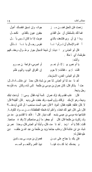 ‫٩١‬                                                                  ‫ﻣﺠﺎﻟﺲ ﺛﻌﻠﺐ‬

  ‫ﺟﻮﺍﺩ، ﻭﺇﻥ ﺗﺴﺒﻖ ﻓﻨﻔﺴﻚ ﺃﻋﻮﻝ‬                ‫ﺯﻋﻤﺖ ﻓﺈﻥ ﺗﻠﺤﻖ ﻓﻀـﻦ ﻣـﱪﺯ‬
  ‫ﺟﻔﻮﻥ ﻋﻴﻮﻥ ﺑﺎﻟﻘﺬﻯ ﱂ ﺗﻜﺤـﻞ‬                 ‫ﻓﻤﺎ ﻟﻚ ﺑﺎﻟﺴﻠﻄﺎﻥ ﺃﻥ ﲢﻤﻞ ﺍﻟﻘﺬﻯ‬
  ‫ﻫﻮﻳﺖ ﺇﺫﺍ ﻣﺎ ﻛﺎﻥ ﻟـﻴﺲ ﺑﺄﲨـﻞ‬               ‫ﻭﻣﺎ ﺍﳊﻖ ﺃﻥ ‪‬ﻮﻯ ﻓﺘﺸﻌﻒ ﺑﺎﻟﺬﻱ‬
  ‫ﻧﻔﻮﺱ ﺭﺟـﺎﻝ ﺑﺎﳋﻨـﺎ ﱂ ﺗـﺬﻟﻞ‬                ‫ﺃﰉ ﺍﷲ ﻭﺍﻹﺳﻼﻡ ﺃﻥ ﺗـﺮﺃﻡ ﺍﳋﻨـﺎ‬
‫ﻗﺎﻝ ﺃﺑﻮ ﺍﻟﻌﺒﺎﺱ: ﻭﰲ ﺍﳊﺪﻳﺚ: ﺃﻥ ﺷﻴﻌﺔ ﺍﻟﺪﺟﺎﻝ ﺟﻮﺍﺭ‪‬ﻢ ﻃـﻮﺍﻝ، ﻭﺧﻔـﺎﻓﻬﻢ‬
                                                ‫ﻣﻘﺮﻃﻤﺔ، ﺃﻱ ﳍﺎ ﻣﻨﺎﻗﲑ.‬
                                                         ‫ﻭﺃﻧﺸﺪ:‬
     ‫ﺃﻭ ﺍﺻﺮﻣﻰ، ﻓﺮﺍﺣﺔ ﳑﻦ ﺻـﺮﻡ‬        ‫ﻳﺎ ﺃﻡ ﻋﻤﺮﻭ ﺑﻴﲎ: ﻻ، ﺃﻭ ﻧﻌـﻢ‬
      ‫ﺇﻥ ﺍﻟﻔﺮﺍﻕ ﺍﻟﻴﻮﻡ، ﻭﺍﻟﻴﻮﻡ ﻇﻠﻢ‬          ‫ﻗﻠﺖ ﳍﺎ: ﺑﻴﲏ، ﻓﻘﺎﻟﺖ: ﻻ ﺟﺮﻡ‬
                                        ‫ﻗﺎﻝ ﺃﺑﻮ ﺍﻟﻌﺒﺎﺱ: ﺍﻟﻐﺪﻥ، ﺍﻻﺳﺘﺮﺧﺎﺀ.‬
‫ﺃﺧﱪﻧﺎ ﳏﻤﺪ ﺛﻨﺎ ﺃﺑﻮ ﺍﻟﻌﺒﺎﺱ. ﺛﻨﺎ ﻋﻤﺮ ﺑﻦ ﺷﺒﺔ، ﻗﺎﻝ: ﺣﺪﺛﲏ ﺍﺑﻦ ﻋﺎﺋﺸـﺔ، ﻗـﺎﻝ:‬
‫ﲰﻌﺖ ﺃﰊ ﻳﺬﻛﺮ ﻗﺎﻝ: ﻛﺎﻥ ﻋﻤﺮﺍﻥ ﺑﻦ ﻣﻮﺳﻰ ﺑﻦ ﻃﻠﺤﺔ ﳚﺎﻟﺲ ﺃﺑﺎﻩ، ﻭﻛﺎﻥ ﳛﺒﻪ، ﻓﺄﻭﺩﻋﻪ‬
                                                                   ‫ﺭﺟﻞ ﻭﺩﻳﻌﺔ.‬
‫ﻗﺎﻝ: ﰒ ﻏﺎﺏ ﻓﻘﺪﻡ ﻭﻗﺪ ﺗﺮﻙ ﻋﻤﺮﺍﻥ ﳎﺎﻟﺴﺔ ﺃﺑﻴﻪ، ﻓﻘﺎﻝ ﳌﻮﺳﻰ: ﺇﱐ ﺃﻭﺩﻋﺖ ﺍﺑﻨﻚ‬
‫ﻭﺩﻳﻌﺔ، ﻭﻫﻮ ﻻﺯﻣﻚ ﰒ ﺗﺮﻛﻚ ﻭﻟﺰﻡ ﺍﻟﺼﻴﺪ، ﻭﻗﺪ ﺧﻔﺖ ﻋﻠﻰ ﻭﺩﻳﻌﱵ. ﻗﺎﻝ: ﺃﻟﻘﻴﺘﻪ؟ ﻗﺎﻝ:‬
‫ﻻ. ﻗﺎﻝ: ﻓﺎﻟﻘﻪ. ﻓﻠﻘﻴﻪ، ﻓﻘﺎﻝ: ﺃﺗﻌﺮﻓﲎ؟ ﻗﺎﻝ: ﻧﻌﻢ، ﺃﻟﺴﺖ ﺻﺎﺣﺐ ﺍﳌﺎﻝ ﺍﻟﺬﻱ ﺃﻭﺩﻋﺘﻨـﺎ؟‬
‫ﻗﺎﻝ: ﺑﻠﻰ. ﻗﺎﻝ: ﻓﻬﻮ ﻟﻚ ﻓﺨﺬﻩ. ﻭﺃﻋﻠﻢ ﺃﺑﺎﻩ ﻓﻨﺤﻠﻪ ﺍﻟﻘﻄﻘﻄﺎﻧﺔ، ﻣـﻦ ﺳـﻮﺍﺩ ﺍﻟﻜﻮﻓـﺔ.‬
‫ﻓﺎﺑﺘﺎﻋﻬﺎ ﻣﻨﻪ ﻣﻮﺳﻰ ﺑﻦ ﻋﻴﺴﻰ ﺑﺘﺴﻌﲔ ﺃﻟﻒ ﺩﻳﻨﺎﺭ. ﻗﺎﻝ ﺃﰊ: ﻓﺄﺧﱪﻧﺎ ﺍﻟﻘﺎﺳﻢ ﺑﻦ ﳏﻤﺪ ﻣﻦ‬
‫ﻭﻟﺪ ﺯﻛﺮﻳﺎﺀ ﺑﻦ ﻃﻠﺤﺔ ﻗﺎﻝ: ﻗﺎﻝ ﱄ ﺃﺑﻮ ﺟﻌﻔﺮ: ﻣﺎ ﺃﺭﻯ ﺻﺎﺣﺒﻜﻢ ﺇﻻ ﻭﻗﺪ ﻏﱭ ﺻﺎﺣﺒﻨﺎ.‬
‫ﻗﻠﺖ: ﻛﻼ ﻳﺎ ﺃﻣﲑ ﺍﳌﺆﻣﻨﲔ. ﺃﺧﱪﻧﺎ ﳏﻤﺪ، ﻗﺎﻝ، ﻭﺃﻧﺒﺄﻧﺎ ﺃﺑﻮ ﺍﻟﻌﺒﺎﺱ ﻗﺎﻝ، ﻭﺣﺪﺛﲏ ﻋﻤﺮ ﺑﻦ‬
‫ﺷﺒﺔ، ﻋﻦ ﺍﺑﻦ ﻋﺎﺋﺸﺔ ﻗﺎﻝ: ﻭﻋﺎﺗﺐ ﺟﻨﺎﺣﺎ ﻳﺰﻳﺪ ﺑﻦ ﻃﻠﺤﺔ ﺑﻦ ﻋﺒﺪ ﺍﷲ ﺑﻦ ﺧﻠﻒ، ﰲ ﺩﻳﻦ‬
                                          ‫ﹰ‬
                                                                  ‫ﻋﻠﻴﻪ ﻓﻘﺎﻝ ﻟﻪ:‬
      ‫ﻓﻌﻤﺮﺍﻥ ﺑﻦ ﻣﻮﺳـﻰ ﻳﺴـﺘﺪﻳﻦ‬               ‫ﻓﺈﻥ ﻳﻚ ﻳﺎ ﺟﻨﺎﺡ ﻋﻠﻰ ﺩﻳـﻦ‬
      ‫ﻧﺒﻴﺬ ﺍﻟﺘﻤﺮ ﻭﺍﻟﻠﺤـﻢ ﺍﻟﺴـﻤﲔ‬            ‫ﻭﱂ ﻳﻌﺪﻣﻚ ﺇﻣﺎ ﻛﻨـﺖ ﻓﻴﻨـﺎ‬
 