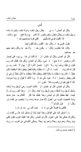 ‫ﻣﺠﺎﻟﺲ ﺛﻌﻠﺐ‬                                                                 ‫٤٨١‬
                                    ‫ﳎﻠﺲ‬
‫ﻭﻗﺎﻝ ﺃﺑﻮ ﺍﻟﻌﺒﺎﺱ ﺃﲪﺪ ﺑﻦ ﳛﲕ: ﻳﻘﺎﻝ ﺭﺟﻞ ﺩﻧﻒ، ﻭﺍﻣﺮﺃﺓ ﺩﻧﻒ، ﻭﻗﻮﻡ ﺩﻧـﻒ؛‬
‫ﻭﺭﺟﻞ ﺩﻧﻒ، ﻭﺭﺟﻼﻥ ﺩﻧﻔﺎﻥ، ﻭﻗﻮﻡ ﺩﻧﻔﻮﻥ. ﺇﺫﺍ ﻛﺴﺮ ﲨﻊ، ﻭﺇﺫﺍ ﻓﺘﺢ ﱂ ﳚﻤﻊ. ﻭﺃﻧﺸﺪ:‬
           ‫ﺇﺫﺍ ﻻﻗﻴﺖ ﻗﻮﻣﻲ ﻓﺎﺳﺄﻟﻴﻬﻢ ﻛﻔﻰ ﻗﻮﻣﺎ ﺑﺼﺎﺣﺒﻬﻢ ﺧﺒﲑﺍ‬
                         ‫ﹰ‬
                    ‫ﻳﻘﻮﻝ: ﻗﻮﻣﻰ ﺧﱪﺍﺀ. ﻭﻗﺎﻝ: ﺧﺒﲑﹰﺍ ﻟﻠﻘﻮﻡ: ﻭﺍﻟﻴﺎ ﻟﻠﻘﻮﻡ ﺃﻳﻀﺎ.‬
                     ‫ﹰ‬          ‫ﹰ‬
‫ﻭﻗﺎﻝ: ﻫﺬﺍ ﻣﻘﻠﻮﺏ: ﻭﻗﺎﻝ ﺍﳋﺒﲑ ﻳﻜﻮﻥ ﺧﺒﲑﹰﺍ ﰊ ﻭﺃﻧﺎ ﺧﺒﲑ ﺑﻪ، ﻭﻛﻞ ﻭﺍﺣﺪ ﻣﻨﻬﻢ‬
                                                                    ‫ﺧﺒﲑ ﺑﺼﺎﺣﺒﻪ.‬
‫ﻗﺎﻝ ﺃﺑﻮ ﺍﻟﻌﺒﺎﺱ: ﻭﻗﺎﻝ ﺃﺑﻮ ﻋﺜﻤﺎﻥ ﺍﳌﺎﺯﱐ: ﺇﺫﺍ ﻗﻠﺖ ﺇﻥ ﻏﺪﹰﺍ ﳚﺊ ﺯﻳﺪ، ﻋﻠﻰ ﺇﺿﻤﺎﺭ‬
‫ﺍﻷﻣﺮ، ﻭﺗﻀﻤﺮ ﺍﳍﺎﺀ ﻓﲑﺟﻊ ﺇﱃ ﻏﲑ ﺷﻲﺀ. ﻭﻗﺎﻝ ﺃﺑﻮ ﺍﻟﻌﺒﺎﺱ: ﻭﻛﻞ ﻫﺬﺍ ﻏﻠﻂ، ﺍﻟﻌـﺮﺏ‬
‫ﺗﻘﻮﻝ ﺇﻥ ﻓﻴﻚ ﻳﺮﻏﺐ ﺯﻳﺪ. ﻭﻻ ﳛﺘﺎﺝ ﺇﱃ ﺇﺿﻤﺎﺭ ﺍﻷﻣﺮ؛ ﻷﻥ ﺍ‪‬ﻬﻮﻝ ﻻ ﳛﺬﻑ. ﻭﻣـﻦ‬
‫ﻗﺎﻝ ﺇﻧﻪ ﻗﺎﻡ ﺯﻳﺪ، ﱂ ﳛﺬﻑ ﺍﳍﺎﺀ ﻷﻥ ﺍﳍﺎﺀ ﺩﺧﻠﺖ ﻭﻗﺎﻳﺔ ﻟﻔﻌﻞ ﻭﻳﻔﻌﻞ، ﻓﺈﺫﺍ ﺃﺳﻘﻄﺖ ﻛﺎﻥ‬
‫ﺧﻄﺄ. ﺇﳕﺎ ﻗﺎﻡ ﺯﻳﺪ، ﺩﺧﻠﺖ ﻣﺎ ﻭﻗﺎﻳﺔ ﻟﻔﻌﻞ ﻭﻳﻔﻌﻞ، ﻓﺈﺫﺍ ﺳﻘﻄﺖ ﻣﺎ ﻛﺎﻥ ﺧﻄﺄ ﺃﻥ ﻳﻠﻲ ﺇﻥ‬
‫ﻓﻌﻞ ﻭﻳﻔﻌﻞ. ﻭﺇﺿﻤﺎﺭ ﺍﳍﺎﺀ ﺍﻟﱵ ﺗﻌﻮﺩ ﻋﻠﻰ ﻏﺪ ﻻ ﳚﻮﺯ؛ ﻷﻧﻚ ﻻ ﺗﻘﻮﻝ ﺇﻥ ﺯﻳﺪﹰﺍ ﺿﺮﺑﺖ؛‬
                                     ‫ﻷﻧﻪ ﻻ ﻳﻘﻊ ﻋﻠﻴﻪ ﺇﻥ ﻭﺍﻟﻀﺮﺏ، ﻓﻼ ﳛﺬﻓﻮﻥ ﺍﳍﺎﺀ.‬
‫ﻭﻗﺎﻝ ﺃﺑﻮ ﺍﻟﻌﺒﺎﺱ: ﻗﺎﻝ ﺃﺑﻮ ﻋﺜﻤﺎﻥ ﺍﳌﺎﺯﱐ: ﻗﺎﻟﺖ ﺍﻟﻌﺮﺏ: ﺯﻫﻰ ﺍﻟﺮﺟﻞ ﻭﻣﺎ ﺃﺯﻫﺎﻩ،‬
‫ﻭﺷﻐﻞ ﺍﻟﺮﺟﻞ ﻭﻣﺎ ﺃﺷﻐﻠﻪ، ﻭﺟﻦ ﺍﻟﺮﺟﻞ ﻭﻣﺎ ﺃﺟﻨﻪ. ﻭﻗﺎﻝ ﺍﳌﺎﺯﱐ: ﻭﻫﺬﺍ ﺍﻟﻀـﺮﺏ ﺷـﺎﺫ‬
‫ﺃﻳﻀﺎﹰ، ﳛﻔﻆ ﺣﻔﻈﺎ. ﻗﺎﻝ ﺃﺑﻮ ﺍﻟﻌﺒﺎﺱ: ﻭﻫﺬﺍ ﻏﻠﻂ، ﻫﺬﺍ ﻛﺜﺮ ﰲ ﺍﻟﻜﻼﻡ ﺣﱴ ﺻﺎﺭ ﻣﺪﺣﺎ‬
‫ﹰ‬                                                               ‫ﹰ‬
‫ﻭﺫﻣﺎﹰ، ﻓﺘﻌﺠﺒﺖ ﺍﻟﻌﺮﺏ ﻣﻦ ﺍﳌﻔﻌﻮﻝ ﻷﻧﻪ ﺻﺎﺭ ﻣﺪﺣﺎ ﻭﺫﻣﺎﹰ، ﻭﺇﳕﺎ ﻳﺘﻌﺠﺐ ﻣﻦ ﺍﻟﻔﺎﻋـﻞ.‬
                                ‫ﹰ‬
                                                     ‫ﻭﻗﺎﻝ ﺍﳌﺎﺯﱐ ﰲ ﻗﻮﻝ ﺍﻟﺸﺎﻋﺮ)١(:‬
           ‫ﻓﻜﻔﻰ ﺑﻨﺎ ﻓﻀﻼ ﻋﻠﻰ ﻣﻦ ﻏﲑﻧﺎ ﺣﺐ ﺍﻟﻨﺒـﻲ ﳏﻤﺪ ﺇﻳـﺎﻧـﺎ‬‫ﹰ‬
‫ﻭﺇﳕﺎ ﺗﺪﺧﻞ ﺍﻟﺒﺎﺀ ﻋﻠﻰ ﺍﻟﻔﺎﻋﻞ، ﻭﻫﺬﺍ ﺃﻳﻀﺎ ﺷﺎﺫ ﺃﻥ ﺗﺪﺧﻞ ﺍﻟﺒﺎﺀ ﻋﻠـﻰ ﺍﻟﻔﺎﻋـﻞ.‬
                                ‫ﹰ‬
‫ﻭﻟﻜﻦ ﻗﺪ ﺣﻜﻰ ﻫﺬﺍ ﻋﻠﻰ ﺍﳌﻔﻌﻮﻝ. ﻗﺎﻝ ﺃﺑﻮ ﺍﻟﻌﺒﺎﺱ: ﻭﻛﻞ ﻫﺬﺍ ﻏﻠﻂ، ﺍﻟﻌﺮﺏ ﺗﻘﻮﻝ ﻛﻔﻰ‬
‫ﺑﺰﻳﺪ ﺭﺟﻼﹰ، ﻭﻧﻌﻢ ﺑﺰﻳﺪ ﺭﺟﻼﹰ، ﻭﻧﻌﻢ ﺯﻳﺪ ﺭﺟﻼ. ﻭﺣﻜﻰ ﺍﻟﻜﺴﺎﺋﻲ ﻋﻦ ﺍﻟﻌﺮﺏ: ﻣـﺮﺭﺕ‬
                                  ‫ﹰ‬

                                                         ‫)١( ﻳﻘﺼﺪ ﺣﺴﺎﻥ ﺑﻦ ﺛﺎﺑﺖ.‬
 