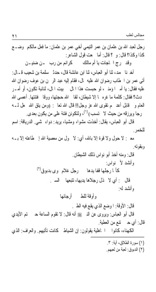 ‫١٢‬                                                                 ‫ﻣﺠﺎﻟﺲ ﺛﻌﻠﺐ‬

‫ﺭﺟﻞ ﻟﻌﺒﺪ ﺍﷲ ﺑﻦ ﻋﺜﻤﺎﻥ ﺑﻦ ﻋﻤﺮ ﺍﻟﺘﻴﻤﻲ ﺃﺧﻲ ﻋﻤﺮ ﺑﻦ ﻋﺜﻤﺎﻥ: ﻣﺎ ﻓﻌﻞ ﻣﺎﻟﻜﻢ ﲟﻮﺿـﻊ‬
                            ‫ﻛﺬﺍ ﻭﻛﺬﺍ؟ ﻗﺎﻝ: ﻭﱂ؟ ﻗﺎﻝ: ﺃﻣﺎ ﲰﻌﺖ ﻗﻮﻝ ﺍﻟﺸﺎﻋﺮ:‬
     ‫ﻛﺮﺍﺋﻢ ﻣﻦ ﺭﺏ ‪‬ـﻦ ﺿﻨﻴـﻦ‬           ‫ﻭﻗﺪ ﲣﺮﺝ ﺍﳊﺎﺟﺎﺕ ﻳﺎ ﺃﻡ ﻣﺎﻟﻚ‬
‫ﺃﺧﱪﻧﺎ ﳏﻤﺪ، ﺛﻨﺎ ﺃﺑﻮ ﺍﻟﻌﺒﺎﺱ، ﺛﻨﺎ ﺍﺑﻦ ﻋﺎﺋﺸﺔ ﻗﺎﻝ، ﺣﺪﺛﲏ ﺳﻠﻤﺔ ﺑﻦ ﺷﻌﻴﺐ ﻗـﺎﻝ:‬
‫ﺃﺗﻰ ﻋﻤﺮ ﺑﻦ ﺍﳋﻄﺎﺏ ﺭﺿﻮﺍﻥ ﺍﷲ ﻋﻠﻴﻪ ﲟﺎﻝ، ﻓﻘﺎﻡ ﺇﻟﻴﻪ ﻋﺒﺪ ﺍﻟﺮﲪﻦ ﺑﻦ ﻋﻮﻑ ﺭﺿﻮﺍﻥ ﺍﷲ‬
‫ﻋﻠﻴﻪ ﻓﻘﺎﻝ: ﻳﺎ ﺃﻣﲑ ﺍﳌﺆﻣﻨﲔ، ﻟﻮ ﺣﺒﺴﺖ ﻫﺬﺍ ﺍﳌﺎﻝ ﰲ ﺑﻴﺖ ﺍﳌﺎﻝ، ﻟﻨﺎﺋﺒﺔ ﺗﻜﻮﻥ، ﺃﻭ ﺃﻣـﺮ‬
‫ﳛﺪﺙ؟ ﻓﻘﺎﻝ: ﻛﻠﻤﺔ ﻣﺎ ﻏﺮﻩ ‪‬ﺎ ﺇﻻ ﺷﻴﻄﺎﻥ، ﻟﻘﺎﱐ ﺍﷲ ﺣﺠﺘﻬﺎ، ﻭﻭﻗﺎﱐ ﻓﺘﻨﺘﻬﺎ. ﺃﻋﺼﻰ ﺍﷲ‬
‫ﺍﻟﻌﺎﻡ ﻭﰲ ﻗﺎﺑﻞ ﺃﻋﺪ ﳍﻢ ﺗﻘﻮﻯ ﺍﷲ ﻋﺰ ﻭﺟﻞ!! ﻗﺎﻝ ﺍﷲ ﺗﻌﺎﱃ: ﴿ﻭﻣﻦ ﻳﺘﻖ ﺍﷲ ﳚﻌﻞ ﻟـﻪ‬
         ‫ﳐﺮﺟﺎ ﻭﻳﺮﺯﻗﻪ ﻣﻦ ﺣﻴﺚ ﻻ ﳛﺘﺴﺐ﴾)١(، ﻭﻟﺘﻜﻮﻧﻦ ﻓﺘﻨﺔ ﻋﻠﻰ ﻣﻦ ﻳﻜﻮﻥ ﺑﻌﺪﻯ.‬  ‫ﹰ‬
‫ﻗﺎﻝ ﺃﺑﻮ ﺍﻟﻌﺒﺎﺱ، ﻳﻘﺎﻝ: ﺃﺧﺬﺕ ﻣﺸﻮﺍ، ﻭﻣﺸﻴﺎﹰ، ﻳﺮﻳﺪ: ﺩﻭﺍﺀ ﳝﺸﻲ. ﺍﻟﺪﺭﻳﺎﻗﺔ: ﺍﺳﻢ‬
                                                                      ‫ﻟﻠﺨﻤﺮ.‬
‫ﻣﻌﲎ: ﻻ ﺣﻮﻝ ﻭﻻ ﻗﻮﺓ ﺇﻻ ﺑﺎﷲ، ﺃﻱ: ﻻ ﲢﻮﻝ ﻣﻦ ﻣﻌﺼﻴﺔ ﺍﷲ ﺇﱃ ﻃﺎﻋﺘﻪ ﺇﻻ ﺑـﻪ‬
                                                                      ‫ﻭﺑﻘﻮﺗﻪ.‬
                                    ‫ﻗﺎﻝ: ﻭﻣﻨﻪ ﺃﺧﺬ ﺃﺑﻮ ﻧﻮﺍﺱ ﺫﻟﻚ ﺍﻟﺸﻴﻄﺎﻥ.‬
                                                      ‫ﻭﺃﻧﺸﺪ ﻷﰊ ﻧﻮﺍﺱ:‬
               ‫)٢(‬
                  ‫ﻛﺄﳕﺎ ﺭﺟﻠﻬﺎ ﻗﻔﺎ ﻳﺪﻫﺎ ﺭﺟﻞ ﻏﻼﻡ ‪‬ﻮﻯ ﺑﺪﺑﻮﻕ‬
                      ‫ﰒ ﻗﺎﻝ ﱄ: ﺃﻱ ﻻ ﲣﺬﻝ ﺭﺟﻼﻫﺎ ﻳﺪﻳﻬﺎ، ﺗﺘﺒﻌﻬﺎ ﰲ ﺍﻟﺴﲑ.‬
                                                           ‫ﻭﺃﻧﺸﺪ ﻟﻪ:‬
                           ‫ﻭﺃﻭﻗﺔ ﻟﻠﻄﲑ ﰲ ﺃﺭﺟﺎﺋﻬﺎ‬
                                ‫ﻗﺎﻝ: ﺍﻷﻭﻗﺔ: ﺍﳌﻮﺿﻊ ﺍﻟﺬﻱ ﻳﻘﻊ ﻓﻴﻪ ﺍﻟﻄﲑ.‬
‫ﻗﺎﻝ ﺃﺑﻮ ﺍﻟﻌﺒﺎﺱ: ﻭﻳﺮﻭﻯ ﻋﻦ ﺍﻟﻨﱯ ‪ ‬ﺃﻧﻪ ﻗﺎﻝ: ﻻ ﺗﻘﻮﻡ ﺍﻟﺴﺎﻋﺔ ﺣﱴ ﲣﺘﻢ ﺍﻷﻳﺪﻱ‬
                                                 ‫ﻗﺎﻝ: ﺃﻱ ﺣﱴ ﲤﺘﻨﻊ ﻣﻦ ﺍﻟﻌﻄﻴﺔ.‬
‫ﺍﻟﻜﻬﻨﺎﺀ، ﻛﺎﻧﻮﺍ ﰲ ﺍﳉﺎﻫﻠﻴﺔ ﻳﻘﻮﻟﻮﻥ: ﺇﻥ ﺍﻟﺸﻴﺎﻃﲔ ﻛﺎﻧﺖ ﺗﺄﺗﻴﻬﻢ. ﻭﺍﻟﻌﺮﺍﻑ: ﺍﻟﺬﻱ‬
                                                       ‫)١( ﺳﻮﺭﺓ ﺍﻟﻄﻼﻕ، ﺁﻳﺔ: ٣.‬
                                                      ‫)٢( ﺍﻟﺪﺑﻮﻕ: ﻟﻌﺒﺔ ﻣﻦ ﻟﻌﺒﻬﻢ.‬
 