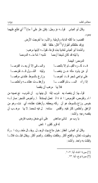 ‫٧٩١‬                                                              ‫ﻣﺠﺎﻟﺲ ﺛﻌﻠﺐ‬

‫ﻭﻗﺎﻝ ﺃﺑﻮ ﺍﻟﻌﺒﺎﺱ ﰲ ﻗﻮﻟـﻪ ﻋﺰ ﻭﺟﻞ: ﴿ﻓﺈﻥ ﻋﺜﺮ ﻋﻠﻰ ﺃ‪‬ﻤﺎ﴾)١( ﺃﻱ ﺍﻃﻠﻊ ﻋﻠﻴﻬﻤﺎ‬
                                                                        ‫ﺑﺴﻮﺀ.‬
             ‫ﺍﻟﻘﻀﺐ: ﻣﺎ ﺃﻛﻠﻪ ﺍﻟﺪﺍﺑﺔ، ﻭﺍﻟﺮﻃﺒﺔ. ﻭﺍﻷﺏ: ﻣﺎ ﺃﺧﺮﺟﺖ ﺍﻷﺭﺽ.‬
                             ‫﴿ﻭﻗﺪ ﺧﻠﻘﻜﻢ ﺃﻃﻮﺍﺭﹰﺍ﴾)٢( ﻗﺎﻝ: ﺧﻠﻘﺎ ﳐﺘﻠﻔﺔ.‬
                                    ‫ﹰ‬
               ‫ﻭﺃﻧﺸﺪﻧﺎ ﺃﺑﻮ ﺍﻟﻌﺒﺎﺱ ﻟﻐﺎﺩﻳﺔ ﺑﻨﺖ ﻗﺰﻋﺔ، ﺗﻘﻮﻟـﻪ ﻻﺑﻨﻬﺎ ﻣﺮﻫﺐ:‬
          ‫ﻳﺎ ﻟﻴﺘﻪ ﻗﺪ ﻛﺎﻥ ﺷﻴﺨﺎ ﺃﺭﻣﺼﺎ ﺗﺸﺒﻪ ﺍﳍﺎﻣﺔ ﻣﻨـﻪ ﺍﻟﺪﻭﻣﺼﺎ‬
                                             ‫ﹰ‬
                                                 ‫ﺍﻟﺪﻭﻣﺺ: ﺍﻟﺒﻴﻀﺔ.‬
  ‫ﻭﺍﻟﺴ ـﻘﻰ ﺇﻻ ﺃﻥ ﻳﻌ ـﺪ ﺍﻟﻔﺮﺻ ـﺎ‬
   ‫ـ‬        ‫ـ‬            ‫ـ‬            ‫ﻓـﺪ ﻛـﺮﻩ ﺍﻟﻘﻴـﺎﻡ ﺇﻻ ﺑﺎﻟﻌﺼـﺎ‬
                                       ‫ـ‬           ‫ـ‬       ‫ـ ـ‬
  ‫ﻭﻟﻴﺘﻪ ﰲ ﺍﻟﺸـﻮﻝ ﻗـﺪ ﺗﻘﺮﻣﺼـﺎ‬          ‫ﺃﻭ ﻋﻦ ﻳﺬﻭﺩ ﻣﺎﻟﻪ ﻋـﻦ ﻳﻨﻐﺼـﺎ‬
  ‫ﻭﺯﺍﺭﻉ ﺑﺎﻟﺴﻮﻁ ﻋﻠﻨﺪﻯ ﻣﺮﻗﺼـﺎ‬           ‫ﻋﻠﻰ ﻧﻮﺍﺣﻲ ﺷﺠﺮ ﻗـﺪ ﺃﺧﻮﺻـﺎ‬
  ‫ـﺎ‬
   ‫ـﻪ ﻭﺃﺧﻠﺼـ‬ ‫ـﺖ ﻋﻈﺎﻣـ‬   ‫ﻭﺃﺯﻫﻘـ‬        ‫ـﺎ‬
                                       ‫ـﻨﺎﻡ ﺃﻗﻠﺼــ‬ ‫ﺇﺫﺍ ﺭﺁﻩ ﰲ ﺍﻟﺴــ‬
                        ‫ﻓﻼ ﻳﺒﺎﱄ ﻣﺮﻫﺐ ﺃﻥ ﻳﻨﻘﺼﺎ‬
‫ﻗﻮﻟـﻬﺎ: ﺃﻥ ﻳﻨﻐﺼﺎ، ﻳﻌﲎ ﺷﺮﺏ ﺇﺑﻠﻪ ﳛﺎﻝ ﺑﻴﻨﻬﺎ ﻭﺑﲔ ﺃﻥ ﺗﺸﺮﺏ، ﳝﻨﻊ ﻧﺼﻴﺒﻪ ﻣﻦ‬
‫ﺍﳌﺎﺀ. ﻭﺗﻘﺮﻣﺺ، ﺍﻟﻘﺮﻣﻮﺹ: ﺍﳊﻔﲑﺓ ﺍﻟﱵ ﺗﻌﻤﻞ ﻟﻴﺴﺘﺪﻓﺄ ‪‬ﺎ. ﻭﺃﺧﻮﺹ ﺍﻟﺸﺠﺮ: ﺻﺎﺭ ﻟـﻪ‬
‫ﺧﻮﺹ. ﻭﺯﺍﻉ ﺑﺎﻟﺴﻮﻁ، ﻫﻮ ﺃﻥ ﳛﺮﻛﻪ ﻭﻳﻌﻄﻔﻪ. ﻭﺃﺯﻫﻘﺖ ﻋﻈﺎﻣﻪ، ﺃﻱ ﲰﻨﺖ، ﻭﻫﻮ ﻣﻦ‬
‫ﺍﻟﺰﺍﻫﻖ. ﻭﺃﺧﻠﺺ: ﻛﺜﺮ ﻧﻘﻴﻪ. ﻭﺃﻗﻠﺺ ﰲ ﺳﻨﺎﻣﻪ: ﲪﻞ ﻓﻴﻪ ﺷﺤﻤﺎ. ﻻ ﻳﺒﺎﱄ ﻣﺮﻫـﺐ ﺃﻥ‬
                  ‫ﹰ‬
                                                      ‫ﻳﻨﻘﺼﻪ ﺭﻋﻴﻪ. ﻭﺃﻧﺸﺪ:‬
          ‫ﻳﺎ ﺭﺏ ﻣﻮﱃ ﺷﺎﻧﺊ ﻣﺒﺎﻏﺾ ﻋﻠﻰ ﺫﻱ ﺿﻐﻦ ﻭﺿﺐ ﻓﺎﺭﺽ‬
                           ‫ﻟﻪ ﻗﺮﻭ ﻛﻘﺮﻭ ﺍﳊﺎﺋﺾ‬
‫ﻭﻗﺎﻝ ﺃﺑﻮ ﺍﻟﻌﺒﺎﺱ: ﺍﻟﻌﻘﺎﺭ: ﺧﻴﺎﺭ ﻣﺘﺎﻉ ﺑﻴﺖ ﺍﻟﺮﺟـﻞ. ﻭﻳﻘـﺎﻝ ﻃﺨـﺮﺕ ﺍﳌـﺮﺃﺓ‬
‫ﻭﻃﻬﺮﺕ، ﻟﻐﺘﺎﻥ، ﻭﺍﻟﻔﺘﺢ ﺃﻛﺜﺮ. ﻭﻃﻠﻘﺖ ﻭﻃﻠﻘﺖ. ﻭﺍﻟﻀﻢ ﺃﻛﺜﺮ. ﻭﻳﻘﺎﻝ ﻗﺒﻠـﺖ ﻓﻼﻧـﺎ‬
‫ﹰ‬
                                                 ‫ﻭﻗﺒﻠﺖ ﺑﻪ ﻭﺍﺣﺪ. ﻭﺃﻧﺸﺪ:‬


                                                   ‫)١( ﺳﻮﺭﺓ ﺍﳌﺎﺋﺪﺓ، ﺁﻳﺔ: ٧٠١.‬
                                                     ‫)٢( ﺳﻮﺭﺓ ﻧﻮﺡ، ﺁﻳﺔ: ٣١.‬
 