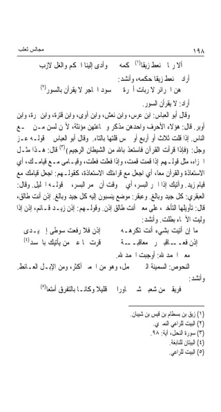 ‫ﻣﺠﺎﻟﺲ ﺛﻌﻠﺐ‬                                                                    ‫٨٩١‬
         ‫ﻭﺃﺩﻯ ﺇﻟﻴﻨﺎ ﺍﳊﻜﻢ ﻭﺍﻟﻐﻞ ﻻﺯﺏ‬        ‫ﺃﻻ ﺭﲟﺎ ﱂ ﻧﻌﻂ ﺯﻳﻘﺎ)١( ﲝﻜﻤﻪ‬
                                                  ‫ﹰ‬
                                     ‫ﺃﺭﺍﺩ ﱂ ﻧﻌﻂ ﺯﻳﻘﺎ ﺣﻜﻤﻪ، ﻭﺃﻧﺸﺪ:‬
                                                  ‫ﹰ‬
         ‫)٢(‬
            ‫ﻫﻦ ﺍﳊﺮﺍﺋﺮ ﻻ ﺭﺑﺎﺕ ﺃﲪﺮﺓ ﺳﻮﺩ ﺍﶈﺎﺟﺮ ﻻ ﻳﻘﺮﺃﻥ ﺑﺎﻟﺴﻮﺭ‬
                                                  ‫ﺃﺭﺍﺩ: ﻻ ﻳﻘﺮﺃﻥ ﺍﻟﺴﻮﺭ.‬
‫ﻭﻗﺎﻝ ﺃﺑﻮ ﺍﻟﻌﺒﺎﺱ: ﺍﺑﻦ ﻋﺮﺱ، ﻭﺍﺑﻦ ﻧﻌﺶ، ﻭﺍﺑﻦ ﺁﻭﻯ، ﻭﺍﺑﻦ ﻗﺘﺮﺓ، ﻭﺍﺑﻦ ﲤﺮﺓ، ﻭﺍﺑﻦ‬
‫ﺃﻭﺑﺮ. ﻗﺎﻝ: ﻫﺆﻻﺀ ﺍﻷﺣﺮﻑ ﻭﺍﺣﺪﻫﻦ ﻣﺬﻛﺮ ﻭﲨﺎﻋﺘﻬﻦ ﻣﺆﻧﺜﺔ، ﻷ‪‬ﻦ ﻟﺴﻦ ﻣـﻦ ﲨـﻊ‬
‫ﺍﻟﻨﺎﺱ. ﺇﺫﺍ ﻗﻠﺖ ﺛﻼﺙ ﺃﻭ ﺃﺭﺑﻊ ﺃﻭ ﲬﺲ ﻗﻠﺘﻬﺎ ﺑﺎﻟﺘﺎﺀ. ﻭﻗﺎﻝ ﺃﺑﻮ ﺍﻟﻌﺒﺎﺱ ﰲ ﻗﻮﻟـﻪ ﻋـﺰ‬
‫ﻭﺟﻞ: ﴿ﻓﺈﺫﺍ ﻗﺮﺃﺕ ﺍﻟﻘﺮﺁﻥ ﻓﺎﺳﺘﻌﺬ ﺑﺎﷲ ﻣﻦ ﺍﻟﺸﻴﻄﺎﻥ ﺍﻟﺮﺟﻴﻢ﴾)٣( ﻗﺎﻝ: ﻫـﺬﺍ ﻣﺜـﻞ‬
‫ﺍﳉﺰﺍﺀ، ﻣﺜﻞ ﻗﻮﻟـﻬﻢ ﺇﺫﺍ ﻗﻤﺖ ﻗﻤﺖ، ﻭﺇﺫﺍ ﻓﻌﻠﺖ ﻓﻌﻠﺖ، ﻭﻗﻴـﺎﻣﻰ ﻣـﻊ ﻗﻴﺎﻣـﻚ، ﺃﻱ‬
‫ﺍﻻﺳﺘﻌﺎﺫﺓ ﻭﺍﻟﻘﺮﺁﻥ ﻣﻌﺎﹰ، ﺃﻱ ﺍﺟﻌﻞ ﻣﻊ ﻗﺮﺍﺀﺗﻚ ﺍﻻﺳﺘﻌﺎﺫﺓ، ﻛﻘﻮﻟـﻬﻢ: ﺍﺟﻌﻞ ﻗﻴﺎﻣﻚ ﻣﻊ‬
‫ﻗﻴﺎﻡ ﺯﻳﺪ. ﻭﺁﺗﻴﻚ ﺇﺫﺍ ﺍﲪﺮ ﺍﻟﺒﺴﺮ، ﺃﻱ ﰲ ﻭﻗﺖ ﺃﻥ ﳛﻤﺮ ﺍﻟﺒﺴﺮ، ﰲ ﻗﻮﻟـﻪ ﺍﳋﻠﻴﻞ. ﻭﻗﺎﻝ:‬
‫ﺍﻟﻌﺒﻘﺮﻱ: ﻛﻞ ﺟﻴﺪ ﻭﺑﺎﻟﻎ. ﻭﻋﺒﻘﺮ: ﻣﻮﺿﻊ ﻳﻨﺴﺒﻮﻥ ﺇﻟﻴﻪ ﻛﻞ ﺟﻴﺪ ﻭﺑﺎﻟﻎ. ﺇﺫﻥ ﺃﻧﺖ ﻃﺎﻟﻖ،‬
‫ﻗﺎﻝ: ﺗﺄﻭﻳﻠﻬﺎ ﺍﻟﺘﺄﺧﲑ، ﻋﻠﻰ ﻣﻌﲎ ﺃﻧﺖ ﻃﺎﻟﻖ ﺇﺫﻥ. ﻭﻗﻮﻟـﻬﻢ: ﺇﺫﻥ ﺯﻳـﺪ ﻗـﺎﺋﻢ، ﺇﺫﻥ ﺇﺫﺍ‬
                                                  ‫ﻭﻟﻴﺖ ﺍﻷﲰﺎﺀ ﺑﻄﻠﺖ. ﻭﺃﻧﺸﺪ:‬
    ‫ﺇﺫﻥ ﻓﻼ ﺭﻓﻌﺖ ﺳﻮﻃﻰ ﺇﱃ ﻳـﺪﻯ‬               ‫ﻣﺎ ﺇﻥ ﺃﺗﻴﺖ ﺑﺸﻲﺀ ﺃﻧﺖ ﺗﻜﺮﻫـﻪ‬
    ‫)٤(‬
        ‫ﻗﺮﺕ ‪‬ﺎ ﻋﲔ ﻣﻦ ﻳﺄﺗﻴﻚ ﺑﺎﳊﺴﺪ‬           ‫ـﺔ‬‫ـﺎﻗﺒﲏ ﺭﰉ ﻣﻌﺎﻗﺒــ‬  ‫ﺇﺫﻥ ﻓﻌــ‬
                                         ‫ﻣﻌﲎ ﺍﳊﻤﺪ ﷲ: ﺃﻭﺟﺒﺖ ﺍﳊﻤﺪ ﷲ.‬
‫ﺍﻟﻨﺤﻮﺹ: ﺍﻟﺴﻤﻴﻨﺔ ﺍﻟﱵ ﱂ ﲢﻤﻞ، ﻭﻫﻮ ﻣﻦ ﺍﳊﻤﲑ ﺃﻛﺜﺮ، ﻭﻣﻦ ﺍﻹﺑـﻞ ﺍﻟﻌـﺎﺋﻂ.‬
                                                                       ‫ﻭﺃﻧﺸﺪ:‬
           ‫)٥(‬
               ‫ﻓﺮﻳﻘﲔ ﻣﻦ ﺷﻌﺒﲔ ﺷﱴ ﲡﺎﻭﺭﺍ ﻗﻠﻴﻼ ﻭﻛﺎﻧـﺎ ﺑﺎﻟﺘﻔﺮﻕ ﺃﻣﺘﻌﺎ‬
                                    ‫ﹰ‬

                                              ‫)١( ﺯﻳﻖ ﺑﻦ ﺑﺴﻄﺎﻡ ﺑﻦ ﻗﻴﺲ ﺑﻦ ﺷﻴﺒﺎﻥ.‬
                                                         ‫)٢( ﺍﻟﺒﻴﺖ ﻟﻠﺮﺍﻋﻲ ﺍﻟﻨﻤﲑﻱ.‬
                                                        ‫)٣( ﺳﻮﺭﺓ ﺍﻟﻨﺤﻞ، ﺁﻳﺔ: ٨٩.‬
                                                                 ‫)٤( ﺍﻟﺒﻴﺘﺎﻥ ﻟﻠﻨﺎﺑﻐﺔ.‬
                                                                ‫)٥( ﺍﻟﺒﻴﺖ ﻟﻠﺮﺍﻋﻲ.‬
 