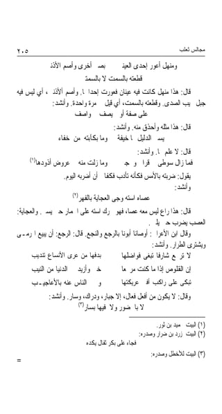 ‫٥٠٢‬                                                                     ‫ﻣﺠﺎﻟﺲ ﺛﻌﻠﺐ‬

               ‫ﺑﺼﲑ ﺃﺧﺮﻯ ﻭﺃﺻﻢ ﺍﻷﺫﻧﲔ‬         ‫ﻭﻣﻨﻬﻞ ﺃﻋﻮﺭ ﺇﺣﺪﻯ ﺍﻟﻌﻴﻨﲔ‬
                            ‫ﻗﻄﻌﺘﻪ ﺑﺎﻟﺴﻤﺖ ﻻ ﺑﺎﻟﺴﻤﺘﲔ‬
‫ﻗﺎﻝ: ﻫﺬﺍ ﻣﻨﻬﻞ ﻛﺎﻧﺖ ﻓﻴﻪ ﻋﻴﻨﺎﻥ ﻓﻌﻮﺭﺕ ﺇﺣﺪﺍﳘﺎ. ﻭﺃﺻﻢ ﺃﻷﺫﻧﲔ، ﺃﻱ ﻟﻴﺲ ﻓﻴﻪ‬
             ‫ﺟﺒﻞ ﳚﻴﺐ ﺍﻟﺼﺪﻯ. ﻭﻗﻄﻌﺘﻪ ﺑﺎﻟﺴﻤﺖ، ﺃﻱ ﻗﻴﻞ ﱄ ﻣﺮﺓ ﻭﺍﺣﺪﺓ. ﻭﺃﻧﺸﺪ:‬
                      ‫ﻋﻠﻰ ﺻﻔﺔ ﺃﻭ ﱂ ﻳﺼﻒ ﱄ ﻭﺍﺻﻒ‬
                                      ‫ﻗﺎﻝ: ﻫﺬﺍ ﻣﺜﻠﻪ ﻭﺃﺣﺬﻕ ﻣﻨﻪ. ﻭﺃﻧﺸﺪ:‬
                   ‫ﻳﺴﲑ ﺍﻟﺪﻟﻴﻞ ‪‬ﺎ ﺧﻴﻔﺔ ﻭﻣﺎ ﺑﻜﺂﺑﺘﻪ ﻣﻦ ﺧﻔﺎﺀ‬
                                                ‫ﻗﺎﻝ: ﻻ ﻋﻠﻢ ‪‬ﺎ. ﻭﺃﻧﺸﺪ:‬
      ‫)١(‬
            ‫ﻭﻣﺎ ﺯﻟﺖ ﻣﻨﻪ ﰲ ﻋﺮﻭﺽ ﺃﺫﻭﺩﻫﺎ‬       ‫ﻓﻤﺎ ﺯﺍﻝ ﺳﻮﻃﻰ ﰲ ﻗﺮﺍﰉ ﻭﳏﺠﲎ‬
                     ‫ﻳﻘﻮﻝ: ﺿﺮﺑﺘﻪ ﺑﺎﻷﻣﺲ ﻓﻜﺄﻧﻪ ﺗﺄﺩﺏ ﻓﻜﻔﺎﱐ ﺃﻥ ﺃﺿﺮﺑﻪ ﺍﻟﻴﻮﻡ.‬
                                                                 ‫ﻭﺃﻧﺸﺪ:‬
                         ‫)٢(‬
                            ‫ﻋﺼﺎﻩ ﺍﺳﺘﻪ ﻭﺟﻰ ﺍﻟﻌﺠﺎﻳﺔ ﺑﺎﻟﻔﻬﺮ‬
‫ﻗﺎﻝ: ﻫﺬﺍ ﺭﺍﻉ ﻟﻴﺲ ﻣﻌﻪ ﻋﺼﺎ، ﻓﻬﻮ ﳛﺮﻙ ﺍﺳﺘﻪ ﻋﻠﻰ ﺍﳊﻤﺎﺭ ﺣﱴ ﻳﺴﲑ. ﻭﺍﻟﻌﺠﺎﻳﺔ:‬
                                                      ‫ﺍﻟﻌﺼﺐ ﻳﻀﺮﺏ ﺣﱴ ﻳﻠﲔ.‬
‫ﻭﻗﺎﻝ ﺍﺑﻦ ﺍﻷﻋﺮﺍﰊ: ﺃﻭﺻﺎﻧﺎ ﺃﺑﻮﻧﺎ ﺑﺎﻟﺮﺟﻊ ﻭﺍﻟﻨﺠﻊ. ﻗﺎﻝ: ﺍﻟﺮﺟﻊ: ﺃﻥ ﻳﺒﻴﻊ ﺍﳍﺮﻣـﻰ‬
                                                        ‫ﻭﻳﺸﺘﺮﻯ ﺍﻟﻄﺮﺍﺭ. ﻭﺃﻧﺸﺪ:‬
      ‫ﺑﺪﻓﻬﺎ ﻣﻦ ﻋﺮﻯ ﺍﻷﻧﺴﺎﻉ ﺗﻨﺪﻳﺐ‬           ‫ﻻ ﺗﺮﲡﻊ ﺷﺎﺭﻓﺎ ﺗﺒﻐﻰ ﻓﻮﺍﺿﻠﻬﺎ‬
                                                          ‫ﹰ‬
      ‫ﺧﲑ ﻭﺃﺯﻳﺪ ﰲ ﺍﻟﺪﻧﻴﺎ ﻣﻦ ﺍﻟﻨﻴﺐ‬             ‫ﺇﻥ ﺍﻟﻘﻠﻮﺹ ﺇﺫﺍ ﻣﺎ ﻛﻨﺖ ﻣﺮﲡﻌﺎ‬
                                             ‫ﹰ‬
      ‫ﻭﲣﱪ ﺍﻟﻨﺎﺱ ﻋﻨﻪ ﺑﺎﻷﻋﺎﺟﻴـﺐ‬                ‫ﺗﺒﻜﻰ ﻋﻠﻰ ﺭﺍﻛﺐ ﺃﻓﲎ ﻋﺮﻳﻜﺘﻬﺎ‬
                ‫ﻭﻗﺎﻝ: ﻻ ﻳﻜﻮﻥ ﻣﻦ ﺃﻓﻌﻞ ﻓﻌﺎﻝ، ﺇﻻ ﺟﺒﺎﺭ، ﻭﺩﺭﺍﻙ، ﻭﺳﺎﺭ. ﻭﺃﻧﺸﺪ:‬
                           ‫)٣(‬
                               ‫ﻻ ﺑﺎﳊﻀﻮﺭ ﻭﻻ ﻓﻴﻬﺎ ﺑﺴﺎﺭ‬

                                                              ‫)١( ﺍﻟﺒﻴﺖ ﳊﻤﻴﺪ ﺑﻦ ﺛﻮﺭ.‬
                                                       ‫)٢( ﺍﻟﺒﻴﺖ ﳌﺰﺭﺩ ﺑﻦ ﺿﺮﺍﺭ ﻭﺻﺪﺭﻩ:‬
                              ‫ﻓﺠﺎﺀ ﻋﻠﻰ ﺑﻜﺮ ﺛﻔﺎﻝ ﻳﻜﺪﻩ‬
                                                            ‫)٣( ﺍﻟﺒﻴﺖ ﻟﻸﺧﻄﻞ ﻭﺻﺪﺭﻩ:‬
‫=‬
 