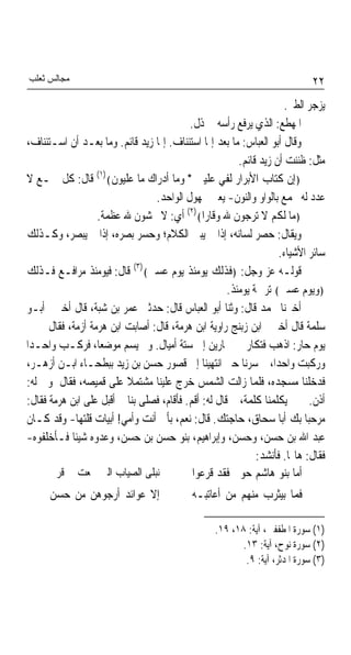 ‫ﻣﺠﺎﻟﺲ ﺛﻌﻠﺐ‬                                                                   ‫٢٢‬
                                                                      ‫ﻳﺰﺟﺮ ﺍﻟﻄﲑ.‬
                                           ‫ﺍﳌﻬﻄﻊ: ﺍﻟﺬﻱ ﻳﺮﻓﻊ ﺭﺃﺳﻪ ﰲ ﺫﻝ.‬
 ‫ﻭﻗﺎﻝ ﺃﺑﻮ ﺍﻟﻌﺒﺎﺱ: ﻣﺎ ﺑﻌﺪ ﺇﳕﺎ ﺍﺳﺘﺌﻨﺎﻑ. ﺇﳕﺎ ﺯﻳﺪ ﻗﺎﺋﻢ. ﻭﻣﺎ ﺑﻌـﺪ ﺃﻥ ﺍﺳـﺘﺌﻨﺎﻑ،‬
                                                         ‫ﻣﺜﻞ: ﻇﻨﻨﺖ ﺃﻥ ﺯﻳﺪ ﻗﺎﺋﻢ.‬
                  ‫)١(‬
 ‫﴿ﺇﻥ ﻛﺘﺎﺏ ﺍﻷﺑﺮﺍﺭ ﻟﻔﻲ ﻋﻠﻴﲔ * ﻭﻣﺎ ﺃﺩﺭﺍﻙ ﻣﺎ ﻋﻠﻴﻮﻥ﴾ ﻗﺎﻝ: ﻛﻞ ﲨـﻊ ﻻ‬
                                 ‫ﻋﺪﺩ ﻟﻪ ﳚﻤﻊ ﺑﺎﻟﻮﺍﻭ ﻭﺍﻟﻨﻮﻥ- ﻳﻌﲏ ﳎﻬﻮﻝ ﺍﻟﻮﺍﺣﺪ.‬
                  ‫﴿ﻣﺎ ﻟﻜﻢ ﻻ ﺗﺮﺟﻮﻥ ﷲ ﻭﻗﺎﺭﹰﺍ﴾)٢( ﺃﻱ: ﻻ ﲣﺸﻮﻥ ﷲ ﻋﻈﻤﺔ.‬
 ‫ﻭﻳﻘﺎﻝ: ﺣﺼﺮ ﻟﺴﺎﻧﻪ، ﺇﺫﺍ ﱂ ﻳﺒﲔ ﺍﻟﻜﻼﻡ؛ ﻭﺣﺴﺮ ﺑﺼﺮﻩ، ﺇﺫﺍ ﱂ ﻳﺒﺼﺮ، ﻭﻛـﺬﻟﻚ‬
                                                                    ‫ﺳﺎﺋﺮ ﺍﻷﺷﻴﺎﺀ.‬
 ‫ﻗﻮﻟـﻪ ﻋﺰ ﻭﺟﻞ: ﴿ﻓﺬﻟﻚ ﻳﻮﻣﺌﺬ ﻳﻮﻡ ﻋﺴﲑ﴾)٣( ﻗﺎﻝ: ﻓﻴﻮﻣﺌﺬ ﻣﺮﺍﻓـﻊ ﻓـﺬﻟﻚ‬
                                                      ‫﴿ﻭﻳﻮﻡ ﻋﺴﲑ﴾ ﺗﺮﲨﺔ ﻳﻮﻣﺌﺬ.‬
 ‫ﺃﺧﱪﻧﺎ ﳏﻤﺪ ﻗﺎﻝ: ﻭﺛﻨﺎ ﺃﺑﻮ ﺍﻟﻌﺒﺎﺱ ﻗﺎﻝ: ﺣﺪﺛﲏ ﻋﻤﺮ ﺑﻦ ﺷﺒﺔ، ﻗﺎﻝ ﺃﺧﱪﱐ ﺃﺑـﻮ‬
 ‫ﺳﻠﻤﺔ ﻗﺎﻝ ﺃﺧﱪﱐ ﺍﺑﻦ ﺯﺑﻨﺞ ﺭﺍﻭﻳﺔ ﺍﺑﻦ ﻫﺮﻣﺔ، ﻗﺎﻝ: ﺃﺻﺎﺑﺖ ﺍﺑﻦ ﻫﺮﻣﺔ ﺃﺯﻣﺔ، ﻓﻘﺎﻝ ﱄ ﰲ‬
‫ﻳﻮﻡ ﺣﺎﺭ: ﺍﺫﻫﺐ ﻓﺘﻜﺎﺭ ﱄ ﲪﺎﺭﻳﻦ ﺇﱃ ﺳﺘﺔ ﺃﻣﻴﺎﻝ. ﻭﱂ ﻳﺴﻢ ﻣﻮﺿﻌﺎﹰ، ﻓﺮﻛـﺐ ﻭﺍﺣـﺪﹰﺍ‬
‫ﻭﺭﻛﺒﺖ ﻭﺍﺣﺪﺍﹰ، ﰒ ﺳﺮﻧﺎ ﺣﱴ ﺍﻧﺘﻬﻴﻨﺎ ﺇﱃ ﻗﺼﻮﺭ ﺣﺴﻦ ﺑﻦ ﺯﻳﺪ ﺑﺒﻄﺤـﺎﺀ ﺍﺑـﻦ ﺃﺯﻫـﺮ،‬
‫ﻓﺪﺧﻠﻨﺎ ﻣﺴﺠﺪﻩ، ﻓﻠﻤﺎ ﺯﺍﻟﺖ ﺍﻟﺸﻤﺲ ﺧﺮﺝ ﻋﻠﻴﻨﺎ ﻣﺸﺘﻤﻼ ﻋﻠﻰ ﻗﻤﻴﺼﻪ، ﻓﻘﺎﻝ ﳌﻮﱃ ﻟﻪ:‬
                          ‫ﹰ‬
‫ﺃﺫﻥ. ﰒ ﱂ ﻳﻜﻠﻤﻨﺎ ﻛﻠﻤﺔ، ﰒ ﻗﺎﻝ ﻟﻪ: ﺃﻗﻢ. ﻓﺄﻗﺎﻡ، ﻓﺼﻠﻰ ﺑﻨﺎ ﰒ ﺃﻗﺒﻞ ﻋﻠﻰ ﺍﺑﻦ ﻫﺮﻣﺔ ﻓﻘﺎﻝ:‬
 ‫ﻣﺮﺣﺒﺎ ﺑﻚ ﺃﺑﺎ ﺳﺤﺎﻕ، ﺣﺎﺟﺘﻚ. ﻗﺎﻝ: ﻧﻌﻢ، ﺑﺄﰊ ﺃﻧﺖ ﻭﺃﻣﻲ! ﺃﺑﻴﺎﺕ ﻗﻠﺘﻬﺎ- ﻭﻗﺪ ﻛـﺎﻥ‬   ‫ﹰ‬
‫ﻋﺒﺪ ﺍﷲ ﺑﻦ ﺣﺴﻦ، ﻭﺣﺴﻦ، ﻭﺇﺑﺮﺍﻫﻴﻢ، ﺑﻨﻮ ﺣﺴﻦ ﺑﻦ ﺣﺴﻦ، ﻭﻋﺪﻭﻩ ﺷﻴﺌﺎ ﻓـﺄﺧﻠﻔﻮﻩ-‬
            ‫ﹰ‬
                                                              ‫ﻓﻘﺎﻝ: ﻫﺎ‪‬ﺎ. ﻓﺄﻧﺸﺪ:‬
       ‫ﻧﺒﻠﻰ ﺍﻟﺼﻴﺎﺏ ﺍﻟﱵ ﲨﻌﺖ ﰲ ﻗﺮﱏ‬            ‫ﺃﻣﺎ ﺑﻨﻮ ﻫﺎﺷﻢ ﺣﻮﱃ ﻓﻘﺪ ﻗﺮﻋﻮﺍ‬
      ‫ﺇﻻ ﻋﻮﺍﺋﺪ ﺃﺭﺟﻮﻫﻦ ﻣﻦ ﺣﺴﻦ‬                ‫ﻓﻤﺎ ﺑﻴﺜﺮﺏ ﻣﻨﻬﻢ ﻣﻦ ﺃﻋﺎﺗﺒـﻪ‬

                                                  ‫)١( ﺳﻮﺭﺓ ﺍﳌﻄﻔﻔﲔ، ﺁﻳﺔ: ٨١، ٩١.‬
                                                         ‫)٢( ﺳﻮﺭﺓ ﻧﻮﺡ، ﺁﻳﺔ: ٣١.‬
                                                          ‫)٣( ﺳﻮﺭﺓ ﺍﳌﺪﺛﺮ، ﺁﻳﺔ: ٩.‬
 