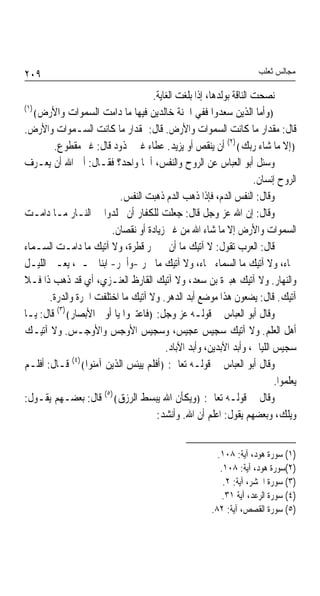 ‫٩٠٢‬                                                                   ‫ﻣﺠﺎﻟﺲ ﺛﻌﻠﺐ‬

                                    ‫ﻧﺼﺤﺖ ﺍﻟﻨﺎﻗﺔ ﺑﻮﻟﺪﻫﺎ، ﺇﺫﺍ ﺑﻠﻐﺖ ﺍﻟﻐﺎﻳﺔ.‬
‫)١(‬
    ‫﴿ﻭﺃﻣﺎ ﺍﻟﺬﻳﻦ ﺳﻌﺪﻭﺍ ﻓﻔﻲ ﺍﳉﻨﺔ ﺧﺎﻟﺪﻳﻦ ﻓﻴﻬﺎ ﻣﺎ ﺩﺍﻣﺖ ﺍﻟﺴﻤﻮﺍﺕ ﻭﺍﻷﺭﺽ﴾‬
‫ﻗﺎﻝ: ﻣﻘﺪﺍﺭ ﻣﺎ ﻛﺎﻧﺖ ﺍﻟﺴﻤﻮﺍﺕ ﻭﺍﻷﺭﺽ. ﻗﺎﻝ: ﲟﻘﺪﺍﺭ ﻣﺎ ﻛﺎﻧﺖ ﺍﻟﺴـﻤﻮﺍﺕ ﻭﺍﻷﺭﺽ.‬
        ‫﴿ﺇﻻ ﻣﺎ ﺷﺎﺀ ﺭﺑﻚ﴾)٢( ﺃﻥ ﻳﻨﻘﺺ ﺃﻭ ﻳﺰﻳﺪ. ﻋﻄﺎﺀ ﻏﲑ ﳎﺬﻭﺩ ﻗﺎﻝ: ﻏﲑ ﻣﻘﻄﻮﻉ.‬
‫ﻭﺳﺌﻞ ﺃﺑﻮ ﺍﻟﻌﺒﺎﺱ ﻋﻦ ﺍﻟﺮﻭﺡ ﻭﺍﻟﻨﻔﺲ، ﺃﳘﺎ ﻭﺍﺣﺪ؟ ﻓﻘـﺎﻝ: ﺃﰉ ﺍﷲ ﺃﻥ ﻳﻌـﺮﻑ‬
                                                                    ‫ﺍﻟﺮﻭﺡ ﺇﻧﺴﺎﻥ.‬
                          ‫ﻭﻗﺎﻝ: ﺍﻟﻨﻔﺲ ﺍﻟﺪﻡ، ﻓﺈﺫﺍ ﺫﻫﺐ ﺍﻟﺪﻡ ﺫﻫﺒﺖ ﺍﻟﻨﻔﺲ.‬
‫ﻭﻗﺎﻝ: ﺇﻥ ﺍﷲ ﻋﺰ ﻭﺟﻞ ﻗﺎﻝ: ﺟﻌﻠﺖ ﻟﻠﻜﻔﺎﺭ ﺃﻥ ﳜﻠﺪﻭﺍ ﰲ ﺍﻟﻨـﺎﺭ ﻣـﺎ ﺩﺍﻣـﺖ‬
                        ‫ﺍﻟﺴﻤﻮﺍﺕ ﻭﺍﻷﺭﺽ ﺇﻻ ﻣﺎ ﺷﺎﺀ ﺍﷲ ﻣﻦ ﻏﲑ ﺯﻳﺎﺩﺓ ﺃﻭ ﻧﻘﺼﺎﻥ.‬
‫ﻗﺎﻝ: ﺍﻟﻌﺮﺏ ﺗﻘﻮﻝ: ﻻ ﺁﺗﻴﻚ ﻣﺎ ﺃﻥ ﰲ ﲝﺮ ﻗﻄﺮﺓ، ﻭﻻ ﺁﺗﻴﻚ ﻣﺎ ﺩﺍﻣـﺖ ﺍﻟﺴـﻤﺎﺀ‬
‫ﲰﺎﺀ، ﻭﻻ ﺁﺗﻴﻚ ﻣﺎ ﺍﻟﺴﻤﺎﺀ ﲰﺎﺀ، ﻭﻻ ﺁﺗﻴﻚ ﻣﺎ ﲰﺮ -ﻭﺃﲰﺮ- ﺍﺑﻨﺎ ﲰـﲑ، ﻳﻌـﲎ ﺍﻟﻠﻴـﻞ‬
‫ﻭﺍﻟﻨﻬﺎﺭ. ﻭﻻ ﺁﺗﻴﻚ ﻫﺒﲑﺓ ﺑﻦ ﺳﻌﺪ، ﻭﻻ ﺁﺗﻴﻚ ﺍﻟﻘﺎﺭﻅ ﺍﻟﻌﻨـﺰﻱ، ﺃﻱ ﻗﺪ ﺫﻫﺐ ﺫﺍ ﻓـﻼ‬
       ‫ﺁﺗﻴﻚ. ﻗﺎﻝ: ﻳﻀﻌﻮﻥ ﻫﺬﺍ ﻣﻮﺿﻊ ﺃﺑﺪ ﺍﻟﺪﻫﺮ. ﻭﻻ ﺁﺗﻴﻚ ﻣﺎ ﺍﺧﺘﻠﻔﺖ ﺍﳉﺮﺓ ﻭﺍﻟﺪﺭﺓ.‬
‫ﻭﻗﺎﻝ ﺃﺑﻮ ﺍﻟﻌﺒﺎﺱ ﰲ ﻗﻮﻟـﻪ ﻋﺰ ﻭﺟﻞ: ﴿ﻓﺎﻋﺘﱪﻭﺍ ﻳﺎ ﺃﻭﱃ ﺍﻷﺑﺼﺎﺭ﴾)٣( ﻗﺎﻝ: ﻳـﺎ‬
‫ﺃﻫﻞ ﺍﻟﻌﻠﻢ. ﻭﻻ ﺁﺗﻴﻚ ﺳﺠﻴﺲ ﻋﺠﻴﺲ، ﻭﺳﺠﻴﺲ ﺍﻷﻭﺟﺲ ﻭﺍﻷﻭﺟـﺲ. ﻭﻻ ﺁﺗﻴـﻚ‬
                                        ‫ﺳﺠﻴﺲ ﺍﻟﻠﻴﺎﱄ، ﻭﺃﺑﺪ ﺍﻵﺑﺪﻳﻦ، ﻭﺃﺑﺪ ﺍﻵﺑﺎﺩ.‬
              ‫)٤(‬
‫ﻭﻗﺎﻝ ﺃﺑﻮ ﺍﻟﻌﺒﺎﺱ ﰲ ﻗﻮﻟـﻪ ﺗﻌﺎﱃ: ﴿ﺃﻓﻠﻢ ﻳﻴﺌﺲ ﺍﻟﺬﻳﻦ ﺁﻣﻨﻮﺍ﴾ ﻗـﺎﻝ: ﺃﻓﻠـﻢ‬
                                                                          ‫ﻳﻌﻠﻤﻮﺍ.‬
                      ‫)٥(‬
‫ﻭﻗﺎﻝ ﰲ ﻗﻮﻟـﻪ ﺗﻌﺎﱃ: ﴿ﻭﻳﻜﺄﻥ ﺍﷲ ﻳﺒﺴﻂ ﺍﻟﺮﺯﻕ﴾ ﻗﺎﻝ: ﺑﻌﻀـﻬﻢ ﻳﻘـﻮﻝ:‬
                                     ‫ﻭﻳﻠﻚ، ﻭﺑﻌﻀﻬﻢ ﻳﻘﻮﻝ: ﺍﻋﻠﻢ ﺃﻥ ﺍﷲ. ﻭﺃﻧﺸﺪ:‬


                                                         ‫)١( ﺳﻮﺭﺓ ﻫﻮﺩ، ﺁﻳﺔ: ٨٠١.‬
                                                          ‫)٢(ﺳﻮﺭﺓ ﻫﻮﺩ، ﺁﻳﺔ: ٨٠١.‬
                                                           ‫)٣( ﺳﻮﺭﺓ ﺍﳊﺸﺮ، ﺁﻳﺔ: ٢.‬
                                                           ‫)٤( ﺳﻮﺭﺓ ﺍﻟﺮﻋﺪ، ﺁﻳﺔ ١٣.‬
                                                       ‫)٥( ﺳﻮﺭﺓ ﺍﻟﻘﺼﺺ، ﺁﻳﺔ: ٢٨.‬
 