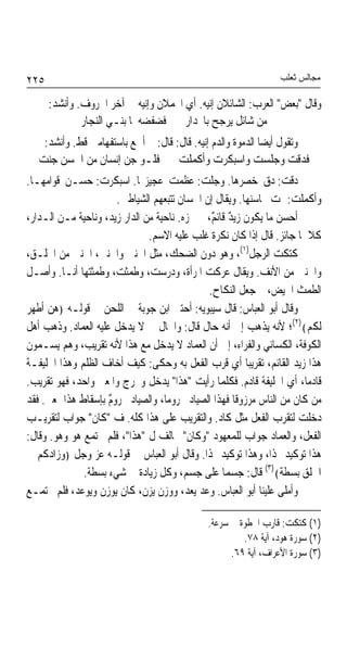 ‫٥٢٢‬                                                              ‫ﻣﺠﺎﻟﺲ ﺛﻌﻠﺐ‬

      ‫ﻭﻗﺎﻝ "ﺑﻌﺾ" ﺍﻟﻌﺮﺏ: ﺍﻟﺸﺎﺋﻼﻥ ﺇﻧﻴﻪ. ﺃﻱ ﺍﶈﻤﻼﻥ ﻭﺇﻧﻴﻪ ﰲ ﺁﺧﺮ ﺍﳊﺮﻭﻑ. ﻭﺃﻧﺸﺪ:‬
              ‫ﻣﻦ ﺷﺎﺋﻞ ﻳﺮﺟﺢ ﺑﺎﳓﺪﺍﺭ ﻓﻀﻔﻀﻪ ﳌﺎ ﺑﻨـﻲ ﺍﻟﻨﺠﺎﺭ‬
    ‫ﻭﺗﻘﻮﻝ ﺃﻳﻀﺎ ﺍﻟﺪﻣﻮﺓ ﻭﺍﻟﺪﻡ ﺇﻧﻴﻪ. ﻗﺎﻝ: ﻗﺎﻝ: ﱂ ﺃﲰﻊ ﺑﺎﺳﺘﻔﻬﺎﻣﲔ ﻗﻂ. ﻭﺃﻧﺸﺪ:‬
                                                            ‫ﹰ‬
   ‫ﻓﺪﻗﺖ ﻭﺟﻠﺴﺖ ﻭﺍﺳﺒﻜﺮﺕ ﻭﺃﻛﻤﻠﺖ ﻓﻠـﻮ ﺟﻦ ﺇﻧﺴﺎﻥ ﻣﻦ ﺍﳊﺴﻦ ﺟﻨﺖ‬
‫ﺩﻗﺖ: ﺩﻕ ﺧﺼﺮﻫﺎ. ﻭﺟﻠﺖ: ﻋﻈﻤﺖ ﻋﺠﻴﺰ‪‬ﺎ. ﺍﺳﺒﻜﺮﺕ: ﺣﺴـﻦ ﻗﻮﺍﻣﻬـﺎ.‬
                       ‫ﻭﺃﻛﻤﻠﺖ: ﲤﺖ ﳏﺎﺳﻨﻬﺎ. ﻭﻳﻘﺎﻝ ﺇﻥ ﺍﳊﺴﺎﻥ ﺗﺘﺒﻌﻬﻢ ﺍﻟﺸﻴﺎﻃﲔ.‬
‫ﺃﺣﺴﻦ ﻣﺎ ﻳﻜﻮﻥ ﺯﻳﺪ ﻗﺎﺋ ٌ، ﱂ ﳚﺰﻩ. ﻧﺎﺣﻴﺔ ﻣﻦ ﺍﻟﺪﺍﺭ ﺯﻳﺪ، ﻭﻧﺎﺣﻴﺔ ﻣـﻦ ﺍﻟـﺪﺍﺭ،‬
             ‫ﹲ‬                   ‫ﹰ‬             ‫ٌ ﻢ‬
                               ‫ﻛﻼﳘﺎ ﺟﺎﺋﺰ. ﻗﺎﻝ ﺇﺫﺍ ﻛﺎﻥ ﻧﻜﺮﺓ ﻏﻠﺐ ﻋﻠﻴﻪ ﺍﻻﺳﻢ.‬
‫ﻛﺘﻜﺖ ﺍﻟﺮﺟﻞ)١(، ﻭﻫﻮ ﺩﻭﻥ ﺍﻟﻀﺤﻚ، ﻣﺜﻞ ﺍﳊﻨﲔ ﻭﺍﳋﻨﲔ، ﺍﳊﻨﲔ ﻣﻦ ﺍﳊﻠـﻖ،‬
‫ﻭﺍﳋﻨﲔ ﻣﻦ ﺍﻷﻧﻒ. ﻭﻳﻘﺎﻝ ﻋﺮﻛﺖ ﺍﳌﺮﺃﺓ، ﻭﺩﺭﺳﺖ، ﻭﻃﻤﺜﺖ، ﻭﻃﻤﺜﺘﻬﺎ ﺃﻧـﺎ. ﻭﺃﺻـﻞ‬
                                              ‫ﺍﻟﻄﻤﺚ ﺍﳊﻴﺾ، ﰒ ﺟﻌﻞ ﺍﻟﻨﻜﺎﺡ.‬
‫ﻭﻗﺎﻝ ﺃﺑﻮ ﺍﻟﻌﺒﺎﺱ: ﻗﺎﻝ ﺳﻴﺒﻮﻳﻪ: ﺃﺣﺘﱮ ﺍﺑﻦ ﺟﻮﺑﺔ ﰲ ﺍﻟﻠﺤﻦ ﰲ ﻗﻮﻟـﻪ ﴿ﻫﻦ ﺃﻃﻬﺮ‬
‫ﻟﻜﻢ﴾)٢(؛ ﻷﻧﻪ ﻳﺬﻫﺐ ﺇﱃ ﺃﻧﻪ ﺣﺎﻝ ﻗﺎﻝ: ﻭﺍﳊﺎﻝ ﰲ ﻻ ﻳﺪﺧﻞ ﻋﻠﻴﻪ ﺍﻟﻌﻤﺎﺩ. ﻭﺫﻫﺐ ﺃﻫﻞ‬
‫ﺍﻟﻜﻮﻓﺔ، ﺍﻟﻜﺴﺎﺋﻲ ﻭﺍﻟﻔﺮﺍﺀ، ﺇﱃ ﺃﻥ ﺍﻟﻌﻤﺎﺩ ﻻ ﻳﺪﺧﻞ ﻣﻊ ﻫﺬﺍ ﻷﻧﻪ ﺗﻘﺮﻳﺐ، ﻭﻫﻢ ﻳﺴـﻤﻮﻥ‬
‫ﻫﺬﺍ ﺯﻳﺪ ﺍﻟﻘﺎﺋﻢ، ﺗﻘﺮﻳﺒﺎ ﺃﻱ ﻗﺮﺏ ﺍﻟﻔﻌﻞ ﺑﻪ ﻭﺣﻜﻰ: ﻛﻴﻒ ﺃﺧﺎﻑ ﺍﻟﻈﻠﻢ ﻭﻫﺬﺍ ﺍﳋﻠﻴﻔـﺔ‬
                                                         ‫ﹰ‬
‫ﻗﺎﺩﻣﺎﹰ، ﺃﻱ ﺍﳋﻠﻴﻔﺔ ﻗﺎﺩﻡ. ﻓﻜﻠﻤﺎ ﺭﺃﻳﺖ "ﻫﺬﺍ" ﻳﺪﺧﻞ ﻭﳜﺮﺝ ﻭﺍﳌﻌﲎ ﻭﺍﺣﺪ، ﻓﻬﻮ ﺗﻘﺮﻳﺐ.‬
‫ﻣﻦ ﻛﺎﻥ ﻣﻦ ﺍﻟﻨﺎﺱ ﻣﺮﺯﻭﻗﺎ ﻓﻬﺬﺍ ﺍﻟﺼﻴﺎﺩ ﳏﺮﻭﻣﺎﹰ، ﻭﺍﻟﺼﻴﺎﺩ ﳏﺮﻭﻡ ﺑﺈﺳﻘﺎﻁ ﻫﺬﺍ ﲟﻌﲎ. ﻓﻘﺪ‬
                     ‫ٌ‬                                ‫ﹰ‬
‫ﺩﺧﻠﺖ ﻟﺘﻘﺮﺏ ﺍﻟﻔﻌﻞ ﻣﺜﻞ ﻛﺎﺩ. ﻭﺍﻟﺘﻘﺮﻳﺐ ﻋﻠﻰ ﻫﺬﺍ ﻛﻠﻪ. ﻑ "ﻛﺎﻥ" ﺟﻮﺍﺏ ﻟﺘﻘﺮﻳـﺐ‬
‫ﺍﻟﻔﻌﻞ، ﻭﺍﻟﻌﻤﺎﺩ ﺟﻮﺍﺏ ﻟﻠﻤﻌﻬﻮﺩ "ﻭﻛﺎﻥ" ﳐﺎﻟﻒ ﻝ "ﻫﺬﺍ"، ﻓﻠﻢ ﳚﺘﻤﻊ ﻫﻮ ﻭﻫﻮ. ﻭﻗﺎﻝ:‬
‫ﻫﺬﺍ ﺗﻮﻛﻴﺪ ﳍﺬﺍ، ﻭﻫﺬﺍ ﺗﻮﻛﻴﺪ ﳍﺬﺍ. ﻭﻗﺎﻝ ﺃﺑﻮ ﺍﻟﻌﺒﺎﺱ ﰲ ﻗﻮﻟـﻪ ﻋﺰ ﻭﺟﻞ ﴿ﻭﺯﺍﺩﻛﻢ ﰲ‬
               ‫ﺍﳋﻠﻖ ﺑﺴﻄﺔ﴾)٣( ﻗﺎﻝ: ﺟﺴﻤﺎ ﻋﻠﻰ ﺟﺴﻢ، ﻭﻛﻞ ﺯﻳﺎﺩﺓ ﰲ ﺷﻲﺀ ﺑﺴﻄﺔ.‬
                                                   ‫ﹰ‬
‫ﻭﺃﻣﻠﻰ ﻋﻠﻴﻨﺎ ﺃﺑﻮ ﺍﻟﻌﺒﺎﺱ. ﻭﻋﺪ ﻳﻌﺪ، ﻭﻭﺯﻥ ﻳﺰﻥ، ﻛﺎﻥ ﻳﻮﺯﻥ ﻭﻳﻮﻋﺪ، ﻓﻠﻢ ﳚﺘﻤـﻊ‬

                                              ‫)١( ﻛﺘﻜﺖ: ﻗﺎﺭﺏ ﺍﳋﻄﻮﺓ ﰲ ﺳﺮﻋﺔ.‬
                                                       ‫)٢( ﺳﻮﺭﺓ ﻫﻮﺩ، ﺁﻳﺔ ٨٧.‬
                                                    ‫)٣( ﺳﻮﺭﺓ ﺍﻷﻋﺮﺍﻑ، ﺁﻳﺔ ٩٦.‬
 