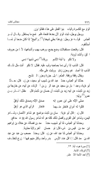 ‫ﻣﺠﺎﻟﺲ ﺛﻌﻠﺐ‬                                                                   ‫٦٢٢‬
                       ‫ﺍﻟﻮﺍﻭ ﻣﻊ ﺍﻟﻜﺴﺮﺓ ﻭﺍﻟﻴﺎﺀ، ﰒ ﺑﻨﻮﺍ ﺍﻟﻔﻌﻞ ﻋﻠﻰ ﻫﺬﺍ، ﻓﻘﺎﻟﻮﺍ ﻳﺰﻥ.‬
‫ﻭﻭﺟﻞ ﻳﻮﺟﻞ، ﺛﺒﺖ ﺍﻟﻮﺍﻭ ﻷﻥ ﺑﻌﺪﻫﺎ ﻓﺘﺤﺔ، ﻓﻠﻢ ﳚﺘﻤﻊ ﻣﺎ ﻳﺴﺘﻨﻘﻞ. ﻭﻗـﺎﻝ ﺃﺑـﻮ‬
‫ﺍﻟﻌﺒﺎﺱ ﰲ ﻗﻮﻟـﻪ ﻋﺰ ﻭﺟﻞ: ﴿ﻭﻫﺬﺍ ﺑﻌﻠﻲ ﺷﻴﺨﺎ﴾)١(: ﻭ"ﺷﻴﺦ" ﺇﺫﺍ ﻛﺎﻥ ﻣﺪﺣﺎ ﺃﻭ ﺫﻣـﺎ‬
‫ﹰ‬       ‫ﹰ‬                          ‫ﹰ‬
                                                                      ‫ﺃﺳﺘﺄﻧﻔﻮﻩ.‬
‫ﻗﺎﻝ: ﻭﻓﺘﺤﺖ ﻣﺴﺘﻘﺒﻼﺕ ﻭﺿﻊ ﻳﻀﻊ، ﻭﻭﻫﺐ ﻳﻬﺐ ﻭﺃﺷﺒﺎﻫﻬﺎ، ﻷ‪‬ﺎ ﻣﻦ ﺣﺮﻭﻑ‬
                                                            ‫ﺍﳊﻠﻖ: ﻭﺃﻧﺸﺪ ﻟﺮﺅﺑﺔ:‬
                             ‫)٢(‬
            ‫ﻭﻻ ﺗﻜﻮﱐ ﻳﺎ ﺃﺑﻨﺔ ﺍﻷﺷﻢ ﻭﺭﻗﺎﺀ ﺩﻣﻲ ﺫﺋﺒﻬﺎ ﺍﳌﺪﻣﻰ‬
‫ﻗﺎﻝ: ﺍﻟﺬﺋﺐ ﺇﺫﺍ ﺭﺃﻯ ﺩﻣﺎ ﺑﺼﺎﺣﺒﻪ ﻭﺛﺐ ﻋﻠﻴﻪ. ﻓﻘﺎﻝ: ﻻ ﺗﻜﻮﱐ ﺃﻧﺖ ﻣﺜﻞ ﺫﻟـﻚ‬
                                                ‫ﹰ‬
                             ‫ﺍﻟﺬﺋﺐ ﺇﺫﺍ ﺃﺻﺎﺑﲏ ﻏﻢ ﻭﺣﺰﻥ ﺯﺩﺗﻴﲏ ﻭﻭﺛﺒﺖ ﻋﻠﻰ ﻣﺜﻠﻪ.‬
                  ‫ﻭﻳﻘﺎﻝ ﺭﻓﻘﺔ ﻭﺭﻓﻘﺔ. ﺍﻟ ﱠﻌﺮ: ﺍﳌﻴﻞ. ﺟﺰﺭﺓ ﻭﺟﺰﺭ: ﺍﻟﱵ ﺗﺬﺑﺢ.‬
                                                  ‫ﺼ‬
‫ﺣ ﱠﺛﻨﺎ ﺃﺑﻮ ﺍﻟﻌﺒﺎﺱ، ﺣﺪﺛﲏ ﻋﺒﺪ ﺍﷲ ﺑﻦ ﺷﺒﻴﺐ ﺃﺑﻮ ﺳﻌﻴﺪ، ﻋﻦ ﺯﺑﲑ ﻗﺎﻝ: ﺣـ ﱠﺛﲏ‬
  ‫ﺪ‬                                                                 ‫ﺪ‬
‫ﺃﺑﻮ ﻏﺰﻳﺔ، ﻭﻋﺒﺪ ﺍﳉﺒﺎﺭ ﺑﻦ ﺳﻌﻴﺪ ﻋﻦ ﻋﺒﺪ ﺍﻟﺮﲪﻦ ﺑﻦ ﺃﰊ ﺍﻟﺰﻧﺎﺩ، ﻋﻦ ﺃﺑﻴﻪ، ﻋﻦ ﺧﺎﺭﺟﺔ ﺑﻦ‬
‫ﺯﻳﺪ ﺑﻦ ﺛﺎﺑﺖ، ﻋﻦ ﺃﺑﻴﻪ ﺯﻳﺪ ﺑﻦ ﺛﺎﺑﺖ، ﺃﻥ ﺣﺴﺎﻥ ﺑﻦ ﺛﺎﺑﺖ ﻗﺎﻝ ﰲ ﻣﻘﺘﻞ ﺍﳌﻨـﺬﺭ ﺑـﻦ‬
                        ‫ٍ‬
                                                               ‫ﻋﻤﺮﻭ)٣( ﻳﺮﺛﻴﻪ:‬
     ‫ﺻﺪﻕ ﺍﻹﻟﻪ ﻭﺻﺪﻕ ﺫﻟﻚ ﺃﻭﻓﻖ‬
     ‫ُ‬                                    ‫ﺻﻠﻰ ﺍﻹﻟﻪ ﻋﻠﻰ ﺍﺑﻦ ﻋﻤﺮﻭ ﺇ‪‬ﻪ‬
                                           ‫ﻧ‬
      ‫ﻓﺎﺧﺘﺎﺭ ﰲ ﺍﻟﺮﺃﻱ ﺍﻟﺬﻱ ﻫﻮ ﺃﺭﻓﻖ‬
      ‫ُ‬                                     ‫ﻗﺎﻟﻮﺍ ﻟﻪ ﺃﻣﺮﺍﻥ ﻓﺎﺧﺘﺮ ﻣﻨـﻬﻤﺎ‬
‫ﻗﺎﻝ ﺯﺑﲑ: ﻗﺎﻝ ﺃﺑﻮ ﻏﺰﻳﺔ: ﳊﺴﺎﻥ ﺑﻦ ﺛﺎﺑﺖ ﻣﻮﺍﺿﻊ: ﻫﻮ ﺷﺎﻋﺮ ﺍﻷﻧﺼﺎﺭ، ﻭﺷـﺎﻋﺮ‬
   ‫ﺍﻟﻴﻤﻦ، ﻭﺷﺎﻋﺮ ﺃﻫﻞ ﺍﻟﻘﺮﻯ ﻭﺃﻓﻀﻞ ﺫﻟﻚ ﻛﻠﻪ ﻫﻮ ﺃﻧﻪ ﺷﺎﻋﺮ ﺭﺳﻮﻝ ﺍﷲ ‪ ‬ﻏﲑ ﻣﺪﺍﻓﻊ.‬
‫ﻭﺣﺪﺛﻨﺎ ﺃﺑﻮ ﺍﻟﻌﺒﺎﺱ، ﺛﻨﺎ ﺃﺑﻮ ﺷﺒﻴﺐ، ﺣﺪﺛﲏ ﳏﻤﺪ ﺑﻦ ﻓﻀﺎﻟﺔ، ﻋﻦ ﺧﻼﺩ ﺑﻦ ﺇﺑﺮﺍﻫﻴﻢ‬
              ‫ﺍﺑﻦ ﳏﻤﺪ ﺑﻦ ﻗﻴﺲ ﺑﻦ ﴰﺎﺱ، ﻗﺎﻝ: ﺗﻮﰲ ﺣﺴﺎﻥ ﰲ ﺁﺧﺮ ﻭﻻﻳﺔ ﻣﻌﺎﻭﻳﺔ.‬
‫ﻭﺣﺪﺛﻨﺎ ﺃﺑﻮ ﺍﻟﻌﺒﺎﺱ ﺛﻨﺎ ﻋﺒﺪ ﺍﷲ، ﻋﻦ ﺯﺑﲑ ﻗﺎﻝ: ﻭﺣﺪﺛﲏ ﻣﺼﻌﺐ ﺑﻦ ﻋﺒﺪ ﻋﻦ ﻋﺒﺪ‬
‫ﺍﷲ ﺑﻦ ﳏﻤﺪ ﻗﺎﻝ: ﺇﳕﺎ ﻗﻞ ﻋﺪﺩ ﺍﻷﻭﺱ ﰲ ﺑﺪﺭ ﻭﺃﺣﺪ ﻭﻛﺜﺮ ﻣﻨﻬﻢ ﻓﻴﻬﺎ ﺍﳋﺰﺭﺝ ﻟﺘﺨﻠـﻒ‬

                                                          ‫)١( ﺳﻮﺭﺓ ﻫﻮﺩ، ﺁﻳﺔ: ٢٧.‬
                                                               ‫)٢( ﺍﻟﻮﺭﻗﺎﺀ: ﺍﻟﺬﺋﺒﺔ.‬
                                                         ‫)٣( ﺃﺣﺪ ﺍﻷﺋﻤﺔ ﺍﻻﺛﲎ ﻋﺸﺮ.‬
 