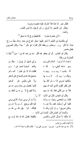 ‫ﻣﺠﺎﻟﺲ ﺛﻌﻠﺐ‬                                                                ‫٨٢٢‬
                        ‫ﻓﻘﺎﻝ ﻋﻤﺮ. ﺃﻣﺎ ﻫﺬﺍ ﻓﻼ ﺃﻋﺬﺭﻙ ﻋﻠﻴﻪ، ﻓﺤﺒﺴﻪ ﻭﺿﺮﺑﻪ.‬
               ‫ﻭﻳﻘﺎﻝ ﲤﺸﺮ ﺍﻟﺸﺠﺮ، ﺇﺫﺍ ﺃﻭﺭﻕ. ﻭﲤﺸﺮ ﺍﻟﺮﺟﻞ، ﺇﺫﺍ ﻟﺒﺲ ﺍﻟﺜﻴﺎﺏ.‬
                                                               ‫ﻭﺃﻧﺸﺪ:‬
             ‫)١(‬
                 ‫ﳍﺎ ﺃﺫ ﹲ ﺣﺸﺮ ﹲ ﻣﺸﺮ ﹲ ﻛﺈﻋﻠﻴﻂ ﻣﺮﺥ ﺇﺫﺍ ﻣﺎ ﺻﻔﺮ‬
                            ‫ٍ ٍ‬             ‫ﺓ ﺓ‬         ‫ﻥ‬
‫ﺃﻱ ﻣﻜﺘﺴﻴﺔ ﻣﻦ ﺍﻟﻠﺤﻢ ﻻ ﺷﻌﺮ ﻋﻠﻴﻬﺎ. ﺻﻔﺮ: ﺗﻔﺮﻍ ﻣﻦ ﺣﺒﻪ. ﻭﺇﻋﻠـﻴﻂ ﻣـﺮﺥ:‬
  ‫ٍ‬
‫ﻧﺒﺖ. ﺇﺫﺍ ﻗﺎﻝ ﳓﻦ ﺑﲏ، ﻭﻣﻌﺸﺮ، ﻭﺭﻫﻂ، ﻗﺎﻝ ﺍﻟﻔﺮﺍﺀ: ﻫﻮ ﻣﺜﻞ "ﲨﻴﻌﺎ"، ﻭﻗﺎﻝ ﺍﻟﺒﺼﺮﻳﻮﻥ‬
                ‫ﹰ‬                                                      ‫ٌ‬
                                                               ‫ﺑﻔﻌﻞ ﻣﻀﻤﺮ.‬
                                                                ‫ٍ‬     ‫ٍ‬
       ‫)٢(‬
‫ﻭﻗﺎﻝ ﺃﺑﻮ ﺍﻟﻌﺒﺎﺱ: ﲤﺜﻞ ﺃﺑﻮ ﺟﻌﻔﺮ ﻋﻨﺪ ﻗﺘﻞ ﳏﻤﺪ ﺑﻦ ﻋﺒﺪ ﺍﷲ ﺑﻦ ﺍﳊﺴﻦ ﺃﺑﻴﺎﺗـﺎ‬
‫ﹰ‬
                                                          ‫ﻟﻠﺤﺎﺭﺙ ﺑﻦ ﻭﻋﻠﺔ:‬
    ‫ﺑﺮﺃﻱ ﺃﺻﻴﻞ ﺃﻭ ﻳﺆﻭﻝ ﺇﱃ ﺣﻜـﻢ‬             ‫ﺩﻋﻮﺕ ﺃﺑﺎ ﺃﺭﻭﻯ ﺇﱃ ﺍﻟﺴﻠﻢ ﻛﻲ ﻳﺮﻯ‬
  ‫ﻭﻟﻠﺤﲔ ﺃﺳﺒﺎ ٌ ﺗﺼﺪ ﻋﻦ ﺍﳊـﺰﻡ‬
           ‫ﺏ ‪‬‬                             ‫ﻭﻣﻮﱃ ﺩﻋﺎﻩ ﺍﻟﺒﻐﻲ، ﻭﺍﳊﲔ ﻛﺎﲰﻪ‬
  ‫ﻓﻘﻠﺖ ﻟﻪ ﻻ، ﺑﻞ ﻫ ﹼﻢ ﺇﱃ ﺍﻟﺴـﻠﻢ‬
             ‫ﻠ‬                             ‫ﺃﺗﺎﱐ ﻳﺸﺐ ﺍﳊﺮﺏ ﺑـﻴﲏ ﻭﺑﻴﻨـﻪ‬
                                                            ‫‪‬‬
  ‫ﺻﺤﻴﺢ ﻭﻗﺪ ﺗﻌﺪﻯ ﺍﻟﺼﺤﺎﺡ ﻋﻠﻰ ﺍﻟﺴﻘﻢ‬           ‫ﻭﺇﻳﺎﻙ ﻭﺍﳊﺮﺏ ﺍﻟـﱵ ﻻ ﻳـﺪﳝﻬﺎ‬
  ‫ﻭﺗﺄﰐ ﻋﻠﻰ ﻣﺎﻟﻴﺲ ﳜﻄﺮ ﰲ ﺍﻟﻮﻫﻢ‬               ‫ﻭﻟﻜﻨﻬﺎ ﺗﺴﺮﻱ ﺇﺫﺍ ﻧـﺎﻡ ﺃﻫﻠـﻬﺎ‬
  ‫ﻓﺂﺑﻮﺍ ﺑﻔﻀﻞٍ ﻣﻦ ﺳﻨﺎﺀٍ ﻭﻣﻦ ﻏـﻨﻢ‬            ‫ﻓﺈﻥ ﻇﻔﺮ ﺍﻟﻘﻮﻡ ﺍﻟﺬﻱ ﺃﻧﺖ ﻓـﻴﻬﻢ‬
  ‫ﻭﺇﻻ ﻓﺠﺮ ٌ ﻻ ﳛﻦ ﻋـﻦ ﺍﻟﻌﻈـﻢ‬
                  ‫ﺡ‬                        ‫ﻓﻼ ﺑﺪ ﻣﻦ ﻗﺘﻠﻲ ﻓﻌﻠـﻚ ﻣﻨـﻬﻢ‬
                             ‫ﻭﻗﺎﻝ ﺃﺑﻮ ﺍﻟﻌﺒﺎﺱ: ﻗﺎﻝ ﺍﺑﻦ ﺍﻷﻋﺮﺍﰊ "ﻻﳛﻦ".‬
  ‫ﻭﻻ ﺑﺪ ﺃﻥ ﻳﺮﻣﻲ ﺳﻮﺍﺩ ﺍﻟﺬﻱ ﻳﺮﻣﻲ‬         ‫ﻓﻠﻤﺎ ﺭﻡ ﺷﺨﺼﻲ ﺭﻣﻴﺖ ﺳـﻮﺍﺩﻩ‬
  ‫ﺇﻟﻴﻪ ﻓﻠﻢ ﻳﺮﺟﻊ ﲝﻠـﻢ ﻭﻻ ﻋـﺰﻡ‬           ‫ﻓﻠﻤﺎ ﺃﺗﻰ ﺃﺭﺳﻠﺖ ﻓﻀـﻠﺔ ﺛﻮﺑـﻪ‬
  ‫ﻓﻴﺎﻟﻚ ﳐﺘﺎﺭﹰﺍ ﳉﻬﻞٍ ﻋﻠـﻰ ﻋﻠـﻢ‬          ‫ﻭﻛﺎﻥ ﺻﺮﻳﻊ ﺍﳋﻴـﻞ ﺃﻭﻝ ﻭﻫﻠـﺔ‬
                           ‫ﻭﺃﻧﺸﺪﻧﺎ ﺃﺑﻮ ﺍﻟﻌﺒﺎﺱ ﻗﺎﻝ: ﺃﻧﺸﺪﻧﺎ ﺍﺑﻦ ﺍﻷﻋﺮﺍﰊ:‬
  ‫ﺑﻜﻔﻴﻚ ﻓﻀﻞ ﺍﷲ ﻓـﺎﷲ ﺃﻭﺳـﻊ‬              ‫ﺃﺑﺎ ﻣﺎﻟﻚ ﻻ ﺗﺴﺄﻝ ﺍﻟﻨﺎﺱ ﻭﺍﻟﺘﻤﺲ‬

                                                        ‫)١( ﺍﻟﺒﻴﺖ ﻟﻠﻨﻤﺮ ﺑﻦ ﺗﻮﻟﺐ.‬
        ‫)٢( ﳏﻤﺪ ﺑﻦ ﻋﺒﺪ ﺍﷲ ﺑﻦ ﺍﳊﺴﻦ ﺑﻦ ﺍﳊﺴﻦ ﺑﻦ ﻋﻠﻲ ﺑﻦ ﺃﰊ ﻃﺎﻟﺐ ﻗﺘﻞ ﺑﺎﳌﺪﻳﻨﺔ ٥٤١ﻫـ.‬
 