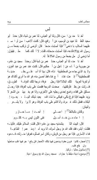 ‫٥٢‬                                                                     ‫ﻣﺠﺎﻟﺲ ﺛﻌﻠﺐ‬

                                      ‫ﳎﻠﺲ‬
‫ﺃﺧﱪﻧﺎ ﳏﻤﺪ ﺑﻦ ﺍﳊﺴﻦ، ﻗﺎﻝ ﻭﺛﻨﺎ ﺃﺑﻮ ﺍﻟﻌﺒﺎﺱ، ﺛﻨﺎ ﻋﻤﺮ ﺑﻦ ﺷﺒﺔ، ﻗﺎﻝ: ﺣﺪﺛﲏ ﺃﺑﻮ‬
‫ﺳﻌﻴﺪ ﺍﻟﺜﻌﻠﱯ ﺛﻨﺎ ﻋﺒﻴﺪ ﺑﻦ ﺍﻟﻮﺳﻴﻢ، ﻋﻦ ﺃﰊ ﺭﺍﻓﻊ، ﻗﺎﻝ: ﻛﻨﺖ ﺃﻻﻋﺐ ﺍﳊﺴﻦ ﺃﻭ ﺍﳊﺴﲔ،‬
‫ﻋﻠﻴﻬﻤﺎ ﺍﻟﺴﻼﻡ، ﺑﺎﳌﺪﺍﺣﻰ)١( ﻓﺈﺫﺍ ﺃﺻﺎﺑﺖ ﻣﺪﺣﺎﰐ ﻗﺎﻝ: ﺃﺗﺮﺿﻰ ﺃﻥ ﺗﺮﻛﺐ ﺑﻀﻌﺔ ﻣـﻦ‬
‫ﺭﺳﻮﻝ ﺍﷲ ‪‬؟! ﻓﺄﺩﻋﻪ، ﻓﺈﺫﺍ ﺃﺻﺎﺑﺖ ﻣﺪﺣﺎﺗﻪ، ﻗﻠﺖ: ﻻ ﺃﲪﻠﻚ ﻛﻤﺎ ﱂ ﲢﻤﻠﲏ. ﻓﻴﻘﻮﻝ:‬
                               ‫ﺃﻣﺎ ﺗﺮﺿﻰ ﺃﻥ ﲢﻤﻞ ﺑﻀﻌﺔ ﻣﻦ ﺭﺳﻮﻝ ﺍﷲ؟! ﻓﺄﲪﻠﻪ.‬
‫ﺃﺧﱪﻧﺎ ﳏﻤﺪ، ﺛﻨﺎ ﺃﺑﻮ ﺍﻟﻌﺒﺎﺱ، ﺣﺪﺛﲏ ﻋﻤﺮ ﺑﻦ ﺷﺒﺔ ﻗﺎﻝ: ﻭﺣﺪﺛﲏ ﺳﻌﻴﺪ ﺑﻦ ﻋﺎﻣﺮ،‬
‫ﻋﻦ ﺟﻮﻳﺮﻳﺔ ﺑﻦ ﺃﲰﺎﺀ، ﻋﻦ ﺇﲰﺎﻋﻴﻞ ﺑﻦ ﺃﰊ ﺣﻜﻴﻢ ﻗﺎﻝ: ﻛﻨﺖ ﻋﻨﺪ ﻋﻤﺮ ﺑﻦ ﻋﺒﺪ ﺍﻟﻌﺰﻳﺰ،‬
‫ﻭﺍﻟﱪﻳﺪ ﺍﻟﺬﻱ ﺟﺎﺀﻩ ﻣﻦ ﻗﺴﻄﻨﻄﻴﻨﻴﺔ ﳛﺪﺛﻪ، ﻗﺎﻝ: ﺑﻴﻨﺎ ﺃﻧﺎ ﺃﺳﲑ ﻋﻠـﻰ ﺑﻐﻠـﱵ ﰲ ﻣﺪﻳﻨـﺔ‬
‫ﺍﻟﻘﺴﻄﻨﻄﻴﻨﻴﺔ)٢( ﺇﺫ ﲰﻌﺖ ﻏﻨﺎﺀ ﱂ ﺃﲰﻊ ﻏﻨﺎﺀ ﻗﻂ ﺃﺣﺴﻦ ﻣﻨﻪ، ﻓﻮ ﺍﷲ ﻣﺎ ﺃﺩﺭﻱ ﺃﻛﺬﺍﻙ ﻫﻮ‬
‫ﺃﻡ ﻟﻐﺮﺑﺔ ﺍﻟﻌﺮﺑﻴﺔ ﰲ ﺗﻠﻚ ﺍﻟﺒﻼﺩ؟ ﻓﺈﺫﺍ ﺭﺟﻞ ﰲ ﻏﺮﻓﺔ، ﺩﺭﺟﺔ ﺗﻠﻚ ﺍﻟﻐﺮﻓـﺔ ﰲ ﺍﻟﻄﺮﻳـﻖ،‬
‫ﻓﻨـﺰﻟﺖ ﻋﻦ ﺑﻐﻠﱵ ﻓﺄﻭﺛﻘﺘﻬﺎ، ﰒ ﺻﻌﺪﺕ ﺍﻟﺪﺭﺟﺔ ﻓﻘﻤﺖ ﻋﻠﻰ ﺑﺎﺏ ﺍﻟﻐﺮﻓﺔ، ﻓﺈﺫﺍ ﺭﺟـﻞ‬
‫ﻣﺴﺘﻠﻖ ﻋﻠﻰ ﻗﻔﺎﻩ، ﻭﺍﺿﻊ ﺇﺣﺪﻯ ﺭﺟﻠﻴﻪ ﻋﻠﻰ ﺍﻷﺧﺮﻯ، ﻭﺇﺫﺍ ﻫﻮ ﻳﻐﲎ ﺑﺒﻴﺘﲔ ﻣﻦ ﺍﻟﺸﻌﺮ ﻻ‬
‫ﻳﺰﻳﺪ ﻋﻠﻴﻬﻤﺎ ﻓﺈﺫﺍ ﻓﺮﻍ ﺑﻜﻰ، ﻓﻴﺒﻜﻰ ﻣﺎ ﺷﺎﺀ ﺍﷲ، ﰒ ﻳﻌﻴﺪ ﺫﻳﻨﻚ ﺍﻟﺒﻴـﺘﲔ، ﰒ ﻳﻌـﻮﺩ ﺇﱃ‬
‫ﺍﻟﺒﻜﺎﺀ، ﻓﻔﻌﻞ ﺫﻟﻚ ﻏﲑ ﻣﺮﺓ، ﻭﺃﻧﺎ ﻗﺎﺋﻢ ﻋﻠﻰ ﺑﺎﺏ ﺍﻟﻐﺮﻓﺔ، ﻭﻫﻮ ﻻ ﻳﺮﺍﱐ ﻭﻻ ﻳﺸـﻌﺮ ﰊ.‬
                                                                    ‫ﻭﺍﻟﺒﻴﺘﺎﻥ:‬
                                                       ‫)٣(‬
       ‫ﺇﱃ ﺃﺣ ـﺪ ﺇﱃ ـﺎ ـﺎﺯ ﺭﱘ‬
            ‫ﻣـ ﺣـ‬         ‫ـ‬                 ‫ﻭﻛﺎﺋﻦ ﺑﺎﻟﺒﻼﻁ ﺇﱃ ﺍﳌﺼـﻠﻰ‬
      ‫ﻧﻘﻰ ﺍﻟﻠﻮﻥ ﻟﻴﺲ ﺑـﻪ ﻛﻠـﻮﻡ‬                 ‫ﺇﱃ ﺍﳉﻤﺎﺀ ﻣـﻦ ﺧـﺪ ﺃﺳـﻴﻞ‬
‫ﻗﺎﻝ: ﺍﻟﺒﻴﺖ ﺍﻟﺜﺎﱐ ﱂ ﻳﻨﺸﺪﻧﻴﻪ ﺳﻌﻴﺪ ﺑﻦ ﻋﺎﻣﺮ؛ ﻗﺎﻝ ﻗﻠﺖ: ﺍﻟﺴﻼﻡ ﻋﻠﻴﻚ. ﻓﺄﺗﻴﺘـﻪ‬
‫ﻓﻘﻠﺖ: ﺃﺑﺸﺮ، ﻓﻘﺪ ﻓﻚ ﺍﷲ ﻋﺰ ﻭﺟﻞ ﺃﺳﺮﻙ، ﺃﻧﺎ ﺑﺮﻳﺪ ﺃﻣﲑ ﺍﳌﺆﻣﻨﲔ ﻋﻤﺮ ﺇﱃ ﺍﻟﻄﺎﻏﻴـﺔ ﰲ‬
‫ﻓﺪﺍﺀ ﺍﻷﺳﺎﺭﻯ. ﻓﺈﺫﺍ ﻫﻮ ﺭﺟﻞ ﻣﻦ ﻗﺮﻳﺶ، ﻭﻛﺎﻥ ﺃﺳﺮ ﻓﺴﺄﻟﻮﻩ ﻓﻌﺮﻓﻮﺍ ﻣﻨـﺰﻟﺘﻪ، ﻓـﺪﻋﻮﻩ‬
‫)١( ﺃﺣﺠﺎﺭ، ﻛﺎﻧﻮﺍ ﳛﻔﺮﻭﻥ ﺣﻔﺮﺓ ﻭﻳﺪﺣﻮﻥ ﻓﻴﻬﺎ ﺑﺘﻠﻚ ﺍﻷﺣﺠﺎﺭ ﻓﺈﻥ ﻭﻗﻊ ﺍﳊﺠﺮ ﻓﻴﻬﺎ ﻏﻠﺐ ﺻﺎﺣُﻬﺎ‬
  ‫ﺒ‬    ‫ﹶﹶ ‪‬‬
                                                               ‫ﻭﺇﻥ ﱂ ﻳﻘﻊ ﹸﻠﺐ.‬
                                                                ‫ﻏِ ‪‬‬
                                                        ‫)٢( ﺇﺳﺘﺎﻧﺒﻮﻝ ﺣﺎﻟﻴﺎ - ﺗﺮﻛﻴﺎ.‬
                  ‫)٣( ﻣﻮﺿﻊ ﺑﺎﳌﺪﻳﻨﺔ، ﻣﺒﻠﻂ ﺑﺎﳊﺠﺎﺭﺓ ﺑﲔ ﻣﺴﺠﺪ ﺭﺳﻮﻝ ﺍﷲ ‪ ‬ﻭﺳﻮﻕ ﺍﳌﺪﻳﻨﺔ.‬
 