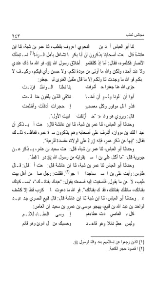 ‫٣٤٢‬                                                                ‫ﻣﺠﺎﻟﺲ ﺛﻌﻠﺐ‬

‫ﺛﻨﺎ ﺃﺑﻮ ﺍﻟﻌﺒﺎﺱ ﺃﲪﺪ ﺑﻦ ﳛﲕ ﺍﻟﻨﺤﻮﻱ ﺍﳌﻌﺮﻭﻑ ﺑﺜﻌﻠﺐ، ﺛﻨﺎ ﻋﻤﺮ ﺑﻦ ﺷﺒﺔ، ﺛﻨﺎ ﺍﺑﻦ‬
‫ﻋﺎﺋﺸﺔ ﻗﺎﻝ ﲰﻌﺖ ﺃﺻﺤﺎﺑﻨﺎ ﻳﺬﻛﺮﻭﻥ ﺃﻥ ﺃﺑﺎ ﺑﻜﺮ ﳌﺎ ﺗﺸﺎﻏﻞ ﺑﺄﻫﻞ ﺍﻟـﺮﺩﺓ)١( ﺍﺳـﺘﺒﻄﺄﺗﻪ‬
‫ﺍﻷﻧﺼﺎﺭ ﻓﻜﻠﻤﻮﻩ، ﻓﻘﺎﻝ: ﺃﻣﺎ ﺇﺫ ﻛﻠﻔﺘﻤﻮﱐ ﺃﺧﻼﻕ ﺭﺳﻮﻝ ﺍﷲ ‪ ،‬ﻓﻮ ﺍﷲ ﻣﺎ ﺫﺍﻙ ﻋﻨﺪﻱ‬
‫ﻭﻻ ﻋﻨﺪ ﺃﺣﺪ، ﻭﻟﻜﻦ ﻭﺍﷲ ﻣﺎ ﺃﻭﺗﻰ ﻣﻦ ﻣﻮﺩﺓ ﻟﻜﻢ، ﻭﻻ ﺣﺴﻦ ﺭﺃﻱ ﻓﻴﻜﻢ، ﻭﻛﻴـﻒ ﻻ‬
                ‫ﳓﺒﻜﻢ ﻓﻮ ﺍﷲ ﻣﺎ ﻭﺟﺪﺕ ﻟﻨﺎ ﻭﻟﻜﻢ ﺇﻻ ﻣﺎ ﻗﺎﻝ ﻃﻔﻴﻞ ﺍﻟﻐﻨﻮﻯ ﻟﺒﲏ ﺟﻌﻔﺮ:‬
       ‫ﺑﻨﺎ ﻧﻌﻠﻨﺎ ﰲ ﺍﻟـﻮﺍﻃﺌﲔ ﻓﺰﻟـﺖ‬          ‫ﺟﺰﻯ ﺍﷲ ﻋﻨﺎ ﺟﻌﻔﺮﹰﺍ ﺣﲔ ﺃﺷﺮﻓﺖ‬
      ‫ﺗﻼﻗﻰ ﺍﻟﺬﻳﻦ ﻳﻠﻘﻮﻥ ﻣﻨﺎ ﳌﻠـﺖ‬           ‫ﺃﺑﻮﺍ ﺃﻥ ﳝﻠﻮﻧﺎ ﻭﻟـﻮ ﺃﻥ ﺃﻣﻨـﺎ‬
      ‫ﺇﱃ ﺣﺠﺮﺍﺕ ﺃﺩﻓﺄﺕ ﻭﺃﻇﻠﻤﺖ‬               ‫ﻓﺬﻭ ﺍﳌﺎﻝ ﻣﻮﻓﻮﺭ ﻭﻛﻞ ﻣﻌﺼﺐٍ‬
                    ‫ﻗﺎﻝ: ﻭﻳﺮﻭﻱ ﻫﻮ ﻭﻏﲑﻩ: "ﺣﲔ ﺃﺯﻟﻘﺖ ﰲ ﺍﻟﺒﻴﺖ ﺍﻷﻭﻝ".‬
‫ﻭﺣﺪﺛﻨﺎ ﺃﺑﻮ ﺍﻟﻌﺒﺎﺱ، ﺛﻨﺎ ﻋﻤﺮ ﺑﻦ ﺷﺒﺔ، ﺛﻨﺎ ﺍﺑﻦ ﻋﺎﺋﺸﺔ ﻗﺎﻝ: ﲰﻌﺖ ﺃﰊ ﻳـﺬﻛﺮ ﺃﻥ‬
‫ﻋﺒﺪ ﺍﳌﻠﻚ ﺑﻦ ﻣﺮﻭﺍﻥ، ﺃﺷﺮﻑ ﻋﻠﻰ ﺃﺻﺤﺎﺑﻪ ﻭﻫﻢ ﻳﺬﻛﺮﻭﻥ ﺳﲑﺓ ﻋﻤﺮ، ﻓﻐﺎﻇـﻪ ﺫﻟـﻚ‬
                ‫ﻓﻘﺎﻝ: "ﺇﻳﻬﺎ ﻋﻦ ﺫﻛﺮ ﻋﻤﺮ، ﻓﺈﻧﻪ ﺇﺯﺭﺍﺀ ﻋﻠﻰ ﺍﻟﻮﻻﺓ، ﻣﻔﺴﺪﺓ ﻟﻠﺮﻋﻴﺔ".‬
                         ‫ﹲ‬                 ‫ٌ‬                         ‫ﹰ‬
‫ﻭﺣﺪﺛﻨﺎ ﺃﺑﻮ ﺍﻟﻌﺒﺎﺱ، ﺛﻨﺎ ﻋﻤﺮ ﺑﻦ ﺷﺒﺔ، ﻗﺎﻝ:ﲰﻌﺖ ﺳﻌﻴﺪ ﺑﻦ ﻋﺎﻣﺮ، ﻳـﺬﻛﺮ ﻋـﻦ‬
        ‫ﺟﻮﻳﺮﻳﺔ ﻗﺎﻝ: "ﻣﺎ ﺃﻛﻞ ﻋﻠﻲ ﺑﻦ ﺍﳊﺴﲔ ﺑﻘﺮﺍﺑﺘﻪ ﻣﻦ ﺭﺳﻮﻝ ﺍﷲ ‪ ‬ﺩﺭﳘﺎ ﻗﻂ".‬
             ‫ﹰ‬
‫ﻭﺣﺪﺛﻨﺎ ﺃﺑﻮ ﺍﻟﻌﺒﺎﺱ ﺛﻨﺎ ﻋﻤﺮ ﺑﻦ ﺷﺒﺔ، ﺛﻨﺎ ﺍﺑﻦ ﻋﺎﺋﺸﺔ ﻗﺎﻝ: ﲰﻌﺖ ﺃﰊ ﻗﺎﻝ: ﻗـﺎﻝ‬
‫ﻃﺎﻭﺱ: ﺭﺃﻳﺖ ﻋﻠﻰ ﺑﻦ ﺍﳊﺴﲔ ﺳﺎﺟﺪﹰﺍ ﰲ ﺍﳊﺠﺮ)٢(. ﻓﻘﻠﺖ: ﺭﺟﻞ ﺻﺎﱀ ﻣﻦ ﺃﻫﻞ ﺑﻴﺖ‬
‫ﻃﻴﺐ، ﻷﲰﻌﻦ ﻣﺎ ﻳﻘﻮﻝ. ﻓﺄﺻﻐﻴﺖ ﺇﻟﻴﻪ ﻓﺴﻤﻌﺘﻪ ﻳﻘﻮﻝ: "ﻋﺒﺪﻙ ﺑﻔﻨﺎﺋـﻚ"، "ﻣﺴـﻜﻴﻨﻚ‬
‫ﺑﻔﻨﺎﺋﻚ، ﺳﺎﺋﻠﻚ ﺑﻔﻨﺎﺋﻚ، ﻓﻘﲑﻙ ﺑﻔﻨﺎﺋﻚ". ﻓﻮ ﺍﷲ ﻣﺎ ﺩﻋﻮﺕ ‪‬ﺎ ﰲ ﻛﺮﺏ ﻗﻂ ﺇﻻ ﻛﺸﻒ‬
‫ﻋﲏ. ﻭﺣﺪﺛﻨﺎ ﺃﺑﻮ ﺍﻟﻌﺒﺎﺱ، ﺛﻨﺎ ﺍﺑﻦ ﺷﺒﺔ ﺛﻨﺎ ﺍﺑﻦ ﻋﺎﺋﺸﺔ ﻗﺎﻝ: ﻗﺎﻝ ﻗﻨﻴﻊ ﺍﻟﻨﺼﺮﻱ ﺟﺪ ﻋﺒـﺪ‬
           ‫ﺍﻟﻮﺍﺣﺪ ﺑﻦ ﻋﺒﺪ ﺍﷲ ﺑﻦ ﻗﻨﻴﻊ، ﻳﻬﺠﻮ ﻣﻮﺳﻰ ﺑﻦ ﻋﻤﺮﻭ ﺑﻦ ﺳﻌﻴﺪ ﺍﺑﻦ ﺍﻟﻌﺎﺹ:‬
     ‫ﺇﱐ ﳌﻮﺳﻰ ﰲ ﺍﻟﻌﻄـﺎﺀ ﻟﻸﺋـﻢ‬             ‫ﻛﻞ ﺑﲏ ﺍﻟﻌﺎﺻﻲ ﲪﺪﺕ ﻋﻄﺎﺀﻫﻢ‬
      ‫ﻭﺣﺴﺒﻚ ﻣﻦ ﲞﻞ ﺍﻣﺮﺉ ﻭﻫﻮ ﻗﺎﺋﻢ‬
               ‫ٍ‬                          ‫ﻭﻟﻴﺲ ﲟﻌﻂٍ ﻧﺎﺋﻼ ﻭﻫﻮ ﻗﺎﻋـﺪ‬


                                   ‫)١( ﺍﻟﺬﻳﻦ ﺭﺟﻌﻮﺍ ﻋﻦ ﺇﺳﻼﻣﻬﻢ ﺑﻌﺪ ﻭﻓﺎﺓ ﺍﻟﺮﺳﻮﻝ ‪.‬‬
                                                         ‫)٢( ﺍﳌﻘﺼﻮﺩ ﺣﺠﺮ ﺍﻟﻜﻌﺒﺔ.‬
 