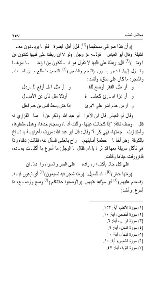 ‫٧٥٢‬                                                               ‫ﻣﺠﺎﻟﺲ ﺛﻌﻠﺐ‬

‫﴿ﻭﺃﻥ ﻫﺬﺍ ﺻﺮﺍﻃﻲ ﻣﺴﺘﻘﻴﻤﺎ﴾)١(. ﻗﺎﻝ: ﺃﻫﻞ ﺍﻟﺒﺼﺮﺓ ﳜﻔﻔﻮ‪‬ﺎ ﻳﺮﻳـﺪﻭﻥ ﻣﻌـﲎ‬
                                         ‫ﹰ‬
‫ﺍﻟﺜﻘﻴﻠﺔ. ﻭﻗﺎﻝ ﺃﺑﻮ ﺍﻟﻌﺒﺎﺱ ﰲ ﻗﻮﻟـﻪ ﻋﺰ ﻭﺟﻞ: ﴿ﻟﻮ ﻻ ﺃﻥ ﺭﺑﻄﻨﺎ ﻋﻠﻰ ﻗﻠﺒﻬﺎ ﻟﺘﻜﻮﻥ ﻣﻦ‬
‫ﺍﳌﺆﻣﻨﲔ﴾)٢( ﻗﺎﻝ: ﺭﺑﻄﻨﺎ ﻋﻠﻰ ﻗﻠﺒﻬﺎ ﻻ ﺗﻘﻮﻝ ﻫﻮ ﺍﺑﲏ، ﻟﺘﻜﻮﻥ ﻣﻦ ﺍﳌﺆﻣﻨﲔ ﲟـﺎ ﺃﻣﺮﻫـﺎ‬
‫ﻭﺍﻧـﺰﻝ ﺇﻟﻴﻬﺎ. ﺍﳌﺪﺟﺮ ﻭﺍﳉﺰﺭ. ﴿ﺍﻟﻨﺠﻢ ﻭﺍﻟﺸﺠﺮ﴾)٣(. ﺍﻟﻨﺠﻢ: ﻣﺎ ﻃﻠﻊ ﻣـﻦ ﺍﻟﻨﺒـﺖ.‬
                                        ‫ﻭﺍﻟﺸﺠﺮ: ﻣﺎ ﻛﺎﻥ ﻋﻠﻰ ﺳﺎﻕ، ﻭﺃﻧﺸﺪ:‬
     ‫ﻭﱂ ﺃﺭ ﻣﺜﻞ ﺍﳌﺎﻝ ﺃﺭﻓﻊ ﻟﻠـﺮﺫﻝ‬        ‫ﻭﱂ ﺃﺭ ﻣﺜﻞ ﺍﻟﻔﻘﺮ ﺃﻭﺿﻊ ﻟﻠﻔﱴ‬
      ‫ﱂ ﺃﺭﺫﻻ ﻣﺜﻞ ﻧﺄﻯ ﻋﻦ ﺍﻷﺻـﻞ‬            ‫ﻭﱂ ﺃﺭ ﻋﺰﺍ ﺍﻣـﺮﺉ ﻛﻌﺸـﲑﺓ‬
      ‫ﺇﺫﺍ ﻋﺎﺵ ﻭﺳﻂ ﺍﻟﻨﺎﺱ ﻣﻦ ﻋﺪﻡ ﺍﻟﻌﻘﻞ‬     ‫ﻭﱂ ﺃﺭ ﻣﻦ ﻋﺪﻡ ﺃﺿﺮ ﻋﻠﻰ ﻻﻣﺮﺉ‬
‫ﻭﻗﺎﻝ ﺃﺑﻮ ﺍﻟﻌﺒﺎﺱ: ﻗﺎﻝ ﺍﺑﻦ ﺍﻷﻋﺮﺍﰊ ﺃﺑﻮ ﻋﺒﺪ ﺍﷲ: ﻭﺫﻛﺮ ﻋﻦ ﺃﰊ ﺻﺎﱀ ﺍﻟﻔﺰﺍﺭﻱ ﺃﻧﻪ‬
‫ﻗﺎﻝ ﰲ ﻭﺻﻒ ﻧﺎﻗﺔ: "ﺇﺫﺍ ﻛﺤﺎﻟﺖ ﻋﻴﻨﻬﺎ، ﻭﺃﻟﻠﺖ ﺃﺫ‪‬ﺎ، ﻭﺳﺠﺢ ﺧﺪﻫﺎ، ﻭﻫﺪﻝ ﻣﺸﻔﺮﻫﺎ،‬
‫ﻭﺃﺳﺘﺪﺍﺭﺕ ﲨﺠﻤﺘﻬﺎ، ﻓﻬﻲ ﻛﺮﳝﺔ" ﻭﻗﺎﻝ: ﻗﺎﻝ ﺃﺑﻮ ﻋﺒﺪ ﺍﷲ: ﻣﺮﺭﺕ ﺑﺄﻋﺮﺍﺑﻴـﺔ ﺑﺎﳌﻨـﺎﺥ‬
‫ﺑﺎﻟﻜﻮﻓﺔ ﲤﺮﺽ ﺃﺧﺎﳍﺎ ﰲ ﺣﻄﻤﺔ ﺃﺻﺎﺑﺘﻬﻢ، ﰒ ﺭﺍﺡ ﺑﺎﻟﻌﺸﻰ ﻓﺴﺄﻝ ﻋﻨﻪ، ﻓﻘﺎﻟﺖ: ﺩﻓﻨﺎﻩ ﻭﺇﺫﺍ‬
                                                  ‫ٍ‬
‫ﻫﻲ ﺗﺄﻛﻞ ﺳﻮﻳﻘﺔ ﻣﻌﻬﺎ ﻗﺪ ﺛﺮ‪‬ﺎ ﺑﺎﳌﺎﺀ. ﻓﻘﺎﻝ ﳍﺎ ﺍﻟﺮﺟﻞ: ﻣﺎ ﺃﺳﺮﻉ ﻣﺎ ﺃﻛﻠـﺖ ﺑﻌـﺪﻩ،‬
                                                     ‫ﻓﺎﻏﺮﻭﺭﻗﺖ ﻋﻴﻨﺎﻫﺎ ﻭﻗﺎﻟﺖ:‬
          ‫ﻋﻠﻰ ﻛﻞ ﺣﺎﻝ ﻳﺄﻛﻞ ﺍﳌﺮﺀ ﺯﺍﺩﻩ ﻋﻠﻰ ﺍﻟﻀﺮ ﻭﺍﻟﺴﺮﺍﺀ ﻭﺍﳊﺪﺛـﺎﻥ‬
‫﴿ﻭﻣﻨﻬﺎ ﺟﺎﺋﺮ﴾)٤( ﺍﳍﺎﺀ ﻟﻠﺴﺒﻴﻞ. ﴿ﻭﻣﻨﻪ ﺷﺠﺮ ﻓﻴﻪ ﺗﺴﻴﻤﻮﻥ﴾)٥( ﺃﻱ ﺗﺮﻋﻮﻥ ﻓﻴـﻪ.‬
‫﴿ﻓﺪﻣﺪﻡ ﻋﻠﻴﻬﻢ﴾)٦( ﺃﻱ ﺳ ﱠﺍﻫﺎ ﻋﻠﻴﻬﻢ. ﴿ﻭﻷﻭﺿﻌﻮﺍ ﺧﻼﻟﻜﻢ﴾)٧( ﻭﺿﻊ ﻭﺃﻭﺿـﻊ، ﺇﺫﺍ‬
                                                 ‫ﻮ‬
                                                             ‫ﺃﺳﺮﻉ. ﻭﺃﻧﺸﺪ:‬

                                                   ‫)١( ﺳﻮﺭﺓ ﺍﻷﻧﻌﺎﻡ، ﺁﻳﺔ: ٣٥١.‬
                                                   ‫)٢( ﺳﻮﺭﺓ ﺍﻟﻘﺼﺺ، ﺁﻳﺔ: ٠١.‬
                                                      ‫)٣( ﺳﻮﺭﺓ ﺍﻟﺮﲪﻦ، ﺁﻳﺔ: ٦.‬
                                                       ‫)٤( ﺳﻮﺭﺓ ﺍﻟﻨﺤﻞ، ﺁﻳﺔ: ٩.‬
                                                     ‫)٥( ﺳﻮﺭﺓ ﺍﻟﻨﺤﻞ، ﺁﻳﺔ: ٠١.‬
                                                   ‫)٦( ﺳﻮﺭﺓ ﺍﻟﺸﻤﺲ، ﺁﻳﺔ: ٤١.‬
                                                      ‫)٧( ﺳﻮﺭﺓ ﺍﻟﺘﻮﺑﺔ، ﺁﻳﺔ: ٧٤.‬
 